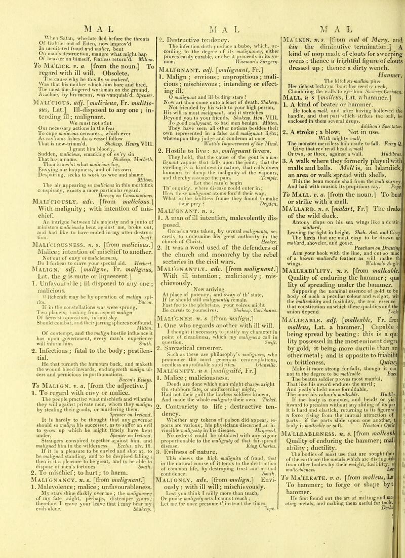 1\I A L When Safaii, who-late fled before the tijreats Of G.ibriel out of Edeii, now improv'd 111 meditated fraud aid malice, bent On mail's destruction, inau^re what might hap Of lieavieron himself, fearless return'd. Milton. To Ma'lice. v. a. [from the noun.] To regard with ill will. Obsolete. The cause why lie this fly so maliced, Was tliat his mother which him bore and bred, The most hne-fiiigered workman on the ground, Aiachne, by his means, was vanquish'd. Spenser. Mali'cious. adj. [malicieux, Fr. maliiio- sus, Lat.] Ill-disposed to any one ; in- tending ill; malignant. We must not stint Our necessary actions in the fear To cope maliciotis censures ; which ever As rav'nous fishes do a vessel follow Tliat is new-triram'd. Shakesp. Henry Vlll. I grant him bloody. Sudden, malicious, smacking of ev'ry sin That ha> a name. Shakesp. Macbeth. Thou kiiow'st what malicious foe. Envying our happiness, and of his own Despairing, seeks to work us woe and shame. Milton. Tlie air appearing so malicious in this morbifick conspiracy, exacts a more particular regard. Harvey on Consumptions. Mali'ciously. adv. [from malicious.] With malignity; with intention of mis- chief. An intrigue between his majesty and a junto of ministers maliciously bent against me, broke out, and had like to have ended in va^ utter destruc- tion. Swift. Mali'ciousness. n. s. [from malicious.] Malice; intention of mischief to another. Wot out of envy or maliciousness. Do I forbear to crave your spc cial aid. Herbert. Malign, adj. [maligne, Fr. malignus, Lat. the g is mute or liquescent] 1. Unfavour.iMe ; ill disposed to any one ; malicious. ^^ itchciaft may be by operation of malign spi- rits. Bacon. If in the constellations war were sprung, Two planets, rushing from aspect malign Of fiercest opposition, in mid sky Should combat, and their jarringspheresconfound. Milton. Of contempt, and themn/!D;n hostile influence it has upon government, every man's experience will inform nira. South. 2, Infectious tial. fatal to the body; pestilen- He that turneth the humours back, and maketh the wound bleed inwards, endangereth malign ul- cers and pernicious imposthumations. Bacon's Essays. To Mali'gn. v. a, [from the adjective.] 1. To regard with envy or malice. The people practise what mischiefs and villanies they will against private men, whom ihey malign, by stealing their goods, or murdering them. Spenser on Ireland. It is hardly to be thought that any governor should so malign his successor, as to suflFer an evil to ■grow up which he might timely have kept under. Spenser on Ireland. Strangers conspired together ai/ainst him, and maligned him in the wilderness. Ecctus. xlv. 18. If it is a pleasure to be envied and shot at, to be maligned standing, and to be despised falling ; then is it a pleasure to be great, and to be able to dispose of men's fortunes. South. 2. To mischief; to hurt; to harm. Malignancy, n.s. [from malignant.] 1.Malevolence; malice; unfavourableness. My stars shine darkly over me ; the malignancy of my fate aiight, perhaps, distemper y.ours ; therefore I crave your leave that [ may bear my evils alone. Shakesp. M A L - Destructive tendency. The infection doth produce a bubo, which, ac cording to the deuree of its malignancy, either proves easily curable, or else it proceeds in its ve- nom. Wiseman's Surgery Mali'gnant. adj. [malignant, Fr.] 1. Malign ; envious; unpropitious ; mali- cious ; mischievous ; intending or effect- ing ill. 0 malignant and ill-boding stars ! Now art thou coine unto a feast of death. Shakesp. Not friended by his wish to your high person, His will is most malignant, and it stretches Beyond you to your friends. Shakesp. Hen. VIII. I'o good malignant, to bad men benign. Milton. They have seen all other notions besides their own represented in a false a\,d malignant light; whereupon they judge and condemn at once. Watts's Improvement of the Mind. 2. Hostile to live : as, malignant fevers. They hold, that the cause of the gout is a ma- lignant \-d\^oar tliat falls upon the joint; that the swelling is a kindness in nature, that calls down humours to damp the malignity of the vapours, and thereby assuage the pain. Temple. Let the learii'd begin Th' enquiry, w here disease could enter in ; How tliiisr malignant atoms forc'd their way. What in the faultless frame they found to make their prey ? Dryden. Mali'gnant. n. s. 1. A man of ill intention, malevolently dis- posed. Occasion was taken, by several malignants, se- cretly to undermine liis great authority in the cliurcli of Christ. Hooker. 2. it was a word used of the defenders of the church and monarchy by the rebel sectaries in the civil wars. Mali'gnantly. adv. [from malignant.] With ill intention; maliciously ; mis- chievously. Now arriving At place of potency, and sway o' th' state. If he should still malignantly remain Fast foe to the plebeians, your voices mieht Be curses to yourselves. Shakesp. Coriolanus. Mali'gner- w. s [from malign.] 1. One who regards another with ill will. I thought it necessary to justify my character in point of cleanliness, which my maligners call in question. Swift. 2. Sarcastical censiirer. Such as these are philosophy's maligners, who pronounce the most generous cenleinplations, needless un|irofitaljle subtlclies. Olanville. Malignity, n s. [malignite, Fr.] 1. Malice; maliciousness. Deeds are done which man might charge aright On stubborn fate, or undiscerning might. Had not their guilt the lawless soldiers known, And made the whole malignity their own. Ticket. 2. Contrariety to life ; destructive ten- dency. Whether any tokens of poison did appear, re- ports are various ; his physicians discerned an in- vincible malignity in his disease. Hayward. No redress could be obtained with any vigour proportionable to the malignity of that far-s|)read disease. King Charles. 3. Evilness of nature. 1'his shews the liigh malignity of fraud, that in the natural course of it tends to the destruction of common life, by destroying trust and m tual confidence. South. Malignly, adv. [from malign.] Envi- ously : with ill will; mischievously. Lest you think I railly more than teach, Or praise malignly arts I cannot reach ; Let me for once presume t' instruct the times- '' ^ope. M A L Ma'lkin. n.s [from mal of Mary, and kin the diminutive termination.] A kind of mop made of clouts for sweeping ovens ; thence a frightful figure of clouts dressed up ; thence a dirty wench. Hanmer. The kil'.-lien malkin pins Her richest lockrani 'bout her reechy neck, Clamb'ring the walls to eye hiin. ■'ilu^kesp.Coriotan, Mall, n s \nialleiis, Lat. a hammer.] 1. A kind of beater or hammer. He took a mall, and after having hollowed tin handle, and that part which strikes the ball, lie enclosed in them several drugs. Addison's Spectator. 2. A stroke ; a blow. Not in use. With mighty mall, The monster merciless him made to fall. Fairy Q. Give that rev'reiid head a mall Or two, or three, against a wall. Htidibras. 3. A walk where they formerly played with malls and balls. Mollis, in Islandick, an area or walk spread with shells. This the beau monde shall from the mall survey. And hail with musick its propitious ray. Pope, To Mall. v. a. [from the noun.] To beat or strike with a mall. Ma'llard. n. s. [malart, Fr.] The drake of the wild duck. Antony claps on his sea wings like a doatin) mallard, r Leaving the fight in heiglit. Shak. Ant. and Cleopl The birds that are most easy to be drawn qrl mallard, shoveler, and goose. I Peacham on DravAnM Arm your hook with the line, and cut so muci of a brown mallard's feather as ill make ttll wings. Walton's Anglei Malleabi'lity. n. s. [from malleable.% Quality of enduring the hammer ; qual lity of spreading under the hammer. Supposing the nominal essence of gold to bel body of such a peculiar colour and weight, will the malleability and fusibility, the real essence' 1 that constitution onwhich these qualities and thel union depend Lock Ma'lleable. adj. [malleable, Fr. froi malleus, Lat. a hammer.] Capable ( being spread by beating: this is a qu lity possessed in the most eminent degrf by gold, it being more ductile than an other metal; and is opposite to friabilil t or brittleness. Quinci Make it more strong for falls, though it cur not to the degree to be malleable. Bace The beaten soldier proves most manful. That like his sword endures the anvil ; And justly's held more formidable. The more his valour's malleable. Hudibn If the body is compact, and bends or yiell inward to pression without any sliding of its par it is hard and elastick, returning to its figure wi] a force rising from tlie mutual attraction of parts : if the parts slide upon one another, body is malleable or soft. Newton's Optic\ Ma'lleableness. n. s. [from malleabi Quality of enduring tlie hammer; mal] ability ; ductility. 'I'he bodies of most use that are sought for t of the earth are the metals which are disfinguisW from other bodies by their weight, fusibility, a malleableness. -I-o^ To Ma'lleate. v. a. [from malleus, Laj To hammer; to forge or shape byt hammer. He first found out the art of melting and moil ating metals, and making them useful for tools.i