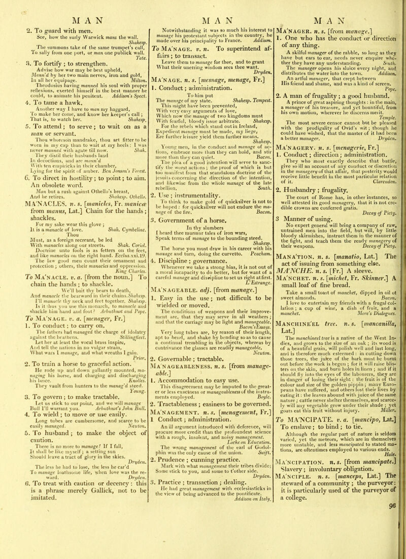 2. To guard with men. See, liow the surly Warwick mans the wall. Shakesp. The summons take of the same trumpet's call, To sally from one port, or man one publick wall. Tate. 3. To fortify ; to strengthen. Advise how war may be best upheld, Man7i'd by her two main nerves, iron and gold, 111 all her equipage. Milton. Theodosius having manned his soul with proper reflexions, exerted himself in the best manner he could, to animate his penitent. Addison's Spect. 4. To tame a hawk. Another way I have to man my haggard, To make her come, and know her keeper's call; That is, to watch her. Shakesp, 5. To attend; to serve ; to wait on as a man or servant. Thou whoreson mandrake, thou art fitter to he worn in my cap than to wait at niy heels : 1 was never manned with agate till now. Shak. 'i'hey distil their husbands land In decoctions, and are mann'd With ten empiricks in their chamber. Lying for the spirit of amber. Ben JoTison's Forest. 6. To direct in hostility; to point; to aim. An obsolete word. Man but a rush against Othello's breast. And he retires. Shakesp. Othello. MA'NACLES. n. s. [manicles, Fr. manicce from vianus, Lat.] Chain for the hands; shackles. For ray sake wear this glove ; It is a manacle of love. Shak. Cymbeline. Thou Must, as a foreign recreant, be led With manacles along our streets. Sltak. Coriol. Doctrine unto fools is as fetters on the feet, and like manacles on the right hand. Ecciits.xxi.19. The law good men count their ornament and protection ; others, their manacles and oppression. King Cliarles. To Ma'nacle. v. a. [from the nomi.] To chain the hands ; to shackle. We'll bait thy bears to death, And manacle the bearward in tlieir cha\ni.Shakesp. I'll manacle thy neck and feet together. Shakesp. Is it ihus you use this monarch, to manacle and shackle him hand and foot? Arbuthnot and Pope. To Ma'nage. v. a. [inenager, Fr.] 1. To conduct ; to carry on. 'J'he fathers had managed the charge of idolatrj' against the.heathens. Stillingpeet. Let her at least the vocal brass inspire, And tell the nations in no vulgar strain. What wars 1 manage, and what wreaths 1 gain. Prior, 2. To train a horse to graceful action. He rode up and down gallantly mounted, ma- naging his horse, and charging and discharging his lance. Knolles. They vault from hunters to the manag'd steed. Young. 3. To govern; to make tractable. Let us stick to our point, and we will manage Bull I'll warrant you. Arhnthnot's John Bull. 4. To wield ; to move or use easily. Long tubes are cumbersome, and scarce to be easily managed. Newton. 5. To husband; to make the object of caution. There is no more to manage! If I fall, It shall be like myself; a setting sun Should leave a tract of glory in the skies. Dryden. The less he had to lose, the less he car'd To manage loathsome life, \yhen love was the re- ward. Dryden. 6. To treat with caution or decency: this is a phrase merely Gallick, not to be imitated. Notwithstanding it was so much his interest to manage his proteslant subjects in the country, he made over his principality to France. Addison. To Manage, v. n. To superintend af- fairs ; to transact. Leave them to manage for thee, and to grant What their unerring wisdom sees thee want. Dryden, Ma'nage. n. s. [mesnage, menage, Fr.] 1. Conduct; administration. To him put The manage of my state. Shakesp, Tempest. This might have been prevented, With very easy arguments of love, Which now the manage of two kingdoms must With fearful, bloody issue arbitrate. Shakesp. For the rebels which stand out in Ireland, Expedient manage must be made, my liege, Ere further leisure yield them further means. Shakesp. Young men, in the conduct and manage of ac- tions, embrace more than they can hold, and stir more than they can quiet. Bacon. Tlie plea of a good intention will serve to sanc- tify the worst actions; the proof of which is but too manifest from that scandalous doctrine of the jesuits concerning the direction of tlie intention, and likewise from the whole manage of the late rebellion. South. 2. Use; instrumentality. ']'o think to make gold of quicksilver is not to be hoped : for quicksilver will not endure the ma- nage of the fire. Bacon, 3. Government of a horse. In thy slumbers I heard thee murmur tales of iron wars, Speak terms of manage to the bounding steed. Shakesp. The horse you must draw in his career with his manage and turn, doing the curvetto. Peacham. 4. Discipline ; governance. Whenever we take a strong bias, it is not out of a moral incapacity to do better, but for want of a careful manage and discipline to set us right atfirst. L'Estrange, Ma'nageable. adj, [from manage,] 1. Easy in the use; not difficult to be wielded or moved. The conditions of weapons and their improve- ment are, that they may serve in all weathers; and that the carriage may be light and manageable. Bacon'sEssays. Very long tubes are, by reason of their length, apt to bend, and shake by bending so as to cause a continual trembling in the objects, whereas by contrivance the glasses are readily manageable, Newton. 2. Governable; tractable. Ma nageableness. n.s. [from manage- able.] 1. Accommodation to easy use. This disagreement may be imputed to the great- er or less exactness or manageableness ui the instru- ments employed. Boyle. 2. Tractableness ; easiness to be governed. Ma'nagement. n. s. [menagement, Fr.] 1 Conduct; administration. An ill argument introduced with deference, will procure more credit than the profoundest science with a rough, insolent, and noisy management. Locke on Education. The wrong management of the earl of Godol- phin was the only cause of the union. Swift,' 2. Prudence ; cunning practice. Mark with what management their tribes divide; Some stick to you, and some to t'other side. Dryden. 3, Practice ; transaction ; dealing. He iiad great management with ecclesiasticks in the view of being advanced to the pontificate. Addison on Italy, Ma'nager. n, s. [from manage,] 1. One who has the conduct or direction of any thing. A skilful manager of the rabble, so long as they have hut ears to ear, needs never enquire whe- ther they have any understanding. Smith. The manager opens liis sluice every night, and distributes the water into the town. Addison, An artful manager, that crept between His friend and shame, and was a kind of screen. Pope. 2. A man of frugality ; a good husband. A prince of great aspiring thoughts : in the main, a manager of his treasure, and yet bountiful, from his own motion, wherever he discerns meiit. Temple. The most severe censor cannot but be pleased with the prodigality of Ovid's wit; though lie could have wished, tiiat the master of it had been a better manager. Dryden. Ma'nagery. n, s. [menagerie, Yr,] 1. Conduct; direction; administration. They who most exactly describe that battle, give so ill an account of any conduct or discretion in the managery of tliat affair, tliat posterity would receive little benefit in the most particular relation of it. Clarendon. 2. Husbandry; frugality. The court of Rome has, in other instances, so well attested its good managery, that it is not cre- dible crowns are conferred gratis. Decay of' Piety. 3 Manner of using. No expert general will bring a company of raw, untrained men into the field, but will, by little bloody skirmishes, instruct them in the manner of the fight, and teach them the ready managery of their weapons. Decay of Piety, Mana'tion, n. s. [manatio, Lat.] The act of issuing from something else. MA'NCHE. n. s. [Fr.] A sleeve, Ma'nchet, n, s. [michet, Fr, Skinner.] A small loaf of fine bread. Take a small toast of manchet, dipped in oil ot sweet almonds. Bacon, I love to entertain my friends with a frugal col- lation ; a cup of wine, a dish of fruit, and a manchet. More's Dialogues. Manchine'el tree. n. s. [mancanilla, Lat.] The manchineel tree is a native of the West In- dies, and grows to the size of an oak ; its wood is of a beautiful grain, will polish well and last long, and is therefore mucli esteemed : in cutting down those trees, the jurce of the bark must be burnt out before the work is begun ; for it will raise blis- ters on the skin, and bum holes in linen ; and if it should fly into the eyes of the labourers, they are in danger of losing their sight : the fruit is of the colour and size of the golden pippin ; many Euro- peans iiave suffered, and others lost their lives by eating it: the leaves abound with juice of the same nature ; cattle never slielter tliemselves, and scarce- ly will any vegetable grow under their shade ; yet goats eat this fruit without injury. Miller, To MA'NCIPATE. v. a. [mancipo, Lat.] To enslave; to bind ; to tie. Although the regular part of nature is seldom varied, yet the meteors, which are in themselves more unstable, and less mancipated to stated mo- tions, are oftentimes employed to various ends. Hale. Ma'ncipation. n. s. [from mancipate.] Slavery; involuntary obligation. Ma'nciple. n. s. [manceps, Lat.] The steward of a community ; the purveyor: it is particularly used of the purveyor of a college.