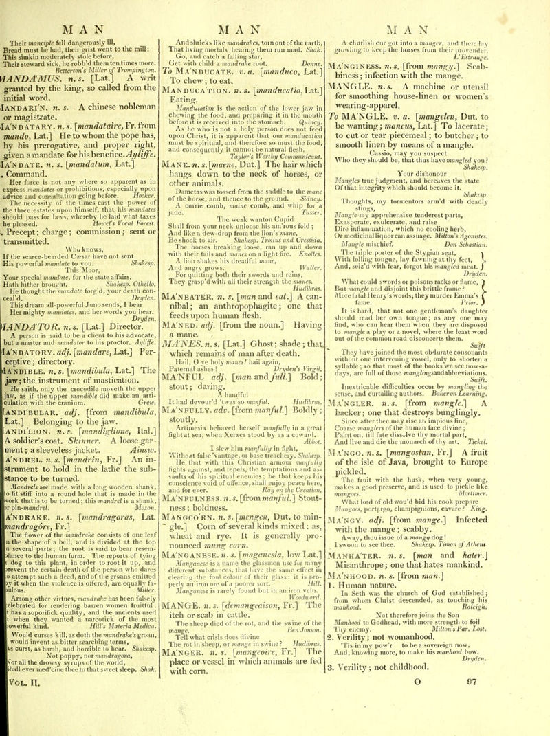Their manciple fell dangerously ill, Bread raust be had, their grist went to the mill: This simkin moderately stole before, Their steward sick, he robb'd them ten times more. Hettertmts Miller of Trompington. VIANDAMUS. U.S. [Lat.] A writ granted by the king, so called from the initial word. Iandari'n. n. s. A Chinese nobleman or magistrate. Ia'nd ATARY. n. s. [mandatairc, Fr. from mando, Lat.] He to whom the pope has, by his prerogative, and proper right, given a mandate for his henefice.Ayliffe. Ia n DATE. n. s. [mandatum, Lat,] . Command. Her furce is not any where so apparent as in express mandates or prohibitions, especially upon advice and consultation going before. Hooher. The necessity of the limes cast the power of the three estates upon himself, that his mandates should pass for laws, whereby he laid what taxes he pleased. Mmcers Vocal Forest. , Precept; charge; commission ; sent or transmitted. Whi, knows, If the scarce-bearded C?esar have not sent His powerful mandate to you. Shakesp. This Moor, Your special mandate, for the state affairs, Hath hither brought. Shakesp. Othello. He thought the mandate forg'd, your death con- ceal'd. Dryden. This dream all-powerful Juno sends, I bear Her mighty mandates, and her words you liear. Dryden. MANDA TOR, n. s. [Lat.] Director. A person is said to be a client to his advocate, but a master and mandator to his proctor. Aylif 'e. Ia'ndatory. adj. [mandare, Lat] Per- ceptive; dii'ectory. dA'NDiBLE. n. s. [mandibuia, Lat.] The jaw; the instrument of mastication. He saith, only the crocodile moveth the upper jaw, as if the upper mandible did make an arti- culation with the cranium. Grew. [andibular. adj. [from mandihtda, Lat.] Belonging to the jaw. [andi'lion. n.s. [mandiglione, Ital.] A soldier's coat. Skinner. A loose gar- ment; a sleeveless jacket. Ainsiv. ANDREL. n.s. [mandrin, Fr.] An in- strument to hold in the lathe the sub- stance to be turned. Mandrels are made with a long wooden shank, !o fit stiff into a round hole that is made in the vvork that is to be turned ; this mandrel is a shank, >r pin-mandrel. Moxon, AN DRAKE, ti. s. [mandragoras, Lat. mandragore, Fr.] The flower of the mandrake consists of one leaf u the shape of a bell, and is divided at the top n several parts; the root is said to bear resem- lance to the human form. Tlie reports of tying dog to this plant, in order to root it up, and )revent the certain death of the person who darjs 0 attempt such a deed, and of tl)e grsans emitted y it when the violence is offered, are equally fa- ulous. Miller. Among other virtues, mandrake has been falsely elebrated for rendering barren women fruitful: has a soporifick quality, and the ancients used t when they wanted a narcotick of the most owerful kind. HiWs Materia Medica. Would curses kill, as doth the mandrake's groan, would invent as bitter searching terms, ^s curst, as harsh, and horrible to hear. Shakesp. Not poppy, nor mandragora, •Jor all the drowsy syrups of the world, 'hall ever med'cine thee to that sweet sleep. Shak. And shrieks like mandrakes, torn out of die earth, That living mortals hearing them run mad. Sliak. Go, and catch a falling star. Get with child a mandrake root. Donne. To Ma'nducate. v. a. [manduco, Lat.] To chew; to eat. Manduca'tion. n.s. [tnanducatio, Lat.] Eating. Manducation is the action of the lower jaw in chewing the food, and preparing it in the mouth before it is received into the stomach. Quincy. As he who is not a holy person does not feed upon Christ, it is apparent that our manducation must be spiritual, and therefore so must the food, and consequently it cannot be natural flesh. Taylor's M'orthy Communicant. Mane. n. s. [maene, Dut.] The liair which hangs down to the neck of horses, or otiier animals. Dametas was tossed from the saddle to the mane of the liorse, and thence to the ground. Sidney. A currie comb, maine comb, and whip for a jade. Tusser. The weak wanton Cupid Shall from your neck unloose his am'rous fold ; And like a dew-drop from the lion's mane. Be shook to air. Shakesp. Troilus and Cressida. The horses breaking loose, ran up and down with their tails and manes on a light fire. Knolles. A lion shakes his dreadful mane, And angry grows. Waller. For quitting both their swords and reins. They grasp'dwitli all their strength the manes. Hudibras. Ma'neater. n. s, [man and eat.] A can- nibal ; an anthropophagite; one that feeds upon human flesh. Ma'ned. adj. [from the noun.] Having a mane. MA'JSES. n. s. [Lat.] Ghost; shade; that which remains of man after death. Hail, O ye holy manes! hail again, Paternal ashes ! Dryden's Virgil. ftlA'NFUL adj. [man and full] Bold; stout; daring. A hanriful It had devour'd 'twas so manful. Hudibras. Ma'nfully. arff. [irom manful.] Boldly ; stoutly. Artimesia behaved herself manfully in a great fight at sea, when Xerxes stood by as a coward. Abbot. I slew him manfully in fight, Withoint false'vantage, or base treachery. Shakesp. He that with this Christian armour manfullt/ fights against, and repels, the temptations and as- saults of his spiritual enemies; he that keeps his conscience void of offence, shall enjoy peace here, and for ever. Ray on the Creation. Ma'nfulness. n.s. [fvommanfuL] Stout- ness ; boldness. Mangco'rn. n. s. [mengen, Dut. to min- ~ gle.] Corn of several kinds mixed : as, wheat and rye. It is generally pro- nounced mung corn. Ma'nganese. n. s. [moganesia, low l^at,] Manganese is a name the glassmen use for many ' different substances, that liave the same effect in clearing the foul colour of their glass : it is pro- perly an iron ore of a poorer sort. Hill. Manganese is rarely found but in an iron vein. Woodward. MANGE, n.s. [demangeaison, Fr.] The itch or scab in cattle. The sheep died of the rot, and the swine of the mange. Ben Jonsoii. Tell what crisis does divine The rot in sheep, or mange in swine? Hudibras. Ma'nger. n. s. [iiumgeoire, Fr.] The place or vessel in which animals are fed with corn. racks or flame, } ;tle frame ? ( lurder Emma's C Frior. J A churlish cur got into a manger, and there lay growling to keep the horses from their proven'der. L'Estrau^e. Ma'ngiNESS. n.s. [from mangy.] Scab- biness; infection with the mange. MANGLE, n.s. A machine or utensil for smoothing house-linen or women's wearing-apparel. To MA'NGLE. v. a. [mangelen, Dut. to be wanting; mancus, Lat.] To lacerate; to cut or tear piecemeal; to butcher; to smooth linen by means of a mangle. Cassio, may you suspect Who they should be, that thus haveman^/fdyou? Shakesp. Your dishonour Mangles true judgment, and bereaves the state Of that integrity which should become it. Shakesp. Thougtits, my tormentors arm'd with deadly stings. Mangle my apprehensive tenderest parts, Exasperate, exulcerate, and raise Dire inflainuiation, which no cooling herb. Or medicinal liquor can assuage. Milton's Agonistes. Mangle mischief. Don Sebastian. The triple porter of the Stygian seat, -» With lolling tongue, lay fawning at thy feet, V. And, seiz'd with fear, forgot his mangled meat. J Dryden. What could swords or poisons racks or flame, But mangle and disjoint this brittle  More fatal Henry's words; they mu fame. It is hard, that not one gentleman's daughter should read her own tongue; as any one may find, who can hear them when they are disposed to mangle a play or a novel, where the least word out of the common road disconcerts them. Swift They have joined the most obdurate consonants without one intervening vowel, only to shorten a syllable ; so that most of the books we see now-a- days, are full of those ma»jfl;i!mi'sandabbreviations. Swift. Inextricable difficulties occur by mangling the sense, and curtailing authors. Baker mi Learning. Ma'ngler. n.s. [from mangle.] A backer; one that destroys bunglingly. Since after thee may rise ari impious line. Coarse manglers of the human face divine ; Paint on, till fate dissolve thy mortal part. And live and die the monarch of thy art. Tickel. Ma'ngo. M. s. [mangosta7i, Fr.] A fruit of the isle of Java, brouglit to Europe pickled. The fruit with the husk, when very young, raakes a good preserve, and is used to pickle like mangoes. Mivtimer. What lord of old wou'd bid his cook prepare Mangoes, port^rgo, champignions, cavare ? King. Ma'ngy. adj. [from mange.] Infected with the mange; scabby. Away, thou issue of a mangy dog ! 1 swoon to see thee. Shakesp. Timon of Atheni. Manha'ter. n. s. [man and hater.\ Misanthrope; one that hates mankind. Ma'nhood. n. s. [from man.] 1. Human nature. In Seth was the church of God established; from whom Christ descended, as touching his manhood. Raleigh. Not therefore joins the Son 3Ianhood to Godhead, with more strength to foil Thy enemy. Milton s Far. Lost. 2. Verility; not womanhood. 'Tis in my pow'r to be a sovereign now, And, knowing more, to make his manhood bow. Dryden. 3. Verility; not childhood.