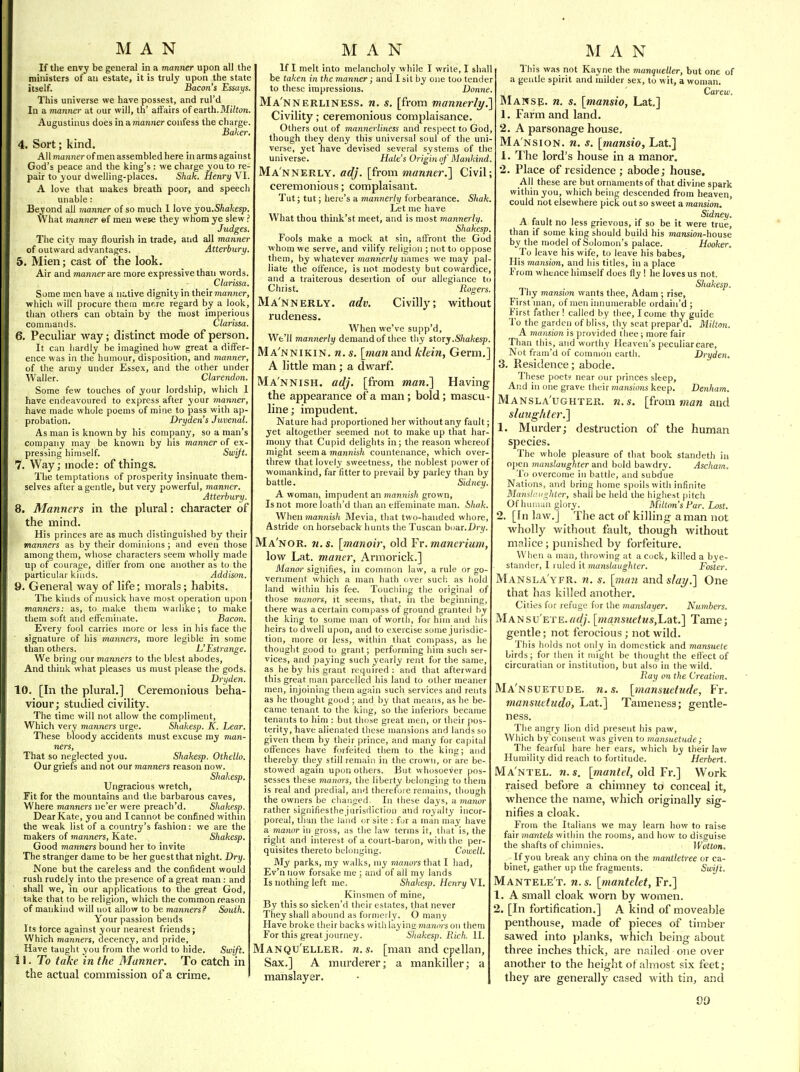 If the envy be general in a manner upon all the muvisters of an estate, it is truly upon the state itself. Bacon's Essays. This universe we have possest, and rul'd In a numner at our will, th' affairs of earth. Mihon Augustinus does in a mariner confess the charge. Baker. 4. Sort; kind. All TTianner of men assembled here in arms against God's peace and the king's : we charge you to re- pair to your dwelling-places. Shak. Henry VI. A love that makes breath poor, and speech unable: Beyond all manner of so much I love you.Shakesp. What manner ef men wete they whom ye slew ? Judges. The city may flourish in trade, and all manner of outward advantages. Atterbury. 5. Mien; cast of the look. Air and manner are more expressive than words. Clarissa. Some men have a native dignity in their manner, which will procure them mf.re regard by a look, than others can obtain by the most imperious commands. Clarissa. 6. Peculiar way; distinct mode of person. It can hardly be imagined how great a differ- ence was in the humour, disposition, and manner, of the army under Essex, and the other under Waller. Clarendon. Some few touches of your lordship, which 1 have endeavoured to express after your manner, have made whole poems of mine to pass with ap- probation. Drydens Juvenal. As man is known by his company, so a man's company may be known by his manner of ex- pressing himself. Swift. 7. Way; mode: of things. The temptations of prosperity insinuate them- selves after a gentle, but very powerful, manner. Atterbury. 8. Manners in the plural: character of the mind. His princes are as much distinguished by their manners as by their dominions ; and even those among theui, whose characters seem wholly made up of courage, differ from one another as to the particular kinds. Addison. 9. General way of life; morals; habits. The kinds of nuisick have most operation upon manners: as, to make them warlike; to make them soft and effeminate. Bacon. Every fool carries more or less in his face the signature of his manners, more legible in some than others. L'Estrange. We bring our manners to the blest abodes, And think what pleases us must please the gods. Dryden. 10. [In the plural.] Ceremonious beha- viour; studied civility. The time will not allow the compliment, Which very mannejs urge. Shakesp. K. Lear. These bloody accidents must excuse my man- ners. That so neglected you. Shakesp. Othello. Our griefs and not our manners reason now. Shakesp. Ungracious wretch, Fit for the mountains and the barbarous caves, Where manners ne'er were preach'd. Shakesp. Dear Kate, you and I cannot be confined within the weak list of a country's fashion; we are the makers of manners, Kate. Shakesp. Good manners bound her to invite The stranger dame to be her guest that night. Dry. None but the careless and the confident would rush rudely into the presence of a great man : and shall we, in our applications to the great God, take that to be religion, which the common reason of mankind will not allow to be manners? South. Your passion bends Its force against your nearest friends; Which manners, decency, and pride. Have taught you from the world to hide. Swift. i 1. To take in the Manner. To catch in the actual commission of a crime. If I melt into melancholy while I write, I shall be taken in the manner; and I sit by one too tender to these impressions. Donne. Ma'nnerliness. n. s. [from mannerly.'] Civility; ceremonious complaisance. Others out of mannerliness and respect to God, though they deny this universal soul of the uni- verse, yet have devised several systems of the universe. Hale's Origin of Mankind. Mannerly, adj. [from manner.'] Civil; ceremonious; complaisant. Tut; tut; here's a mannerly forbearance. Shak. Let me have What thou think'st meet, and is most mannerlif. Shakesp. Fools make a mock at sin, affront the God whom we serve, and vilify religion ; not to oppose them, by whatever mannerly names we may pal- liate the offence, is not modesty but cowardice, and a traiterous desertion of our allegijince to Christ. Rogers. Ma'nnerly. adv. Civilly; without rudeness. When we've supp'd. We'll mannerly demand of thee thy story .Shakesp. Ma'nnikin. n. s. [man and klein, Germ.] A little man ; a dwarf. Mannish, adj. [from man.] Having the appearance of a man; bold; mascu - line ; impudent. Nature had proportioned her without any fault; yet altogether seemed not to make up that har- mony that Cupid delights in; the reason whereof might seem a mannish countenance, which over- threw that lovely sweetness, the noblest power of womankind, far fitter to prevail by parley than by battle. Sidney A woman, impudent an mannish grown, Is not more loath'd than an effeminate man. Sliak. When mannish Mevia, that two-handed whore, Astride on horseback hunts the Tuscan boar.Urj/. Ma'nor. 71. s. [manoir, old Fr. manerium, low Lat. maner, Armorick.] Manor signifies, in common law, a rule or go- vernment wliich a man hath over suci; as liold land within his fee. Toucliing the original of those manors, it seems, that, in the beginning, there was a certain compass of ground granted by the king to some man of worth, for him and his heirs to dwell upon, and to exercise some jurisdic- tion, more or less, within that compass, as he thought good to grant; performing him such ser- vices, and paying such yearly rent for the same, as he by his grant required : and that afterward this great man parcelled his land to other meaner men, injoining them again such services and rents as he thought good ; and by that means, as he be- came tenant to the king, so the inferiors became tenants to him : but those great men, or their ]ios- terity, have alienated tliese mansions and lands so given them by their prince, and many for ca|)ital offences have forfeited them to the king; and thereby they still remain in the crown, or are be- stowed again upon others. But whosoever pos- sesses these manors, the liberty belonging to tliem is real and predial, and therefore remains, though the owners be changed. In these days, a ma7ior rather signifiesthe jurisdiction and royalty incor- poreal, than the land or site : for a man may have a manor in gross, as the law terms it, that is, the right and interest of a court-baron, with the per- quisites thereto belonging. Cornell. My parks, my walks, my manors that I had, Ev'nnow forsake me ; and of all my lands Is nothing left me. Shakesp. Henry VI. Kinsmen of mine. By this so sicken'd their estates, that never They shall abound as formerly. O many Have broke their backs with laying jnanm-son them For this great journey. Shakesp. Rich. II. Manqu'eller. n.s. [man and cpellan. Sax.] A murderer; a mankiller; a manslayer. This was not Kayne the manqueller, but one of a gentle spirit and milder sex, to wit, a woman. Carew, 3Iawse. n. s. [mansio, Lat,] 1. Farm and land. 2. A parsonage house. Ma nsion, n. s, [mansio, Lat.] 1. The lord's house in a manor. 2. Place of residence ; abode; house. All these are but ornaments of that divine spark within you, which being descended from heaven, could not elsewhere pick out so sweet a mansion. Sidney. A fault no less grievous, if so be it were true, than if some king should build his mansion-house by the model of Solomon's palace. Hooker. To leave his wife, to leave his babes. His mansion, and his titles, in a place From whence himself does fly ! he loves us not. Shakesp. Thy mansion wants thee, Adam; rise, First man, of men innumerable ordain'd ; First father! called by thee, I come thy guide To the garden of bliss, thy seat prepar d. Milton. A maniion is provided thee ; more fair Than this, and worthy Heaven's peculiar care. Not fram'd of comnio'n earth. Dryden. 3. Re.sidence; abode. These poet? near our princes sleep. And in one grave their mansions keep. Denham. Mansla'ughter. n. s. [from man and slaughter.] 1. Murder; destruction of the human species. The whole pleasure of that book standeth in ojien manslaughter and bold bawdry. Ascham. To overcome in battle, and subdue Nations, and bring home spoils with infinite Manih'.iighter, shall be held the higliest pitch Of hinimn glory. Milton's Far. Lost. 2. [In law.] The act of killing a man not wholly without fault, though without malice; punished by forfeiture. When a man, throwing at a cock, killed a bye- stander, I ruled it manslaughter. Foster. Mansla'yfr. n. s. [man and slai/.] One that has killed another. Cities for refuge for the manslayer. Numbei-s. MANSU ETE.ftfif/- [mansuetus,L,?tt.] Tame; gentle; not ferocious; not wild. This holds not only in domcstick and mansuete birds; for then it might be thought the effect of circuratian or institution, but also in the wild. Ray on the Creation. Ma'nsuetude. n.s. [mansuetude, Fr. mansuttudo, Lat.] Tameness; gentle- ness. The angry lion did present his paw. Which hy~consent was given to mansuetude; The fearful hare her ears, which by their law Humility did reach to fortitude. Herbert. Ma'ntel. n.s. [mantel, old '£i\] Work raised before a chimney to conceal it, whence the name, which originally sig- nifies a cloak. From the Italians we may learn how to raise fair mantels within the rooms, and how to disguise the shafts of chininies. Wotton. If you break any china on the mantletree or ca- binet, gather up the fragments. Suiif 't. Mantele't. n. s. [mantelet, Fr.] A small cloak worn by women. 2. [In fortification.] A kind of moveable penthouse, made of pieces of timber sawed into planks, which being about three inches thick, are nailed one over another to the height of almost six feet; they are generally cased with tin, and 00