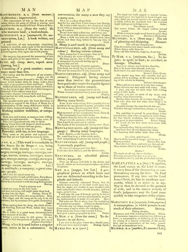^Ianu'rement. n. s. [from manure.] Cultivation; impi'ovement. The manurement of wits is like that of soils, where before the pains of tilling or sowing, men consider what the mould will bear. Wotton on Educ. ^IANU'RER. n.s. [from the verb.] He who manures land; a husbandman. (Ia'nuscript. n. s. [manuscrit, Fr. ma- nuscriptum, Lat.] A book written, not printed. A collection of rare manuscripts, exquisitely written in Arabick, and sought in the most remote parts by the diligence of Erpenius, the most ex- cellent linguist, were upon sale to the Jesuits. Wotton. Her majesty has perused the manuscript of this opera, and given it lier approbation. Dryden. Ia'ny. adj. comp. more, superl. most. [msenij, Sax.] . Consisting of a great number; nume- rous ; more than few. Our enemy and the destroyers of our country, slew many of us. Judges, xvi. 24. When many atoms descend in the air, the same cause which makes tliera be many, makes them be light in proportion to their multitude. Digby. Sutficient that thy pra3'ers are heard, and death, Thus due by sentence, when thou didst transgress. Defeated of his seizure many days Giv'n thee of grace, wherein thou may'st repent. And one bad act with many deeds well done May'st cover. Milton. The apostles never give the least directions to Christians to appeal to the bishop of Rome for a determination of the many differences which, in those times, happened among them. Tiltotson. Marking number indefinite, or compa- rative. Both men and women, as many as were willing- hearted, brought bracelets. Exodus, xxxv. 22. This yet 1 apprehend not, why to tliose Among whom God will deign to dwell on earth, So many and so various laws are given j So many laws argue so many sins. Milton. Powerful; with too, in low language. They come to vie power and expence ^ witli those that are too high and too many for them. L'Estrange. a'ny. n. s. [This word is remarkable in the Saxon for its frequent use, being written with twenty v;i!iali;;ns: mae- negeo, masnejo, raeenigeo, maenigo, mx- nigu, maenio, infeniUj niamyjeo, mane- jeo, manigu, manige, manijo, menegeo, nenego, meneju, luenigeo, menigo, nemgu, memo, menm. L,ijc.] A multitude; a company; a great num- )er; people. After him the rascal ynany ran, leaped together in rude rabblenient. Fairy Queen. O thou iowAmuny! with what loud applause )id'st thou beat heav'n with blessing Bolingbroke. Shakesp. 1 had a purpose now 'o lead our mayiy to the holy land ; ^est rest and lying still might make them look 00 near into my state. Shakes]}. Henry IV. A care-craz'd mother of a many children. Shah. The vulgar and the many are fit only to be led rdriven, but by no means fitto guide themselves. South. There parting from the king, the chiefs divide, .nd wheeling East and West, before their many ride. Dryden. He is liable to a great many inconveniencies very moment of his life. Tillotson. Seeing a great many in rich gowns, he was mazed to find that persons of qualit;y were up so iriy. Addison s Freeholder. Many, when it is used before a singular loun, seems to be a substantive. In conversation, for many a man they say a many men. Thiiu art a collop of my flesh. And for thy sake have I shed many a tear.Shakesp, He is beset with enemies, the meanest of which it not without many and many a way to the wreak- ing of a malice. _ L'Estrange. Broad were their collars too, and every one Was set about with many a costly stone. Dryden. Many a child can have the distinct clear ideas of two and three long before he has any idea of infinite. Locke. 3. Many is used much in composition. Manyco'loured. adj. [from many and colour.] Having various colours. Hail, manycolour'd messenger, that ne'er Do'st disobey the voice of .Tnpiter. Shakesp. He hears not rae, but on the other side, A manycolour'd peacock having spy'd, Leaves him and me. Donne. The hoary majesty of spades appears ; Puts forth one manly leg, to siglit reveal'd, The rest his manycolour'd robe conceal'd. Pope, Manyco'rnered. adj. [from many and corner.] Polygonal; having comers more than twelve: the geometricians have particular names for angular figures up to those of twelve corners. Search those manycornerd minds. Where woman's crooked fancy turns and winds. Dryden. Manyhe'aded. adj. [many and head.] Having many heads. Some of tlie wiser seeing that a pojmlar licence is indeed the manyheaded tyranny, pievailed with the rest to make Musidorus their chief. Sidney. The proud Duessa came. High mounted oti her manyheaded beast. Fairy Q. The manyheaded beast hath broke, Or shaken from his head, the royal yoke. Denham. Those were the preludes of his fate, That form'd his rnanliood to subdue The hydra of the maniiheaded hissing crew. Dryd. Manyla'nguaged. adj. [many and lan- guage.] Having many languages. Seek Atrides on the S|iartan shore ; He, wand'ring long, a w ider circle made. And manylanguag d nations has survey'd. Pope. Man ype'opled. adj. [many and people.] rMimerously populous. He Irom the manypeopled city flies ; Contemns their labours, and the drivers cries. Sandys. Manyti'mes, an adverbial phrase. Often; frequently. They are Roman catliolick in the device and legend, which are both manytimes taken out of the Scriptures. Addison. Map. n.s. [mappa, low Lat.] A geo- graphical picture on which lands and seas are delineated according to the lon- gitude and latitude. Zelmane earnestly entreated Dorus, that lie would bestow a map of his little world upon her, that she might see whether it were tr(mbled with such unhabitable climes of cold despairs, and hot rages, as her's was. Sidney. I will take the map of Ireland, and lay it before me, and make mine eyes my schoolmasters, to give my understanding to judge of your plot. Spen. Old coins are like so many maps for explaining the ancient geography. Addison on Ancient Coi-ns. O'er the map my finger taught to stray, Cross many a region marks the winding way ; From sea to sea, from realm to realm I rove, And grow a mere geographer by love. TickcL To Map. v a. [from tlie noun.] To de- lineate ; to set down. I am near to tlie place where they should meet, if Pisanio have miip'd it right. Shakesp. Cymb. Ma'ple tree. n. s. [aar.] The maple-tree hath jagged or angular leaves; the seeds grow two together in hard^winged ves- sels : there are several species; the greater maple is falsly called the sycamore tree : the common maple isj'requent in hedge-rows. Aliller. The pfatane round. The carver holme, the mapple seldom inward sound. Spe7iser. Of the rottenest maple wood burnt to ashes they make a strong lye. Mortimer's Husbandry. Ma'ppery. n. s. [from map.] The art of planning and designing. Hanmer. 'J'he still and mental parts. That do contrive how many hands shall strike When fitness calls them on ; They call this bed work, mapp'ry, closet war. Shakesp. To Mar. v. a. [amyppan. Sax.] To in- jure; to spoil; to hurt; to mischief; to damage. Obsolete. Loss is no shame, nor to be less than foe. But to be lesser than himself, doth 7nar Both loser's lot, and victor's praise also. Spenser's Fairy Queen. The master may here only stumble, and per- chance fall in teaching, to the marring and maim- ing of the scholar in learning. Ascham's Schoolmaster. When priests are more in words than matter. When brewers mar their malt with water. Shak. 1 pray you mar no more trees with writing songs in their barks. —1 pray you mar no more of my verses with reading ihem ilil'avouredly. Shakesp Beware thine honour, be not then disgrac'd. Take care thou mar not when thou think'st to 'iiend. Faiyfax. Aumarle became the man that all did mar. Whether through indiscretion, chance, or worse. Daniel. The ambition to prevail in great things is less harmful than that other, to appear in every thing; for that breeds confusion, and murrs business, when great in dependencies. Bacon's Essays. O I could we see how cause from cause doth spring! How mutually they link'd and folded are : And hear how oft one disagreeing string The harmony doth rather make than marr. Davies. Ire, envy, and despair, Mar>-'d all his borrow'd visage, and betray'd Him counterfeit. Milton's Par. Lost, Had she been there, untimely joy through all Mens hearts diffus'd, had marr'd the funeral. Waller. Mother! 'Tis much unsafe my sire to disobey : Not only you provoke him to your cust. But mirth is marr'd, and the good cheer is lost. Drvden, MARANA'THA. n. s. [Syr.] It signilies, the Lord comes, or, the Lord is come: it was a form of the denouncing or ana- thematiziiig among the Jews. St. Paul pronounces, If any love not the Lord Jesus Christ, let him be anathema mar- anatha, which is as much as to say, May'st thou be devoted to the greatest of evils, and to the utmost severity of God's judgments; may the Lord come quickly to take vengeance of thy crimes. Calmet. MaRA'SMUS. n.s. [fx,a^t>ti7fAo<;, from jj.u^a'niu.] A consumption, in which persona waste much of their substance. Quincy. Pining atrophy. Marasmus, and wide-wasting pestilence. Milton. A marasmus imports a consumption following a fever; a consumption or witheiing of the boJ^', by reason of a natural e.xtinction of the naiive heat, and an extenuation of the body, caused through an immoderate heat. Harvey. Marble, n.s. [marbre,Yv.marmor'LaU\