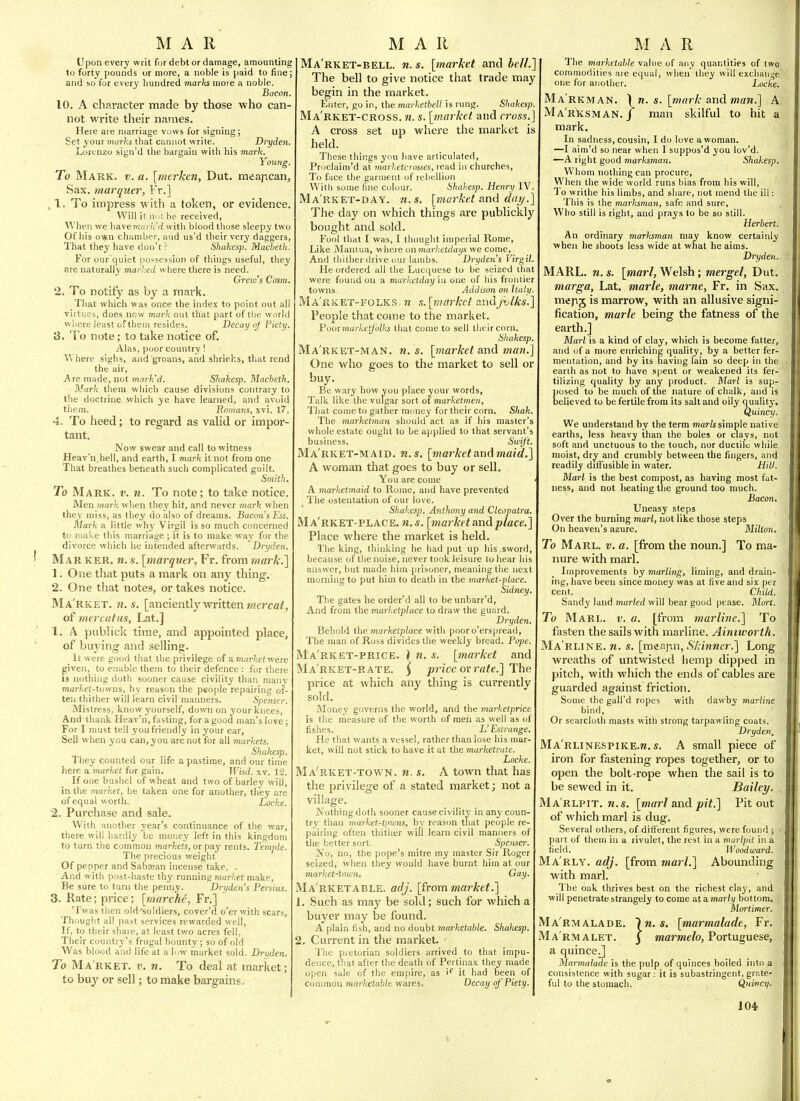 Upon every writ for debt or damage, amounting to forty pounds or more, a noble is paid to fine; and so for every hundred marks more a noble. Bacon 10. A charactei- made by those who can- not write their names. Here are marriage vuws for signing; Set your marks that cani\ot write. Dryden. Lorenzo sign'd the bargain with his mark. Young. To Mark. v. a. [merken, Dut. meapcan. Sax. marquer, Fr.] , 1. To impress with a token, or evidence. Will it mA he received. When we have?>;«)'/;'/i with blood those sleepy two Of his own chamber, and us'd their very daggers, That they have don't ? Shakesp. Macbeth. For our quiet possession of things useful, they are naturally marked where there is need. Crew's Cosm, 2. To notify as by a mark. That which was once the index to point out all virtues, does now mark out that part of tlje world where least of them resides. Decay oj Piety. S. To note; to take notice of. Alas, poor country! Where sighs, and groans, and shriel'.s, that rend the air. Are made, not mark'd. Shakesp. Macbeth. Mark thera which cause divisions contrary to the doctrine which ye have learned, and avoid them. Romans, xvi. 17. 4. To heed; to regard as vahd or impor- tant. Now swear and call to witness Heav'n^hell, and earth, I mark it not from one That breathes beneath such complicated guilt. Smith, To Mark. v. n. To note; to take notice. Men mark when they hit, and never mark when they miss, as they do also of dreams. Bacon's Ess. Mark a little why Virgil is so much concerned to make this marriage ; it is to make way for the divorce wliich he infended afterwards. Dryden. Mar ker. n. s. {inarqver, Fr. from mark.'] 1. One tliat puts a mark on any thing, 2. One that notes, or takes notice. Ma'rket. n. s. [anciently written/werca/, of ma^catns, Lat.] 1. A piiblick time, and appointed place, of buying and selling. It were good that the privilege of a Tnar^cct were given, to enable thera to their defence : for there IS nothing doth sooner cause civility than many niartet-tovvns, by reason the people repairing of- ten thither will learn civil manners. Speiiser. Mistress, know yourself, down on your knees, And thank Heav'n, fasting, for a good man's love; For I must tell you friendly in your ear, Sell when you can, you are not for all markets. Shakesp. They counted our life a pastime, and our time here a market for gain. Wisd. xv. 12. If one bushel of wheat and two of barley will, in the market, be taken one for another, they are of equal w orth. Locke. 2. Purchase and sale. With another year's continuance of the war, there will hardly be money left in this kingdom to turn the common markets, or pay rents. Temple. The precious weight Of pepper and Sabtean incense take, . And with post-haste thy running market make. Be sure to turn the penny. Dryden's Persius. 3. Rate; price; [tnarche, Fr.] Twas then old'soldiers, cover'd o'er with scars, Thought all past services rewarded well. If, to their snare, at least two acres fell. Their country's frugal bounty; so of old Was blood and life at a liw market sold. Dryden. To Ma'rket. v. n. To deal at market; to buy or sell; to make bargains. Ma'rket-bell. n. s. [market and bell.] The bell to give notice that trade may begin in the market. Enter, go in, the marketbell is rung. Shakesp. Ma'rket-cross. n. s. [market and cross.' A cross set up where the market is held. These things you have articulated, Proclaim'd at marketcrosses, read in churches. To face the garment of rebellion With some fine colour. Shakesp. Henry IV. Ma'rket-DAY. 71. s. [market and day ' The day on which things are publickly bought and sold. Fool that I was, I thought imperial Rome, Like Manlua, where on marketdays we come. And tliilher drive our lambs. Dryden's Virgil. He ordered all the Lucquese to be seized that were found on a marketday ia one of bis frontier towns. Addison on haly Ma'rket-folks. n s. [market andjvlks.' People that come to the market. P001 marketf 'olks that come to sell their corn. Sliakesp. Ma'rket-man. n. s. [market and mayi.] One who goes to the market to sell or buy. Be wary how you place your words. Talk like the vulgar sort of marketmen, That come to gather money for their corn. Shak. The marketman should act as if his master's whole estate ought to be applied to that servant's business. Swift. Ma'rket-maid. n.s. [market and maid.] A woman that goes to buy or sell. You are come A marketmaid to Rome, and have prevented The ostentation of our love. Shakesp. Anthony and Cleopatra. Ma'rket-PLACE. n.s. [market and place.] Place where the market is held. The king, thinking he had put up liis sword, because of the noise, never took leisure to hear his answer, but made him jjrisoner, meaning the next morning to put him to death in the market-place. Sidney. The gates he order'd all to beunbarr'd, And from the marlictplace to draw the guard. Dryden. Behold the marketplace with pooro'erspread, The man of Ross divides the weekly bread. Pope. Ma'rket-price. } n. s. [market and Ma'rket-rate. ^ price ovrate.] The price at which any thing is currently sold. Money governs the world, and the tnarketprice is the measure of the worth of men as well as of fishes. L'Estrange. He that wants a vessel, rather than lose bis mar- ket, will not stick to have it at the marketrute. Locke. Ma'rket-town. n. s. A town that has the privilege of a stated market; not a village. Nothing doth sooner cause civility in any coun- try than market-towns, by reason that people re- pairing often thither will learn civil manners of the better sort. Spenser. No, no, the pope's mitre my master Sir Roger seized, wlien they would have burnt him at our market-town. Gay. Ma'rketable. adj. [from market.] 1. Such as may be sold; such for which a buyer may be found. A plain fish, and no doubt marketable. Shakesp. 2. Current in the market. The pretorian soldiers arrived to that impu- dence, that after the death of Pertinax they made open sale of the empire, as i*^ it had been of common marketable wares. Decay of Piety. The marketable value of any quantities of two commodities are equal, when they will exchauije one for another. Locke. N. \n. LN. / s. [mark and man.] A man skilful to hit a Ma'rkman. Ma'rksmai mark. In sadness, cousin, I do love a woman. —I aim'd so near when I suppos'd you lov'd. —A right good marksman. Shakesp. Whom nothing can procure. When the wide world runs bias from his will. To writhe bis limbs, and share, not mend the ill: This is the marksman, safe and sure, , Who still is right, and prays to be so still. Herbert. An ordinary marksman may know certainly when he shoots less wide at what he aims. Dryden. MARL. n. s. [marl, Welsh; mergel, Dut. marga, Lat. marie, marne, Fr. in Sax. mejij Is marrow, with an allusive signi- fication, marie being the fatness of the earth.] Marl is a kind of clay, which is become fatter, and of a more enriching quality, by a better fer- mentation, and by its having lain so deep in tlie earth as not to have spent or weakened its fer- tilizing quality by any product. Marl is sup- posed to be much of the nature of chalk, and is believed to be fertile from its salt and oily quality. Quincy. We understand by the term marls simple native earths, less heavy than the boles or clays, not soft and unctuous to the touch, nor ductile while moist, dry and crumbly between the fingers, and readily diffusible in water. Hill. Marl is the best compost, as having most fat- ness, and not heating the ground too much. Bacon, Uneasy steps Over the burning marl, not like those steps On heaven's azure. Milton. To Marl. v. a. [from the noun.] To ma» nure with marl. Improvements by marling, liming, and drain- ing, have been since money was at five and six per cent. Child. Sandy laud marled will bear good pease. Mort. To Marl. v. a. [from marline.] To fasten the sails with marline. Ainmorth. Ma'rline. n. s. [m^p.]\n, Skinner.] Long wreaths of untvvisted iiemp dipped in pitch, with wliich the ends of cables are guarded against friction. Some the gall'd ropes with dawby marline bind. Or searcloth masts with strong tarpawling coats. Dryden, Ma'rlinespike.w.s. a small piece of iron for fastening ropes together, or to open the bolt-rope when the sail is to be sewed in it. Bailey. , Ma'rlpit. w.s. [marl and pit.] Pit out of which marl is dug. Several others, of different figures, were found ; ■ part of them in a rivulet, the rest in a marlpit in a field. Woodward. Ma rly, adj. [from marl.] Abounding with marl. The oak thrives best on the richest clay, and will penetrate strangely to come at a marly bottom. Mortimer. Marmalade. In. s. [marmalade, Fr. Ma'rmalet. 3 marmelo, Portuguese, a quince J Marmalade is the pulp of quinces boiled into a consistence with sugar : it is subastringent, grate- ful to the stomach. Quincy.