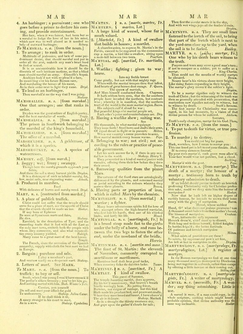 4. An harbinger; a piu-suivant; one who goes before a prince to declare his com- ing, and provide entertainment. Her face, when it was fairest, had been but as a marshal to lodge the love of her in his mind, which now was so well placed as it needed no help of outward harbinger. Sidney. To Ma'rshal. v. a. [from the noun.] 1. To arrange ; to rank in order. Multitude of jealousies, and lack of some pre- dominant desire, that should marshal and put in order all the rest, niaketh any man's heart hard to find or sound. Bacon. It is as unconceivable how it should be the directrix of such intricate motions, as that a blind man should marshal an army. Glanville's Scepsis. Anchises look'd not with 90 pleas'd a face, In nuinb'rinp o'er his future Roman race. And marshalling the heroes of his name, As in their order next to light thej came. Dryd. 2. To lead as an harbinger. Thou marshaU'st me the way that I was going. Shakesp. Ma'rshaller. n. s. [from marshal.] One that arranges; one that ranks in order. Dryden was the great refiner of Englisli poetr^', and tne best marshutler of words. Trapp. Ma'rshalsea. n. s. [from marshal.] The prison in Southwark belonging to tlie marshal of the king's household. Ma'rskalship. n. s. [from marshal.] The office of a marshal. Marshe'lder. n. s. A gelderrose, of which it is a species. Marsh RO CKET, n. s. A species of watercresses. Ma'rshy. adj. [from 7narsh.] J. Boggy; wet; fenny; swampy. Though here the marsfty grounds approach your fields. And there the soil a stony harvest yields. Dryden. It is a distemper of such as inhabit tnarshy, fat, low, moist soils, near stagnating water. Arbuth. -2. Produced in marshes. Feed With delicates of leaves and marshy weed. Dryd, Mart. n. s. [contracted from market.] 1. A place of publick traffick. Christ could not suflier that the temple should serve for a place of mart, nor the apostle of Christ that the church should be made an inn. Hooker. If any born atEphesus Be seen at Syracusan marts and fairs. He dies. Shakesjy. Ezechiel, in the description of Tyre, and the exceeding trade that it had with all the East as the only mart town, reciteth both the people with whom.they commerce, and also what commodi- ties every country yielded. Raleigh. Blany come to a great mart of the best horses. Temple. The French, since the accession of the Spanish monarch3', supply with cloth the best mart we had in Europe. Addison. 2. Bargain ; purchase and sale. I play a merchant's part, And venture madly on a desperate mart. Shakesp. 3. Letters of 7inart. See Mark. To Mart. v. a. [from the noun.] To traffick; to buy or sell. Sooth, when I was young I wou'd have ransack'd The pedlar's silken treasury ; you've let him go, And nothing marted with him. Shak. Winter'^ Tale. Cassius, you yourself Do sell and mart your offices for gold To undeservers. Shakesp. Julius Ccesar. If he shall think it fit, A saucy stranger in his court to mart, As in a stew. Shakesp. Cymbelin^ ) n. s. [marte, martre, Fr. I. ) mar Ma'rten. Ma'rtern. \ martes, Lat ] 1. A large kind of weesel, whose fur is much valued. 2. [Martelet, Fr.] A kind of swallow that builds in houses; a martlet. A churchwarden, to e.'cpress St. Martin's in the Fields, caused to be engraved on the communion cup a martin, a bird like a swallow, sitting upon a mule-hill between two trees. Peackam. Martial, adj. [martial, Fr. martialis, Lat.] 1. Warlike; fighting ; given to war; brave. Into my feeble breast Come gently, but not with that mighty rage Wherewith the martial troopes thou dost infest, And hearts of great heroes dost enrage. F. Queen. The queen of martials. And Mars himself conducted them. Chapman. It hath seldom been seen, that the far southern people have invaded the northern, but contrari- wise ; whereby it is manifest, that the northern tract of the world is the more martial region.Bacon. His subjects call'd aloud for war ; But peaceful kings o'er martial people set. Each other's poize and counterbalance are. Dry. 2. Having a warlike shew; suiting war. See His thousands, in what maritiai equipage They issue forth ! Steel bows and shafts their arms, Of equal dread in flight or in pursuit. Milton. When our country s cause provokes to arms. How martial musick every bosom warms. Pope. 3. Belonging to war; not civil; not ac- cording to the rules or practice of peace- able government. Let his neck answer for it, if there is any mar- tial law in the world. Shakesp. Henrrj \. They proceeded in a kind of ?7!a) (/'i(^ justice with enemies, ofli'ering them their law before they drew their swoid. Bacon. 4. Borrowing qualities from the planet Mars. The natures of the fixed stars are astrologically differenced by the planets, and esteemed martial or jovial according to the colours whereby they answer these planets. Brown. 5. Having parts or properties of iron, which is called TJ/ars by the chemists. Ma'rtialist. Ji. s. [{rom martial.] A warrior; a fighter. JMany brave adventurous spirits fell for love of her; amongst others the high-hearted martialist, who first lost his hands, then one of his cliiefest limbs, and lastly his life. Howel. Ma'rtingal. n. s. [martingale, Fr.] It is a broad strap made fast to the girths under the belly of ahorse, and runs be- tween the two legs to fasten the other end, under the noseband of the bridle. Harris. Ma'rtinmas. n. s. [martin and mas.i.] The feast of St. Martin: the eleventh of November, commonly corrupted to marlilmass or martlemass. Martilrnas beef doth bear good tacke. When countrey foike do dainties lacke. Tusser. Ma'rtinet. > ?i. .?. [martinet, Fr.] A Ma'rtlet. § kind of swallow. This guest of Summer, The temple-haunting mart/et, does approve. By his lov'd mansionary, that heaven's breath Smells wooingly here. No jutting frieze, Buttricc, norcoigneof vantage, but this bird Hath made his pendant bed, and procreant cradle. Where tliey most breed and haunt, I have observ'd The air is delicate. Shakesji. Macbeth. As in a drought the thirsty creatures cry, And gape upon the gather'd clouds for rain; Then first the martlet meets it in the sky. And with wet wings joys all the feather'd train. Dryden. Ma'rtnets. n. s. They are small lines fastened to the leetch of the sail, to bring that part of the leetch which is next to the yard-arm close up to the yard, when the sail is to be furled. Bailey. MA'RTYR. n. s. [f/.a.(\vg^; martyr, Fr.] One who by his death bears witness to the truth. Prayers and tears may serve a good man's turn ; if notto conquer as a soldier, yet to suffer as a martyr. King Charles. Tlius could not the mouths of worthy martyrs be silenced. Brown. Nearer heav'n his virtues shone more bright. Like rising flames expanding in their height. The martyr^s glory crovvn'd the soldier's fight. Dryden. To be a martyr signifies only to witness the truth of Christ; but the witnessing of the truth was then so generally attended with persecution, that martyrdom now signifies not only to witness, but to witness by death. South's Sermons. The first martyr for Christianity was encou- raged, in his last moments, by a vision of that divine person for whom he suffered. Addison, Socrates, Truth's early champion, martyr for his God.Thom, To Ma'rtyr. v. a. [from the noun.] 1. To put to death for virtue, or true pro- fession. 2. To murder; to destroy. You could 3iot beg for grace. Hark, wretches, how I mean to martyr you : This one liandyet is lefttocutyourthroats. Shak. If to every common funeral. By your eyes mm'ii/r'f/, such grace were allow'd, Your face would wear not patches, but a cloud. Suckling. Martyr d with the gout. Pope. Ma rtyrdom, n.s. [from wcr/j/r.] The death of a martyr; the honour of a martyr ; testimony born to truth by voluntary submission to death. If an infidel should pursue to death an heretick professing Christianity only for Christian profes- sion sake, could we deny unto him the honour of martyrdom ? Hooker. Now that he hath left no higher degree of earthly honour, he intends to crown their inno- cency with the glory i f martyrdom. Bacon. Herod, whose unblest Hand, O! what dares not jealous greatness ? tore A thousand sweet babes from their mother's breast, j The blooms of martyrdom. Crashavi.] Wars, hitherto the only argument Heroick deem'd, chief mast'ry to dissect. With long and tedious liavock, fabled knights In battles feign'd ; the better fortitude Of patience and heroick martyrdom Unsung. Milton.1 What mists of providence are these ? So saints, by supernatural pow'r set free. Are left at last in martyrdom to die. DrydenJl Martyro'logy. n.s. [mariyrologe, Fr.\ marfyrologium, Lat.] A register oil martyrs. In the Roman martyrology we find at one timd many thousand martyrs destroyed by DioclesianI being met together in a church, rather than escapti by otfering a little incense at their coming out. Stillingfleei Martyro'logist. n. s. [martyrolo\ giste, Fr.] A writer of martyrology. Ma'rvel. n.s. [merveille, Fr.] A won-j der; any thing astonishing. Little ir| use. A marvel it were, if a man could espy, in tllil whole scripture, nothing which might breed ll probable opinion, that divine authority was thJ same way inclinable. Hoohn%