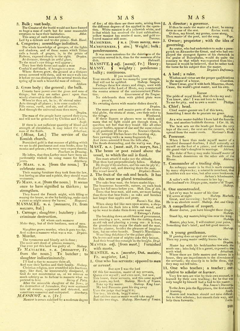 3. Bulk ; vast body. The Creator of the world would not have framed so huge a mass of earth but for some reasonable creatures to have tlieir habitation. Abbot. This army of such mass and charge. Led hy a delicate and tender prince. Shah. Haml. 4. Congeries; assemblage indistinct. The whole knowledge of groupes, of the lights and shadows, and of those masses which Titian calls a bunch of grapes, is, in the prints of Rubens, exposed clearly to the sight. Dryden. At disiance, through an artful glass. To the mind's eye things well appear ; They lose their forms and make a mass Confus'd and black, if brought, too near. Prior. Where flowers grow, the ground at a distance seems covered with them, and we must walk into it before we can distinguish the several weeds that spring u{f in such a beautiful mass of colours. Addison 5. Gross body ; the general; the bulk. Comets have power over the gross and ynass of things ; but they are rather gaze 1 upon than wisely observed in their effects. Bacon. Where'er thou art, he is ; th' eternal mind Acts through all places ; is to none confin'd : Fills ocean, earth, and air, and all above, And through the universal mass does move. Dryden. The mass of the people have opened their eyes, and will not be governed by Clodius and Curio, Swift. If there is not sufficient quantity of blood and strength of circulation, it may infect the wliule mo-ss of the fluids. Arbuthnot. G. [^Missa, Lat.] The service of the Romish church. Burnished gold is that manner of gilding which we see in old parchment and mass books, done by monks and priests ; who were very expert therein. Peacliam on Drawing. He infers, that then Luther must have been un- pardonably wicked in using masses for fifteen years. Atterbury. To Mass. t;. n. [from the noun.] To celebrate mass. Their massing furniture they took from the law, lest having an altar and a priest, they should want vestments. Hooker. To Mass. v. a, [from the noun.] It seems once to have signified to thicken; to strengthen. They feared the French might, with filling or massing the house, or else by fortifying, make such a piece as might annoy the haven. Hayward. M A SSACRE. H. s. [massacre, Fr. from mazzare, Ital.] 1. Carnage; slaughter ; butchery ; indis- criminate destruction. Of whom such massacre Make they, but of their brethren, men of men. Milton. Slaughter grows murder, when it goes too far. And makes a massacre what was a war. Dryden. 2. Murder. The tyrannous and bloody act is done; The most arch deed of piteous massacre. That ever yet this land was guilty of. Shakesp. To Massacre, v. a. [massacrer, Fr. from the noun.] To butcher; to slaughter indiscriminately. I'll find a day to massao'e them all. And raze their faction and their family. ShaUesp. Christian religion, now crumbled into fractions, may, like dust, be irrecoverably dissipated, if God do not coniitermiiie us, or we recover so much sobriety as to forbear to massacre what we pretend to love Decay of Pietv. After the miserable slaughter of the jews, lit the destruction of .Terusalem, they were scattered into all corners, oppressed and detested, and sometimes massacred and extirpated. Atterbury. MA SSICOT, n. s. [Fr.] Massicot is ceruss calcined by a moderate degree of fire ; of this there are three sorts, arising from the different degrees of fire applied in the opera- tion. White massicot is of a yellowish white, and is that which has received the least calciiiation ; yellow massicot has received more, and gold co- loured massicot still more. Trevoux. Ma'ssiness. 1 n. s. [from massy, mas- Ma'ssiveness. 5 «'£.] Weight; bulk; ponderousness. It was more notorious for the daintinpss of the provision served in it, than for the mnssiness of the dish. Hakewill. MA'SSlVE.|fl<//. [massif, Yv.'\ Heavy; MASSY. 5 weighty ; ponderous ; bulky; continuous. If you would hurt. Your swords are now too massy for your strength. And will not be uplifted. Shakesp. Ttmpest. Perhaps these few stones and slings, used with invocation of the Lord of Hosts, may countervail the massive armour of the uncircumcised Philis- tine. Government of the Tongue. No sideboards then with gilded plate were press'd, No sweating slaves with massive dishes dress'd. Dryden. The more gross and massive parts of the terres- trial globe, the strata of stone, owe their order to the deluge. Woodward. If these liquors or glasses were so thick and massy (hat no light could get through them, I question not but that they would like all other opaque bodies, appear of one and the same colour in all positions of the eve. Newton's Opticks. Th' intrepid Theban fiears the bursting sky. Sees yawning rocks Ir massy fragments fly, And views astoiiish'd from the hills afar, The floods descending, and the wat'ry war. Pope. MAST. n. s. [mast, mat, Fr. maej^t. Sax.] 1. The beam or post raised above the vessel, to which the sail is fixed. Ten ynasts attach'd make not the altitude That thou hast perpendicularly fallen. Shakesp. He dropp'd his anchors, and his oars he ply'd ; Furl'd every sail, and drawing down the mast, His vessel moor'd. Dryden s Homer. 2. The fruit of the oak and beach. It has in this sense no plural termination. The oaks bear mast, the briars scarlet hips : The bounteous housewife, nature, on each bush Lays her full mess before you. Shak. Tim. of Ath. Trees that bear mast, and nuts, are more lasting than those that bear fruits ; as oaks and beeches last longer than apples and pears. Bacon's Nat. Hist. When sheep fed like men upon acorns, a shep- herd drove his flock into a little oak wood, and up he went to shake them down some mast. L'Estrange's Fables The breaking down an old frame of government, and erecting a new, seems like the cutting down an old oak and planting a young one : it is true, the grandson may enjoy the shade and the mast, but tlie planter, besides the pleasure of imagina- tion, has no other benefit. Temple's Miscellanies. \\ ond'ring dolphins o'er the palace glide ; On leaves and mast of mighty oaks they brouze. And their hroad fins entangle in the boughs. Dryd. Ma'sted. adj. [from mast.] Furnished with masts. MA'STER. w, s. [meesfer, Dut. maistre, Fr. magister, Lat.] 1. One who has servants: opposed to man or servant. But now I was the lord Of this fair mansion, master of my servants, Queen o'er myself; and even now, but now, This liouse, these servants, and this same myself Are yours, my lord. Shakesp. Merch. of Venice. Take up thy master. Shakesp. King Lear. My lord Bassanio gave his ring away Unto the judge thi»t begg'd it; Tiie boy, his clerk, begg'd mine; And neiilier man or master would take aught But tlic two rings. Shakesp. Merchant of Venice. '2. A director; a governor. If thou be made the master of a feast, be among them as one of the rest. Ecctus. xxxii. 1. O thou, my friend, my genius, come along. Thou master of the poet, and the song. Pope. 3. Owner; proprietor; with the idea of governing. An orator, who had undertaken to make a pane- gyrick on Alexander the Great, and who had em- ployed the strongest figures of his rhetorick in the praise of Bucephalus, would do quite the contrary to that which was expected from him; because it would be believed, that he rather took the horse for his subject than the master. Dryden's Dufresnoy. 4. A lord ; a ruler. Wisdom and virtue are the proper qualifications in the master of a house. Guardian. There Cassar, grac'd with both Minervas, shone, Cxsar, the world's great master, and his own. Pope. Excuse The pride of royal blood, that checks my soul: You know, alas ! I was not born to kneel, To sue for pity, and to own a master. Phillips, 5. Chief; head. Chief master-gunner am I of this town. Something I must do to procure me grace. Shakesp. As a wise moster-builder I have laid the founda- tion, and another buildeth thereon 1 Cor. iii. 10. The best sets are the heads got from the very tops of the root; the next are the runners, which spread from the master roots. Mortimer's Husb. 6. Possessor. When I have thus made myself master of a hundred thousand drachms, I shall naturally set myself on the foot of a prince, and will demand the grand vizir's daughter in marriage. Addison. The duke of Savoy may make himself muster of the French dominions on the otlier side of the Rhone. Addison. 7. Commander of a trading ship. An unhappy master is he that is made cunning by many shipwrecks; a miserable merchant, that is neither rich nor wise, but after sou;e hankrouts. Aschain's Schoolmaster. A sailor's wife had chesnuts in her lap ; Her husband's to Aleppo gone, maste?'o'th' Tyger. Shakesp. 8. One uncontroiiled. Let ev'ry man be muster of his time Till seven at night. Shakesp. Macbeth. Great, and increasing ; hut by sea He is an absolute master. Shakesp. Ant. and Cleop, 9. A compellation of respect. ■ Master doctor, you have brought those drugs. Shakespjf Stand by, my masters, bring him near the king. ■ Shakesp.', Masters, play here, I will content your pains, , Something that's brief; and bid good morrow, i Shakesp.', 10. A young gentleman. , If gaming does an aged sire entice, Then my young master swiftly learns the vice. , Dryden.. Master lay with his bedchamber towards the south sun ; miss lodg'd in a garret, exposed to the! north wind. Arbutlirwt. Where there are little masters and misses in a house, they are impediments to the diversions of the servants; the remedy is to bribe them, that they may not tell tales. Swifl.. 11. One who teaches; a teacher; cor- relative to scholar or learner. Very few men are wise by their own counsel, or learned by their own teaching; for he that was only taught by himself had a fool to his master. Ben Jonsnn's Discovery, To the Jews join the Egyptians, the first masferj of learning. South. Masters and teachers should not raise difficul- ties to their scholars ; but smooth their way, and lielp them forwards. Locke, m