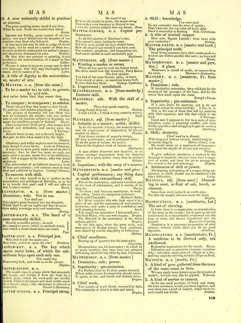 2. A man eminently skilful in practice 01* science. The great mockine master mock'd not then, When he said, TrutiJ was buried here below. Dallies. Spenser and Fairfax, great masters of our lan- guage, saw much farther into the beauties of our numbers than those who followed. Dryden. A man must not only be able to judge of words and style, but he must be a master of them too; he must perfectly understand his author's tongue, and absolutely command his own. Dryden. He that does not pretend to painting, is not touched at the commendation of a master in that profession. Collier. No care is taken to improve young men in their own language, that they may thoroughly under- stand, and be masters of it. Locke. 3. A title of dignity in the universities: as, master of arts. Ma'ster. v. a. [from the noun.] . To be a master to; to rule ; to govern. Ay, good faith, And rather father iliee, than master thee. Shakesp. . To conquer ; to overpower; to subdue. Thrice blessed they that master so their blood, To undergo such maiden pilgrimage. ihakesp. 'line princes of Germany did not think him sent to command the empire, who was neither able to rule his insolent subjects in England, nor master his rebellious people of Ireland. Dames. 'I'hen comes some third party, that masters both plaintiff and defendant, and carries away the booty. L'Estrange. Honour burns in me, not so fiercely bright. But pale as fires when master d by the light. Dryden. Obstinacy and wilful neglects must hemaslered, even though it costs blows. Locke on Education. A man can no more justly make use of another's necessity, than he that has more str<'ngth can seize upon a weaker, master him to his obedience, and, with a dagger at his throat, offer him death or slavery. Locke. The reformation of an habitual sinner is a work of time and patience ; evil customs must be mas- tered and subdued by degrees. Calam.y's Sermons^ , To execute with skill. I do not take myself to be so perfect in the transactions and privileges of Bohemia, as to be fit to handle that part: and I will not offer at that I cannot master. Bacon. Ia'sterdom. n. s. [from master.] Dominion; rule. Not in use. You shall put This night's great business into my dispatch, Which shall to all our nights and days to come iGive solely sovereign sway and masterdom. Shakesp. [ASTER-HAND. U.S. The hand of a man eminently skilful. Musick resembles poetry ; in each f Are nameless graces which no methods teach, {■ And which a master-hand alone can reach. J Pope. [aster-jest. n. s. Principal jest. Who shall break the master-jest. And what, and how, upon the rest' Hudibras. [ASTER-KEY. n. s. The key v/hich opens many locks, of which the sub- ordinate keys open each only one. This master-key Frees every lock, and leads us to his person. Dryden. [aster-sinew. n. s. The master-sinew is a large sinew that surrounds the hough, and divides it from the bone by a liollow phice, where the wind-galls are usually seated, which is the largest and most visible sinew in a horse's body ; this oftentimes is relaxed or restrained. Farrier's Dictionary. i ASTER-STRING, ti. s. Principal string. He touch'd me Ev'n on the lender'st point, the master-string That m:tkes most harmony or discord to me. 1 own the glorious subject fires my breast. Rowe. Master-stroke, n. s. Capital per- formance. Ye skilful masters of Machaon's race. Who nature's mazy intricacies trace : Tell how your search has here eluded been, How oft amaz'd and ravish'd you have seen The conduct, prudence, and stupendous art, And master-strokes in each mechanick part. Blackmore. Ma'sterless. adj. [from master.] 1. Wanting a master or owner. When all was past he took his forlorn weed. His silver shield now idle masterless. Fairy Queen. 'The foul opinion You had of her pure honour, gains, or loses, Your sword or mine ; or masterless leaves both To who shall find them. Shakesp. Cymbeline. 2. Ungoverned; unsubdued. Ma'sterliness. n. s. [from masto^.] Eminent skill. Masterly, adv. With the skill of a master. Thou dost speak masterly, Young though thou art. Shakesp. I read a book ; I think it very masterly written. Swift. Ma'sterly. adj. [from master.] 1. Suitable to a master; artful; skilful. ^s for the warmth of fancy, the masterly figures, and the copiousness of imagination, he has ex- ceeded all others. Dryden. Tliat clearer strokes of masterly design, Of wise contrivance, and of judgment shine. In all the parts of nature, we assert. Than in the brightest work of human art. Blackmore. A man either discovers new beauties, or re- ceives stronger impressions from the masterly strokes of a great author every time he peruses him. Addison. 2. Imperious ; with the sway of a master. Ma'sterpiece. n. s. [master and piece.] 1. Capital performance; any thing done or made with extraordinary skill. This is the masterpiece, and most excellent part of the work of reformation, and is worthy of his majesty. Davies. 'J'is done ; and 'twas my masterpiece, to work My safety, 'twixt two dangerous extremes : Scylla and Charybdis. Denham's Sophy. Let those consider this who look upon it as a piece of art, and the masterpiece of conversation, to deceive, and make a prey of a credulous and well-meaning honesty. Soutli, Tliis wond'rous masterpiece 1 fain would see ; This fatal Helen, who can wars inspire. Dryden. The fifteenth is the masterpiece of the whole metamorphoses. Dryden. In the first ages, when the great souls, and masterpieces of human nature, were produced, men shined by a noble simplicity of behaviour. Addison. 2. Chief excellence. Beating up of quarters was his masterpiece. ^ Clarendon. Dissimulation was h\s, masterpiece ; in which he so nuich excelled, that men were not ashamed with being deceived but twice by him. Clarendon. Ma'stership. n.s. [from master.] 1. Dominion; rule; power. 2. Superiority; pre-eminence. For Python slaiii he Pythian games decreed, Where noble youths for mastership should strive. To quoit, to run, and steeds and chariots drive. Dryden. .3. Chief work. Two youths of royal blood, renown'd in fight. The ma'stership of heav'n in face and mind. Dryden. 4. Skill ; knowledge. You were used To say extremity was the trier of spirit! ; That when the sea was calm all boats alike Shew'd mastership in floating. Shak. Cirriolanua. 5. A title of ironical respect How now, Signior Launce ? what news with yOUT mastership? Shakesp. Master-teeth, n.s. [masteran6 teeth.] The principal teeth. Some living creatures have their master-teeth hi* dented one within another like saws ; as lions and dogs. Bacon. Ma'sterwort. n. s. [master and pipr. Sax.] A plant. Masterwort is raised of seeds, or runners from the roots. Moiiimer's Husbandry. Ma'stery. n. s. [maistrise, Fr. from master.] 1. Dominion ; rule. If divided by mountains, they will fight for the mastery of the passages of the tops, and for the towns that stand upon the roots. Raleigh's Essays. 2. Superiority ; pre-eminence. If a man strive for masteries, yet is he not crowned except he strive lawfully. 2 Tim. ii. 5. This is the case of those that will try masteries with their superiors, and bite that which is too hard. L'Estrange. Good men 1 suppose to live in a state of mor- tification, under a perpetual conflict with their bodily ajipetites, and struggling to get the mastery over them. Atterbury. 3. Skill; dexterity. Chief mast'ry to dissect. With long and tedious havock, fable<l knights In battles feign'd. Milton's Parad. Lost. He could attain to a mastery in all languages, and found the depths of all arts and sciences. Tillotsim. To give suflicient sweetness, a mastery in the language is required : tlie poet must have a maga- zine of words, and have the art to manage his few vowels to the best advantage. Dryden, 4. Attainment of skill or power. The learning and mastery of a tongue being un- pleasant in itself, should not be cumbered with other difficulties. Locke, Ma'stful. adj. [from mast.] Abound- ing in mast, or fruit of oak, beech, or chesnut. Some from seeds inrlos'd on earth arise. For thus the mastjul chesnut mates tlie skies. Dryden. Mastica'tion. n. s. [masticatio, Lat.] The act of chewing. In birds there is no mastfcafio>i, or comminution of the meat in the mouth ; but in such as are not carnivorous it is immediately swallowed into the crop or craw, and thence transferred into the gizzard. Ration the Creation. Mastication is a necessary preparation of solid aliment, without which there can be no cood digestion. Arbutlmot^ Ma'sticatory. n.s. [masticatoire,VY.] A medicine to be chewed only, not swallowed. Remember masticatories for the mouth. Bacon. Salivation and masticatories evacuate consider- ably ; salivation many pints of I'hlegm in a day, and very much by chewing tobacco.Fioyer on iJura. Ma'stich. n. s. [mastic, Fr.] 1. A kind of gum gathered from the trees of the same name in Scio. Wemay apply intercipients upon the temples of mastich ; frontals may also be applied. Wiseman. 2. A kind of mortar or cement. As for the small particles of brick and stone, the least moistness would join theiu together, and turn them into a kind of mastich, which those in- sects could not divide Addison.