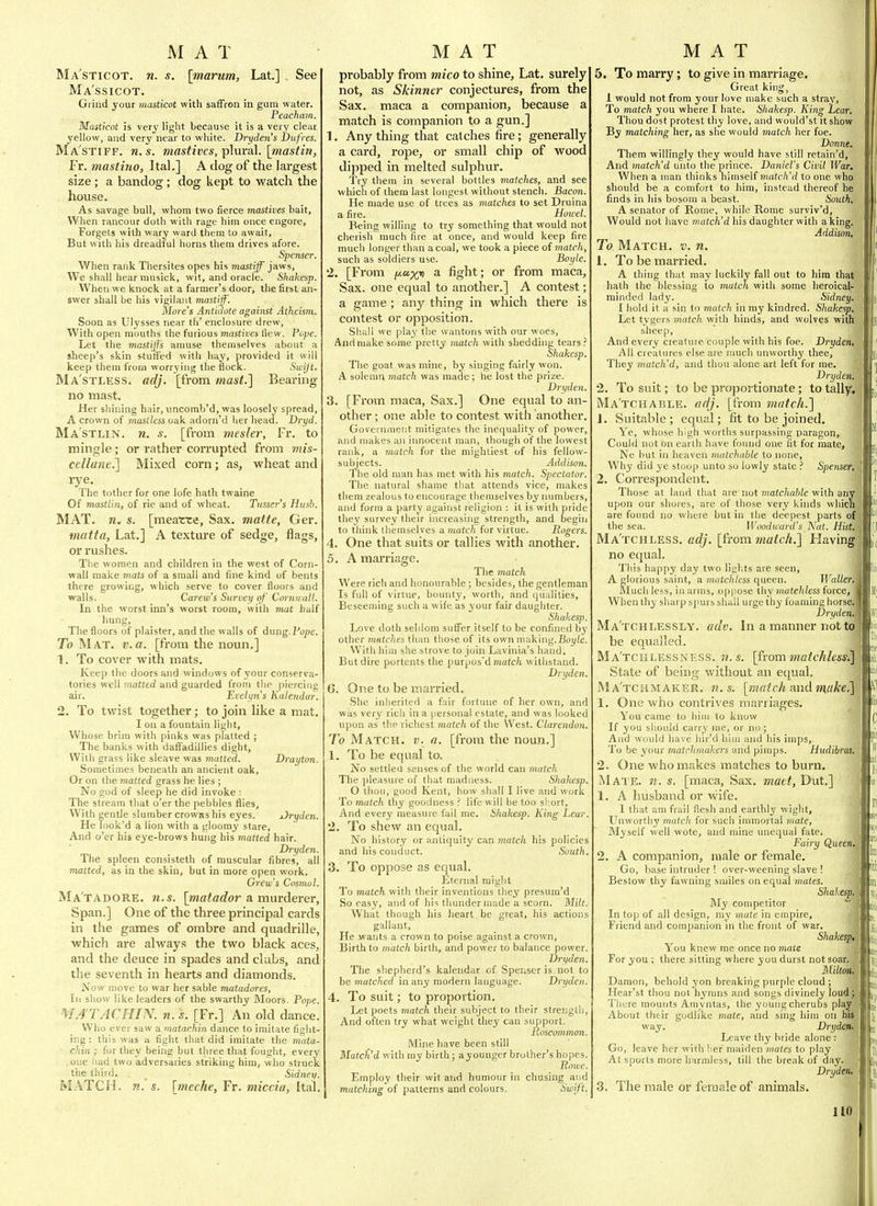 Ma'sticot. n. s. [marum, Lat.] See Ma'ssicot. Grind your masticot with saffron in gum water. Peacham. Masticot is very light because it is a very clear yellow, and very near to white. Dryden's JDufres. Ma'stiff. n.s. mastivcs, plm-al. [tnasthi, Fr. masthio, Ital.] A clog of the largest size; a bandog; dog kept to watch the house. As savage bull, whom two fierce mastives bait, When rancour doth with rage him once engore. Forgets with wary ward them to await. But with his dreadful horns them drives afore. Spenser. When rank Thersites opes his mastiff jaws, We shall hear musick, wit, and oracle. Shakesp. When we knock at a farmer's door, the first an- swer shall be his vigilant mastiff. Move's Antidote against Atheism. Soon as Ulysses near th' enclosure drew, With open mouths the furious mastives flew. Pope. Let the mastiff's amuse themselves about a sheep's skin stuiifed with liay, provided it will keep them from worrying the flock. Swijt. Ma'stless. adj. [from mast.] Bearing- no mast. Her shining hair, uncomb'd, was loosely spread, A crown of mastless oak adorn'd her head. Dryd. Ma'stlin. n. s. [from mesler, Fr. to mingle; or rather corrupted from mis- cellane.] Mixed corn; as, wheat and rye. The tother for one lofe hath twaine Of mastlin, of rie and of wheat. Tusser's Hush. MAT. n. s. [meatte, Sax. matte, Ger. matta, Lat.] A texture of sedge, flags, or rushes. The women and children in the west of Corn- wall make mats of a small and fine kind of bents there growing, which serve to cover floors and walls. Carew's Survey of Cornu all. In the vyorst inn's worst room, with mat half hung. The floors of plaister, and the walls of dung. I'ope. To Mat, v. a. [from the noun.] 1. To cover with mats. Keep the doors and windows of your conserva- tories well matted and guarded from the piercing air. Evetyii's Kalendar. 2. To twist together; to join hke a mat. I on a fountain light, Whose brim with pinks was platted ; The banks with dalFadillies dight, With grass like sleave was matted. Drayton. Sometimes beneath an ancient oak, Or on the matted grass he lies ; No god of sleep he did invoke : The stream that o'er the pebbles flies, With gentle slumber crowns his eyes. Dryden. He Took'd a lion with a gloomy stare. And o'er his eye-brows hung his matted hair. Dryden. The spleen consisteth of muscular fibres, ail matted, as in the skin, but in more open work. Gi'e w's Cosmo I. Ma'tadore. M.S. [matador a murderer. Span.] One of the three principal cards in the games of ombre and quadrille, which are always the two black aces, and the deuce in spades and clubs, and the seventh in hearts and diamonds. Now move to war her sable matadores. In show like leaders of the swarthy Moors. Pope. MA'TACHIN. n. s. [Fr.] An old dance. Who ever saw a matachin dance to imitate fiulit- ing: this was a fight that did imitate the mata- chin ; for they being but three that fought, every .one iiad two adversaries striking him, who struck the (bird. Sidney. MATCH, n. s, [meche, Fr. miccia, Ital, probably from mica to shine, Lat, surely not, as Skinner conjectures, from the Sax. maca a companion, because a match is companion to a gun.] 1. Any thing that catches fire; generally a card, rope, or small chip of wood dipped in melted sulphur. Try them in several bottles matches, and see which of them last longest without stench. Bacon. He made use of trees as matches to set Druina a fire. Howel. Being willing to try something that would not cherish much fire at once, and would keep fire much longer than a coal, we took a piece of match, such as soldiers use. Boyle. 2. [From t/.ux» a fight; or from maca. Sax. one equal to another.] A contest; a game ; any thing in which there is contest or opposition. Shall we play the wantons with our woes, And make some pretty match with shedding tears.'' Shakes]]. The goat was mine, by singing fairly won. A solemn match was made ; be lost the prize. Dryden. 3. [From maca, Sax.] One equal to an- other ; one able to contest with another. Governaient mitigates the inequality of power, and makes an innocent man, though of the lowest rank, a match for the mightiest of his fellow- subjects. Addison. 1 be old man has met with his match. Spectator. The natural shame that attends vice, makes them zealous to encourage themselves by numbers, and form a party against religion : it is with pride they survey their increasing strength, and begin to think tliemselves a matc/i for virtue. Rogers. 4. One that suits or tallies with another, 5. A marriage. The match Were rich and honourable ; besides, the gentleman Is full of virtue, bounty, worth, and qualities, Beseeming such a wife as 3'our fair daughter. Shakesp. Love doth seldom suffer itself to be confined by other matches than those of its own making.B<)i(/e. With him she strove to join Lavinia's hand. But dire portents the purpos'd matc/i withstand. Dryden. G. One to be married. She inherited a fair fortune of her own, and was very rich in a personal estate, and was looked upon as the richest match of the West. Clarendon. To Match, v. a. [from the noun.] 1. To be equal to. No settled senses of the world can match The pleasure of that madness. Shakesp. O thou, good Kent, how shall I live and work To match thy goodness life will be too sl:ort, And every measure fail me. Sliakesp. King Lear. '2. To shew an equal. No history or antiquity can match his policies and liis conduct. South. 3. To oppose as equal. Eternal might To match with their inventions they presum'd So easy, and of his thunder made a scorn. Milt. What though his heart be great, his actions gallant, He wants a crown to poise against a crown. Birth to match birth, and power to balance power. Dryden. The shepherd's kalendar of Spenser is not to be matched in any modern language. Dryden. 4. To suit; to proportion. Let poets match their subject to their strength. And often try what weight they can support. Poscommon. Mine have been still Matched with my birth; ayounger brother's hopes. Powe. Employ tlieir wit and humour in chusing and matching of patterns and colours. Swift. 5. To marry; to give in marriage. Great king, 1 would not from your love malce such a stray, To match you where I hate. Shakesp. King Lear. Thou dost protest thy love, and would'st it show By matching her, as she would match her foe. Donne, Them willingly they would have still retain'd, And match'd unto the prince. Daniel's Civil War. When a man thinks himself match'd to one who should be a comfort to him, instead thereof he finds in his bosom a beast. South. A senator of Rome, while Rome surviv'd, Would not have match'd his daughter with a king. Addison. To Match, v. n. 1. To be married, A thing that may luckily fall out to hira that hath the blessing to match with some lieroical- minded lady. Sidney. I hold it a sin to match in my kindred. Shakesp. Let tygers match with hinds, and wolves with sheep. And every creature couple with his foe. Dryden, All creatures else are much unworthy thee. They match'd, and thou alone art left for me, Dryderfj 2. To suit; to be proportionate; to tally. Ma'tchable, adj. [from snatch.} 1. Suitable ; equal; fit to be joined. Ye, whose high worths surpassing paragon, Could not on earth have foiuid one fit for mate, Ne but in heaven matchahle to none, Why did ye stoop unto so lowly state ? Spenser, 2. Correspondent, Those at land that are not matchahle with an upon our shores, are of those very kinds whic! are found no where but in the deepest parts o; the sea. Woodward's Nat. Hist, Ma'tchless, adj. [(rom match.] Having no equal. This happy day two lights are seen, A glorious saint, a matchless queen. Waller, Much less, in arms, oppose thy matchless force, Wlien thy sharp spurs shall urge thy foaming horse, Dryden, Ma tchlessly, adv. In a manner not tc be equalled. M a't c li L E s s N E s s. w. s. [from ma tchUss. State of being without an equal. Ma'tchmaker. n.s. [match and m,ake. 1. One who contrives marriages. You came to him to know If you should carry me, or no ; And would have liir'd him and his imps, To be your matchmakers and pimps. Hudibras, 2. One who makes matches to burn. Mate. n. s. [maca, Sax. maet, Dut.] 1. A husband or wife. 1 that am frail flesh and earthly wight. Unworthy match for such immortal mate, Myself well wote, and mine unequal fate. Fairy Queen 2. A companion, male or female. Go, base intruder! over-weening slave ! Bestow thy fawning smiles on equal mates. Shakesp My competitor In top of all design, ray mate in empire. Friend and companion in the front of war. Shakesi You knew me once no mate For you ; there sitting where you durst not soar, Milton Damon, behold yon breaking purple cloud ; Hear'st thou not hymns and songs divinely ]oud_ There mounts Amyntas, the young cherubs plaj About their godlike mate, and sing him on hi way. Dryden, Leave thy bride alone : Go, leave her with her maiden mates to play At sports more harmless, till the break of day, Dryden',^ 3. The male or female of animals.