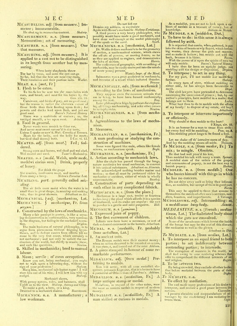 Me asureless, adj. [from measure!] \m- mt-nse ; immeasurable. j He shut U(| in measureless content. Shakesp.; Measurement. [from meas^ure.] Mensuration ; act of measuring. | jMe'asurer. U.S. [h'om measure.'] One that measures. | Rle'asuRING. ac//. [from measure.] It is' applied to a cast not to be distinguished i in its length from another but by mea- suring. When lusty shepherds throw Tlie bar by turns, and none the rest out-go So far, but that the best are meas'ring casts, Their emulation and their pastime lasts. Waller. Meat. n.s. [met, Fr] 1, Flesh to be eaten. To his fa lier he sent ten she asses laden with corn, and bread, and meat iui his fatiicr bv the way. Geii. xlv. L'iJ. Carnivoraa, and birds of prey, are no go.nj meat; but tlie reason is, rad.er the cholerictL i..iiiue of those birds than tlieir feeding upon tltsh ; for pewets and ducks feed upon Hesh, and yet are good meat. Bacon's Natural Historii I'here was a multitude of excises ; as, the vectigal macelli, a ta\ upon meat. Arbutlinot. 2. Food in general. Never words were musick to thine ear. And never meat sweet-savour'd in thy taste. Unless I spake or carv'd. S/ia'c. Comedy of Erraurs. Meats for the belly, and the belly tor meats; but God shall destroy both. 1 Cor. vi. 13. Me'ated. adj. [from meat.] Fed; fod- dered. Strong oxen and horses, wel shod and wel clad, Wei meated and used. Tusser's Husbandry. Meathe. v.s [medd, Welsh, unde mede, meddwi ebrius sum.] Drinkj properly of honey. For drink the grape She crushes, inori'ensive must, and meathcs From many a berry. Milton's Paradise Lost. Me'azling. part, generally called miz- zling. The air feels more moist when the water is in small than in great drops ; in meazling and soaking raiii, thai! in great showers. Arbuthnot on Air. Mecha'nical, Mecha'nick. fivxa-y^] 1. Constructed by the laws of mechanicks. Many a fair precept in poetry, is like a seem- ing demonstration in mathematicks, very specious in the diagram, but failing in the tnechaniclt opera- tion. Dryden. The main business of natural philosopliy, is to argue from phenomena without feigning hypo- theses, and to deduce causes from elli'ects till wc come to the very first cause, which certainly is not mechanical; and not only to unfold the me- chanism of the world, but chiefly to resolve these, and such like questions. Newton. 2. Skilled in mechanicks; bred to manual labour. 3. Mean ; servile ; of mean occupation. Know you not, being mechanical, you ought not to walk upon a labouring day, without the sign of your profession ? Sliahesp. Hang him, mechanical salt-butter rogue ! I will stare him out of his wits ; I will hew him with my cudgel. Shakesp. Mechanich slaves. With greasy aprons, rules, and hammers, shall Uplift us to the view. Shakesp. Antony and Cleop. To make a god, a hero, or a king. Descend to a mechanick dialect. Roscommon. Mecha'nick. n.s. A manufacturer; a low workman. \adj. [mechanicns, Lat. 3 mechunique, Fr. from Do not bid me Dismiss my soldiers, or capitulate Again witli Rome's mechanicks Shakesp. Coiiolanus. A third proves a very heavy [jhilosopher, who possibly would have made a good mechanick, and have d(me well onougli at the useful philosophy of the spade or the anvil. Sonth. Mecha'nicks. n.s. [mechnnica, Lat.] Dr. Wallis defines mechanicks to be the geometry of motion, a malhenialical science, which shews the ettVcts of powers, or moving forces, so far as they are applied to engines, and demonstrates the laws of motion. Harris. The rudiments of geography, with something of mechanicks, mav be easily conveyed into the minds of acute young persons. Watts's Impr. of' the Mind. Salmoneus was a great proficient in mechanicks, and inventor of a vessel which imitated thunder. Broonte. Mecha'nically. adv. [from mechanick ] According to the laws of mechanism. They su|)pose even the common animals that are in biiug, to have been formed mechanically among tiK' rest. I^i^H- Later philosophers feign hypotheses for explain- ing all tilings mechanically, and refer other causes to iiil,iplivsicks. Newton. MErnA'NiCALNESS. M.S. [from mecha- nick.] 1. Agreeableness to the laws of mecha- nism. 2. Meanness. Mechani'cian. n.s. [mechanicien, Fr.] A man professing or studying the con- struction of machines. Some were figured like male, others like female screws, as meclianicians speak. Boyle. Mechanism, n.s. [inechanisme, Fr.] 1. Action according to mechanick laws. After the chyle has passed through the lungs, nature continues her usual mechanism, to convert it into animal substances. Arbuthnot on Aliments. He acknowledged nothing besides matter and motion; so that all must be (lerformed either by mechanism or accident, either of which is wholly unaccountable. Beatley. 2. Construction of parts depending on each other iii any complicated fabrick. Mecho'acan. n. s. [from the place.] Mechoacan is a large root, twelve or fourteen inches loiig ; the plant which atlbrds it is a species of bindweed, a.id its stalks are angular : the root in powder is a genlle and mild purgative. Hill. Meconium. 71. s. [fji^Kunov.] 1. Expressed juice of poppy. 2. The first excrement of children. Infants new-born have a meconium, or sort of dark-coloured excrement in the bowels. Arbuthnot. Me'dal. n. s. [meda'ille, Fr. probably from lUetaUum, Lat.] 1. A1) ancient coin. The Roman medals were their current money : when an action deserved to be recorded o!i a coin, it was slauij/t, and issued out of the mint. Addison. 2. A piece stamped in honour of some re- markable performance. Mkda'llick. adj. [from medal.] Per- taining to medals. You will never, with all your medallick elo- quence, persuade Eugenius, that it is better to have a pocketful of Otho's than of Jacobus's. Addison. Meda llion, n. s. [medailion, Fr.] A large antique stamp or medal. Mtdallions, in respect of the other coins, were the same as modern medals in respect of modern money. Addison. Medallist, n.s. [medailHste, Fr.] A man s.killed or curious in medals. As a medallist, you are not to look upon a ca- binet of medals as a treasure of money, but of knowledge. Addison on Medals. To Me'ddle. v.n. [middelen, Dut,] 1. ''I'o have to do: in this sense it is always followed by with. It is reported that cassia, when gathered, is put into the skins of beasts newly Hayed, which breed- ing worms, they devour the pith and marrow, and so make it iiollow ; but meddle not witlt the back, because it is bitter. Bacon, With the power of it upon the spirits of men we will only meddle. Bacons Natural Histort). I have thus far been an upright judge, not meddling with the design or disposition. Dryden. 2. To interpose; to act in any thing. For my part, I'll not meddle nor make?-'6iiy farther. _ Shakesp. In every turn of stale, without meddling on either side, he has always been favourable to merit. Dryd. The civil lawyers have pretended to determine concerning the succession of princes ; but, by our author's principles, have meddled in a matter that belongs not to them. Locke, What bast thou to do to meddle with the affairs of my family ? to dispose of my estate, old boy? Arbuthnot. 3. To interpose or intervene importunely or officiously. Why sliould'st thou meddle to thy hurt? 2 Kings, xiv. 10, It is an honour for a man to cease from strife: but every fool will be meddling. Prov. xx.8. This meddling priest longs to be found a fool. Rowe. Let me shake off th' intrusive cares of day. And lay the meddling senses all aside. Thomson, To Me ddle, v. a. [from mesler, Fr.] To mix ; to mingle. Obsolete. He that had well ycon'd his lere. Thus meddled his talk with many a teare. Spenser.. A meddled state of the orders of the gospel, and ceremonies of popery, is not the best way to banish popery. Hooker. Me ddler, n. s. [from meddle.] One who busies himself with things in which he has no concern. Do not drive away such as bring thee inform^ tion, as meddlers, but accept of them in good part Bacon This may be applied to those that assume themselves the merits of (ither men's services, med dlers, boasters, and inipertinents. L'Estrange Me'ddlesome. adj. Intermeddhng: a meddlesome busy body. Ainsw MEDIASTINE. n. s. [French ; medics- tinum, Lat.] The fimbriated body about which the guts are convolved. None of the membranes which invest the inside of the breast but ma^' be the scat of this disease the mediastine as well as the pleura. Arbuthnot on Diet To Me'diate. v. n. [from medius, Lat,] 1, To interpose as an equal friend to both parties; to act indifferently betwee contending parties ; to intercede. The corruption of manners in tlie. world, w shall find owing to some mcd'uiling schemes tha otter to comprehend the ditf'erent interests of sin and religion. Rogers 2. To be i^etween two. By being crowded, they exclude all otlier bodies thai before mediated between the parts of thei body. Digby, To IMe'diate. v. a. 1. To effect by mediation. The earl made many professions of his desire t interpose, and med'iate a good peace between th< nations. , Clarendon I possess chemists and corpuscularians of ad vantages by the confederacy I am mediating be tweeii them., boyle