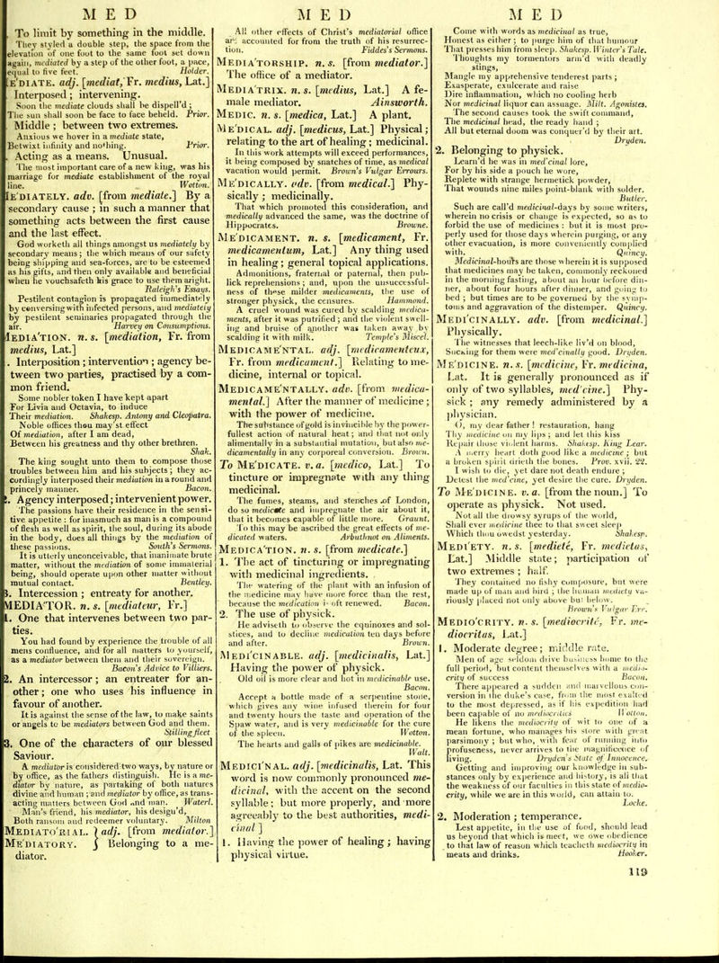 MED . To limit by something in the middle. Tliey styled a double step, the space from the elevation of one foot to the same foot set down Hgaiii, mediated by a step of the other foot, a pace, equal to five feet. Holder. [e'diate. adj. [mediatf'Fr. medius, Lat.] Interposed; intervening. Soon the mediate clouds shall be dispell'd ; The sun shall soon be face to face beheld. Priw. Middle ; between two extremes. Anxious we hover in a mediate state, Betwixt infinity and nothing. Prior. . Acting as a means. Unusual, The most important care of a new king, was his marriage for mediate establishment of the royal line. Woitmt. Ie'diately. adv. [from mediate.'] By a secondary cause ; in such a manner that something acts between the first cause and the last effect. God worketh all things amongst us mediately by secondary means; the which means of our safety being shipping and sea-forces, are to be esteemed as his gifts, and then only available and beneficial when he vouchsafeth his grace to use them aright. Raleigli's Essays. Pestilent contagion is propagated immediately by cenversingwitfi infected persons, and mediately by pestilent seminaries propagated through the air. Harvey on Consumptions. Iedia'tion. n.s. [mediation, Fr. from medius, Lat.] , Interposition; intervention ; agency be- tween two parties, practised by a com- mon friend. Some nobler token I have kept apart For Livia and Octavia, to induce Their mediation. Shahesp. Antony and Cleopatra. Noble offices thou may'st effect Of mediation, after I am dead. Between his greatness and thy other brethren. Shak. The king sought unto them to compose those troubles between him and his subjects; they ac- cordingly interposed their mediation iu a round and princely manner. Bacon. !, Agency interposed; intervenient power. The passions have their residence in the sensi- tive appetite : for inasmuch as man is a compound of flesh as well as spirit, the soul, during its abode in the body, does all things by the mediation of these passiims. Smith's Sermons. It is utterly unconceivable, that inanimate brute matter, without the mediation of some inniialerial being, should operate upon other matter without mutual contact. Bentley. , Intercession ; entreaty for another. VIEDIA'TOR, M, s. [mediateur, Fr.] I. One that intervenes between two par- ties. You had found by experience the trouble of all mens confluence, and for all matters to yourself, as a mediator between them and their sovereign. Bacon s Advice to Viliiers. i. An intercessor; an entreater for an- other ; one who uses his influence in favour of another. It is against the sense of the law, to make saints or angels to be mediators between God and tliem. StilUngfleet \. One of the characters of our blessed Saviour. A. mediator h considered two ways, by nature or by office, as the fathers distinguish. He is a me- diator by nature, as partaking of both natures divine and human ; and mediator by office, as trans- acting matters between God nnd man. Waterl. Man's friend, his mediator, his design'd, Both ransom and redeemer voluntary. Milton Mediato'riAL. ladj. [from mediator.] Mediatory, j Belonging to a me- diator. M E D .\ll other effects of Christ's mediatorial office ar: accounted for from the truth of his resurrec- tion. Fiddes's Sermons. Media'torship. n.s. [from mediator.] The office of a mediator. Mediatrix, n. s. [medius, Lat.] A fe- male mediator. Ainsworth. Medic, n. s. [medico, Lat.] A plant. Me'dical. adj. [medicus, Lat.] Physical; relating to the art of healing; medicinal. In this work attempts will exceed performances, it being composed by snatches of time, as medical vacation would permit. Brown's Vulgar Errours. Me'dically. odv. [from medical.] Phy- sically ; medicinally. That which promoted this consideration, and medically advanced the same, was the doctrine of Hippocrates. Browne. Medicament, n. s. [medicament, Fr. medicamentum, Lat.] Any thing used in healing; general topical applications. Admonitions, fraternal or paternal, then pub- lick reprehensions ; and, upon the unsucctssful- ness of those milder medicaments, the use of stronger physick, the censures. Hammond. A cruel wound was cured by scalding medica- ments, after it was pufrified ; and the violent swell- ing and bruise of another was taken away by scalding it with milk. Temple's Miscel. Medic AM e'ntal. adj. [mediramenteux, Fr. from medicament.] Relating to me- dicine, internal or topical. Medicame'ntally. adv. [from 7iiedica- mental.] After the manner of medicine ; with the power of medicine. The substance of gold is invincible hy the power- fullest action of natural heat; and that not only alimentally in a substantial mutatio-n, hutaho me- dicamentally in any corporeal conversion. Broun. To Me'dicate. v. a. [medico, Lat.] To tincture or impregnate with any thing medicinal. The fumes, steams, and stenches .of London, do so medictfte and impregnate the air about it, that it becomes capable of little more. Craunt. To this may be ascribed the great elFects of «?e- dicated waters. Arbntlniot on Aliments. Medica'tion. n. s. [from medicate.] 1. The act of tincturing or impregnating with medicinal ingredients. The watering of the plant with an infusion of the medicine may liave more force than the rest, because the medication ')•■ oft renewed. Bacon. 2. The use of physick. He adviseth to observe the equinoxes and sol- stices, and to decline medication ten days before and after. Brown. INI edi'cinable. adj. [medicinalis, Lat.] Having the power of physick. Old oil is more clear and hot in medicinable use. Bacon. Accept a bottle made of a serpentine stojie, which gives aiiv wine infused therein for four and twenty hours the taste and operation of the Spaw water, and is very medicinable for the cure of the spleen. Wotton. The hearts and sails of pikes are medicinable. Walt. Medici nal, adj. [medicinalis, Lat. This word is nov/ commonly pronounced me- dicinal, with the accent on the second syllable; but more properly, and more agreeably to the best authorities, medi- ciiuil ] 1. Having the power of healing; having pliysical virtue. MED Come with words as medicinal as true, Honest as either ; to purge him of ihat hmnour That presses him from sleep, Shukesp. Winter s Tale. Thoughts my tormentors anu'd with deadly stings, Blangle my apprehensive tenderest parts ; Exasperate, exulcerate and raise Dire inflammation, which no cooling herb Nor medicinal liquor can assuage. Milt. Agonistes. The second causes took the swift command. The medicinal head, the ready hand ; All but eternal doom was conquer'd by their art. Dry den. 2. Belonging to physick. Learn'd he was in med'cinal lore, For by his side a pimch he wore, Replete with strange hermetick powder, That wounds nine miles point-blank with solder. Butler. Such are call'd medicinal-days by some writers, wherein no crisis or change is expected, so as to forbid the use of medicines : but it is most pro- perly used for those days wherein purging, or any other evacuation, is more conveniently complied with. Qiiincy. Medicinal-hoii^s are those wherein it is supposed that medicines may be taken, conmionly reckoned in the morning fasting, about an hour Ijefore din- ner, about four hours after dinner, and going to bed ; but times are to be governed by the symp- toms and aggravation of the distemper. Quincy. Medi'cinally, adv. [from medicinal.] Physically. 1 lie witnesses that leech-like liv'd on blood, SuCKiiig for them were med'cinallii good. Drifden. Medicine, n.s. [medicine, Fr. medicina, Lat. It is generally pronounced as if only of two syllables, med'cine.] Phy- sick ; any remedy administered by a pliysician. (), my dear father ! restauration, bang Thy medicine on my lips ; and let this kiss Repair those vii.lent harms. Shaktsp. King Lear. .\ li.erry heart doth good like a medicine; but a broken spirit drieih the bones. Brov. xvii. 22. I wish to die, yet dare not death endure ; Detest the med'cine, yet desire the cure. Dryden. To Me'dicine. v. a. [from the noun.] To operate as physick. Not used. Not all the drowsy syrups of the world, Shall ever medicine thee to that sweet sleej) Which thou owedst yesterday. Shakesp. Medi'ety. n. s. [mediete, Fr. medietas., Lat.] Middle state; participation (jf two extremes ; half. 'J'hey contained no tlshy composure, but were made up of m.iii and bird ; the human nieditty va- riously [ilated not only above but below. hrown's Vulgar Err. Medio'crity. n. s. [mediocritc, Fr. me- diocritas, Lat.] 1, Moderate degree; middle rate. Men of ase seldom drive bui^lness himie to the full period, l)ut content themselves with a medi'i- crity of success Bucon. There appeared a sudden and luarvelloub con- version in ihe duke's case, fnmi the most exallt'd to the most depressed, as if his expedition had been capable of no mediocrities 11 olloji. He likens the mediocrity of wit to one of a mean fortune, who manages his store with great parsimony ; but wlio, with fear of running into firofuseness, never arrives to the inagnilicenice of iving. Dryden's iitate of' Innocence. Getting and iiii|)roving our knowledge in sub- stances only by experience and history, is ali that the weakness of our faculties in this state o{ medio- crity, while we are in this world, can attain to. Locke. 2. Moderation ; temperance. Lest appetite, in the use of fond, should lead us beyona that which is meet, we owe obedience to that law of reason w liicli teacheth mediocrity in meats aiid drinks. hooker. 1!5)