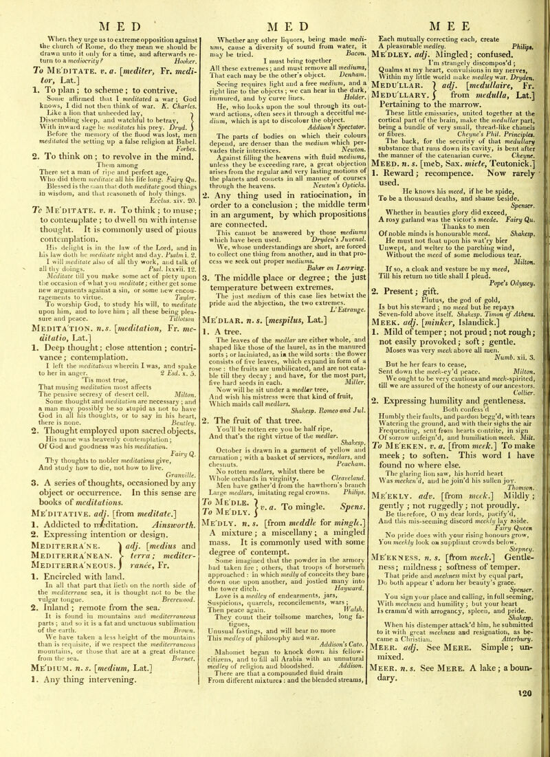 MED ' When they urge us to extreme opposition against the church of Rome, do they mean we should be drawn unto it only for a time, and afterwards re- turn to a mediocrity ? Hooker. To Me ditate, v. a. [mediter, Fr. 7nedi- tor, Lat.] 1. To plan ; to scheme; to contrive. Some affirmed that I meditated a war ; God knows, I did not tlitn tliink of war. K. Charles. Like a lion that unlieeded lay, •) Dissembling sleep, and watchful to betray, i With inward rage lit meditates his Drey. hryd. J Before the memory of the floocf was lost, men meditated the setting up a false religion at Babel. Forbes. 2. To think on ; to revolve in the mind. Tliem among There set a man of ripe and perfect age. Who did them meditate all his life long. Fairy Qu. Blessed is the r.jan thai doth meditate good tnings Id wisdom, and that reasoneth of holy things. Ecclus. xiv. 20. To Me'ditate. v. n. To think ; to inuse; to contemplate; to dwell on with intense thought. It is commonly used of pious contemplation. His delight is in the law of the Lord, and in his law doth he meditate night and day. Psatm'i. 2. I will meditate also of all thy work, and talk of all thy doings. Psal. Ixxvii. 12. Meditate till you make some act of piety upon the occasion <if what you ineditate; either get some new arguments against a sin, or some new encou- ragements to virtue. Tayhrr. To worship God, to study his will, to meditate upon him, and to love him ; all these being plea- sure and peace. Tillotson MeritATION. n.s. [meditation, Fr. me- ditatio, Lat.] 1. Deep thought; close attention ; contri- vance; contemplation. I left the meditations wherein I was, and spake to her in anger. 2 Esd. x. 5. 'Tis most true. That musing meditation most affects The pensive secresy of desert cell. Milton. Some thought and meditation are necessary ; and a man may possibly be so stupid as not to have God in all his thoughts, or to say in his heart, there is none. Bentley. 2. Thought employed upon sacred objects. His name w.is heavenly contemplation; Of God and goodness was his meditation. Fairy Q. Thy thoughts to nobler meditations give. And study how to die, not how to live. Granville. 3. A series of thoughts, occasioned by any object or occurrence. In this sense are books oi meditations. Me'ditative. adj. [from meditate.] 1. Addicted to meditation. Ainsivorth. 2. Expressing intention or design. Mediterra'ne. 1 adj. [medius and Mediterra'nean. > teria: mediter- Mediterra'neous. j 7anee,Fr, 1. Encircled with land. In all that part that lietli on the north side of the mediterrane sea, it is thought not to be the vulgar tongue. Brerewood. 2. Inland ; remote from the sea. It is found in mountains and mediterraneous parts ; and so it is a fat and unctuous sublimation of the earth. Brown. We have taken a less height of the mountains than is requisite, if we respect the meditei-raneous mountains, or those that are at a great distance from the sea. Burnet. Me'dium. n.s. [medium, Lat.] 1. Anything intervening. MED Whether any other liquors, being made medi- ums, cause a diversity of sound from water, it may he tried. Bacon. I must bring together All these extremes ; and must remove all mediums, That each may be the other's object. Dentiam. Seeing requires light and a free medium, and a right line to the objects ; we can hear in the dark, inmiured, and by curve lines. Holder. He, who looks upon the soul through its out- ward actions, often sees it through a deceitful me- dium, which is apt to discolour the object. Addisoris Spectator. The parts of bodies on which their colours depend, are denser than the medium which per- vades their interstices. _ Newton. Against filling the heavens with fluid mediums, unless they be exceeding rare, a great objection arises from the regular and very lasting motions of the planets and comets in all maimer of courses through the heavens. Newton's Opticks. 2. Any thing used in ratiocination, in order to a conclusion ; the middle term in an argument, by which propositions are connected. This cannot be answered by those mediums which have been used. Dryden's Juvenal. We, whose understandings are short, are forced to collect one thing from another, and in that pro- cess we seek out proper rnediutns. Baker on I^envivg. 3. The middle place or degree; the just temperature between extremes. The just medium of this case lies betwixt the pride and the abjection, the two extremes. L'Estrange. Me'dlar. n.s. [mespilus, Lat.] 1. A ti-ee. The leaves of the medlar are either whole, and shaped like those of the laurel, as in the manured sorts ; or laciniated, as in the wild sorts : the flower consists of five leaves, which expand in form of a rose : the fruits are umbilicated, and are not eata- ble till they decay ; and have, for the most part, five hard seeds in each. Miller. Now will he sit under a medlar tree. And wish his mistress were that kind of fruit. Which maids call medlars, Shakesp. Romeo and Jul. 2. The fruit of that tree. You'll be rotten ere you be half ripe. And that's the right virtue of the medlar. Shakesp. October is drawn in a garment of yellow and carnation ; with a basket of services, medlars, and chesimts. Peacham. No rotten medlars, whilst there be Whole orchards in virginity. Cleaveland. Men have gather'd from the hawthorn's branch Large medlars, imitating regal crowns. Philips. To Me'DLE. 7 rri • 1 c rr, A/I ' >v.a. To mmgle. bpens. To Me dly. 3 b r Me'dly. n. s. [from meddle for mingle.] A mixture; a miscellany; a mingled mass. It is commonly used with some degree of contempt. Some imagined that the powder in the armory had taken fire ; others, that troops of horsemen approached : in which medly of conceits they bare down one upon another, and jostled many into the tower ditch. Hayward. Love is amedley of endearments, jars. Suspicions, quarrels, reconcilements, wars; Then peace again. Walsh. They count their toilsome marches, long fa- tigues, Unusual fastings, and will bear no more This medley of philosophy and w ar. Addison's Cato. Mahomet began to knock down his fellow- citizens, and to fill all Arabia with an unnatural medley of religion and bloodshed. Addison. There are that a compounded fluid drain From different mixture* : and the blended streams, M E E Each mutually correcting each, create A pleasurable medley. Philipt, Medley. «<(;. Mingled; confused. I'm strangely discompos'd ; Qualms at my heart, convulsions in my nervej, Within my little world make medley war. Dryden, Medu'llar. 7 adj. [medullaire, Fr. Medu llary. 3 from medulla, Lat.] Pertaining to the marrow. These little emissaries, united together at the cortical part of the brain, make the medullar part, being a bundle of very small, thread-like chanels or fibres. Cheyne's Phil. Principles. The back, for the security of that medullary substance that runs down its cavity, is bent after the manner of the catenarian curve. Cheyne. Meed. n. s. [meb, Sax. miete, Teutonick.] \. Reward; recompence. Now rarely used. He knows his meed, if he be spide. To be a thousand deaths, and shame beside. Spenser. Whether in beauties glory did exceed, A rosy garland was the victor's meede. Fairy Qu. Thanks to men Of noble minds is honourable meed. Shakesp. He must not float upon his wat'ry bier Unwept, and welter to the parching wind. Without the meed of some melodious tear. Milton. If so, a cloak and vesture be my meed. Till his return no title shall I plead. Pope's Odyssey, 2. Present; gift. Plutus, the god of gold. Is but his steward ; no meed but he repays Seven-fold above itself. Shakesp. Timon of Athens. Meek. adj. [minker, Islandick.] 1. Mild of temper; not proud; not rough; not easily provoked; soft; gentle. Moses was very meek above all men. Numb. xii. 3. But he her fears to cease. Sent down the mee/c-ey'd peace. Milton, We ought to be very cautious and mee/c-spirited, till we are assured of the honesty of our ancestors. Collier. 2. Expressing humility and gentleness. Both confess'd Humbly their faults, and pardon hegg'd, with tears Watering the ground, and with their sighs the air Frequenting, sent from hearts contrite, in sign Of sorrow unfeign'd, and humiliation meek. Milt. To Me'eken. V, a. [from meek.] To make meek; to soften. This word 1 have found no where else. The glaring lion saw, his horrid heart Was mee/cen'd, and he join'd his sullen joy. Thomson. Me'ekly. adv, [from meek.] Mildly; gently ; not ruggedly; not proudly. Be therefore, O my dear lords, pacify'd. And this mis-seeming discord meekly lay aside. Fairy Queen No pride does with your rising honours grow. You meekly look om suppliant crowds below. Stepney. Me'ekness. n. s, [from meek.] Gentle- ness; mildness; softness of temper. That pride and meekness mixt by equal part, Do both appear t' adorn her beauty's grace. Spenser. You sign your place and calling, in full seeming, With meeim'ess and humility ; but your heart Is cramm'd with arrogancy, spleen, and pride. Shakesp. When his distemper attack'd him, he submitted to it with great meekjiess and resignation, as be- came a Christian. Atterbury. Meer. adj. See Mere. Simple; un- mixed. Meer. n. s. See Mere. A lake; a boun- dary,