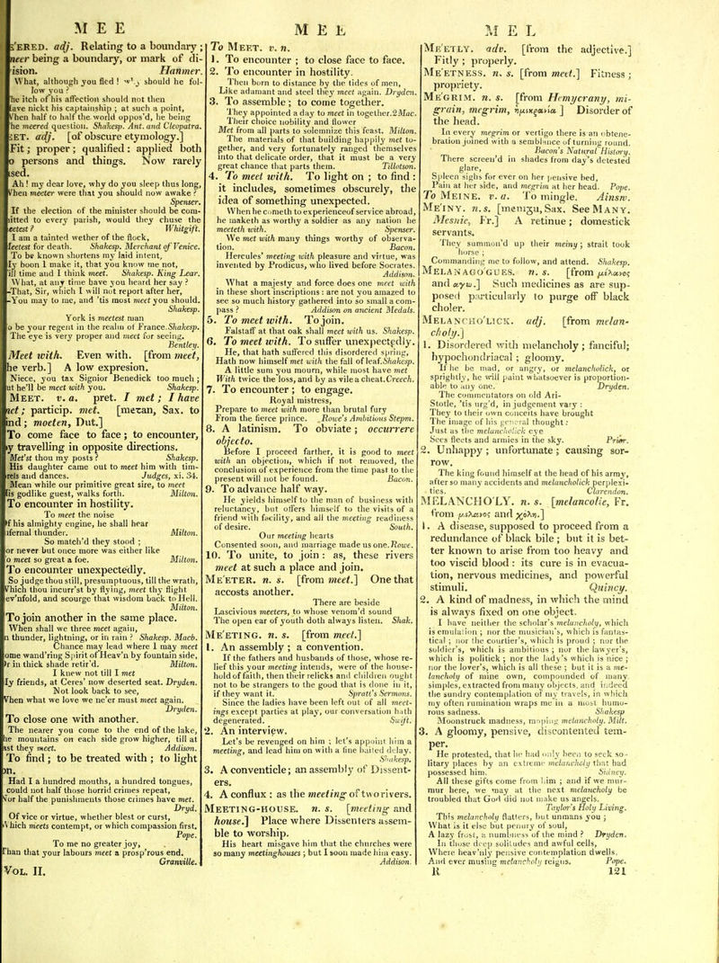 'eRED. adj. Relating to a boundary necr being a boundary, or mark of di- isron. Hanmer. What, although yow fled ! ^' j should he fol- low you ? hf itch of his affection should not then ave nickt his captainship ; at such a point, hen half (o half the world oppos'd, he being he meered question. Shaltesp. Ant. and Cleopatra. ET. adj. [of obscure etymology.] Fit; proper ; qualified : applied both persons and things. Now rarely sed. Ah ! my dear love, why do you sleep thus long, \'hen meeter were tliat you should now awake ? Spenser. If the election of the minister should be com itted to every parish, would they chuse the tetest ? Whitgift. I am a tainted wether of the flock, leetest for death. iShahesp. Merchant of'Venice. To be known shortens ray laid intent, ly boon 1 make it, that you know nie not, ill time and I think meet. Shakesp. King Lear. What, at any time have you heard her say ? -That, Sir, which I will not report after her, -You may to rae, and 'tis most meet you should. Shakesp. York is meetest man b be your regent in the realm of France.Shakesp. The eye is very proper and meet for seeing. Bentley. Meet zvith. Even with, [from tneet, he verb.] A low expresion. Niece, you tax Signior Benedick too much ; ut he'll be meet with you. Shakesp. Meet. t;. a. pret. / met; I have id; particip. met. [mexan. Sax. to nd; moeten, Dut.] To come face to face; to encounter, y travelling in opposite directions. Met'st thou my posts f Shakesp. His daughter came out to meet him with tim- rels and dances. Judges, xi. 34'. Mean while our primitive great sire, to meet lis godlike guest, walks forth. Milton. To encounter in hostility. To meet the noise >f his almighty engine, he shall hear ifernal thunder. Milton. So match'd they stood ; or never but once more was either like o meet so great a foe. Milton. To encounter unexpectedly. So judge thou still, presumptuous, till the wrath, Vhich thou incurr'st by flying, meet thy flight lev'nfold, and scourge that wisdom back to Hell. Milton. To join another in the same place. When shall we three meet again, n thunder, lightning, or in rain ? Shakesp. Macb. Chance may lead where 1 may meet ome wand'ring Spirit of Heav'n by fountain side, •r in thick shade retir'd. Milton. I knew not till I met ly friends, at Ceres' now deserted seat. Drydtn. Not look back to see, V^hen what we love we ne'er must meet again. Dryden. To close one with another. The nearer you come to the end of the lake, le mountains on each side grow higher, till at 1st they meet. Addison. To find ; to be treated with ; to light m. Had I a hundred mouths, a hundred tongues, could not half those horrid crimes repeat, ''for half the punishments those crimes have met. Dryd. Of vice or virtue, whether blest or curst, (Vhich meets contempt, or which compassion first. Pope. To rae no greater joy, Than that your labours meet a prosp'rous end. GTanville. To Meet. v. n. 1. To encounter ; to close face to face. 2. To encounter in hostility. Then born to distance by the tides of men, Like adamant and steel they meet again. Drydai. 3. To assemble ; to come together. They appointed a day to meet in together.SMac. Tlieir choice nobility and flower Met from all parts to solemnize this feast. Milton. The materials of that building happily met to- gether, and very fortunately ranged themselves into that delicate order, that it must be a very great chance that parts them. Tillotson. 4. To meet with. To light on ; to find : it includes, sometimes obscurely, the idea of something unexpected. Whenhecnraeth to experienceof service abroad, he maketh as worthy a soldier as any nation he meeteth with. Spenser. We met with many things worthy of observa- tion. Bacon. Hercules' meeting with pleasure and virtue, was invented by Prodicus, who lived before Socrates. Addison. What a majesty and force does one meet with in these short inscriptions : are not you amazed to see so much history gathered into so small a com- pass ? Addison on aiicient Medals. 5. To meet with. To join. FalstafF at that oak shall meet with us. Shakesp. 6. To meet with. To suffer unexpectedly. He, that hath suffered this disordered spring. Hath now himself met with the fall of leaf.6'/ia/iesp. A little sum you mourn, while most have met With twice the loss, and by as vilea cheat.Creec/i. 7. To encounter ; to engage. Royal mistress. Prepare to meet with more than brutal fury From the fierce prince. Rowe's Ambititnis Stepm. 8. A latinism. To obviate; occurrere object o. Before I proceed farther, it is good to meet with an objection, which if not removed, the conclusion of experience from the time past to the present will not be found. Bacon. 9. To advance half way. He yields himself to the man of business with reluctancy, but offers himself to the visits of a friend with facility, and all the meeting readiness of desire. South. Our meeting hearts Consented soon, and marriage made us one.Roujf. 10. To unite, to join : as, these rivers meet at such a place and join, Me eter. n. s. [from meet.] One that accosts another. There are beside Lascivious meeters, to whose venora'd sound The open ear of youth doth always listen. Shak. Me'eting. n. s. [from meet.] 1. An assembly ; a convention. If the fathers and husbands of those, whose re- lief this your meeting intends, were of the house- hold of faith, then their relicks and childien ought not to be strangers to the good that is done in it, if they want it. Spratfs Sermons. Since the ladies have been left out of all meet- ings except parties at play, our conversation h;jth degenerated. Swift. 2. An interview. Let's be revenged on him ; let's appoint him a meeting, and lead him on with a fine bailed delay. Shakesp. 3. A conventicle; an assembly of Dissent- ers. 4. A conflux: as the »2fe<?nn-of tuorivers. Meeting-house, n. s. [meeting and house.^ Place where Dissenters assem- ble to worship. His heart misgave him that the churches were so many meetinghouses; but I soon made him easy. Addison. Pope. Me'etly. adv. [from the adjective.] Fitly ; properly. Me'etness. n. s. [from jwerf.] Fitness; propriety. Me'grim. n. s. [from Ucmycrany, mi- grain, megrim, ^f<ix^avia ] Disorder of the head. In every megrim or vertigo there is an ubtene- bration joined with a sembl'mce uf turning round. Bacon's Natural History. There screeu'd in shades from day's detested glare. Spleen sighs for ever on her pensive bed, Pain at her side, and megrim at her head. To Meine. v. a. To mingle. Ainsw. Me'iny. n.s. [menigu. Sax. See Many. Mesitie, Fr.] A retinue; domestick servants. They summon'd up their meiny ; strait took horse ; Commanding me to follow, and attend. Shakesp. Melan ago'gues. n.s. [from/xfAai/o? andayzj.] Such medicines as are sup- posed particularly to purge off black choler. Melancho'lick. adj. [from melon- clioly.'] 1. Disordered with melancholy; fanciful; hypochondriacal ; gloomy. If he be mad, or angry, or melancholick, or sprightly, he will paint whatsoever is proportion- able to any one. Dryden, The commentators on old Ari- Stotle, 'tis nrg'd, in judgement vary : The3' to their own conceits have brought The image of his {lOiural thought: Just as the melancholick eye Sees fleets and armies in the sky. Pr'iifr. 2. Unhappy ; unfortunate ; causing sor- row. The king found himself at the head of his army, after so many accidents and melancholick perplexi- ties. Clarendon. MELANCHO LY, n. s. [melancolie, Fr. from p,sXrtK)? and x°^''-] 1. A disease, supposed to proceed from a redundance of black bile ; but it is bet- ter known to arise from too heavy and too viscid blood : its cure is in evacua- tion, nervous medicines, and powerful stimuli. Quinct/. 2. A kind of madness, in which the mind is alv/ays fixed on one object. I have neither the scholar's melancholy, which is emulallon ; nor the musician's, which is fantas- tical ; nor the courtier's, which is proud ; nor the soldier's, which is ambitious ; nor the lawyer's, which is politick ; nor the lady's which is nice ; nor the lover's, which is all these ; but it is a me- lancholy of mine own, compounded of many simi>les, extracted from many objects, and ii:deed tlie sundry contemplation of my travels, in which my often rumination wraps me in a most humo- rous sadness. Shakesp Moonstruck madness, m'>piiig melancholy. Milt. 3. A gloomy, pensive, discontented tem- per. He protested, that he had only been to seek so - litary places by an extreme melancholy that had possessed him, Sidney. All these gifts come from liim ; and if we mur- mur here, we may at the next melancholy be troubled that God did not make us angels. Taylor's Holy Living. This melancholy flatters, hut unmans you ; What is it else but penury of suul, A lazy frost, a numbness of ilie mind Dryden, In those d( ep solit udes and awful cells. Where heav'nly pensive contemplation dwells. And ever musing melancholy reigns. Pope.