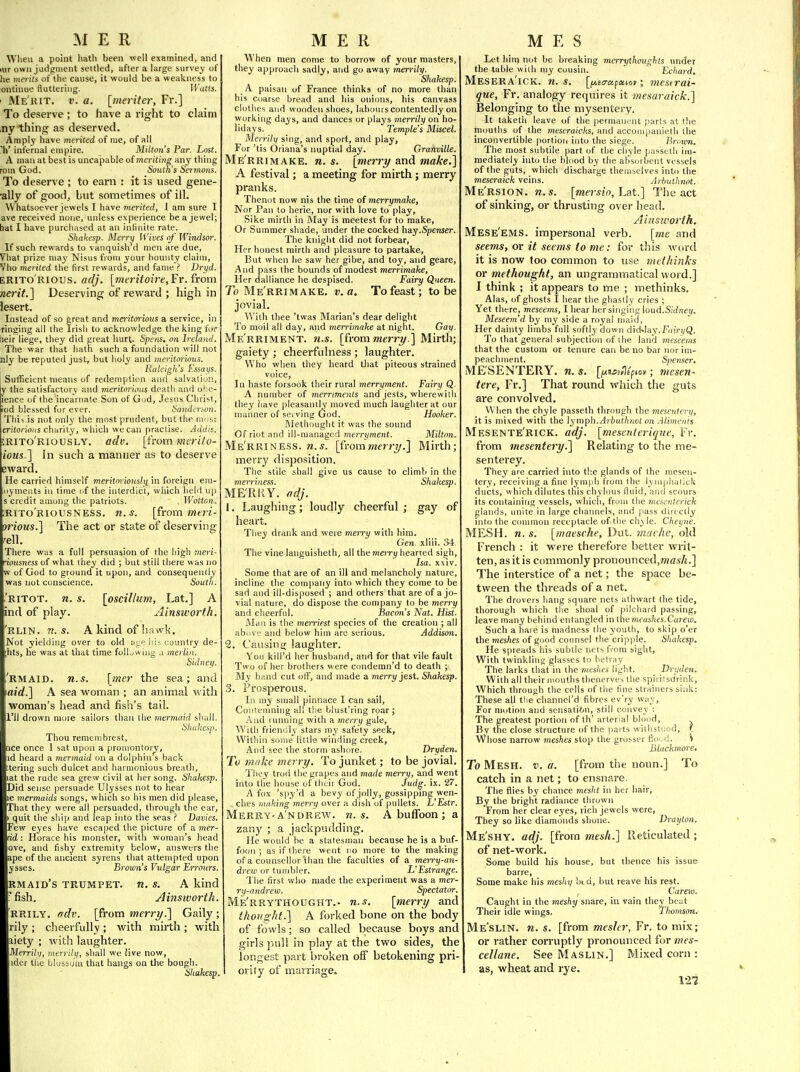 Wlieu a point liatli been well examined, and lur own judgment settled, after a large survey of he merits of the cause, it would be a weakness to ontinue fluttering. IFuHs. i Me'rit. v. a. [meritei; Fr.] To deserve ; to have a right to claim ,ny thing as deserved. Amply have merited of me, of all li' infernal empire. Milton's Par, Lost. A man at best is uncapable of meriting any thing rom God. South's Sermons. To deserve ; to earn : it is used gene- ■ally of good, but sometimes of ill. Whatsoever jewels I have merited, I am sure I ave received none, unless experience be a jewel; bat I have purchased at an infinite rate. Shakesp. Merrij Wives of Windsor. If such rewards to vanquished men are due, Vhat prize may Nisus from your bounty cluiin, Vho merited the first rewards, and fame ? Dryd. ERITO'rious. adj. [meritoire, Fr. {vom nerit.] Deserving of reward ; high in lesert. Inste<id of so ereat and meritorious a service, in ringing all the Irish to acknowledge the king for beir liege, they did great hurt. Spens. on Ireland. The war that hatfi such a foundation will not nly be reputed just, but holy and mcritonous. Raleigh's Essaijs. Sufficient means of redemption and salvation, y the satisfactory and ineritorious death and ohe- ience of the incarnate Son of God, Jes\is Christ, tod blessed for ever. Sandinon. This is not only the most prudent, but the nn.si erifor!0»s chitrity, which we can practise. Addis. srito'riously. adv. [from merito- ious.'\ In such a manner as to deserve Bward. He carried himself meritorioushi in foreign era- oyments in time of the interdict, wliich held up s credit among the patriots. , Wotton. ;rito'riousness. n.s. [from mai- orious.^ The act or state of deserving rell. There was a full persuasion of the high meri- riousness of what ihey did ; but still there was no w of God to ground it upon, and consequently was not conscience. Soutli. 'ritot. n. s. [oscillum, Lat.] A ind of play. Ainsworth. 'rlin. n.s. A kind of hawk. Not yielding over to old aL,e lii-. country de- ;hts, he was at that time foUjwiug .i merlin. Sidneij. 'rmaid. n.s. [mer the sea; and i«?t?.] A sea woman ; an animal with woman's head and fish's tail. Il'll drown more sailors than the mermaid sliull. Hhukesp. Thou remeuibrest, tice once 1 sat upon a promontory, id heard a mermaid on a dolphin s back ttering such dulcet and harmonious breath, lat the rude sea grew civil at her song. Shakesp. Did sense persuade Ulysses not to hear le mermaids songs, which so his men did please. That they were all persuaded, through trie ear, I quit the ship and leap into the seas Davies. Few eyes have escaped the picture of a mer- dd : Horace his monster, with woman's head ove, and fishy e.xtremity below, answers the ape of the ancient syrens that attempted upon ysses. Brown's Vulgar Errours. Rmaid's trumpet. «. s. A kind i'fish. Ainsworth. RRILY. frdv. [from merry ^ Gaily ; rily ; cheerfully ; with mirth ; with liety ; with laughter. Merrihj, merrilu, shall we live now, ider the blossom that hangs on the bough. Shakesp. When men come to borrow of your masters, they approach sad|y, and go away merrily. Shakesp. A paisan of France thinks of no more than his Coarse bread and liis onions, his canvass clothes and wooden shoes, labours contentedly on working days, and dances or plays merrily on ho- lidays. Temple's Miscel. Merrily sing, and sport, and play. For 'tis Oriana's nuptial day. Grafiville. Me'rrimake. n. s. [merry and make.^ A festival; a meeting for mirth ; merry pranks. Thenot now nis the time of merrymake, Nor Pan to herie, nor with love to play, Sike mirth in May is meetest for to make, Or Summer shade, under the cocked hay.Spenser. The knight did not forbear, Her honest mirth and pleasure to partake, But when he saw her gibe, and toy, and geare. And pass the bounds of modest merrimake, Her dalliance he despised. Fairy Queen. To Me'rrimake. v. a. To feast; to be jovial. With thee 'twas Blarian's dear delight To moil all day, and merrimake at night. Gay. Me rriment, n.s. [from merry.] Mirth; gaiety ; cheerfulness ; laughter. Who when they heard that piteous strained voice, ] n haste forsook their rural merryment. Fairy Q. A number of merriments and jests, wherewith they liave pleasantly moved much laughter at our manner of .sei ving God. Hooker. Slethought it was the sound Of riot and ill-managed merryment. Milton. Me'rrine.ss. M.5. [fromnierry.] Mirth; merry disposition. The stile shall give us cause to climb in the merriness. Shakesp. MERRY, odj. 1. Laughing; loudly cheerful ; gay of heart. They drank and were meiry with him. Gen xliii. 34 The vine languisheth, all themeiry hearted siijh, Isa. xxiv. Some that are of an ill and melancholy nature, incline the company into which they come to be sad and ill-disposed ; and others that are of a jo- vial nature, do dispose the company to be merry and cheerfid. Bacon's Nat. Hist. Al.in is the merriest species of the creation ; all iibi^vc and below him are serious. Addison. 2. Craisini; laughter. You kill'd her husband, and for that vile fault Two of her brothers were conderan'd to death ; My blind cut olT, and made a merry jest. Shakesp. 3. Prosperous. In my small pinnace I can sail, Coiilemning all tlie blust'ring roar ; And ruiuiing with a merry gale. With frienilly stars my safety seek, Within some little winding creek, And see the storm ashore. Dryden. To 1/h'ike merry. To junket; to be jovial. They trod the grapes and made merrxf, and went into the house of tlitir God. Judg. ix. 27. A fox 'sp3''d a bevy of jolly, gossipping wen- ches huiking merry over a dish uf pullets. L'Estr. Merry-a'ndrew. n.s. A buffoon; a zany ; a jackpudding. He would he a statesman because he is a buf- foon ; as if there went no more to the making of a counsellor than the faculties of a merry-an- drew or tumbler. L'Estrange. The first who made the experiment was a mer- ry-andrew. Spectator. Me'rrythought.- w..y. [merry and thoiiirlit.] A forked bone on the body of fowls; so called because boys and girls pull in play at the two sides, the longest part broken off betokening pri- I ority of marriage. Let him not be breaking merrythoughts under the table with my cousin. Echard. Mesera'ick. n. s. [ij.i<Tapxtot; 7nesirai- que, Fr. analogy requires it mesctraick.'] Belonging to the mysentery. It taketh leave of the permanent parts at the immths of the meseraicks, and accouipanieth the inconvertible portion into the siege. Bro-wn. The most subtile part of the chyle passeth im- mediately into the blood by the absorbent vessels of the guts, which discharge themselves into the meseraick veins. Arbuthnot. Me'rsion. n.s. [mersio, Lat.] The act of sinking, or thrusting over head. Ainsworth. Mese'ems. impersonal verb. [me and seems, or it seems to me: for this word it is now too common to use tnethinks or methought, an ungrammatical word.] I think ; it appears to me ; methinks. Alas, of ghosts I hear the ghastly cries ; Yet there, meseems, I hear her singing ioud.Sidney. Meseem'd by my side a royal maid, Her dainty limbs full softly down did<.lay.Fi(!n/Q. To that general subjection of the land meseems that the custom or tenure can be no bar nor im- peachment. Spe7iser. ME'SENTERY. n.s. [f<3j=»l£piov; mcsen- tere, Fr.] That round which the guts are convolved. When the chyle passeth through the mesentery, it is mixed with the lyn\pU.Arbuthnct on Aiijneiih Mesente'rick. adj. [mesenterique, Fr. from mesentery.] Relating to the me~ senterey. They are carried into tiie glands of the mesen- tery, receiving a fine lymph from the iyniphalick ducts, which dilutes this chylous fluid, and scours its containing vessels, which, froui the mewntrrick glands, unite in large channels, and pass directly into the common receptacle of tlie cly le. Cheyne. MESH. n. s. [maesche, Dut. mavhe, old French : it were therefore better writ- ten, as it is commonly pronoimced,w««A.] The interstice of a net; the space be- tween the threads of a net. The drovers hang square nets athwart the tide, thorough which the shoal of pilchard passing, leave many behind entangled in themcashes.Carew. Such a hare is madness the youth, to skip o'er the mes/ies of good coimsel the cripple. Shakesp. He spreads his subtle nets from sight. With twinkling glasses to helniy The larks that in the meshes light. _ Dryden. With all their mouths thencrves the spiriisdrink. Which through the cells of the fine strainers sink: These all tlie channcl'd fibres ev'ry way. For motion and sensation, still convey : The greatest portion of th' arterial blond. By the close structure of the parts willist<;(id, f Whose narrow meshes stop the grosser flo .d. S Blackmore. To Mesh. v. a. [from the noun.] To catch in a net; to ensnare. The files by chance mesht in her hair, By the bright radiance thrown From her clear eyes, rich jewels were, They so like diamonds shone. Drayton. Me'shy. adj. [from mesh.] Reticulated ; of net-work. Some build his house, but thence his issue barre. Some make his meshi) bid, but reave his rest. Carew. Caught in the 7neshy snare, in vain they beat Their idle wings. Thomson. Me'slin. n. s. [from meslcr, Fr. to mix; or rather corruptly pronounced for mes- cellane. See Maslin.] Mixed corn : as, wheat and rye. 121