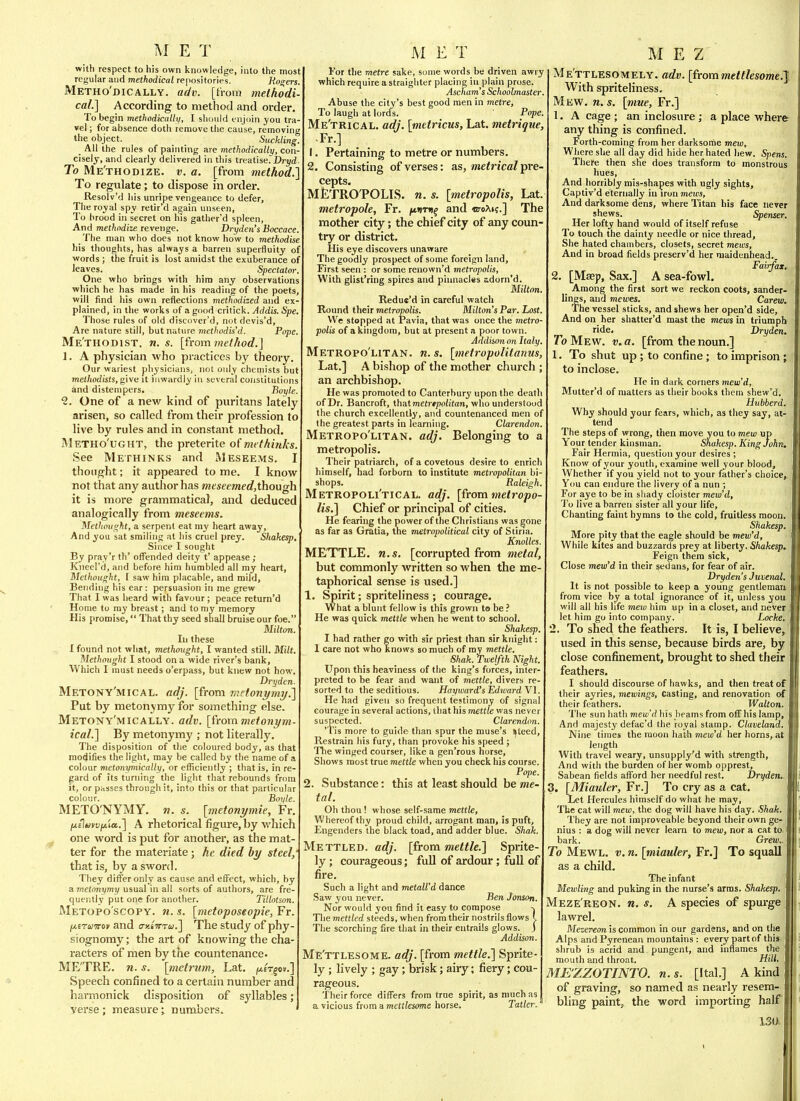 with respect to his own knowledge, into the most regular and methodical repositories. Holers, Metho'dically. adv. [from methodi- cal.^ According to method and order. To begin methodically, I should enjoin you tra- vel ; for absence doth remove tlie cause, removing the object. Suckling. _ All the rules of painting are methodically, con- cisely, and clearly delivered in this treatise. Dryd To Me'thodize. v. a. [from method.] To regulate; to dispose in order. Resolv'd his unripe vengeance to defer. The royal spy retir'd again unseen. To brood in secret on his gather'd spleen, And methodize revenge. Dryden's Boccace. The man who does not know how to methodise his thoughts, has always a barren superfluity of words ; the fruit is lost amidst the exuberance of leaves. _ _ _ Spectator. One who brings with him any observations which he has made in his reading of the poets, will find his own reflections methodized and ex- plained, in the works of a good critick. Addis. Spe. Those rules of old discover'd, not devis'd. Are nature still, but nature methodised. Pope. Me'thodist. n. s. [from jHt/Aorf.J 1. A physician who practices by theory. Our wariest physicians, not only chennsts but melhodists, give it inwardly in several constitutions and distempers. Boyle. 2. One of a new kind of puritans lately arisen, so called from their profession to live by rules and in constant method. Metho'ught, the preterite of methinks. See Methinks and Meseems. I thought; it appeared to me. I know not that any author has wzwecmerf, though it is more grammatical, and deduced analogically from meseems. Metliouxht, a serpent eat my heart away, And you sat smiling at his cruel prey. Shakesp. Since I sought By pray'r th' offended deity t' appease; Kneel'd, and before him humbled all my heart, Melhought, I saw him placable, and mild. Bending his ear: persuasion in me grew That I was heard with favour ; peace return'd Home to my breast; and to my memory His promise, That thy seed shall bruise our foe. Milton. In these I found not what, methought, I wanted still. Milt. Methought I stood on a wide river's bank. Which I must needs o'erpass, but knew not how. Dryden. Metony'mical. adj. [from metonymy.'] Put by metonymy for something else. Metony'mically. adv. [h-om metonym- ical.] By metonymy ; not literally. The disposition of the coloured body, as that modifies the light, may be called by the name of a colour metonymically, or efliciently ; that is, in re- gard of its turning the liglit that rebounds from it, or passes through it, into this or that particular colour. Boyle. METO'NYMY. «. s. [metonymie, Fr. (jLilmvi/fio..] A rhetorical figure, by which one word is put for another, as the mat- ter for the materiate; he died hy steel, that is, by a sword. They differ only as cause and effect, which, by a metonymy usual in all sorts of authors, are fre- quently put one for another. Tillotson. Metopo'scopy. 71. s. [metoposeopie, Fr. jxerumf and ay-tirra.] The study of phy- siognomy; the art of knowing the cha- racters of men by the countenance. ME'TRE. n. s. \_metrum, Lat. ^£t§o».] Speech confined to a certain number and harmonick disposition of syllables; verse; measure; numbers. ' tor the metre sake, some words be driven awry which require a straighter placing in plain prose. Ascham's Schoolmaster. Abuse the city's best good men in metre, To laugh at lords. Pope, Me'trical. adj. [metricus, Lat. metrique, -Fr.] 1, Pertaining to metre or numbers. 2. Consisting of verses: as, me^ricaZ pre- cepts. MtTROTOLIS. n. s. [metropolis, Lat metropole, Fr. ^«)td^ and <BroM;.] The mother city; the chief city of any coun try or district. His eye discovers unaware , The goodly prospect of some foreign land. First seen : or some renown'd metropolis, With glist'ring spires and pinnacles adorn'd. Miltm. Redue'd in careful watch Hound their metropolis. Milton's Par. Lost. We stopped at Pavia, that was once the metro- polis of a kingdom, but at presents poor town. Addison on Italy. Metropo'litan. n. s. [metropolitanus, Lat.] A bishop of the mother church ; an archbishop. He was promoted to Canterbury upon the death of Dr. Bancroft, thatmetr«poiitan, who understood the church excellently, and countenanced men of the greatest parts in learning. Clarendon Metropo'litan. adj. Belonging to a metropolis. Their patriarch, of a covetous desire to enrich himself, had forborn to institute metropolitan bi- shops. Raleigh. Metropoli'tical. adj. [from metropo- lis.] Chief or principal of cities. He fearing the power of the Christians was gone as far as Gratia, the metropolitical city of Stiria. Knolles METTLE, n.s. [corrupted from metal, but commonly written so when the me taphorical sense is used.] 1. Spirit; spriteliness ; courage. What a blunt fellow is this grown to be He was quick mettle when he went to school. Shakesp. I had rather go with sir priest than sir knight: 1 care not who knows so much of ray mettle. Shak. Twelfth Night. Upon this heaviness of the king's forces, inter- preted to be fear and want of mettle, divers re- sorted to the seditious. Hay ward's Ed ward Yl. He had given so frequent testimony of signal courage in several actions, that his mettle was never suspected. Clarendon. 'Tis more to guide than spur the muse's steed. Restrain his fury, than provoke his speed ; Tlie winged courser, like a gen'rous horse. Shows most true mettle when you check his course. Pope. 2. Substance: this at least should be me- tal. Oh thou ! whose self-same mettle. Whereof thy proud child, arrogant man, is puft. Engenders the black toad, and adder blue. Shak. Mettled, adj. [from mettle.] Sprite- ly ; courageous; full of ardour; full of fire. Such a light and metall'd dance Saw you never. Ben Jonson. Nor would you find it easy to compose -j Tlie mettled steeds, when from their nostrils flows J. The scorching fire that in their entrails glows. J Addison. ME'ttlesome. adj. [from mettle.] Sprite- ly ; lively ; gay; brisk; airy; fiery; cou- rageous. Their force differs from true spirit, as much as a vicious from a mettlesome horse. Tatlcr. M E Z Me'ttlesomely. adv. [frommettlesome.J With spriteliness. Mkw. n. s. [mue, Fr.] 1. A cage ; an inclosure; a place where any thing is confined. Forth-coming from her darksorne mew, Where she all day did hide her hated hew. Spens. There then she does transform to monstrous hues. And horribly mis-shapes with ugly sights, Captiv'd eternally in iron mews. And darksome dens, where Titan his face never shews. Spenser. Her lofty hand would of itself refuse To touch the dainty needle or nice thread. She hated chambers, closets, secret mews. And in broad fields preserv'd her maidenhead., Fairfax. 2. [Msep, Sax.] A sea-fowl. _ Among the first sort we reckon coots, sander- lings, and mewes. Carew. The vessel sticks, and shews her open'd side. And on her shattet'd mast the mews in triumph ride. Dryden. To Mew. v. a. [from the noun.] 1. To shut up; to confine; to imprison; to inclose. He in dark corners mew'd, Mutter'd of matters as their books them shew'd. Htibberd. Why should your fears, which, as they say, at- tend The steps of wrong, then move you to mew up Your tender kinsman. Shakesp. King John. Fair Hermia, question your desires ; Know of your youth, examine well your blood. Whether if you yield not to your father's choice. You can endure the livery of a nun ; For aye to be in shady cloister mew'd. To live a barren sister all your life, Chanting faint hymns to the cold, fruitless moon. Shakesp. More pity that the eagle should be mew'd. While kites and buzzards prey at liberty. Shakesp. Feign them sick. Close mew'd in their sedans, for fear of air. Dryden's Juvenal. It is not possible to keep a young gentleman from vice by a total ignorance of it, unless you will all his life meio him up in a closet, and never let him go into company. Locke. 2. To shed the feathers. It is, I believe, used in this sense, because birds are, by close confinement, brought to shed their feathers. I should discourse of hawks, and then treat of their ayries, mewings. Casting, and renovation ot their feathers. Walton. The sun hath mew'd his beams from off his lamp, And majesty defac'd the royal stamp. Claveland, Nine times the moon hath meui'd her horns, at length With travel weary, unsupply'd with strength, And with the burden of her womb opprest, Sabean fields afford her needful rest. Dryden. 3. [Miauler, Fr.] To cry as a cat. Let Hercules himself do what he may. The cat will mew, the dog will have his day. Shak. They are not iraproveable beyond their own ge- nius : a dog will never learn to mew, nor a cat to bark. Grew.. To Mevv^l. v. n. [miauler, Fr.] To squall as a child. The infant Mewling and puking in the nurse's arms. Shakesp. Meze'reon. n. s. A species of spurge lawrel. Mezereon is common in our gardens, and on the Alps and Pyrenean mountains : every part of this , shrub is acrid and pungent, and inflames the mouth and throat. Hill. ME'ZZOTINTO. n.s. [Ital.] A kind of graving, so named as nearly resem- bling paint, the word importing half 4