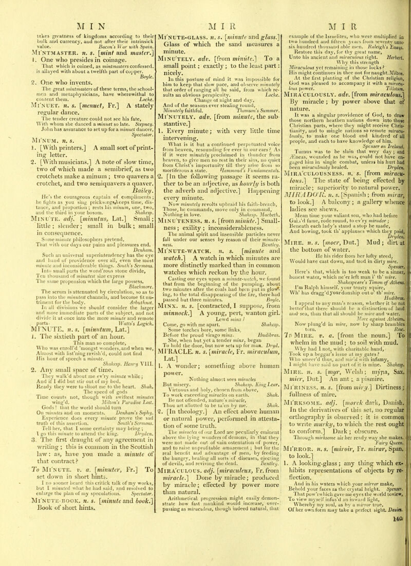 lalies greatness of kingdoms according to their bulk and currency, and not after their intrinsick value. Bacon's li ar with Spain. Mi'ntmaster. n. s. [mint and master.] 1. One who presides in coinage. That which is coined, as mintmasters confessed, is allayed with about a twelfth part of cojjper. Boyle. 2. One who invents. The great miyitmasters of these terms, the school- men and metaphysicians, have wherewithal to content them. Locke. Mi'nuet. n. s. [menuet, Fr.] A stately regular dance. 'I'he tender creature could not see his fate, With whom she danced a. minuet so late. Stepney. John has assuraiice to setup for a minuet dancer, Spectator. Mi NUM. n. s. 1. [With printers.] A small sort of print- ing letter. 2. [With musicians.] A note of slow time, two of which made a semibrief, as two crotchets make a minum ; two quavers a crotchet, and two semiquavers a quaver. Bailei/. He's the courageous captain of compliments; he tights as you sing pricksongsikeeps time, dis- tance, and proportion ; rests liis tninum, one, two, and the third in your bosom. Shakesp. Minu'te. adj. [minutus, Lat.] Small; little ; slender; small in bulk; small in consequence. Some minute philosophers pretend. That with our days our pains and pleasures end. Denharn. Such an universal superintendency has the eye and hand of providence over all, even the most minute and inconsiderable things. SoutJi's Sermotis. Into small parts the wond'rous stone divide, Ten thousand of minutest size express The same propension which the large possess. Blackmore. The serum is attenuated by circulation, so as to pass into the minutest channels, and become fit nu- triment for the body. Arbuthnot. In all divisions we should consider the larger and more immediate parts of the subject, and not divide it at once into the more minute and remote parts- Watts's Logick. MINUTE. M.S. [mmritum, hat.] J. The sixtieth part of an hour. This man so complete, Who was enroll'd 'mongst wonders, and when we. Almost with list'ning ravish'd, could not find His hour of speech a minute. Shakesp. Henry Vlll. 2. Any small space of tim.e. They walk'd about me ev'ry minute while; And if I did but stir out of my bed, Ready they were to shoot me to the heart. Shah. The speed of gods Time counts not, though with swiftest minutes wing'd. Milton's Paradise Lost. Gods ! that the world should turn On minutes and on moments. Denham's Sophy. Experience does every mmute prove tlie sad truth of this assertion. South's Sermoiu. Tell her, that I some certainty may bring ; I go this minute to attend the king. Dryden, 3. The first draught of any agreement in writing ; this is common in the Scottish law: as, have you made a minute of that contract? To Mi nute, v. a. [minuter, Fr.] To set down in short hints. I no sooner heard this critick talk of my works, but I minuted vA\at he had said, and resolved to enlarge the plan of my speculations. Spectator. Mi nute-book. n. s. [ininute and book.] Book of short hints. Mi'nute-glass. n.s. [minnfe nnd glass.] Glass of which the sand measures a minute. Minu'tely. adv. [from mim'de.] To a small point; exactly ; to the least part: nicely. In this posture of mind it was impossible for him to keep that slow pace, and observe minutely that order of ranging all he said, from which re- sults an obvious perspicuity. Locke. Change ol night and day. And of the seasons ever stealing round, Minutely faithful. Thomson's Summer. Mi'nutely, adv. [from minute, the sub- stantive.] 1. Every minute; with very little time intervening. What is it but a continued perpetuated voice from heaven, resounding for ever in our ears ?. As if it were viinutely proclaimed in thunder from heaven, to give men no rest in their sins, no quiet from Christ's importunity till they arise from so niortiferous a state. Hammond's Fundamentals. 2, [In the following passage it seems ra- ther to be an adjective, as hourly is both the adverb and adjective.] Happening every minute. Now minutely revolts upbraid his faith-breach. Those, he coumiands, move only in connnand. Nothing in love. Shakesp. Macbeth. Minu'teness. n.s. [frommitiide.] Small- ness; exility ; inconsiderableness. The animal spirit and insensible particles never fall under our senses by reason of their minute- ness. Eentley. Mi'nute-watch. n. s. [minute and watch.] A v/atch in which minutes are more distinctly marked than in common watches which reckon by the hour. Casting our eyes upon a minute-watch, we found that from the beginning of the pumping, about two minutes after the coals had been put in glov/- ing, to the total disappearing of the fire, there had passed but three minutes. Boyle. Minx. n. s. [contracted, I suppose, from minnock.] A young, pert, wanton girl. Lewd minx i Come, go with me apart. Shakesp. Some torches bore, some links. Before the proud virago minx. Hudibras. She, when but yet a tender minx, began To liold the door, but now sets up for man. Dryd. MI RACLE, n. s. [miracle, Fr. miraculum, Lat.] 1. A wonder; something above human power. Nothing almost sees miracles But misery. Shakesp. KingLear, Virtuous and holy, chosen from above, To work exceeding miracles on earth. Shah. Be not offended, nature's miracle, Thou art allotted to be ta'en by me. Shah. 2. [In theology.] An effect above human or natural power, performed in attesta- tion of some truth. The miracles of our Lord are peculiarly eminent above the lying wonders of demons, in that they were not made out of vain ostentation of power, and to raise unprofitable amazement ; but for the real benefit and advantage of njen, by feeding the hungry, healing all sorts of diseases, ejecling of devils, and reviving the dead. Bentley. Mira'culous. adj. [miraculeux, Fr. from miracle.] Done by miracle; produced by miracle; effected by power more than natural. Arithmetical progression mighty easily demon- strate how fast mankind would increase, over- passing as miraculous, though indeed natural, that example of the Israelites, who were multiplied ia two hundred and fifteen years from seventy unta six hundred thousand able mm. Raleigh's Essayi. Restore this day, fur thy great name. Unto his ancient and miraculous right. Herbert. Why this strength Miraculous yet remaining in those locks ? ^ His might continues in thee not for naught.Mitorr, At the first planting of the Christian religion, God was pleased to accompany it with a miracu- lous power. Tillotson. Mira culously, adv. [from miraculous,] By miracle ; by power above that of nature. It was a singular providence of God, to draw those northern heathen nations down into those Christian parts, where they might receive Chris- tianity, and to mingle nations so remote miracu- lously, to make one blood and kindred of all people, and each to have knowledge of him. Spenser on Ireland, Turnus was to be slain that very day ; and iEneas, wounded as he was, could not have en- gaged him in single combat, unless his hurt had been miraculously healed. Dryden, Mira'culousness. n. s. [from miracu- lo?is.] The state of being effected by miracle; superiority to natural power. MIRADO'R. n. s. [Spanish ; from mirar, to look.] A balcony; a gallery whence ladies see shews. Mean time your valiant son, who had before Gai.i'd fame, rode round, to ev'ry mirador; Beneath each lady's stand a stop he made. And bowing, took th' applauses which they paidj Dryden, Mire. w. s. [moer, Dut.] Mud ; dirt at the bottom of water. He his rider from her lofty steed, Would have cast down, and trod in dirty mire. Spenser, Here's that, which is too weak to be a sinner, honest water, which ne'er left man i' th' mire. Shakespeare's Timon of Athens. I'm Ralph himself, your trusty squire, Wh' has dragg'dyourdonship out o' th' mire. Hudibrai, I appeal to any man's reason, whether it be not bettei'lhat there should be a distinction of land and-sea, than tliat all should be mire and water. More against Atheism.- Now plung'd in mire, now by sliarp brambles torn. Rose. 2f)MlRE. V. a, [from the noun.] Ta whelm in the mud; to soil with mud. Why had 1 not, with charitable hand, ■ Took up a beggar's issue at niy gates ? Who smeer'd thus, and mir'd uith infamy, 1 might have said no part of it is mine. Shakesp. Ml RE. ?i, s. [myr, Welsli; myjia, Sax, mier, Dut] An ant ; a pismire. Mi'riness. w. s. [from jwi/j/.] Dirtiness; fullness of mire. Mi'rksome. adj. [morck dark, Danish, In the derivatives of this set, no regular orthography is observed: it is common to write murky, to which the rest ought to conform.] Dark ; obscure. Tlnough mirksome air her ready way she makes. Fairy Queen, Mi'rror. 71. s, [miroir, Fr. mirar, Span, to look.] 1. A looking-glass ; any thing which ex- hibits representations of objects by re- flection. And in his waters which your mirror make, Behold your faces as the crystal bright. Spenser. That puw'rwhich gave me eyes the world toview,. To view myself infus'd an inward light. Whereby my soul, as by a min-or true. Of her own form may take a perfect sight. Daviet^