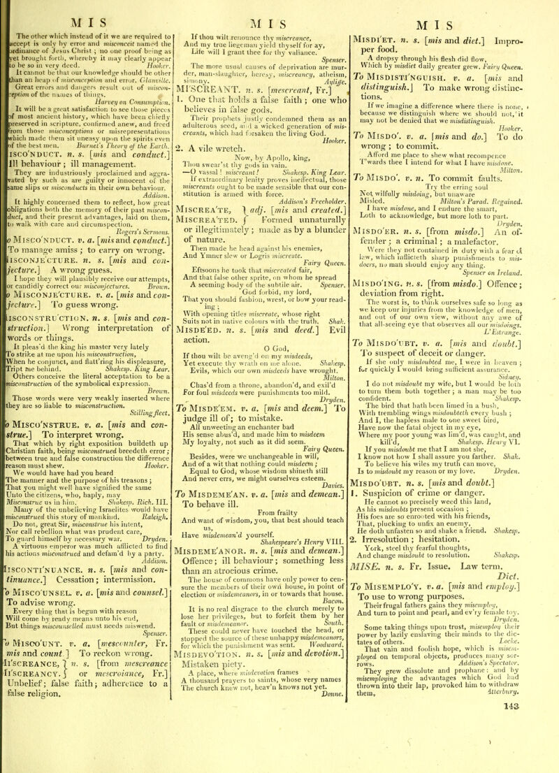The other which instead of it we are required to accept is only l)y error and misconceit nanied the -irdinanee of Jesus Christ ; no one proof being as vet broujilit forth, whereby it may clearly appear to he so in very deed. Hooker. It cannot be that our knowledf^e should be other than an heap nf iniscunciiition and error. Glanville. Great errors and dangers result out of miscon- ■eption of the names of things. Harvey on Cnnsumption. It will be a great satisfaction to see those pieces i( most ancient history, which have been chietiy preserved in scripture, conlirmed anew, and freed from those misconceptions or misrepresentations which made them sit uneasy upun the spirits even nf the best men. Burnet's Fheortf of the Earth.. isco'nduct. n. s. [wi* and conduct.] Ill behaviour ; ill management. They are industriously proclaimed and aggra- vated by such as are guilty or innocent of the same slips or misconducts in their own behaviour. Addison. It highly concerned them to reflect, how great obligations both the memory of their past miscon- duct, and their present advantages, laid on them, tn walk with care and circumspection. Rogers's Sermons. V r>Iisco'nduct. V. a. [wjwand conduct.] To manage amiss ; to carry on wrong. iiscoNJECTURE. n. s. [mis and coii- jtcture.] A wrong guess. I hope they will plausibly receive our attempts, or candidly correct our miscmijectures. Brotun. 0 MiscoNJE'cTURE. V. a. [mis and con- jecluir.] To guess wrong. iiscoNSTRu'cTKJN. ti. s. [mis and con- struction.] Wrong interpretation of words or things. It pleas'd the king his master very lately To strike at me upon his misconstruction, When he conjunct, and flatt'ring his displeasure, Tript me beliind. Shakesi>. King Lear. Others conceive the literal acceptation to be a misconstruction of the symbolical expression. Brown. Those words were very weakly inserted where they are so liable to misconstruction, Stillingfleet, 0 Misco'nstrue, v. a. [mis and con- strue.] To interpret wrong. That which by right exposition buildeth up Christian faith, being misconstrued breedetli error; between true and false construction the difference (reason must shew. Hooker. We would have had you heard The manner and the purpose of his treasons ; Tliat you might well have signified the same Unto tlie citizens, who, haply, may Misconstrue us in hiin. Sliakesp. Rich. III. Many of the unbelieving Israelites would have imiiconstrued this story of mankind. Raleigh, Do not, great Sir, misconstrue his intent. Nor call rebellion what was prudent care. To guard himself by necessary war. Dri/den. A virtuous emperor was much afflicted to find his actions misconstrued and defam'd by a party. Addison. Iisconti'nuance. n. s. [mis and con- tinuance.] Cessation; intermission. 0 Misco'uNSEL. V. a. [»iisand counsel.] To advise wrong. Every thing that is begun with reason Will come by ready means unto his end. But things miscounselled must needs niiswend. Spenser. o Misoo'uNT. V. a. [mescounter, Fr. mis and count ] To reckon wrong. Il'scREANCE, 7 V. s. [from mescreance Ii'scREANCY. J or miscroiancei Fr.] Unbelief; false faith; adherence to a false religion. If thou wilt renounce thy miscreance. And my true liegeman yield thyself for ay. Life will 1 grant thee for thy valiance. Spenser. The more usual causes of deprivation are mur- der, man-slaugluer, hereby, miscreancy, atheism, sini'my. Ayiije. Ml'SCREANT. n. s. [mescreant, Fr.] 1. One that holds a false faith ; one who believes in false gods. Their prophets justly condemned them as an adulterous seed, aiid a wicked generation o( mis- creants, which had forsaken the living God. Hooker. 2. A vile wretch. Now, hy Apollo, king. Thou swear'st thy gods in vain. —O vassal ! miscreant! Shakesp. King Lear. If extraordinary lenity proves iiieiJ'ectuaT, those miscreants ought to be made sensible that our con- stitution is armed with force. Addison's Freeholder. Miscrea'tEj \('dj. [mis and created.] Miscrea'ted. j Formed unnaturally or illegitimately ; made as by a blunder of nature. Then made he head against his enemies. And Ymner slew or Logris miscreate. Fairy Queen. Eftsoons he took that miscreated fair, And that false other sprite, on whom he spread A seeming body of the subtile air. Spenser. God forbid, my lord, That you should fashion, wrest, or bow your read-  ig ; With opening titles miscreate, whose right Suits not in native colours with the truth. Shah. Misde'ed. 71. s. [mis and deed.] Evil action. O God, If thou wilt be aveng'd on my misdeeds, Yet execute thy wrath on me alojie. Sliakesp. Evils, which our own misdeeds have wrought. Milton. Chas'd from a throne, abandon'd, and exil'd for foul misdeeds were punishments too mild. Dryden. To Misde'em. v. a. [mis and deem.] To judge ill of; to mistake. All unweeting an enchanter bad His sense abus'd, and made him to misdeem. My loyalty, not such as it did seem. Fairy Queen. Besides, were we unchangeable in will, And of a wit that nothing could misdeem; Equal to God; whose wisdom shineth still And never errs, we might ourselves esteem. Davies. To Misdeme'an. V. a. [mis and demean.] To behave ill. From frailty And want of wisdom, you, that best should teach us. Have misdemeand yourself. Shakespeare's Henry VIII. Misdeme'anor. n. s. [mis and demean.] Offence; ill behaviour; something less than an atrocious crime. The house of commons have only power to cen- sure the members of their own house, in point of election or misdemeanors, in or towards that house. Bacon. It is no real disgrace to tbe church merely to lose her privileges, but to forfeit them by her fault or ??!i'sfie»!ea)irtr. South. These could never have touched the head, or stopped the source of tliese unhappy misdemeanors, for which the punishment was sent. Woodward. Misdevo'tion. n. s. [mis dxid devotion.] Mistaken piety. A place, where misdevotion frames A thousand prayers to saints, whose very names The church knew not, heav'n knows not yet. Vonne. MIS Misdi'et. n. s. [mis and diet.] Inipro- per food. A_ dropsy through his flesh did flow. Which by misdiet daily greater grew. Fairy Queen. To Misdisti'nguish. v. a. [mis and distinguish.] To make wrong distinc- tions. If we imagine a difference where there is none, t because we distinguish where we should not,' it may not be denied that we misdistinguish. Hooker. To Mis do', v. a. \mis and do.] To do wrong ; to commit. ^ Afford me place to shew what recompcnce T'wards thee I intend for what I have misdone. Milton, To MiSDo'. V. n. To commit faults. Try the erring soul Not wilfully misdoingi 'bui unaware Misled. Milton's Parad. Regained. I have misdone, and I endure the smart. Loth to acknowledge, but more loth to part. Dryden. Misdo'er. n. s. [from misdo.] An of- fender ; a criminal; a malefactor. Were they not contained in duty wiili a fear cl k'w, which inflicteth sharp punishments to mis- doers, Hi) mati should enjoy any thing. Spenser on Ireland. MiSDO'iNG. U.S. [^LYom misdo.] Offence; deviation from right. The worst is, to think ourselves safe so long as we keep our injuries from tlie knowledge of men, and out of our own view, without any awe of that all-seeing eye that observes all our misdoinrrs. L' EilTunge. To MisDo'UBT. V. a. [mis and doubt.] To suspect of deceit or danger. If she only misdoubted me, I were in heaven ; for quickly I would bring sulficient assurance. Sidney. I do not misdoubt my wife, but I would be lotii to turn them both together; a man may be too confident. Shakesp. The bird that hath been limed in a bush, With trembling wings misiloubteth every bush ; And I, the hapless male to one sweet bird. Have now the fatal object in my eye. Where my poor young was lim'd, was caught, and kill'd, Shakesp. Henry VI. If you misdoubt me that I am not she, I know not how I shall assure you farther. Shah, To believe his wiles my truth can move. Is to misdoubt my reason or my love. Dryden. MiSDo'uBT. n. s. [mis and doubt.] 1. Suspicion of crime or danger. He cannot so precisely weed this land. As his misdoubts present occasion ; His foes are so enrooted with his friends. That, plucking to unfix an enemy. He doth unfasten so and shake a friend. Shakesp. 2. Irresolution ; hesitation. York, steel thy fearful thoughts. And change misdoubt to resolution. Shakesp. MISE. n. s. Fr. Issue. Law term. Diet. To Misemplo'y. v. a. [mis and employ.] To use to wrong purposes. Their frugal fathers gains they misemploy, And turn to point and pearl, and ev'ry female toy. Dryden. Some taking things upon trust, misemploy their power by lazily enslaving their minds to the dic- tates of others. _ Locke. That vain and foolish hope, which is misem- ployed on temporal objects, produces inany sor- rows. Addison's Spectator. They grew dissolute and prophane: and by misemploying the advantages which God had thrown into their lap, provoked him to withdraw them, itterbury. 14S