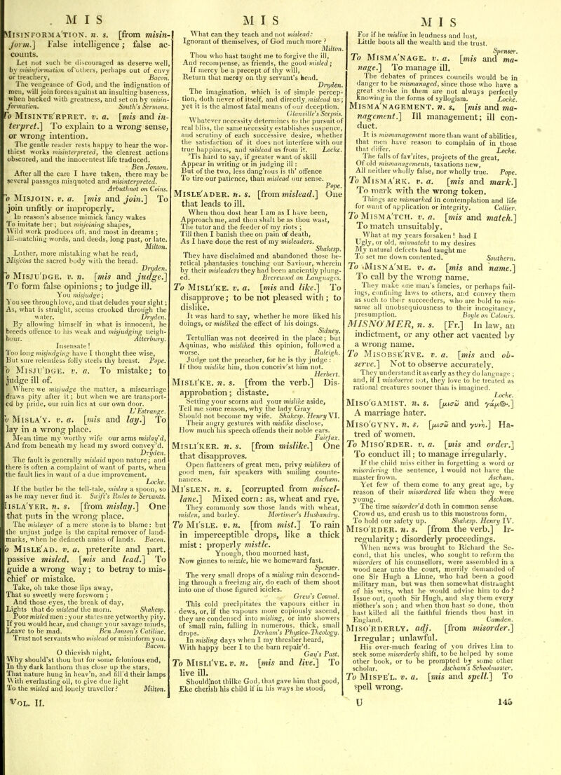 . MIS Misinforma'tion. n. s. [from misin- form.] False intelligence; false ac- counts. Let not such be discouraged as deserve well, by misinfm-mation of otliers, perhaps out of envy or treachery, Bacon. The vengeance of God, and the indignation of men, will join forces against an insulting baseness, when backed with greatness, and set on by miim- formation. South's Sermons. To Misinte'rpret. v. a. [mis and in- ter pret.] To explain to a wrong sense, or -wrong intention. The gentle reader rests happy to hear the wor thiest works tnisinterpreted, the clearest actions obscured, and the innocentest life traduced. Ben Jonson. After all the care I have taken, there may be several passages misquoted and misinterpreted. Arbuthnot on Coins. 0 MisjoiN. V. a. [mis and join.] To join unfitly or improperly. In reason's absence mimick fancy wakes To imitate her ; but misjoining shapes, 'Wild work produces oft, and most in dreams ; Ill-matching words, and deeds, long past, or late. Milton. Luther, more mistaking what he read, Misjoins the sacred body with the bread. Dry den. 0 Misju'dge. v. n. [mis and judge.] To form false opinions; to judge ill. You misjudge; You see through love, and that deludes your sight; As, what is straiglit, seems crooked through the water, Dryden. By allowing himself in what is innocent, he breeds oli'ence to his weak and misjudging neigh- buur. Atterbury. Insensate! Too \ong misjudging have I thought thee wise. But sure relentless folly steels thy breast. Pope. b Misju'dge. v. a. To mistake; to judge ill of. Where we misjudge the matter, a miscarriage draws pity after it; but when we are transport- ed by pride, our ruin lies at our own door. L' Estrange. V Misla'y. V. a. [mis and lay.] To lay in a wrong place. Mean time my worthy wife our arms mislay'd, And from beneath my head my sword conve^'d. Dvyden. The fault is generally mislaid upon nature; and there is often a complaint of want of parts, when the fault lies in want of a due improvement. Locke. If the butler be the tell-tale, mislay a spoon, so as he ma3' never find it. Swift's Rules to Servants. [isla'yer. n. s. [from mislay.] One that puts in the wrong place, Thi mislayer of a mere stone is to blame: but the unjust judge is the capital remover of land- marks, when he defineth amiss of lands. Bucon. 'h Misle'ad. V. a. preterite and part, passive misled, [mis and lead.] To guide a wrong way; to betray to mis- chief or mistake. Take, oh take those lips away. That so sweetly were forsworn ; And those eyes, the break of day. Lights that do misiead the morn. Shakesp. Poor misled men : your stales are yetworthy pity. If you would hear, and change your savage minds, Leave to be mad. Ben Jonson's Catiline. Trust not servants who m/sifarf or misinform you. Bacon. O thievish night, Why should'st thou but for some felonious end, In thy dark lanthorn thus close up the stars. That nature hung in heav'n, arid fill'd their lamps ^\ ith everlasting oil, to cive due light To the misled and lonely travellerMilton. Vol. II. M I S j What can they teach and not mislead: Ignorant of themselves, of God much more ? Milton. Thou who hast taught me to forgive the ill. And recompense, as friends, the good misled; If mercy be a precept of thy will, Reliurn that merey on thy servant's head. Dryden. The imagination, which is of simple percep- tion, doth never of itself, and directly, misZead us; yet it is the almost fatal means of our deception. (ilanville's Scepsis. Whatever necessity determines to the pursuit of real bliss, the sanienecessity estahlislies suspence, and scrutirry of each successive desire, whether the satisfaction of it docs not interfere with our true happiness, and mislead us from it. Locke. 'Tis hard to say, if greater want of skill Appear in writing or in judging ill : But of the two, less dang'rous is th' offence To tire our patience, than mislead our sense. Pope. Misle'ader. w. «. [from mislead.] One that leads to ill. When thou dost hear I am as I have been. Approach me, and thou shall be as thou wast. The tutor and the feeder of my riots ; Till then I banish thee on pain ttf death. As I have done the rest of my misleaders. Shakesp. They have disclaimed and abandoned those he- retical phantasies touching our Saviour, wherein by their misleaders they hart been anciently plung- ed. Brerewood on Languages. To Misli'ke. v. a. [mis and like.] To disapprove; to be not pleased witli; to dislike. It was hard to say, whether he more liked his doings, or misliked the effect of his doings. Sidney. Tertullian was not deceived in the place ; but Aquinas, who misliked this opinion, followed a worse. Raleigh. Judge not the preacher, for he is thy judge : If thou mislike him, thou conceiv'st him not. Herbert. Misli'ke. n. s. [from the verb.] Dis- approbation ; distaste. Setting your scorns and your mislike aside, Tell me some reason, why the lady Gray Should not become my wife. Shakesp. Henry VI. Their angry gestures with mislike disclose. How much his speech offends their noble ears. Fairjax. Misli'ker. n. s. [from mislike.] One that disapproves. Open flatterers of great men, privy mislikers of good men, fair speakers with smiling counte- nances. Ascham. Mi'slen. n. s. [corrupted from miscel- lane.] Mixed corn: as, wheat and rye. They commonly sow those lands with wheat, mislen, and barley. Mortimer's Husbandry. To Mi'sLE. V. n. [from mist.] To rain in imperceptible drops, like a thick mist: properly mistle. Ynough, thou mourned hast, Now ginnes to mizzle, hie we homeward fast. Spenser. The very small drops of a misling rain descend- ing through a freeizng air, do each of them shoot into one of those figured icicles. Crew's Cosmol. This cold precipitates the vapours either in dews, or, if the vapours more copiously ascend, they are condensed into misling, or into showers of small rain, falling in numerous, thick, small drops. Derliam's Physico-Theoiogy. In misling days when 1 my thresher heard, With happy beer I to the barn repair'd. Gay's Past. To Misli've. t>, ?z. [mis and live.] To live ill. Should'not thilke God, that gave him that good, Eke cherish his child if in his ways he stood, M I S For if he mislive in leudness and lust. Little boots all the wealth and the trust. Spenser. To MiSMA nage. v. a. [mis and ma- nage.] To manage ill. The debates of princes councils would be in danger to be mismanaged, since those who have a treat stroke in them are not always perfectly nowing in the forms of syllogism. Locke. Misma'nagement. n. s. [mis and ma- nagement.] Ill management; ill con- duct. It is mismanagement more than want of abilities, that men have reason to complain of in those that differ. Locke. The falls of fav'rites, projects of the great. Of old mismanagements, taxations new. All neither wholly false, nor wholly true. Pope. To Misma'rk. v. a. [mis and mark.] To mark with the wrong token. Things are mismarhed in contemplation and life for want of application or integrity. Collier. T'oMisma'tch. v. a. [mis and match.] To match unsuitably. What at my years forsaken ! had I Ugly, or old, mismatcht to my desires My natural defects had taught me To set me down contented. Southern. To .Misna'me. v. a. [mis and name.] To call by the wrong name. They make one man's fancies, or perhaps fail- ings, confining laws to otliers, and convey them as such to their succeeders, who are bold to mis- name all unobsequiousness to their incogitancy, presumption. Boyle on Colours. MISNOMER, n. s. [Fr.] In law, an indictment, or any other act vacated by a wrong name. To Misobse'rve. v. a. [tnis and ob- serve.] Not to observe accurately. They understand it as early as they do language ; and, if I misobserve ifjt, they love to be treated as rational creatures sooner than is imagined. Locke. Miso'gamist. n. s. [fiic-w and yufA®-.] A marriage hater. Miso'gyny. n. s. [^itjS and ywti.] Ha- tred of women. To Miso'rder. v. a. [mis and order.] To conduct ill; to manage irregularly. If the child miss either in forgetting a word or misordtring the sentence, 1 would not have the master frown. Ascham. Yet few of them come to any great age, by reason of their misordered life when they were young. Ascham. The time misorder'd doth in common sense Crowd us, and crush us to this monstrous form. To hold our safety up. Shakes;). Henry IV. Miso'rder. n. s. [from the verb.] Ir- regularity; disorderly proceedings. When news was brought to Richard the Se- cond, that his uncles, who sought to reform the misorders of his counsellors, were assembled in a wood near unto the court, merrily demanded of one Sir Hugh a Linne, who had been a good military man, but was then somewhat distraught of his wits, what he would advise iiim to do ? Issue out, quoth Sir Hugh, and slay them every mother's son ; and when thou hast so done, thou hast killed all the faithful friends thou hast in England. Camden. Miso'rderly. adj. [from misorder.] Irregular; unlawful. His over-much fearing of you drives him to seek some misorderly shift, to te helped by some other book, or to be prompted by some other scholar. Ascham's Schoolmaster. To Mispe'l. v. a. [mis and spell.] To spell wrong. U 146