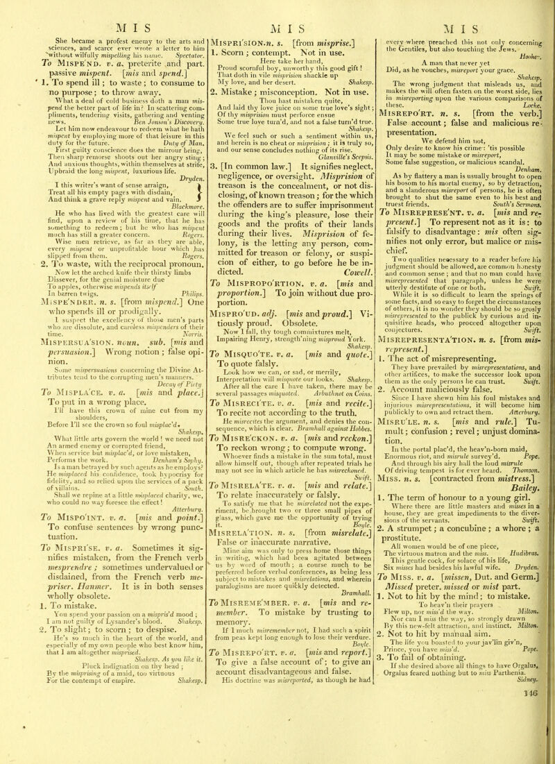 She became a profest enemy to the arts and sciences, and scarce ever wrote a letter to liim ^without wilfully mispelling his name. Spectator. To Mispe'nd. v. a. preterite and part, passive mispent. \mis and spend.] ' 1. To spend ill; to waste; to consume to no purpose; to throw away. What a deal of cold business doth a raau mis- pend the better part of life in.' In scattering com- pliments, tendering visits, gathering and venting news. Ben Jotison's Discovery. Let him now endeavour to redeem what he hath mispent by employing more of that leisure in this dut^ for the future. Duty of Man, lirst guilty conscience does the mirrour bring, Then sharp remorse shoots out her angry sting ; And anxious thoughts, witliin themselves at strife, Upbraid the long mispent, luxurious life. Dryden. I this writer's want of sense arraign, | Treat all his empty pages with disdain, > And think a grave reply mispent and vain. * Blackmore. He who has lived with the greatest care will find, upon a review of his time, that he has something to redeem; but he who has mispent ranch has still a greater concern. Rogers. Wise men retrieve, as far as they are able, every mispent or unprofitable hour which |ias slipped from them. Rogers. 2. To waste, with the recipi'ocal pronoun. Now let the arched knife their thirsty limbs Dissever, for the genial moisture due To apples, otherwise mijyjereds itself In barren twigs. Philips. MiSPe'nder. n. s. [from mispencL] One who spends ill or prodigally. 1 suspect the excellency of those men's parts who are dissolute, and careJess mis])enders of their time. Norris. iMispersua'sion. noun. sub. [rtiis and peisiiasion.^ Wrong notion ; false opi- nion. Some mispersuasiotts concerning the Divine At- tributes tend to the corrupting men's manners. Decay of Piety To Mispla'ce. v. fl. [mis and place.} To put in a wrong place. I'll have this crown of mine cut from my shoulders. Before I'll see the crown so foul misplacd^ Shakesp. What little arts govern the world ! we need not An armed enemy or corrupted friend, When service but misplac'd, or love mistaken. Performs the work. Denham's Sophy. Is a man betraj'ed by such agents as he employ's? He misplaced his confidence, took hypocrisy for fidelity, and so relied upon the services of a pack of\illa!ns. South. Shall we repine at a little inisjtlaced charity, we, who could no way foresee the eli'ect! Atterbury. To MisPO'iNT. V. a. \mis and point.] To confuse sentences by wrong punc- tuation. To MispRi'sE. V. a. Sometimes it sig- nifies mistaken, from the French verb mtsprendre ; sometimes undervalued or disdained, from the French verb me- priser. Hanmer. It is in both senses wholly obsolete. 1. To mistake. You spend your passion on a mispris'd mood ; I am not guilty of Lysander's blood. Shakesp. 2. To slight; to scorn ; to despise. He's so much in the heart of the world, and especially of my own people who best know him, that 1 am altogether misprised. Shakesp. As you like it. Pluck indignation on thy head ; By the misprising of a maid, too virtuous For the contempt of empire. Shakesp., MispRi'siON.jj. s. [from misprise.] 1. Scorn ; contempt. Not in use. Here take her hand, Proud scornful boy, unworthy this good gift! That doth in vile misprision shackle up My love, and her desert. Shakesp. 2. Mistake; misconception. Not in use. Thou hast mistaken quite, And laid thy love juice on s(mie true love's sight; Of thy mis/irisio/i must perforce ensue Some true love turn'd, and not a false turn'd true. Shakesp. We feci such or such a sentiment within us, and herein is no cheat or nmprision; it is truly so, and our sense concludes nothing of its rise. Glanville's Scepsis. 3. [In common law.] It signifies neglect, negligence, or oversight. Misprision of treason is the concealment, or not dis- closing, of known treason; for the which the offenders are to suffer imprisonment during the king's pleasure, lose their goods and the profits of their lands during their lives. Misprision of fe- lony, is the letting any person, com- mitted for treason or felony, or suspi- cion of either, to go before he be in- dicted. Cowell. To Mispropo'rtion. v. a. [mis and proportion.] To join without due pro- portion. MispRo'UD. flf//. [mis and proud.] Vi- tiovisly proud. Obsolete. Now 1 fall, thy tough commixtures melt. Impairing Henry, strength'ning misproud York. Shakes]>. To Misquo'te. V, a. [mis and quote.] To quote falsly. Look how we can, or sad, or inerrily, Interpretation will misquote our looks. Shakesp. After all the care I have taken, there may be several passages misquoted. Arbuthnot on Coins. To Misreci'te. v. a. [mis and recite.] To recite not according to the truth. He misrecites the argument, and denies the con- sequence, which is clear. Bramhall against Hobbes. To Misre'ckon. v. a. [mis and reckon.] To reckon wrong; to compute wrong. Whoever finds a mistake in the sum total, must allow himself out, though after repeated trials he may not see in which article he has misreckoned. Swift. To Misrela'te. v. a. [tnis and relate.] To relate inaccurately or falsly. To satisfy me that he misrelated not the expe- riment, be brought two or three small pipes of glass, which gave me the opportunity of trying it. Boyle. Misrela'tion. n. s. [from misrelaie.] False or inaccurate narrative. Mine aim was only to press home those things in writiiig, which had beew agitated between ' us by word of mouth; a course much to be preferred before verbal conferences, as being less subject to mistakes and misrelations, and wherein paralogisms are more quifckly detected. Bramhall. To Misreme'mber. v. a. [mis and re- member. To mistake by trusting to memor3^ If 1 much misremembcr not, I liad such a spirit from peas kept long enough to lose their verdure. Boyle. To Misrepo'rt. v. a. [mis and report.] To give a false account of; to give an account disadvantageous and false. His doctrine was misreported, as though he had every where preached this not only concerning the Gentiles, but also touching the Jews. Hooke-. A man that never yet Did, as he vouches, viisrcport your grace. Shakesp. The wrong judgment that misleads us, and makes the will often fasten on the worst side, lies in misreporting upon the various comparisons of these. Locke. Misrepo'rt. n. s. [from the verb.] False account; false and malicious re • presentation. We defend him not. Only desire to know his crime : 'tis possible It may be some mistake or misreport, Some false suggestion, or malicious scandal. Denham. As by flattery a man is usually brought to open his bosom to his mortal enemy, so by detraction, and a slanderous misreport of persons, he is often brought to shut the same even to his best and truest friends. South's Sermons. To Misreprese'nt. v. a. [mis and re- present.] To represent not as it is: to falsify to disadvantage: mis often sig- nifies not only error, but malice or mis- chief. Two qualities neaessary to a reader before his judgment should be allowed, are common honesty and common sense; and that no man could have misrepresented that paragraph, unless he were utterly destitute of one or both. Swift. While it is so difficult to learn the springs of some facts, and so easy to forget the circumstances of others, it is no wonder they should be so grosly misrepresented to the publick by curious and in- quisitive heads, who proceed altogether upon conjectures. Swift. Misrepresenta'tion. n. s. [from mis- represent.] 1. The act of misrepresenting. They have prevailed by misrepresentations, and other artifices, to make the successor look upon them as the only persons he can trust. Swijx. 2. Accoimt maliciously false. Since I have sliewn him liis foul mistakes and injurious misrepresentations, it will become him publickly to own and retract them. Atterbury. Misru'le. n. s. [mis and rule.] Tu- mult ; confusion ; revel; unjust domina- tion. In the portal plac'd, the heav'n-born maid. Enormous riot, and misrule survey'd. Pope. And through his airy hall the loud misrule Of driving tempest is for ever heard. Thomson. Miss, n, s. [contracted from mistress.] Bailey, 1. The term of honour to a young girl. Where there are little masters and misses in a house, they are great impediments to the diver- sions of the servants. Swift. 2. A strumpet; a concubine ; a whore ; a prostitute. All women would be of one piece. The virtuous matron and the miss. Hudibras. This gentle cock, for solace of his life. Six misses had besides his lawful wife. Dryden, To Miss. v. a. [missen, Dut. and Germ.] Missed preter, missed or mist part. 1. Not to hit by the mind; to mistake. To heav'n their prayers Flew up, nor miss'd the way. Milton.. Nor can I miss the way, so strongly drawn By this new-felt attraction, and instinct. Milton. 2. Not to hit by manual aim. The life you boasted to your jav'lin giv'n, Prince, you have miss'd. Pope. 3. To fail of obtaining. If she desired above all things to hare Orgalus, Orgaius feared nothing but to miss Parthenia. Sidney..