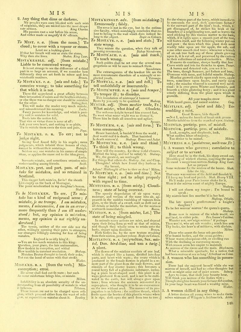 2. Any tiling that dims or darkens. My peoples ejes once blinded with such mists of sus-ijicioi), they are misled into the most despe- rate actions. King Charles. His passion cast a mist before his sense, And either made or magnify'd th' oiFence. Dryden. To Mist. v. a. [from the noun.] To cloud ; to cover with a vapour or steam. Lend nie a looking-glass ; If that her breath will mist or stain the stone. Why then she 1 ives. Shakes. King Lear, Mista'keable. adj. [from mistake.'] Liable to be conceived wronar. It 15 not strange to see the difference of a third part in so large an account, if we consider how differently tliey are set forth in minor and less mistakeahle numbers. Broiim. To Mista'ke. v. a. \mh and talie.'\ To conceive wrong; to take something for that which it is not. These did apprehend a great affinity between their invocation of saints and the heathen idolatry, or else there was no danger one should be mistaken for the other. Stiilingjieet. Tliis will make the reader very much mistake, and misunderstand his meaning. Locke. Fancy passes fur knowledge, and what is pret- tily said is mistaken for solid. Locke. Fools into the notion fall, That vice or virtue there is none at all ; Ask your own heart, and nothing is so plain, 'Tis to mistake them costs the time and pain. Po]ie. To Mista'ke. v. n. To err; not to judi^e right. Seeing God found folly in his angels; mens judgments, which inhabit these houses of clay, cannot be without their mistakin<^s. Raleigh. Seldom an y one mistakes in his names of simple ideas, or applies the name red to the idea green. Locke. Servants mistake, and sometimes occasion mis- understanding among friends. Swift. MiSTA EN. pret. and part. pass, of mis- take for mistaken, and so retained in Scotland, This dagger hath mistaken, for lo ! the sheath Lies empty on the back of Montague, The point missheathed in my daughter's bosom. Shakesp. To be Mista'ken. To err. [To mis- take has a kind of reciprocal sense; / mistake, je me trompe. I am mistaken, means, / misconceive, I am in an error; more frequently than I am ill under- stood ;^ but, my opinion is mistaken, means, my opinion is not rightly im- dersiood.] The towns, neither of the one side nor the other, willingly opening their gates to strangers, nor strangers willmgly entering for fear of being mistaken. Sidney. England is so idly king'd: —You are too much mistaken in this king: Question, your grace, the late ambassadors. How modest in exception, and withal How terrible hi constant resolution. Shakesp. Mistaken Brutus thought to break their yoke. But cut the bond of union with that stroke. Waller. IMista'ke. n. s. [from the verb.] Mis- conception; error. He never shall find out fit mate ; but such As some misfortune brings him, or mistake. Milton. Infallibility is an absolute security of the un- derstanding from all possibility of mistake in what it believes. Tillotson. Those terrors are not to be charged upon reli- gion, which pniceed either from the want of reli- gion, or superstitious 7nistakes about it. Bentley Mista'kingly. adv. [from mistaking.] Erroneously; falsly. The error is not in the eye, but in the estima- tive faculty, which mistakinglij concludes that co- lour to belong to the wall winch does indeed be- long to the object. Boyle on Colours. To Mista'te. v. a. [mis and state.] To st'ite wrong. They mistate the question, when they talk of pressing ceremonies. Bishop Saitnderson. To Miste'ach. v. a. [mis and teach.' To teach wrong. Such guides shall be set over the several con- gregations as will be sure to misteach them. Saunderson. The extravagances of the lewdest life are the more consummate disorders of a mistaught or ne- glected youth. L Estrange. To Miste'll. v. a. [mis and tell.] To tell unfaithfully or inaccurately. To Miste'mper. v. a. [mis and temper.' To temper ill; to disorder. This inundation of misteinperd humour Rests by you only to be qualified. Shakesp. Mi'ster. adj. [from mestier trade, Fr.] What mister, what kind of. Obsolete The redoross knight toward him crossed fast. To weet what mister wight was so dismay'd. There hira he finds all senseless and aghast. Spenser. To Miste'rm. v. a. [7nis and term.] To term erroneously. Hence banished, is banish'd from the world ; And world exil'd is death. That banished Is death misterm'd. Shakesp. Borneo and Juliet. To Misthi'nk. v. a. [mis and think.] To think ill; to think wrong. How will the country, fyr these woful chances, Misthink the king, and not be satisfy'd. Shakesp. We, the greatest, are misthonght For things that others do. Shakesp. .int. atul Cleop. Thouglits! which how found they harbour in thy breast, Adam ! I\Iisthoiight of her to thee so dear ! Milton. To Misti'me. V, a. [mis and time.] Not to time right; not to adapt properlj' with regard to time. Mi'stiness. n. s. [from misty.] Cloudi- ness ; state of being overcast. The speedy depredation of air upon watry moisture, and version of the same into air, ap- peareth in the sudden vanishing of vapours from glass, or the blade of a sword, such as doth not at all detain or imbibe the moisture, for the mi'stiness scattereth immediately. Bacon. Mi'stion. w. s. [from mistus, Lat.] The state of being mingled. In animals many actions are mixt, and depend upon their living form as well as that of mistion, and though they wholly seem to retain unto the body, depart upon disunion. Brown. Both bodies do, by the new texture resulting from theirmisfion, produce colour. Boyleon Colours. Mistleto'e. n, s. [myj-cekan. Sax, mis- tel, Dan. bird-lime, and tan a twig.] A plant. The flower of the mistletoe consists of one leaf, which is shaped like a bason, divided into four parts, and beset with warts ; the ovary which is produced in the female flowers is placed in a re- mote part of the plant from the male flowers, and consists of four shorter leaves; this becomes a round berry full of a glutinous substance, inclos- itig a plain heart-shaped seed : this plant is al- ways produced frfira seed, and is not to be culti- vated in the earth, but will always grow upon trees ; from whence the ancients accounted it a super-plant, who thouglit it to be an excrescence on the tree ••w ithout seed. The manner of its pro- pagation is as follows : the mistletoe thrush, which feeds upon the berries of this plant in winter when it is ripe, dotli open the seed from tree to tree; for the viscous part of the berry, which imniedia1s> ly surrounds tiie seed, doih sometimes fasten i* to the outward part of the bird's heak, which, f. fet disengaged of, he strikes his beak at the ranches o!' a neighbouring tree, and so leaves the seed sticking by this viscous matter to the bark, which, if it lights upon a smootli part of the tree, will fasten itself, and the following winter put out and grow : the trees which this plant doth most readily take upon are the apple, the ash, and some other smooth rind trees : whenever a branch of an oak tree hath any of these plants growing, upon it, it is cut off, and prcservefl by tlie curious ' in their collections of natural curiosities. Miller. If snowe do continue, sheepe hardly that fare Crave mistle and ivie for them for to spare. Ticsser. A barren and detested vale, you see it is : The trees, though Summer, yet forlorn and lean, O'ercome with moss, and baleful misselto. Shakesp, Misseltoe groweth chiefly upon crab trees, apple trees, sometimes upon hazles, and rarely upon oaks ; the misseltoe whereof is counted very medi- cinal : it is ever green Winter and Summer, and beareth a white glistering berry ; and it is a plant utterly differing from the plant upon which it groweth. Bacon. All your temples strow With laurel green, and sacred misletoe. Gay, Mi'stltke. adj, [mist and like,] Re- sembling a mist. Good Romeo, hide thyself. —Not I, unless the breath of heart-sick groans Mistlike infold me from the search of eyes. Shakesp. Misto'ld. particip. pass, of mistell. Misto'ok. particip. pass, of mistake. Look, nymphs, and shepherds, look. What sudden blaze of majesty. Too divine to be mistook. Milton. Mi'stress. n. s, [maistresse, ma1tresse,Fv.] I. A woman who governs; correlative to subject or to servant. Here stood he in the dark, his sharp sword out. Mumbling of wicked charms, conj'ringthe moon To stand s auspicious mistress.Shakesp. King Lear, Let us prepare Some welcome for the mistress of the fiouse. Shah, • Like the lily, That once was mistress of the field and flourish'd, I'll hang my head and perish. Shak. Henry VIII. He'll make your Paris louvre shake for jt. Were it the mistress court of mighty Europe. Shakesp, 1 will not charm my tongue ; I'm bound to speak ; My mistress here lies murther'd in her hed. Shakesp. Othello. The late queen's gentlewoman I a knight's daughter ! To be her mistress' mistress! the queen's queen. Shakesp. Borne now is mistress of the whole vporld, sea and land, to either pole. Ben Jonson's Catiline. Wonder not, sov'reign »?!/sf)-('ss / if perhaps Thou oan'st, who art sole wonder; much less arm Thy looks, the heav'n of mildness, with disdain. Milton. Those who assert the lunar orb presides O'er humid bodies, and the ocean guides ; Wliose waves obsequious ebb, or swelling run With the declining or encieasing moon ; With reason seem her empire to maintain As mistress of the rivers and the main. Blackmore. What a miserable spectacle, for a nation that had been mistress at sea so long ! Arbuthnot on Coins, 2. A woman who has something in posses- sion. There liad she enjoyed herself while she was mistress of herself, and Iiad no other thoughts hut such as might arise out of quiet senses. Sidney. Ages to conie, that shall your bounty hear. Will think you mistress of the Indies were ; Though streighter bounds your fortune did confine, In your larye heart was found a wealthy mine. Waller. 3. A woman skilled in any thing. A letter desires all young wives to make them- selves mistresses of Wingate's Arithnietick. Addis.