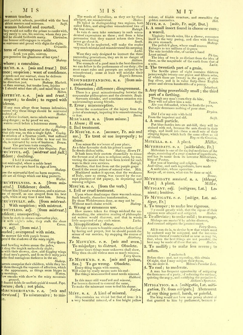 woman teacher. >ect publick schools, provided with the best a-blest masters and mistresses. Swift. woman beloved and courted. hey would not suffer the prince to conferwith. ery rarely to see, his mistress, whom they pre led he should forthwith marry. Clarendon. ice honour still engages to rer[uite e mistresses and proud with slight forslicht. Granville, term of contemptuous address. Look you pale, mistress, you perceive the ghastness of her eyes ? Shakesp whore; a concubine. RU'ST. n. s. [mis and trust.l Dif- mce; suspicion ; want of confidence. e needs not our mistrust, since he delivers othces, and what we have to do, he direction just. Shake^. Macbeth. ot then tnistrust, but tender love, injoins t I should mind thee oft; and mind thou me ! Milton. iiSTRU'sT. V. a. [mis and trust.] suspect; to doubt; to regard with idence. 'ill any man allege those human infirmities, :asons wliy these things should be mistrusted oubted of. _ _ Hooker. y a divine instinct, mens minds mistrust uiiig danger; as by proof we see, waters swell before a boisterous storm. Shakesp. ite her own book mistrusted at the sight, that side war, on this a single fight. Cotoletj. ae relation of a Spartan youth, that suffered X concealed under his robe to tear out his els, is mistrusted by men of business. Brown. The gen'rous train complies, fraud mistrusts in virtue's fair disguise. Pope. 'Ru'sTFUL. af/j. [mistrust and full.] Bdent; doubting. I hold it cowardice est mistrustful, where a noble heart 1 pawn'd an open hand in sign of love. Shakesp. ere the mistrustful fowl no harm suspects, afe are all things which our king protects. Waller. Ru'sTFULNESS. n. s. [from mis- stfuL] Diffidence; doubt. ithout him 1 found a weakness, and a mistrust- iss of myself, as one strayed from his best igth, when at any time 1 mist him. Sidney. Ru'STFULLY. adv. [from misirust- With suspicion; with mistrust. ETj'sTLESS. adj. [from mistrust.] fident; unsuspecting, Hiere he doth in stream mistrustless play, d wifli liighi's robe, tlioy stalk the shore abroad. Carew. ITY. adj. [from mist.] ouded ; overspread with mists, he morrow fair with |)urple beams pers'd the shadows of the misty night. Fairy Queen. oud howling wolves arouse the jades, t drag the tragick melancholy night; 0 with their drowsy, slow, and flagging wings dead men's graves, and from their misty jaws athe foul contagious darkness in the air. Shakesp. arents overprize their children, while they be- 1 them through the vapours of affection, which the appearance, as things seem bigger in V mornings. _ Wotton. w smoaks with show'rs the misty mountain ground, floated fields lie undistinguish'd round. Pope. bscure; dark ; not plain. vIisuNDERSTAND. v. a, [mis and iersiund.] To misconceive ; to mis- e. V The words of Terlullian, as tliey are by them alledged, are misunderstood. -Hooker He failed in distinguishing two regions, boti called Eden, and altogether misundmtood two of the four rivers, Raleigh. In vain do men take sanctuary in such misun- derstood expressions as these ; and from a false persuasion that they cannot reform their lives never go about it. South. 'J'liis, ifit be neglected, will make the reader very much mistake and misunderstand his meaning. Locke. Were they only designed to instruct the three succeeding generations, they are in no danger of being misunderstood. Addison. The example of a good man is the best direction we can follow in the performance of our duty ; the most exact rules and precepts are subject to be misunderstood; some at least will mistake their meaning. Rogers's Sermons. Misunderstanding, n. s. [from mis understand,] 1. Dissension; difference; disagreement. There is a great misunderstanding betwixt the corpuscular philosophers and the chemists. Boyle Servants mistake, and sometimes occasion mis- understandings among friends. Swft. 2. Error; misconception. Sever the construction of the injury from the point of contempt, imputing it to misunderstanding or fear. Bacon. Misu'sAGE. n. s. [from misuse.] 1. Abuse; ill use. 2. Bad treatment. To Misu'sE. V. a. [mesuser, Fr. mis and use.] To treat or use improperly; to abuse. You misuse the rev'rence of your place. As a false favourite doth his prince's name In deeds dishon'rahle. Shakesp. Henry IV. It hath been their custom shamefully to misuse the fervent zeal of men to religious arms, by con- verting the monies that have been levied for such wars to their own services. Raleigh. Bacchus, that first from out the purple grape Crush'd the sweet poison of misused wnie. Milt. Machiavel makes it ap|)ear, that the weakness of Italy, once so strong, was caused by the cor- rupt practices of the papacy, in depraving and misusing religion. South. Misu'sE. n. s. [from the verb.] 1. Evil or cruel treatment. Upon whose dead corpse there was such misuse, Such beastly, shameless transformation, By those Welshwomen done, as may not be Without much shame retold. Shakesp. 2. Wrong or erroneous use. How names taken fur things mislead the un- derstanding, the attentive reading of philosophi- cal writers would discover, and that in words little suspected of any such misuse. Locke. 3. Misapplication ; abuse. We have reason to humble ourselves before God by fasting and prayer, lest he should punish the misuse of our mercies, by stopping the course of them. Atterburu. To Misvv'e'en. v. n. [mis and ween.] To misjudge; to distrust. Obsolete. Latter times things more unknown shall show. Why then should witless man so much misween. Fairy Queen. To Miswe'nd. v. n. [mis and penban, Sax.] To go wrong. Obsolete. Every thing begun with reason, Will come by ready means unto his end : But things miscounselled must needs miswend. Hubberd. In this maze still wand'red and miswent. For heaven decreed to conceal the same, To make the miscreant more to feel his shame. Fairfax. Mi'sY. n. s. A kind of mineral. M/s!/contains no vitriol but that of iron; it is a very beautiful mineral, of a fine bright yellow M IT colour, of friable structure, and resembles the golden marcasites. Hill. Mite. n. s. [mite, Fr. mijt, Dut.] 1. A small insect found in cheese or corn; a weevil. Virginity breeds mites, like a cheese, consumes itself to the very paring, and dies with feeding its own stomach. Shakesp. Ihe polish d glass, whose small convex Enlarges to ten millions of degrees The mite invisible else, of nature's hand Least animal. p/, The idea of two is as distinct from the idea of three, as the magnitude of the earth from that of ^ V^''- Locke. 2. The twentieth part of a grain. The Seville piece of eight contains thirteen pennyweight twenty-one grahis and fifteen mites, of which there are twenty in the grain, of ster- ling silver, and is in value forty-three English pence and eleven hundredths of a penny. Arbuthnot. 3. Any thing proverbially small; the third part of a farthing. Though any man's corn tliey do bite, They will not allow hi-m a mite. Tusser. Are you defrauded, when he feeds the poor,' Our mite decreases nothing of your store. r.. , T , Uryden. Did 1 e er my mite v. ith-Iiold From the impotent and old. Swift. 4. A small particle. Put blue-bottles into an anl-hill, thev will be stained with red, because ihe ants thrust in their stings, and instil into them a small mite of their stinging liquor, which hath the same effect as oil of vitriol. Ray on the Creation. Mite'lla. n. s. A plant. Miller. Mi'thridate. n. s. [mitliridaie, Fr.] Mithridate is one of the capital medicines of the shops, consisting of a great number of ingredients, and has its name from its inventor Mithridates, king of Pontus. Quincy. But you of learning and religion. And virtue, and such ingredients, have made Amithridate, whose operation Keeps off, or cures, what can be done or said. Donne. Mi'thridate mustard, n. s. [thiaspi, Lat] A plant. Millei\ Mi'tigant. ridj. [mitigans, Lat.] Le- nient ; lenitive. To Mi'tigate. v. a. [mitigo, Lat. mi- tiger, Fr.] 1. To temper ; to make less rigorous. \> e could greatly wish, that the rigour of their opinion were allayed and mitigated. Hooker. 2. To alleviate ; to make mild ; to assuage. Mishaps are master'd by advice discreet. And counsel mitigates the greatest smart. Fairy Queen. All it can do is, to devise how that wliich must be endured may be milignted, and the incoiive- niencies thereof countervailed as near as may be, that, when the best things are not possible, the best may be made of those that are. Hooker. 3. To mollify ; to make less severe; to soften. I underto<ik Before thee: and, not re|.enting, this obtain Of right, that I maj' mitigate tlieir doom. On me deriv'd. Milton's Paradise Lost. 4. To cool; to moderate. A man has frequent opportunity of mitigating the fierceness of a party, <if softening the envious, quieting the angiy, and rectifying the piejudiced. Addison's Spectator. Mitiga'tion. n. s. [mitigatio, l.at. miti- gation, Fr. from miligate.] Abatement of any thing penal, harsh, or painful. The king would not have one penny abated of tliat granted to hiro by parliament, because i'