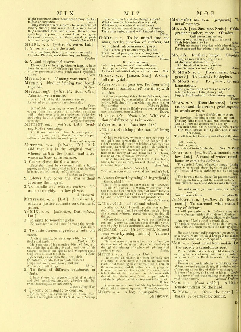MIX might encouraf;e other countries to pray the lilie release or mitigation. Bacon. They caused divers subjects to he indicted of sundry crimes ; and when the bills were found they coniniitted them, and suffered them to lan- guish long in prison, to extort from them great fines and ransoms, which they termed composi- tions and mitigations. Bacon's Henry VII. MI TRE, n. s. [mitre, Fr. mitra, Lat.] J. An ornament for the head. Nor Pantheus, thee, thy mitre nor the bands Of awful Phoebus, sav'd from impious hands. Dryden. 2. A kind of episcopal crown. Bishopricks or burning, miti'es or faggots, have been the rewards of ditlerent persons, according .-■ as they pronounced these consecrated syllables, or not. Watts. Mi'tre. ) n. s. [Among workmen.] A Mi'ter. ) kind of joining two boards together. Miller. Mi'tred. adj. [mitre, Fr. from tnitre.] Adorned with a mitre. Shall the loud herald our success relate. Or initred priest appoint the solemn day ? Prior. Mitred abbots, among us, were those that were exempt from the diocesan's jurisdiction, as having within tiieir owji precincts episcopal authoriry, and being lords in parliament were called abbots sovereign. Aylijfe's Parergon. Mi'ttent. adj. [mittens, Lat] Send- ing forth; emitting. The fluxion proceedeth from humours peccant in quantity or qualily, thrust forth by the part mittent upon the inferior weak parts. Wisemaji's Surgerv. Mi'ttens. n. s. [mitaine, Fr.] It is said that mil is the original word; ■whence mitten the plural, and after- wards mittens, as in chicken. 1. Coarse gloves for the winter. December must be expressed with a horrid aspect, as also January clad in Irish rug, holding in furred mittens the sign of Capricorn. Peacham on Drawing. 2. Gloves that cover the arm without covering the fingers. 3. To handle one without mittens. To use one roughly. A low phrase. Ainsworth. Mi'ttimus. n. s. [Lat.] A warrant by which a justice commits an offender to prison. To MIX. V. a. [missckeji, Dut. misceo, Lat.] 1. To unite to something else. Ephraimhath mixed himself among the people. Has. vii. 8 2. To unite various ingredients into one mass. A mixed multitude went up with them, and flocks and herds. Exod. xii. 38. He sent out of his mouth a blast of fire, and out of his lips a flaming breath, and out of his tongue he casts out sparks and tempests ; and they were all inixt together. 2 Esdr. Air, and ye elements, the eldest birth Of nature's womb, that in quaternion run Perpetual circle, multiform ; and mix And nourish all things. Milton. 3. To form of different substances or kinds. 1 have chosen an argument, miit of religious and civil considerations; and likewise mixt be- tween contemplative and active. Bacon's Holy War. 4. To join; to mingle; to confuse. Brothers, you mix your sadness with some fear ; This is the English not the Tufkish court. Shahesp. M I Z She turns, on hospitable thoughts intent; What choice to choose for delicacy best. What order, so contriv'd as not to mix Tastes, nor well join'd, inelegant, but bring Taste after taste, upheld with kindest change. Milton. To Mix. v. n. To be united into one mass, not by junction of surfaces, but by mutual intromission of parts. But is there yet no other way, besides These painful passages, how we may come To death, and mix with one connatural dust? Milton. If spirits embrace. Total they mix, union of pure with pure Desiring ; or restrain'd conveyance need As flesh to mix with flesh, or soul with soul. Milt. Mi'xen. n. s. [mixen, Sax.] A dung- liill; a laystal. Mi'xTiON. n. s. [mixtion, Fr. from mix.'] Mixture ; confusion of one thing with another. Others perceiving this rule to fall short, have pieced it out by the mixtion of vacuity among bodies, believing it is that which makes one rarer than another. Digby on Bodies. Tliey are not to be lightly past over as elemen- tary or subterraneous mix:lions. Brown. Mi'xTLY. adv. [from mix.] With coali- tion of different parts into one. Mi'xTURE. n. s. [mixtura, Lat] 1. The act of mixing; the state of being mixed. O happy mixture, wherein things contrary do so qualify and correct the one the danger of the other's excess, that neither boldness can make us presume, as well as we are kept under with the sense of our own wretchedness; nor, while we trust in the mercy of God through Christ Jesus, fear be able to tyrannize over us ! Hooker. Those liquors are expelled out of the body, which, by tlieir mixture, convert the aliment into an animal liquid. Arbuthnot. I, hj' baleful furies led, W ith monstrous mixture stain'd my mother's bed. Pojie. 2. A mass formed by mingled ingredients. Come, phial!—— What if this mixture do not work at all ? Shahesp. While we live in this world, where good and bad men are blended together, and where there is also a mixture of good and evil wisely distributed by God, to serve the ends of his providence. Atterburys Sermons, 3. Tliat which is added and mixed. Neither can God himself be otherwise under- stood, than as a mind free and disentangled from all corporeal mixtures, perceiving and moving all things. Stillingfleet. Cicero doubts whether it were possible for a community to exist, that had not a prevailing mix- ture of piety in its constitution. Addis. Freeholder. Mi'zMAZB. n. s. [A cant word, formed from maze by reduplication.] A maze; a labyrinth. Those who are accustomed to reason have got the true key of books, and tiie clue to lead them through the mizmaze of variety of opinions and authors to truth. Locke. Mi'zzEN. n. s. [mezaen, Dut.] The mizzen is a mast in the slern or back part of a ship : in some large ships there are two such masts, that standing next the main mast is called the main mizzen, and the other near the poop the bonaventure miszen: the length of a mizzen mast . is half that of the main mast, or the same with that of the main topmast from the quarterdeck, and the length of the mizzen topmast is half that. Bailey. A commander at sea had his leg fractured by the fall of his mizzen topmast. WisemansSiorgery. Mi'zzY. n. s. A bog; a quagmire. Ainsworth. M O B Mnemo'nicks. n. s. [jAwipLOHXii.] Thi act of memory. Mo. adj. [ma. Sax. mae, Scott.] Makiiij greater number; more. Obsolete. Calliope and muses mo, Soon as your oaken pipe begins to sound Their ivory lutes lay by. Spensv, With oxbows and oxyokes, with other things m, For oxteem and horseteem in plough for to l'o. Mo. adv. Further; longer. Obsolete Sing no more ditties, sing no mo Of dumps so dull and heavy ; The frauds of men were ever so. Since Summer was first leafy. Shaka, To MOAN. V. a. Jfrom maenan, Sax. ti grieve.] To Lament; to deplore. To Moan. v. n. To grieve; to mak lamentation. The gen'rous band redressive search'd Into the horrors of the gloomy jail, Unpity'd and unheard, where misery moans, Thimaii Moan. n. s. [from the verb.] Lamer tation ; audible sorrow; grief expresse in words or cries. I have disabled mine estate, By shewing something a more swelling port Than my faint means would grant continuance; Nor do 1 now make moan to be abridg'd From such a noble rate. Shakcsp. Merck. ofVem The fresh stream ran by her, and murmm' her moans; The salt tears fell from her, and soften'd the stone Ska\ Sullen moans, Hollow groans. And cries of tortur'd ghosts. Pope's St. Cxalk Moat. n. s. [motte, Fr, a mound ; mot low Lat.] A canal of water round house or castle for defence. The castle I found of good strength, havinj great moat round about it, the work of a nol gentleman, of whose unthrifty son he had bougl it. ' SidjiS The fortress thrice himself in person storm'dj Your valour bravely did th' assault sustain, And fill'd the moats and ditches with the slain, Dryda No walls were yet, nor fence, not mote, » mound. Nor drum was heard. Dryden's Oti To Moat. v. a. [matter, Fr. from ti noun.] To surround with canals b way of defence. I will presently to St. Luke's; there at tl moated Grange resides this dejected Mariana. Shakesp. Measure for MeuJll! An arm of Lethe, with a gentle flow, The palace moots, and o'er the pebbles creeps, And with soft murmurs calls the coming sleeps, Drydt He sees he can hardly approach greatness, Vi as a moated castle, he must first pass the mud at filth with which it is enc6mpassed. Dryde Mob. n. s. [contracted from mobile, Lii The croud; a tumultuous rout. Parts of different species jumbled together, a cording to the mad imagination of the dawber; very monster in a Bartholomew-fair, for the m to gape at. Dryde Dreams are but interludes, which fancy make \Vhen monarch reason sleeps, this mimick wakei Compounds a medley of disjointed things, ' A Court of coblers, and a mob of kings. Dryit A cluster of mob were making themselves men with their betters. Addison Freeholdl Mob. n. s. [from moble.'] A kind female undress for the head. To Mob. v. a. [from the noun.] 1 harass, or overbear by tumult. 15