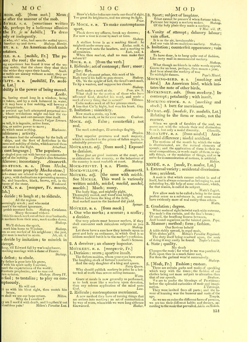 BiSH. adj. [from mob.] Mean; le after the manner of the mob. Io'ble. I', a. [sometimes written ble, perhaps by a ludicrous allusion the Fr. je in habille.] To dress ssly or inelegantly, t who, oh ! who, had seen the mohled qiicc barefoot up and down. Shakesp. Hamlet. BY. n. s. An American drink made otatoes. ILE. 71. s. [mobile, Fr.] The po ce; the rout; the mob, ng experience has found it true of the un Ling mobile, that tlie closer they shut their the wider they open their hands. South. e mobile are uneasy without a ruler, they are jss with one. L'Estrange. LiTY. n. s. [mobility, Fr. mobi- }, Lat.] bility is the power of being moved. Locke. 11, having stood long in a window, being :e taken, and by a cork balanced in water, e it may have a free mobility, will bewray a of inquietude. Wotton. e present age hath attempted perpetual nm- , whose revolutions might out-last the ex.- ary mobility, and out-measure time itself. Browns Vulgar Errours, )u tell, it is ingenite, active force, lity, or native power to move ; is which mean nothing. BliKkmore. nbleness ; activity. le Romans had the advantage by the bulk of ships, and the fleet of Aiitiochus in the .nessand mobility of theirs, which served them eat stead in the flight. Arbuthnot. cant language.] The poptiiace. e singled you out with her eye as commander ief of the mobility. Drydens Don Sebastian. ikleness; inconstancy. Ainsworth. lo-STONE, n. s. [from nioclia, efore more properly Mocha-stone.'] ocho-stones are related to the agat, of a clear y grey, with declinations representing mosses, bs, and branches, black, brown, red, in the tance of the stone. Woodward. OCK. V. a. [mocquer, Fr. moccio, Ish.] deride ; t6 laugh at; to ridicule. All the regions eemingly revolt; and who resist mock'd for valiant ignorance, perish constant fools. Sliakesp. Coriolams. Many thousand widows Ithishis mocK?iiO£-fc out of their dear husbands; k mothers from their sons, mock castles down. Shakesp. We'll dishorn the spirit, mock him home to Windsor. Shakesp. m as one mocked of his neighbour ; the just, gilt man is mocked to scorn. Job, xii. 4. deride by imitation; to mimick in tempt. ong, till Edward fall by war's mischance, mucking marriage with a dame of France. Shakesp. defeat; to elude, y father is gone into his grave, with his spirit sadly I survi-ve, ioc/c the expectations of the world ; 'rustrate prophecies, and to raze out cn o()inion. Shakesp. Henry IV. 3 fool; to tantalize; to play on con- nptuously. He will not k us with his blest sight, then snatch him hence, in shall we see our hope return. Milton. Why do I overlive ? y am I mock'd vihh death, and lengthen'd out deathless pain.' Milton's Paradise Lost. Heav'n's fuller influence ?nor/cji ourdazzi'd sight, Too great its brightness, and too strong its light. Prior. To Mock. v. n. To make contemptuous sport. Pluck down my officers, break my decrees ; For now a time is come to mock at form. Shakesp. A stallion horse is as a mocking friend : he neigheth under every one. Ecclus. xxiii. 6. A reproach unto the heathen, and a mocking to all countries. Ezek. xxii. 4. When thou mockest, shall no man make thee asham'd ? Job. Mock. n. s. [from the verb.] 1. Ridicule; act of contempt; fleer ; sneer; ^ibe; flirt. Tell the pleasant prince, this mock of his Hath turn'd his balls to gun-stones. Shakesp. Oh, 'tis the spight of bell, the fiend's arch mock. To lip a wanton, and suppose her chaste. Shakesp. Fools make a mock at sin. Prov. xiv. 9. What shall he the port ion of those who have afFronted God, derided his word, and made a 7iiock of every thing that is sacred.' Tillolson. Colin makes mock at all her piteous smart, A lass that Cic'ly bight, bad won his heart. Gay. 2. Imitation ; mimickry. Now reach a strain, my hitp, Above her mock, or be for ever mute. Craskaw. Mock. adj. False; counterfeit; not real. The mock astrologer, El astrologo fing'do. Drydcn. That superior greatness and mock majesty, which is ascribed to the prince of fallen angels, is admirably preserved. Spectator. Mo'cKABLE. adj. [from mock.] Exposed to derision. Those that are good manners at the court, are as ridiculous in the country, as the behaviour of the country is most mockable at court. Shakesp. MoCK-PRivET. 1 n. s. Plants. MocK-wiLLOW. J Ainsworth. Mo'cKEL. adj. [the same with mickle. See MiCKLE. This word is variously written mickle, mickel, mochil, mochel, muckle.] Much; many. The body bigg, and mightily pight. Thoroughly rooted, and wond rous height. Whilom had been the king of the field. And mockell mast to the husband did j'ield. Spenser. Mo'cKER. n. s. [from mock.] 1. One who mocks ; a scorner; a scoffer; a derider. Our very priests must become mockers, if they shall encounter such ridiculous subjects as you are. Shakesp. Let them have a care how they intrude upon so great and holy an ordinance, in which God is so seldom mocked but it is to the moc/cer'.s confusion. South's Sermons. 2. A deceiver ; an elusory impostor. Mo'cKERY. n. s. [niocqnerie, Fr.] 1. Derision : scorn; sportive insult. The forlorn maiden, whom your eyes have seen, The laughing-stock of fortune's mockeries, And the ordy daughter of a king and queen. Fairy Queen. Why should publick mockery in print be a bet- ter test of truth than severe railing sarcasms. Watts. Grace at meals is now generally so performed, as to look more like a mockery upon devotion, than any solemn application of the mind unto God. Law. 2. Ridicule ; contemptuous merriment. A new method they have of turning things that are serious into mockery ; an art of contradiction by way of scorn, wherewith we were long sithence forewarned. Hooker. 3. Sport; subject of laughter. What cannot be preserv'd when fortune takes, Patience her injury a mockery makes. Shakesp. Of the holy place they made a mockery. 2 Mac. viii. 17. 4. Vanity of attempt; delusory labour; vain effort. It is as the air, invulnerable; And our vain blows malicious mockery. Shakes.}). 5. Imitation; counterfeit appearance; vain show. To have done, is to hang quite out of fashion. Like rusty mail in monumental mockery. What thoash no friends in sable weeds appear, Grieve for an hour, perliaps, then mourn a year, And bear about the mockery of woe To midnight dances. Pope's Miscet. MOCKING-BIRD. w. s. [mocking; and bird.] An American bird, which imi- tates the note of other birds. Mo'CKiNGLY. adv. [from mockeri/.] In contempt; petulantly ; with insult. MocKiNG-STOCK. n. s. [mocking and stock.] A butt for merriment. Mo'dal. adj. [module, Fr. modalis, Lat.] Relating to the form or mode, not the essence. When we speak of faculties of the soul, we assert not with the schools their real distinction frMn it, biit only a modal diversity. Glaniille. Moda'lity. n. s. [from modal.] Acci- dental difference; niodal accident. The motions of the mouth by which the voice is discriminated, are the natural elements of speech; and the application of them in their se- veral compositions, or words made of them, to sig- nify things, or the modalities of things, and so to serve for communication of notions, is artificial. , Holder, MODE. n. s. [mode, Fr. modu.?, Lat.] 1. External variety; accidental discrimina- tion; accident. A mode is that which cannot subsist in and of itself, but is always esteemed as belonging to, and subsisting by, the help of some substance, which, for that reason, is called its subject. Watts's Logick. Few allow mode to be called a being in the same perfect sense as a substance is, and some modes have evidently more of real entitythan others. Watts. 2. Gradation; degree. What modes of sight betwixt each wide extreme. The mole's dim curtain, and the linx's beam ; Of smell, the headlong lioness between. And hound sagacious on the tainted green. Pope. 3. Manner; method; form; fashion. Our Saviour beheld A table richly spread, in regal mode, With dishes pil'd. Milton's Paradise Pegained. The duty itself being resolved upon, the mode of doing it may easily be found. Taylor's Guide. 4. State; quality. IMy death Changes the mode; for what in me was purchas'd, Falls upon thee in a much fairer sort, For thou the garland wear'st successively. Shakesp. 5. [Mode, Fr.] Fashion ; custom. There are certain garbs and modes of speaking which vary with the times ; the fashion of our clothes being not more subject to alteration than that of our speech. Denham. \^ e are to prefer the blessings of Providence before the splendid curiosities of mode and imagi- nation. L'Estrange. They were invited from all parts ; and the fa- vour of learning was the humour and mode of the age. Temple. As we see on coins the different faces of persons, we see too their different habits and dresses, ac- cording to the mode that prevailed./icZc/ts. unMedals.