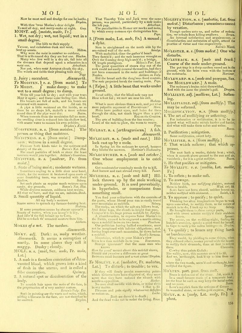 Now he must moil and drudge for one he loaths. Dryden. With thee 'twas Marian's dear delij^ht To moi/all day, and merry-make at night. Gay. MOIST, adj. [moiste, moite, Fr.] 1. Wet, not dry; wet, not liquid; wet in a small degree. I'he hills to their supply Vapour, and exhalation dusk and moist, Sent up amain. M.ilton. Why were the moist in number so outdone. That to a thousand dry they are but one. Blackm. Many who live well in a dry air, fall into all the diseases that depend upon a relaxation in a moist one. Arbuthnot. Nor yet, when moist Arcturus clouds the sky. The woods and fields their pleasing toils deny. Pope 2, Juicy ; succulent. Ainsworth. jTo Moisten. Iv. a. [from moist.'] To To Moist. j make damp ; to make wet to a small degree; to damp. Write till your ink be dry ; and with your tears Moist it again ; and frame some feeling line, 67iafc. His breasts are full of milk, and liis hones are moistened with marrow. Job xxi. 24. A I'ipe a little moistened on the inside, so as there be no drops left, niaketh a more solemn sound than if the pipe were dry. Bacon. When torrents from the mountains fall no more, the swelling river is reduced into his shallow bed, with scarce water to moisten his own pebbles. Dryden s Mneid. M'oisTENER. n. s. \f\-om moisten.'] The person or thing that moistens. Mo'lSTNESS. w. s. [from moist.] Damp- ness ; wetness in a small degree. Pleasure both kinds take in tlie moKtness and density of the air. Bacon's Nut. Hist. The small particles of brick or stone the least moistncss would join together. Addison's Guardian. Moisture, n. s, \inoiteur, Fr. from moist.] 1. State of being moist; moderate wetness. Sometimes angling to a little river near hand, wbicli, fur the moisture it bestowed upon roots of some flourishing trees, was rewarded with their shadow. Sidney. Set such plants as require much moisture upon sandy, dry grounds. Bacons Nat. Hist. While dryness moisture, coldness heat resists, All that we have, and that we are, subsists.DeiiTi. 2. Small quantity of liquid. All my body's moisture Scarce serves to quench niy furnace-burning heat. Shahesp. If some penurious source by chance appear'd Scanty of waters, when vou scoop'd it dry. And oflfer'd the full helmet up to Cato, Did lie not dash th' untasted moisture from him. Addison. Mokes of a net. The meshes. Ainsivorth. Mo'ky. adj. Dark: as, moky weather. Ainsivorth. It seems a corruption of murky. In some places they call it mnggy. Dusky ; cloudy. MOLE. n. s. [moel, Sax. mole, Fr. mola, Lat.] _ _ ^ 1. A mole is a formless concretion ofextra- vasated blood, which grows into a kind of flesh in the uterus, and is called a false conception. Quinci/. 2. A natural spot or discolouration of the body. To nourish hair upon the moles of the face, is the perpetuation of a very ancient custom. Broum's Vulg. Err. Such in painting are the warts and moles, which, adding a likeness to the face, are not therefore to be omitted. Dryden. That Timothy Trim and Jack were the same person, was proved, particularly by a. mole under the left pap. Arbuthnot. The peculiarities in Homer are marks and moles, by which every common eye distinguishes him. Pope. 3. [From moles, Lat. mole, Fr.] A mound; a dyke. Sion is streightened on the north side by the sea-ruined wall of the mole. Sandys. With aspbaltick slime the gather'd beach They fasten'd ; and the mole immense wrougliton Over the foaming deep bigh-arcli'd ; a bridge. Of length prodigious. Milton's Par. Lost. The great quantities of stones dug out of the rock could not easily conceal themselves, had they not been consumed in the moles and buildings of Naples. Addison on Italy. Bid the broad arch the dang'rous flood contain, The mole projected break the roaring main. Pope. 4. [Talpa.] A little beast that works under ground. Tread softly, that the blind mole may not Hear a foot fall; we now are near his cell. Shahesp. What is more obvious than a mote, and yet what more palpable argument of Providence? More. Moles have perfect eyes, and holes for them through the skin, not much bigger than a pin's head. Kay tn the Creation. Thy arts of building from the bee receive ; Learn of the mole to plow, the worm to weave. ' Pope. Mo'lbat. n. s. [arthragoriscus.] A fish. Ainsworth. Mo'lecast. n. s. [mole and cast.] Hil- lock cast up by a mole. In Spring let the molecasts be spread, because they hinder the mowers. Mortimer's Husbandry. Mo'lecatcher. n, $. [mole and catcher.] One whose employment is to catch moles. Get moulecatcher cuimingly moule for to kill. And harrow and cast abroad every hill. Tusser. Mo'lehill. n.s. [mole and hill.] Hil- lock thrown up by the mole working under-ground. It is used proverbially, in hyperboles, or comparisons from something small. You feed your solitariness with the conceits of the poets, whose liberal pens can as easily travel over mountains as molehills. Sidney. The rocks, on which the salt-sea billows beat. And Alias' tops, the clouds in height that pass, Compr.r'd to his huge person molehills he. tairf'ni. A clmrchwarden, to express Saint Martin s in the Fields, caused to be engraved a martin sitting upon a molehill between two trees. Peacham Our politician having baffled conscience, must not be nonplused with inferior obligations; and, having leapt over such mountains, lie down before a mnleltill. Soutli's Sermons. I\fountain«, which to your Maker's view Seem le>s than molehills do to you. Roscommon. Strange ignorance! that the same man who knows How far yond' mount above this mnlehitl shows. Should not perceive a difference as great Between small incomes and a vast estate \Dryden. To Mole'st. v. a. [molester, Fr. molestus, Lat.] To disturb ; to trouble; to vex. If they will firmly persist concerning points which hilherto have been disputed of, they must agree that they have molested the church with needless opposition. . Hooker. No man shall meddle with them, or molest them in any matter. 1 Mac. x. 35 Pleasure and pain signify whatsoever delights or molests us. _ Locke. Both are dpora'd to death ; And the dead v. ake not to molest the living. Rowe. Molesta'tion. n. s. [molesiia, Lat. from molest.] Disturbance; uneasiness caused by vexation. Tliough useless unto us, and rather of molesta- tion, we refrain from killing swallows. Brown. An internal satisfaction and acquiescence, or dissatisfaction and molestation of spirit, attend the practice of virtue and vice respectively. Norris's Miscel. Mo'lester. n. s. [from molest.] One who disturbs. Mo'letrack. n. s. [mole and track.] Course of the mole under-ground. The pot-trap is a deep earthen vessel set in the ground, with the brim even with the bottom of the moletracks. Mortimer, Mo'lewarp. n. s. [mole and peoppan, Sax. See MouLDWARP.] A mole. The molewarp's brains mixt therewithal. And with the same the pismire's gall. Drayton, Mo'llient. cdj. [molliens, Lat.] Soften- ing. Mo LLiFiABLE. fir//, [from mollify.] That may be softened. Mollifica'tion. n.s. [from mollify. 1. The act of mollifying or softening. For induration or mollification, it is to be ini quired what will make melals harder and harderj and what will make them softer and softer. ; Bacon, 2, Pacification ; mitigation. Some mollification, sweet lady. Shakesp{ Mo'llifier. n. s. [from mollify.] 1. That wliich softens; that which ap- peases. The root hath a tender, dainty heat; which, when it Cometh above ground to the sun and air; vanisheth ; for it is a great mollifier. Bacon, 2, He that pacifies or mitigates. ; To Mo llify, v. a. [mollio, Lat. molliri Fr.] 1. To soften ; to make soft. 2. To asswage. Neither herb, nor mollifying plaister, restored them to health. Wisd. xvi. IS. Sores have iiot been closed, neither bound up,jj neither mollified with ointment. Isaiah, i. 6,| .3. To appease ; to pacify ; to quiet. Thinking her sileni imaginations began to worl upon somewhat, to mollijy them, as the nature di nmsick is to do, I took u|) my harp. Sidney, He brought them to these savage parts. And with sweet science mollify d tlieir stubborti- hearts. Spenser, The crone, on the wedding night, finding the., knight's aver:ii(.ii, speal-.s a good word for herselfjj in hope to moUi 'y the sullen bridegro<ini. Dryden, 4. To qualify ; to lessen any thing harsi or burdensome. They would, by yielding to some things, whei they refused others, sooner prevail with the housfii to mollify their demands, than at first to refer: theiu. Clarendfii Cowley thus paints Goliah ; The valley, now, this monster seera'd to fill And we, methought, look'd up to him from om hill; v/here the two words, seem'd and methought, havfi^ mollified the figure, Drydeni Mo'lten. part. pass. froiTi ikcU. Brass is molten out of the stone. Job, xxviii. 2. In a small furnace made of a temperate heal; let the heat be such as may keep the metal molten, and no more. Bacon. ■ Love's myslick form the artizans of Greece _ In wounded stone, or mo/te7i gold express. Prwr. Mo'ly. n. s. [moly, Lat. moly, Fr.] A plant. 15* i