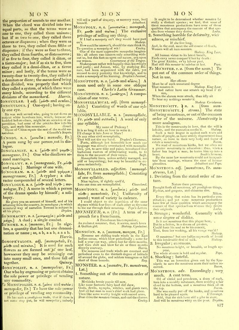 the proportion of sounds to one another. When the chord was divided into two equal parts, so that the terms were as one to one, they called them unisons; but if as two to one, they called Jhem octaves or diapasons ; when they were as three to two, they called them fifths or diapentes ; if they were as four to three, they called them fourths, or diatesserons ; if as five to four, they called it diton, or a tierce-major; but if as six to five, then they called it a demi-diton, or a tierce minor ; and lastly, if the terms were as twenty-four to twenty-five, they called it a demiton or dieze; the monochord being thus divided, was properly that which they called a system, of which there were many kinds, according to the different divisions of the monochord. Harris. loNO'cULAR. \adj. [/A0»®- and oculus.] lONo'cULOUS. I One-eyed ; having on- ly one eye. He was well served who, going to cut dmvii an anlicnt white hawiliorn tree, which, because she budded befuro olhers, might be an occasion of su- perstition, had some of the prickles flew into his eyes, and rsade him ynonocular. Howcl. Those of China repute tlie rest of the wurld mo- noculous. GlanvUle's Scepsis. Io'nody. n. s. [/io»«Jia; monadic, Fr.] A poem sung by one person,not in dia- logue. Iono'gamist. n. s. [ji*ov©-and ya^t*©-; monogame, I'r.] One who disallows se- cond marriages. Iono'gamy. n, s. [tnonogamie, Fr, ^iv^ and yuiJLiu.] Marriage of one wife. Io'nogram. n. s. [jx.6v^ and y^df/.i^x ; monogrnmme, Fr.] A cypher ; a cha- racter compounded of several letters. Iono'logue. n. s. [fjt.in'^ and Xoy®' J mo- nologue, Fr.] A scene in which a person of the drama speaks by himself; a soli- loquy. He gives you an account of himself, and of his returning from the countr_y, in monologue ; to which unnatural way of narration Terence is subject in all his plays. Dryden. Ho'NOMACHY. n. S. [|OtovO(na;)^ia ; jitoX^and A duel; a single combat. Io'nome. n. s. [monomt, Fr.] In alge- bra, a quantity that has but one denomi- nation or name; as, a b, a a b, a a a b. Haj'ris. Ionope'talous. adj. [monopetak, Fr. fto»©- and uTiTo.T^ov.] It is used for such flowers as are formed out ,bf one leaf, howsoever they may be seemingly cut into many small ones, and those fall off together. Quincy. loNo'poLlST, n. s. [monopoleur, Fr.] One who by engrossing or patent obtains the sole power or privilege of vending any commodity. ]) MONO'POLIZE. a. [^ovo? andmiaXsa; monopoler, Fr.] To have the sole ]>ower or privilege of vending any commodity He has such a prodigious trade, that if there is not some stop put, he will monopolhe; nobody will sell a yard of drapery, or mercery wore, but liiuiself. Arhuthnot. MONO'POLY. n. S. [y-ovoiruXiCt, ; m07lopole, Fr. fiof^ and ctw^iix.] The exclusive privilege of selling any thing. If 1 had a monopoly out they would have part on't. Shakesp. How could he answer't, should the state think fit, To question a monopoly of wit ? Cowley. One of the most oppressive monopolies imagina- ble ; all others can concern only something with- out us, but this fastens upon our nature, yea upon our reason. Government of the Tongue, Shakespeare rather writ happily than knowingly and justly; and Jonson, who, by studying Ho- race, had been acquainted with the rules, yet seemed to envy posterity that knowledge, and to make a monopoly of his learning. Dryden s Juvenal^ MONO'PTOTE. 71. S. [fAO*®'and «rl«<7K.] A noun used only in some one oblique case. Clarke's Latin Grammar. MoNO'STiTCH. w. s. [/iaomV'pcoi'.] A Compo- sition of one vei'se. Monosylla'bical. adj. [from monosyl- lable.'] Consisting of words of one syl- lable. MONOSY'LLABLE. n. s. [monosyllabe, Fr. fjLov®^ and a-vXXoiQti.l A word of only one syllable. My name of Ptolemy ! It is so long it asks an hour to write it: I'll change it into Jove or Mars ! Or any other civil monosyllable. That will not tire my hand. Dryden's Cleomenes. Poets, although not insensible huw much our language was already overstocked with mvnosylla- bles, yet, to save time and pains, introduced that barbarous custom of abbreviating words, to (it them to the measure of their verses. Swift. ilonosyllable lines, unless artfully managed, are stiff or languishing; but may be beautiful to ex- press melancholy. Pope. Monosy'llabled. adjective, [monosyl- labe, Fr, from monosyllable.] Consisting of one syllable. Nine taylors, if rightly spell'd, Into one man are monosyllabled. Cleavcland. MoNO'tONY. n. S. [lAOfolenla.; jixo>©- and To>®^; monotonie, Fr.] Uniformity of sound; want of variety in cadence. 1 could object to tlie repetition of the same rhymes within ftmr lines of each other as tiresome to the ear through their monotony. Pope's Letters. MONSIEUR, n. s. [Fr.] A term of re- proach for a Frenchman. A Fretichnian his companion ; An eminent monsieur, that, it seems, much loves A Gallian girl. Shakesp. Cymheline. MoNso'oN. n. s. [monson, motigon, Fr.] Monsoons are shifting trade winds in the East Indian ocean, which blow periodically ; some for half a year one way, others but for three months, and tlien shift and blow for six or three montlis directly contrary. Harris. The monsoons and trade winds are constant and periodical even to the thirtieth degree of latitude all around tlie globe, and seldom transgress or fall short of those bounds. Ray. MO'NSTER. n. s. [7nonstre, Fr. monstrum, Lat.] 1. Something out of the common order of nature. Methinks heroic poesie till now, Like some fantastic fairy land did shew, Gods, devils, nymphs, witches, and giants race. And all but man in man's chief work had place. Then like some worthy knight with sacred arms. Dost drive the monsters thence, and end the charms. Cowley. It ought to be determined whether monsters \.e really a distinct species ; we find, that some of these monstrous productiims have none of those qualities that accompany the essence of that spe- cies from whence they derive. Locke. 2. Something horrible for deformity, wick edness, or mischief. If she live long, And, in the end, meet the old course of death, Women will all turn monsters. Shakesp. King Leer. All human virtue to its latest breath, Finrls envy never conquer'd but by death : The great Alcides, ev'ry labour past, Had still this monster to subdue at last. Pope. To Mo'nster. v. a. [from the noun.] To put out of the common order of things. Not in use. Her offence Must be of such unnatural degree That monsters it, Shakesp. King Lear. I had rather have one scratch my head i' th' sun, When the alarum were struck, than idly sit To hear my nothings monster'd. Shakesp. Coriolanus. MoNSTRo'siTY. \n. s. [from mon- MoNSTRUO'siTY. j strousJ] The state of being monstrous, or out of the common order of the universe. Alonslrosity is more analogous. This is the mnnstruositii in love, that the will is infinite, and the execution confin'd. Shakesp. Such a tacit league is agHiiist such routs and shoals of people, as have utterly degenerated from nature, as have in their very body and (rame of estate a monstrositii. Bacon. We read of monstrous births, but we often see a greater monstrosity in education : thus, when a fatlier has begot a man, he trains him up int(j a beast. South s Sermons. By the same law monstrosity could not incapaci- tate from marriage, witness the case of herma- phrodites. Arhuthnot and Pope. Mo'nstrous. adj. [monsireux, Fr. mon- strosus, Lat.] t. Deviating from the stated order of na- ture. Nature (here perverse. Brought forth all monstrous, all prodigious things, Hydras, and gorgons, and chimeras dire. Milton. Everv thing that exists has its particular con- stitution ; and ytt some monstrous productions have few of those qualities which accompany the essence of that species from whence they derive their originals. Locke. 2. Strange ; wonderful. Generally v.'ith some degree of dislike. Is it not monstrous that tliis player here, , But in a fiction, in a dream of passion, Could force his soul so to his conceit. That, from her working, all his visage wan'd ? Shakesp. O monstrous! but one halfpennyworth of bread to this intolerable deal of sack. Shakesp. Irregular; enormous. No monstrous height, or breadth, or length ap- Pope. pear, vhole at once is hold and regular. The ■ 4-. Shocking ; hateful. This was an invention given out by the Spa- niards to save the rnonstrous scorn their nation re- ceived. Bacon_ Mo'nstrous. adv. Exceedingly ; very much, A cant term. Oil of vitriol and petroleum, a dram of each, turn into a mouldy substance, there residing a fair cloud in the bottom, and a monstrous thick t>i\ on the top. Bacon. She was easily put off the hooks, and monstrous. hard to be pleased again. L'Estrange. Add, that the rich have still a gibe in store. And will be monstrous witty on the poor. Dryden. \57