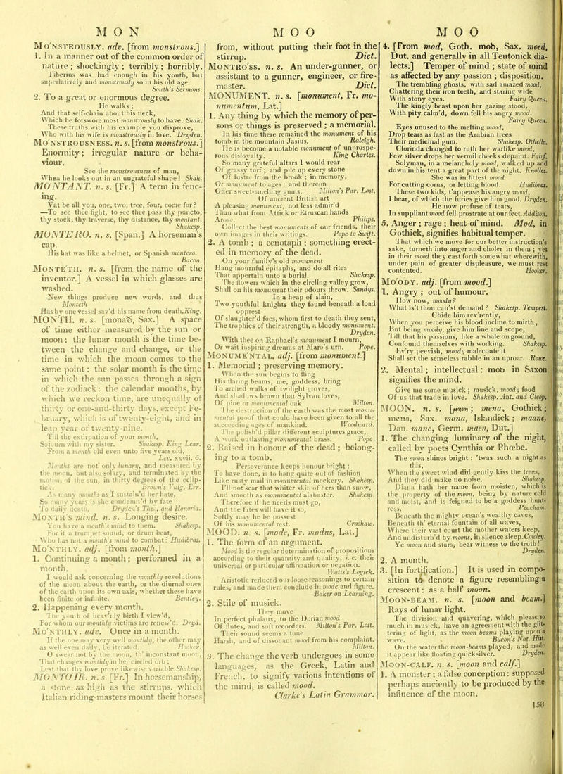 Mo'nstrously. adv. [from monstrous.] 1. In a manner out of the common order of nature ; shockingly ; terribly; horribly Tiberius was bad enough in his youth, bul superlatively and monstrously so in his (jIH ai;?. South's Sermons 2. To a great or enormous degree. He walks ; And that self-cliaiii about his neck, Wliicli he forswore most mnnstrousiy to have. Shah, These truths with his example you disprove, Who with liis wife is monstrously in love. Dryden. Mo'nstrousness. n. s. \from monstrous.] Enoi-mity; irregular nature or beha- viour. See the monstrousness of man, When lie looks out in an ungrateful shape ! Shak. MO'NTANT. n. s. [Fr.] A term in fenc- ing. Vat be all you, one, two, tree, four, come for ? —To see thee figiit, to see thee pass thy puncto, thy stock, thy traverse, thy distance, thy moiitant. Shakesp. MONTERO. n. s. [Span.] A horseman's cap. His hat was like a helmet, or Spanish montero. Bacon. Monte'th. n. s. [from the name of the inventor.] A vessel in which glasses are washed. New things produce new words, and thus Monteih Has by one vessel sav'd his name from death. Ji'm^. MONTH, n. s. [monaS, Sax.] A space of time either measured by the sun or moon : the lunar month is the time be- tween the change and change, or the time in which the moon comes to the same point: the solar month is the time in which the sun passes through a sign of the zodiack: the calendar months, by wliich we reckon time, are unequally of thirty or one-and-thirty days, except Fe- bruary, whicii is of tv. enty-eight, and in leap year of twenty-nine. Tiil the extirpation of your inonth, Sou.'urn with my sister. Shakesp. King Lear. From a month old even unto five years old. Lev. xxvii. 6. Month are not' only lunary, and measured by the moon, but also solary, and terminated by the riiotion of the sun, in thirty degrees of the eclip- tick. Brouii's Vulg. Err. As. many months as*! suslaln'd her hate, So many years is she condemn'd by fate To daily death. Vrydea's Theo. and Honoria, Month's mind. n. s. Longing desire. You have a month's mind to them. Shakesp. For if a trumpet sound, or drum beat, - Who Ijas not a month's mind to combat.' Hudibras. Mo'nthly. adj. [from month.'] 1. Continuing a month; performed in a month. I would ask concerning the monthly revolutions of the moon about the earth, or the diurnal ones of the earth upon its own axis, whether these have been finite or infinite. Bentley. 2. Happening every month. The yuu h of heav'niy birth I view'd. For whom um monthlii victims are renew'd. Dryd. Mo'nthly. adv. Once in a month. If the one may very well monthly, the other may as well even dailj', be iterated. Hooker. O swear not by the moon, th' inconstant moon, That changes monthly in her circled orb ; L'PSt that thy love prove likewise variable.5'/)a/.esp. 3I0JS TOIR. n. s. [Fr.] In horsemanship, a stone as high as the stirrups, which Italian riding-masters mount their horses from, without putting their foot in the stirrup. Diet MoNTRo'ss. n. s. An under-gunner, or assistant to a gunner, engineer, or fire master. Diet MONUMENT, n. s. [monument, Fr. mo- numentum, Lat.] 1. Any thing by which the memory of per- sons or things is preserved ; a memorial ]n his time there remained the monument of his tomb in the mountain Jasius. Raleigh. He is become a notable momment of unprospe- rons disloyalty. King Charles. So many grateful altars 1 woiild rear Of grassy turf ; and pile up every stone Of lubtrc from the brook ; in memory, Or moHunh rj lu ages : and thereon Oficr sweet-smelling gums. ilition's Par. Lost. Of ancient Britisli art A pleasing monument, not less admir'd Than what from Attick or Etruscan hands Arose. Philips. Collect the best monuments of our friends, their own images in tlieir writings. Pope to Swift. 2. A tomb ; a cenotaph ; something erect- ed in memory of the dead. On your family's old monument Hang mournful epitaplis, and do all rites That appertain unto a burial. Shakesp. The flowers which in the circling valley grow, Shall on his monument then odours throw. Sandys. In a heap of slain, Two youthful knights they found beneath a load opprest Of slaughter'd foes, whom first to death they sent. The trophies of their strength, a bloody monument. Dryden. With thee on Raphael's monument I mourn. Or wait inspiring dreams at Maro's urn. Pope. Monume'ntal. adj. [from monument.] 1. Memorial; preserving memory. When the sun begins to fling His flaring beams, mc, goddess, bring I'o arched walks of twilight groves, And shadows brown that Sylvan loves, Of pine or moniimenlcd uak. Miltnn. l he desti iiciiun of the earth was the most monu- mental proof that could have been given to all the succeeding ages of mankind. Woodward. The pulisli'd pillar dilFerent sculptures grace, A work outlasting mojiumentui brass. Pope 2. Raised in honour of the dead ; belong- ing to a tomb. Perseverance keeps honour bright : To have done, is to hang quite out of fashion Like rusty mail in monutnental mockery- Shakesp. I'll not scar that whiter skin of hers than snow. And smooth as monumental alabaster. Shakesp. Therefore if he needs must go. And the fates will have it so, Softly may be he possest Of his monumental rest. Crashaw. MOOD. n. s. [mode, Fr. modus, Lat.] 1. The form of an argument. Mood is the regular determination of propositions according to their quaniity and q\ialiiy, i. e. their universal or particular aftirinalion or negation. Watls's Logick. Aristotle reduced our loose reasonings to certain rules, and made them conclude in mode and figure. Baker on Learning. 2. Stile of musick. They move In perfect phalanx, to the Dorian mooi Of flutes, and soft recorders. Milton's Par. Lost. Their sound seems a tune Harsh, and of dissonant mood from his complaint. Milton. 3. The change the verb undergoes in some languages, as the Greek, Latin and French, to signify various intentions of the mind, is called mood. Clarke's Latin Grammar. i. [From mod, Goth, mob, Sax. meed, Dut. and generally in all Teutonick dia- lects.] Temper of mind ; state of rnind as affected by any passion ; disposition. 'i'he trembling ghosts, with sad amazed mood, Chattering their iron teeth, and staring wide With stony eyes. Fairy Queen. The kingly beast upon her gazing stood. With pity calra'd, down fell his angry mood. Fairy Queen. Eyes unused to the melting mood. Drop tears as fast as the Arabian trees Their medicinal gum. Shakesp. Othelb. Clorinda changed to ruth her warlike mood. Few silver drops her vermil cheeks depaint. Faiif, Solymau, in a melancholy mood, walked up and down in liis tent a great part of the night. Knolles. She was in fittest mood For cutting corns, or letting blood. Hudibras. These two kids., t'appease his angry mood, I bear, of which the furies give him good. Dryden. He now profuse of tears, In suppliant mood fell prostrate at our leet. Addison, 5. Anger ; rage ; heat of mind. Mod, in Gothick, signifies habitual temper. That which we move for our better instruction's: sake, turneth into anger and choler in them ; ^e' in their mood they cast forth somewhat wherewith, under pain of greater displeasure, we must res contented. Hooker Mo'oDY. adj. [from mood.^ 1. Angry ; out of humour. How now, moody? What is't thou can'st demand ? Shakesp. Tempe Chide him rev'rently. When you perceive his blood incline to mirth, But being moody, give him line and scope, 'i'ill that his passions, like a whale on ground. Confound themselves with working. Shakesp. Ev'ry peevish, moodij malecontent ' Shall set the senseless rabble in an uproar, Roioe, 2, Mental; intellectual: mob in Saxori signifies the mind. Give me some musick ; musick, moody food Of us that trade in love. Shakesp. Ant. and Cleop MOON. 11. s. [fMinn; mena, Gothick; mena, Sax. mona, Islandick; maane, Dan. mane, Germ. 7naen, Dut.] 1. The changing luminary of the night, called by poets Cynthia or Phcebe. The moon shines bright: 'twas such a night aSj this. When the sweet wind did gently kiss the trees And they did make no noise. _ Shakesp. Diana hath her name from moisten, which is the property of the moon, being by nature cold and moist, and is feigned to be a goddess hunt- ress. Peacham, Beneath the mighty ocean's wealthy caves, Beneath th' eternal fountain of all waves. Where their vast court the mother waters keep, And uudisturb'd by moons, in silence s\eep.Cowley. Ye ynoon and stars, bear witness to the truth ! Dryden, 2. A month, 3. [In fortification.] It is used in compo- sition ta denote a figure resembling a crescent: as a half moon. MooN-BEAM. n. s. [moon and beam Rays of lunar light. The division and quavering, which please much in musick, have an agreement with the gli tering of light, as the moon beams playing upoii S wave. Bacons Nat. Hitli On the water the moon-beams played, and made, it appear like floating quicksilver. Dryden, MooN-CALF. n. s. [moo7i and calf.] 1. A monster ; a false conception: supposed perhaps anciently to be produced by tl influence of the moon. I5j
