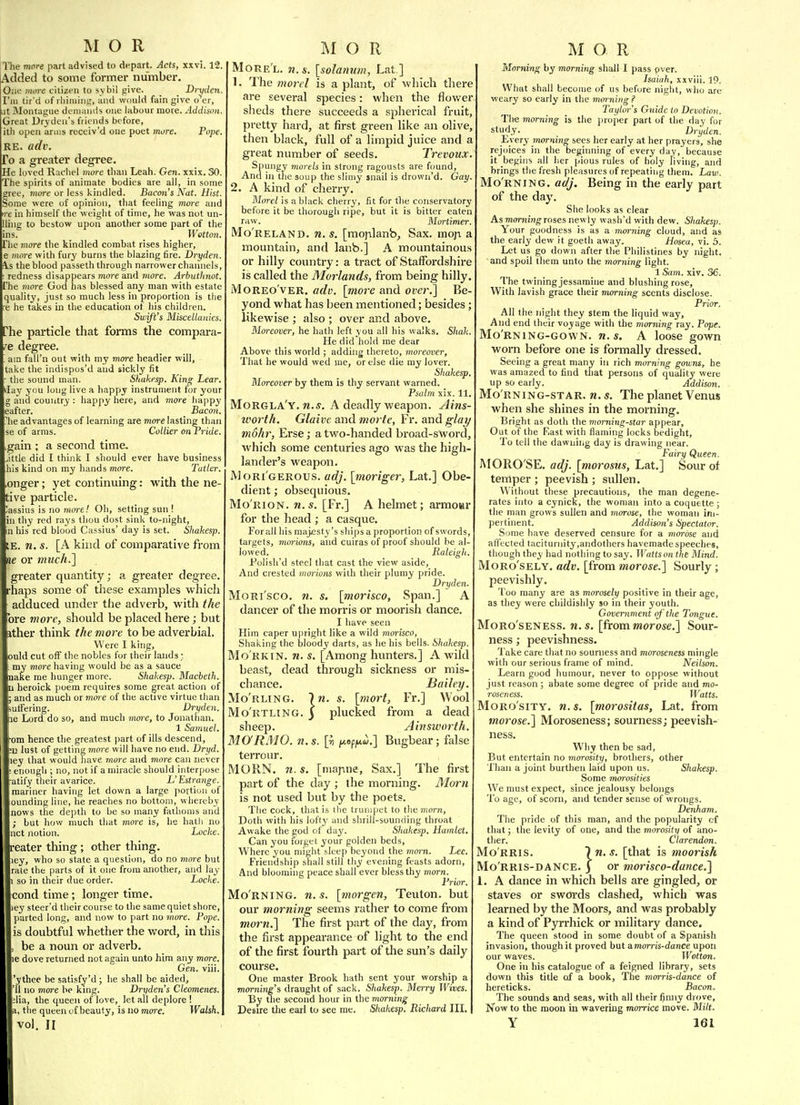 The more part advised to depart. Acts, xxvi. 12. Added to some former number. One more citizen to sybil give. _ _ Dryden. I'm tir'd of rliiniiiig, and would fain give o^r, ut Slontague dcnuiiiiis one labour more. Addison Great Uryden's friends before, ith open anus receiv'd one poet more. Pope RE. a(h\ To a greater degree. He loved Rachel more than Leah. Gen. xxix. 30. The spirits of animate bodies are ail, in some gree, more or less kindled. Bacon's Nat. Hist. Some were of opinion, that feeling more and tre in himself the weiglit of time, he was not un- lling to bestow upon another some part of the ins. Wetton. The more the kindled combat rises higher, e more with fury burns the blazing fire. Dryden. !Vs the blood passeth through narrower channels, ; redness disappears more and 7nore. Arbutlinot. The more God has blessed any man with estate quality, just so much less in proportion is the re he takes in the education of his children. Swift's Miscellanies. The particle that forms the compara- re degree. '. am fall'n out with my more headier will, take the indispos'd and sickly fit ■ the sound man. Shukesp. King Lear, I'lay you long live a happy instrument for your g and country : happy here, and more happy eafter. Bacon. ^lie advantages of learning are more lasting than se of arms. Collier onrride. gain ; a second time. Jttle did I think I should ever have business his kind on my hands more. Tatkr. ,onger; yet continuing: with the ne- tive particle. !assius is no moi-e! Oh, setting sun ! in thy red rays thou dost sink to-night, in his red blood Cassius' day is set. Shakesp. IE. n. s. [A kind of comparative from ne or much.] greater quantity; a greater degree, rhaps some of these examples which adduced under the adverb, with the Tore mor-e, should be placed here; but ather think the more to be adverbial. Were I king, »uld cut off the nobles for their lands ; my more having would be as a sauce make rae hunger more. Shakesp. Macbeth. n heroick poem requires some great action of and as much or mme of the active virtue than ulfering. Dryden. ne Lord do so, and much mm-e, to Jonatlian. 1 Samuel, cm hence the greatest part of ills descend, •D lust of getting more will have no end. Dryd. iiey that would liave more and more can never enough ; no, not if a miracle should interpose atily tlieir avarice. L'Estrange. mariner having let down a large portion of ounding line, lie reaches no bottom, whereby nows the depth to be so many fathoms and but how much that more is, he hath no net notion. Locke. eater thing; other thing, ley, who so state a question, do no more but rate the parts of it one from another, and lay so in their due order. Locke. cond time; longer time, ley steer'd their course to the same quiet shore, parted long, and now to part no more. Pope. is doubtful whether the word, in this be a noun or adverb, le dove returned not again unto him any more. Gen. viii. 'ythee be satisfy'd ; he shall be aided, '11 no more he king. Dryden's Cleomenes. ;lia, the queen of love, let all deplore I a, tlie queen of beauty, is no more. Walsh, vol. II More'l. n.s, [solanum, Lat ] 1. The mo7rI is a plant, of which there are several species: when the flov/er slieds there succeeds a spherical fruit, pretty hard, at first green like an olive, then black, full of a limpid juice and a great number of seeds. Trevoux Spungy morels in strong ragousts are found, And ill the soup the slimy jnail is drown'd. Gay. 2. A kind of cherry. Morel is a black cherry, fit for the conservatory before it be thorough ripe, but it is bitter eaten raw. Mortimer. Mo'reland. n.s. [moplanb. Sax. mop a mountain, and lanb.] A mountainous or hilly country: a tract of Staffordshire is called the Mainlands, from being hilly. MoREo'vER. adv. [more and over.] Be- yond what has been mentioned; besides; likewise ; also ; over and above. Moreover, he hath left you all his walks. Shak. He did hold rae dear Above this world ; adding thereto, moreover. That he would wed me, or else die ray lover. Shakesp, Moreover by them is thy servant warned. Psalm xix. 11. Morgla'y. M.J. A deadly weapon. Ains- ivorth. Glaive and morte, Fr. and glay m6hr, Erse; a two-handed broad-sword, which some centuries ago was the high- lander's weapon. Mori'gerous. adj. [moriger, Lat.] Obe- dient ; obsequious. Mo'rion. n.s. [Fr.] A helmet; arraoar for the head ; a casque. For all his majesty's ships a proportion of swords, targets, morions, and cuiras of proof should he al- lowed. Raleigh, Folish'd steel that cast the view aside. And crested morions with their plumy pride. Dryden. Mori'sco. w. s, [morisco, Span.] A dancer of the morris or moorish dance. I have seen Him caper upright like a wild morisco, Shaking the bloody darts, as lie his bells. Shakesp. Mo'rkin. n.s. [Among hunters.] A wild beast, dead through sickness or mis- chance. Bailey. Mo'rling. In. s. [7nort, Fr.] Wool Mo'iiTLiNG. ) plucked from a dead sheep. Ainsworth. MO'RMO. n.s. [ii |i*op;u«.] Bugbear; false terrour. MORN. n.s. [marine. Sax.] The first part of the day ; the morning. Morn is not used but by the poets. The cock, that is the trumpet to the morn. Doth with his loftj' and shrill-sounding throat Awake the god of day. Shakesp, Hamlet. Can you forget your golden beds. Where you iiiiglit sleep beyond the morn. Lee. Friendship shall still thy evening feasts adorn, And blooming peace shall ever bless thy morn. Prior, Mo'rning. n.s, [inorgen, Teuton, but our morning seems rather to come from morn.] The first part of the day, from the first appearance of light to the end of the first fourth part of the sun's daily coui'se. One master Brook hath sent your worship a morning's draught of sack. Shakesp. Merry Wives. By the second hour in the morning Desire the earl to see me. Shakesp, Richard III. M O R Morning by morning shall I pass pver. Isaiah, xxviii. 19. What shall become of us before night, who are weary so early in the morning ? Taylor's Guide to Devotion. The morning is the jiroper part of the day for study- Dryden. Every morning sees lier early at her prayers, she rejoices in the beginning of every day, because it begins all her pious rules of holy living, and brings the fresh pleasures of repeating theEu. Lavi. Mo'rning. adj. Being in the early part of the day. She looks as clear As mm-ningTOses newly wash'd with dew. Shakesp. Your goodness is as a morning cloud, and as the early dew it goeth away. Hosea, vi. 5. Let us go down after the Philistines by night, and spoil them unto the morning light. 1 &im. xiv. 36. The twining jessamine and blushing rose, With lavish grace their morning scents disclose. Prior. All the night they stem the liquid way. And end their voyage with the morning ray. Pope. Mo'rning-gown. n.s. A loose gown worn before one is formally dressed. Seeing a great many in rich morning gowns, he was amazed to find that persons of quality were up so early. Addison. Mo'rning-star. n. s. The planet Venus when she shines in the morning. Bright as doth the morning-star appear. Out of the F.ast with flaming locks bedight. To tell the dawning day is drawing near. Fairy Queen. MORO'SE. adj. [mo^'osus, Lat.] Sour oi temper ; peevish ; sullen. Without these precautions, the man degene- rates into a cynick, the woman into a coquette; the man grows sullen and jnorose, the woman im- pertinent. Addison's Spectator. Some have deserved censure for a morose and afl'ected taciturnity,aiidothers havemade speeches, though they had nothing to say. Watts on the Mind. Moro'sely. adv. [from morose.] Sourly ; peevishly. Too many are as morosely positive in their age, as they were childishly so in their youth. Government of'the Tongue. MoRo'sENESS. n.s. [from morose.] Sour- ness ; peevishness. 1'ake care that no sourness and moroseness mingle with our serious frame of mind. Neilson. Learn good humour, never to oppose without just reason ; abate some degree of pride and mo- roseness. Watts, Moro'sity. n,s. [morositas, Lat. from morose.] Moroseness; sourness; peevish- ness. Why then be sad. But entertain no morosity, brothers, other Than a joint burthen laid upon us. Shakesp, Some morosities We must expect, since jealousy belongs To age, of scorn, and tender sense of wrongs. Denham. The pride of this man, and the popularity cf that; the levity of one, and tlie morosity of ano- ther. Clarendon, Mo rris. In.s. [that is moorish Mo rris-dance, j or morisco-dance.] i. A dance in which bells are gingled, or staves or swords clashed, which was learned by the Moors, and was probably a kind of Pyrrhick or military dance. The queen stood in some doubt of a Spanish invasion, though it proved but a.morris-dance upon our waves. Wotton, One in his catalogue of a feigned library, sets down this title of a book. The morris-dance of hereticks. Bacon, The sounds and seas, with all their finny drove. Now to the moon in wavering morrice move. Milt, Y 161