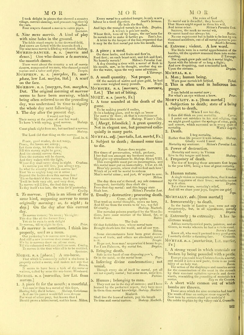 I took delight in pieces that shewed a country, village, viorrice-dancing, and peasants together hy the ears. reacham. Four reapers danced a mmris to oaten pipes. Spectator. 2. Nine mens morris. A kind of play with nine holes in the ground. The folds stand emjity in the drowned field, And crows are fatted with the murrain Hock ; The nine mens morris is filled up with mud. Shakesp. Morris-dancer, n. s. [morris and dance.] One who dances a la moresca, the moorish dance. Tliere went about the country a set of morris- danceve, composed of ten men, who danced^a maid niarian and a tabor and pipe. Temple. Mo'rphew. n. s. [morjjhee, Fr. mor- phcea, low Lat. morfea, Ital.] A scurf on the face. Mo rrow, n.s. [mopjen, Sax. morghen, Dut. The original meaning of morrow seems to have been morning, which being often referred to on the preceding day, was understood in time to signify the whole day next following.] 1. The day after the present day. I would not buy Their mercy at the price of one fair word : To have't with saynig, good morrow. Shakesp. Thou Canst pluck night from me, but not lend amorrow. Shakesp. The Lord did that thing on the moirow. Exod. ix. 6. Peace, good reader, do not weep, Peace, the lovers are asleep ; Let tlieni sleep, let them sleep on. Till this ^to^ ^lY niglit be gone. And uic LU riKil momw dawn,' Then ihe curtains will be drawn. And they waken with the light. Whose d.iy shall never sleep in night. Crashaw. To 7norrow you will live, you always cry, Tn what la: country doth this morrow lie? That 'tis so mighty lung ere it arrive ■. Beyond the indies does this morrow live? 'Tis so far-fetch'd this morrow, that I fear 'Twill be both very old, and very dear, To }norroiu will I live, the fool does say. To day itselfs too late, the wise liv'd yesterday. Cowiey. 2. To morrow. [This is an idiom of the same kind, supposing morrow to mean originally morning: as, to night; to dai/.] On the day after this current day. To morrow comes ; 'tis noon ; 'tis night: This day like all the former Hies ; Yet on he runs to seek delight To morrow, till to night he dies. Prior. 3. To morrow is sometimes, I think im- properly, used as a noun. Our j'esterday's to mormo now is gone. And still a new tn morrow dues come on. We h\ to morrows draw ou; all our store, Tili tiie exhausted well can yield no more. Cowley. To morrow is the time when all is to be rectified. Spectator. Morse, n. s. [phoca.] A sea-horse. 'I'hat which is commonly called a sea-horse is properly called a morse, and makes iiut out that shape. Brown. It seems to have been a tusk of the morse or wallron, called by some the sea-horse. Woodward. Mo'rsel. n. s. \rnorstUus, low Lat. from morsus.] 1. A piece fit for the mouth; a mouthful. Vet cam'st thou to a morsel of this feast. Having fully din'd before. Shakesp. Coriolanus. And me his parent would full soon devour For-waiit of other prey, but knows that I Should prove a bitter morse/, and his bane. Milton. Every mtyrsel to a satisfied hunger, is only a new labour to a tired digestion. South's Sermons. He boils the flesh, And lays the mangled morsels in a dish. Dryden. A wretch is pris'ner made, Whose flesh, torn ofl:~ by lumps, the rav'nous foe In morsels cut to make it farther go. Tate's Juv. A letter to the keeper of the lion requested that it may be the first morsel put into his mouth. Addison. 2. A piece; a meal. On these herbs, and fruits and flow'rs. Feed first; on each beast next, and fish and fowl. No homely morsels! Milton's Paradise Lost. A dog crossing a river with a morsel of flesh in his moiith, saw, as he thought, another dog un- der the water, upon the very same adventure. L'Estrange. 3. A small quantity. Not proper. Of the morsels of native and pure gold, he had seen some weighed many pounds. Boyle. Mo'rsure. n. s. [morsure, Fr. morsura, Lat.] The act of biting. ^ MORT. n. s. [morte, Fr.] 1. A tune sounded at the death of the game. To be making practis'd smiles. As in a looking-glass, and to sigli as 'twere The mort o' tli deer ; oh that is entertainment My bosom likes not. Shakesp. Winter's Tale. 2. [Morgt, Islandick.] A great quantity. Not in elegant use, but preserved collo- quially in many parts. Mo rtal, adj. [mortalis, Lat. mortel, Fr.] 1. Subject to death; doomed some time to die. Nature does require Her times of preservation, which, perforce, 1 her frail son amongst my brethren mortal Must give my attendance to. Shakesp. Henry VIH. This corruptible must put on incorruption, and this moi-tal must put on immortality. 1 Cor. xv. 53. Heav'nly powers, where shall we find such love! Which of ye will be mortal to redeem Man's mortal crime ; and just, th' unjust to save. Milton. The day thou eat'st thereof, my sole command Transgrest, inevitably thou shalt die ; From that day mortal: and this happy state Shalt lose. Milton's Paradise Lost. 2. Deadly; destructive; procuring death. Come, all you spirits That tend on mortal thoughts, unsex me here, And fill me from the crown to th' toe, top full Of cruelty. Shakesp. Macbeth. The mortalest poisons practised by the West Li- dians, have some mixture of the blood, fat, or flesh of man. Bacon. Tlie fruit Of that forbidden tree, whose mortal taste Brought death into the world, and all our woe. Milton. Some circumstances have been great discou- ragers of trade, and others are abs(jlutely mortal to it. Temple. Hope not, base man! unquestioned hence to go, For I am Palanion, thy mortal foe. Dryden. 3. Bringing death. Safe in the hand of one disposing pow'r. Or in the natal, or the mortal hour. Pope, 4. Inferring divine condemnation; not venial. Though every sin of itself be mortal, yet all are not equally mortal; but some more, some less. Perkins. 5. Human ; belonging to man. They met me in the day of success ; and I have learned by the perfectest report, they have more in them than mortal knowledge. Shakesp. Macbeth. Macbeth Shall live the lease of nature, pay his breath ' To time and mwtal custom. Shakesp. Macbeth. The voice of God To mortal ear is dreadful; they beseech. That Moses might report to them his will. And terror cease. Milton's Paradise Lost. Success, the mark no mortal wit. Or surest hand can always hit. . Butler. No one enjoyment but is liable to be lost by ten thousand accidents, out of all mortal power to pre- vent. South's Sermons. 6. Extreme ; violent. A low word. The birds were in a mortal apprehension of the beetles, till the sparrow reasoned them into under- standing. L'Estrange. 'J'he nymph grew pale and in 4 mortal fright, Spent with the labour of so Jong a flight; And now despairing, cast a mournful look Upon the streams. Dryd(n. Mo rtal, n. s. 1. Man; human being. Warn poor mortals left behind. Tickel, 2. This is often used in ludicrous lan- guage. I can behold no mortal now ; For what's an eye without a brow. Prior. MoRTA'LiTY. n. s. [from mortal.'] 1. Subjection to death; state of a being subject to death. When I saw her die, I then did think on your mui-tality. Carcw,, I point out mistakes in lu'c and religion, tlia^ we might guard against tlie springs of error, guilts and sorrow, which surround us in every state o| mortality. Watts's Logich, 2. Death. 1 beg mortality. Rather than life preserv'd with infamy. Shakesp, Gladly would I meet Mortality my sentence. Milton's Paradise Lost. 3. Power of destruction. Mortality and mercy in Vienna Live in thy tongue and heart. Shakesp 4. Frequency of death. The rise of keeping those accounts first bega in the year 1592, being a time of great mortality. Graunt, b. Human nature. A single vision so transports them, that it make* up the happiness of their lives; mortalitij cannot' bear it often. Dryden. Take these tears, mortality's relief. And till we share your joys, forgive our grief. Pope. Mo'rtally. adv. [from mortal.^ 1. Irrecoverably; to death. In the battle of Landen you were not onl dangerously, but, in all appearance, mmiall wounded. Dryden. 2. Extremely ; to extremity. A lou lu- dicrous word. _ Adrian morta//)/envied poets, painters, andai tificers, in works wherein he had a vein to excel.' huion's Essays. Know all, who wou'd pretend toniy good grace, I mortally dislike a damning face. Granville..^ Mo'rtar. n. s. [mortarium, Lat. mortittt Fr.] 1. A strong vessel in which materials ai broken by being pounded with a pestle! Except you could bray Christendom iii amwlo'', ' and mould it into a new paste, there is no possi-. bility of an holy war. Bacon. The action of the diaphragm and nuiscles serves : for the comminution of the meat in the stoniaclv by their constant agitation upwards and down- wards, resembling the jiounding of materials in a mortar. Ray on the Creation, 2. A short wide cannon out of which bombs are thrown. Those arms which for nine centuries had brav'i The wrath of time on antique stone engrav'd, Now torn by mortars stand yet undefac'd On nobler trophies by thy valour rais'd. Granville,. m