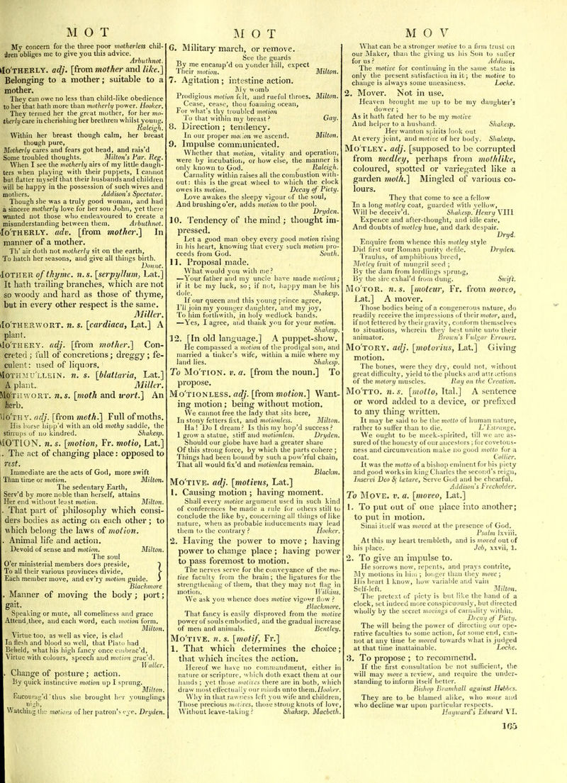 My concern for tlie three poor motherless chil- dren obliges me to give you this advice. Arhuthnot. tfo'THEKLY. adj. [from mother and like.] Belonging to a mother; suitable to a mother. They can owe no less than cliild-like obedience to her that Iiath more than motherly power. Hooker, They termed her the great mother, for lier mo- therly care iu cherishing her bretlireu whilst yount;. Raleig'i. Within her breast though calm, her breast though pure, Motherly cares and fears got head, and rais'd Some troubled thoughts. Milton's Par. Reg. When I see the motherly airs of ray little daugli- ters when playing with their pupjiets, I cannot but flatter myself that their liusbandsand children will be happy in the possession of such wives and mothers. Addison's Spectator. Though she was a truly good woman, and had a sincere motherly love for lier son John, yet there wanted not those who endeavoured to create a misunderstanding between them. Arbuthmt. Motherly, adv. [from mother.] In manner of a mother. Th' air doth not motherly sit on the earth, To hatch her seasons, and give all things birth. Donne. iloTWEB. of thi/me. n.s. [serpyllum, Lat.] It hath trailing branches, which are not so woody and hard as those of thyme, but in every other respect is the same. Miller. iIo'therwort. n. s. [cardiaca, Lat.] A plant. do'THERY. adj. [from mother.] Con- creted ; I'liU of concretions; dreggy ; fe- culent : used of liquors. Mothmu'llein. n. s. [blattaria, Lat.] A plant. Miller. Moth WORT. n.s. \inoth and wort.] An herb. \io'Tn Y. adj. [from moth.] Full of moths. His iiorsf hipp'd with an old mothy saddle, the stirrups of no kindred. Shakesp. ^iO'TION. n. s. [motion, Fr. motio, Lat.] . The act of changing place: opposed to rest. Immediate are the acts of God, more swift Than time or motion. Milton. The sedentary Earth, Serv'd by more noble than herself, attains Her end without least motion. Milton. That part of philosophy which consi- ders bodies as acting on each other; to which belong the laws of motion. Animal life and action. Devoid of sense and motion. Milton. The soul O'er ministerial members does preside, T To all their various provinces divide, > Each member move, and ev'ry motion guide. J Tilackmore Manner of moving the body; port; gait. Speaking or mule, all comeliness and grace Attend,thee, and each word, each motion form. Milton. \irtue too, as well as vice, is clad In flesh and blood so well, that Plaio had Beheld, what his high fancy once eiubrac'd, Virtue with colours, speech and motion grac'd. Waller. Change of postui'e; action. By quick instinctive motion up I sprung. Milton. F.ucourag'd ' thus she brouglit her younglings ni:;li, Watching tlie motior.s of her patron's vyc. Dryden. 6. Military march, or remove. See the guards By me encarap'd on yonder hill, expect Their motion. Milton. 7. Agitation; intestine action. My womb Prodigious motion ftit, and rueful throes. Milton. Cease, cease, thou foaming ocean. For what's thy doubled motion To that within niy breast' Gay. 8. Direction ; tendency. In our proper jnoilon we ascend. Milton. 9. Impulse communicated. Whether that motion, vitality and operation, were by incubatioii, or how else, the manner is only known to God. Raleigh. Carnality within raises all the combustion with- out : this is the great wheel to which the clock owes its motion. Decay of' Piety. Love awakes the sleepy vigour of the soul. And brushing o'er, adds motion to the pool. Dryden. 10. Tendency of the mind ; thought im- pressed. Let a good man obey every good motion rising in his heart, knowing tliat every such motion pro- ceeds from God. Soutli. 11. Proposal made. What would you with me.' —Your fatlier and my uncle have made motions; if it be my luck, so; if nut, happy man be his dole. Shakesp. If our queen and this young prince agree, I'll join my younger daughter, and my joy. To him forthwith, in holy wedlock bands. —Yes, I agree, and thank you for your motion. Shakesp. 12. [In old language.] A puppet-show. He compassed a motion of the prodigal son, and married a tinker's wife, within a mile where my land lies. Shakesp. To Mo'tion. v. a. [from the noun.] To propose. Mo'tionless. adj. [from motion.] Want- ing motion; beihg without motion. We cannot free the lady that sits here. In stony fetters fixt, and motionless. Milton. Ha ! Do I dream ? Is this my hop'd success ? 1 grow a statue, stiff and motionless. Dryden. Should our globe have had a greater share Of this strong force, by which the parts cohere ; Things had been bound by such apow'rful chain. That all would fix'd and motionless remain. Blackm. Mo'tive. adj. [motivns, Lat.] I. Causing motion ; having moment. Shall ever^' motive argument used in such kind of conferences he made a rule for odiers still to conclude the like by, concerning all things of like nature, when as probable inducements may lead them to the contrary ? Hooker. *2. Having the power to move; having power to change place ; having power to pass foremost to motion. The nerves serve for the conveyance of the mo- tive faculty from the brain; the ligatures for the strengthening of them, that they may not flag in motion. ]Vilkins, We ask you whence does motive vigovr flow lilackmore. That fancy is easily disproved from the motive power of souls embodied, and the gradual increase of men and animals. Bentley. Mo'tive. n. s. [motif, Fr.] 1. That which determines the choice; that which incites the action. Hereof we have no comniandment, either ii nature or scripture, which doth exact them at our hands; yet those motiies there are in both, which draw most eifectually our minds unto them.Hooker. Wliy in that rawness left you wife and children. Those precious motives^ those strong knots of love. Without leave-taking ? Shaksep. Macbetli. What can be a stronger motive to a firm trust on our Maker, thaji the giving us his Son to suffer for us ? Addison. The motive for continuing in the same state is only the present satisfaction in it; the inotive to change is always some uneasiness. Locke, 2. ISIover. Not in use. Heaven brought me up to be my daughter's dower ; As it hath fated her to be my motive And heljKT to a husband. Shakesp, Her wanton spirits look out At every joint, and motive of her body. Shakesp, Mo'tley. adj, [supposed to be corrupted from medley, perhaps from molhlilce, coloured, spotted or variegated like a garden moi/i,] Mingled of various co- lours. They that come to see a fellow Tn a long mottei/ coat, guarded with yellow. Will he deceiv'd. . Shakesp. Henry Ylll Expeiice and after-thought, and idle care, And doubts o{motley hue, and dark despair. Dryd. Enquire from whence this motley style Did first our Roman purity defde. Dryden. Traulus, of amphibious breed. Motley fruit of mungril seed ; By the dam from lordlings spruiig. By the sire e.xhal'd from dung. Swy't, Motor, n.s. [moleur, Fr. irom moveo, Lat.] A mover. Those bodies being of a congenerous nature, do readily receive the impressions of tlicir?nofi)r, and, if not fettered by theirgravity, conform themselves to situations, wherein they best unite unto their animator. Brown's Vulgar Errours. Mo'tory. adj. [motorius, Lat.] Giving motion. The bones, were they dry, could not, without great difficulty, yield to the plucks and attractions of the moiory muscles. Ray on the Creation, Mo'tto. n.s. [motto, Ttal.] A sentence or word added to a device, or prefixed to any thing written. It may be said to be the motto of human nature, rather to suflfer than to die. L'Eslrange, We ought to be meek-spirited, till we are as- sured of the honesty of our ancestors ; for covetous- ness and circumvention make no good ??io(tii for a coat. Collier. It was the motto of a bishop eminent for his piety and good works in king Charles the second's reign, Inservi Deo &j la:tare, Serve God and be chcarful. Addison's Freeholder, To Move. v. a. [moveo, Lat.] 1. To put out of one place into another; to put in motion. Sinai itself was moved at the presence of God. Psalm Ixviii. At this my heart trerableth, and is moved out of his jilace. Job, xxvii, 1. 2. To give an impulse to. He sorrows now, repents, and praj's contrite. My motions in him ; loijger than they tnove; His heart I know, how variable and vain Self-left. Milton. The pretext of piety is but like the hand of a clock, set indeed more conspicuously, but directed wholly by the secret movings of carnality within. Dtcuy of Piety. The will being the power of directing our ope- rative faculties to some action, for some end, can- not at any time be moved towards what is judged at that time inattainable. Locke. 3. To propose ; to recommend. If the first consultation be not sufficient, the will may move a review, and require the under- standing to inform itself better. Bishop Bruinhall against Hebbcs. They are to be blamed alike, who move and who decline war upon particular respects. Hayward's Edward VI. 1G5