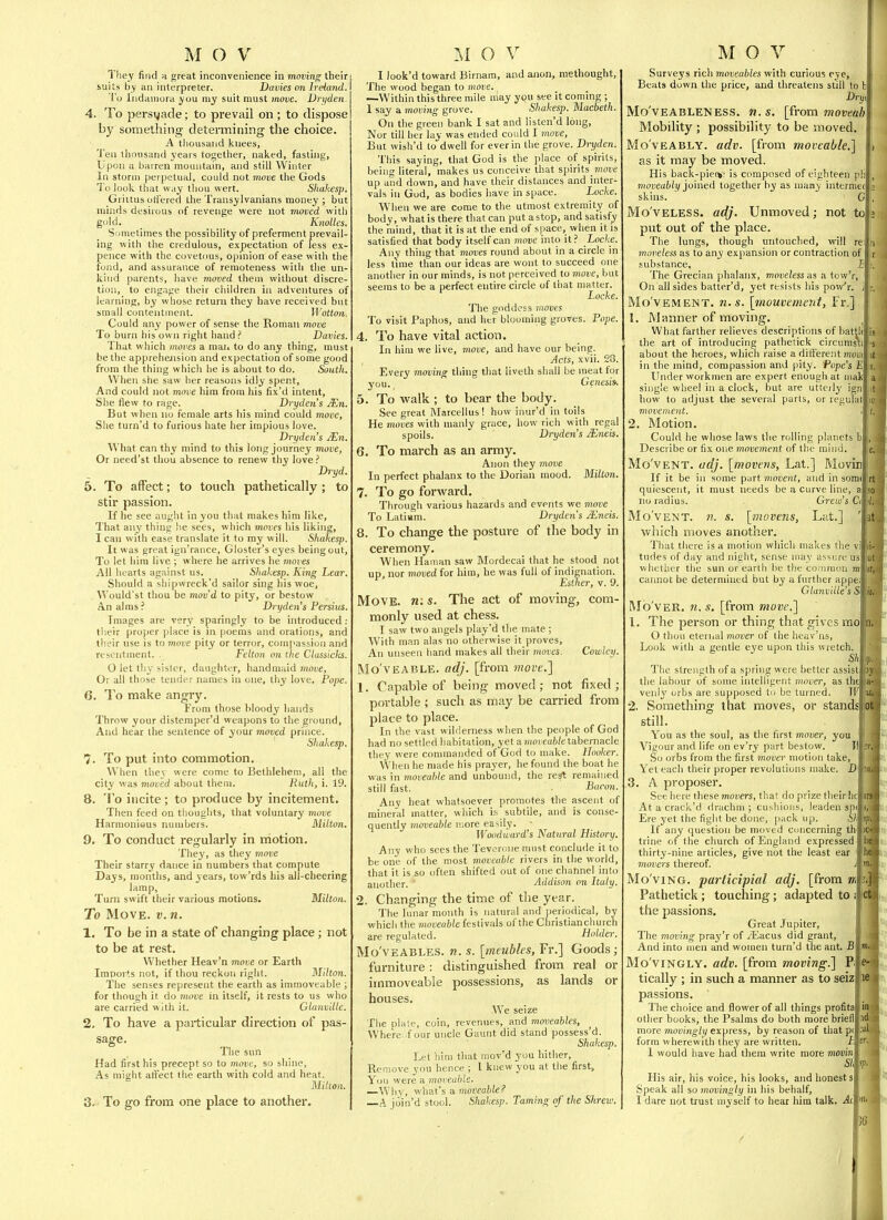They find n great inconvenience in momng their iuits by an interpreter. Davies on Ireiand. I'o Indainora you my suit must move. Vrijden. 4. To persuade; to prevail on ; to dispose by something determining the choice. A thousand kuees, Ten thousand years together, naked, fasting. Upon a barren mountain, and still Winter In storm perpetual, could not 7noue the Gods To look that way thou wert. Shakesp. Griitus ottered tlie Transylvanians money ; but minds desirous of revenge were not moved with gold. _ Knolles. Sometimes the possibility of preferment prevail- ing with the credulous, expectation of less ex- pence with the covetous, opinion of ease with the fond, and assurance of remoteness with the un- kind parents, have moved them without discre- tion, to eng.ifie their children in adventures of learning, by whose return they have received but small contentment. Wotton. Could any power of sense the Roman move To burn his own right hand ? Davies. That which moves a mai. to do any thing, must be the apprehension and expectation of some good from the thing which he is about to do. South. When she saw her reasons idly spent. And could not move him from his fix'd intent. She flevv to rage. Drydejis JEn. But when no female arts his mind coidd move. She turn'd to furious hate her impious love. Dryden's JEn. What can thy mind to this long journey move, Or need'st thou absence to renew thy love ? Bryd. 5. To affect; to touch pathetically; to stir passion. If he see aught in you that makes him like. That any thing lie sees, which moves his liking, I can with ease translate it to my will. Shakesp. It was great ign'rance, Gloster's eyes being out. To let him live ; where lie arrives he rnoves All hearts against us. Shakesp. King Lear. Should a shipwreck'd sailor sing his woe, AVould'st thou be mov'd to pity, or bestow An alms? Dryden's Persius. Images are very sparingly to be introduced : their proper place is in [loems and orations, and tlieir use is to move pity or terror, compassion and resentment. Felton on the Classicks. 0 let thy ^islcr, daughter, handmaid move, Or all those tender names in one, thy love. Pope. 6. To make angry. From those bloody hands Throw your distemper'd weapons to the ground. And hear the sentence of your moved prince. Shakesp. 7. To put into commotion. When thev were come to Bethlehem, all the city was moved about them. Kutli, i. 19. 8. To incite; to produce by incitement. Then feed on thoughts, that voluntary move Harmonieus numbers. Milton, 9. To conduct regularly in motion. They, as they move Their starry dance in numbers that compute Days, months, and years, tow'rds his all-cheering lamp. Turn swift their various motions. Milton. To Move. v. n. 1. To be in a state of changing place; not to be at rest. Whether Heav'n move or Earth Imports not, if thou reckon right. Milton. The senses represent the earth as immoveable ; for though it do move in itself, it rests to us who are carried with it. GlanviUe. 2. To have a particular direction of pas- sage. The sun Had first his precept so to move, so shine. As might atfect the earth with cold and heat. Milton. 3. To go from one place to another. I look'd toward Birrmm, and anon, methought,' The wood began to move. —Within this three mile may you see it coming ; 1 say a moving grove. Shakesp. Macbeth. On the green bank I sat and listen'd long. Nor till her lay was ended could I move. But wish'd to dwell for everin the grove. Dryden. Tliis saying, that God is the jilace of spirits, being literal, makes us conceive that spirits_moDe up and down, and have their distances and inter- vals in God, as bodies have in space. Locke. When we are come to the utmost extremity of body, what is there that can put a stop, and satisfy the mind, that it is at the end of space, when it is satisfied that body itself can move into it? Locke. Any thing that moves round about in a circle in less time than our ideas are wont to succeed one another in our minds, is not perceived to move, but seems to be a perfect entire circle of that matter. Locke. The goddess moves To visit Paphos, and her blooming groves. Pope. 4. To have vital action. In him we live, move, and have our being. Acts, xvii. 23. Every moving thing that liveth shall be meat for you.  Genesis. 5. To walk ; to bear the body. See great Marcellus! how inur'd in toils He moves with manly grace, how rich with regal spoils. Dryden's iEneif. 6. To march as an army. Anon they move In perfect phalanx to the Dorian mood. Milton. 7. To go forward. Through various hazards and events we 7?!0iie To Latiiam. Dryden's JEneis. 8. To change the posture of the body in ceremony. When Hanian saw Mordecai that he stood not up, nor moved for him, he was full of indignation. Esther, v. 9. Move, n: s. The act of moving, com- monly used at chess. I saw two angels play'd the mate ; With man alas no otherwise it proves, An unseen hand makes all their moves. Cowley. Mo'VEABLE. adj. [from move.] 1. Capable of being moved; not fixed; portable ; such as may be carried from place to place. In the vast wilderness when the people of God had no settled habitation, yet a moveable tabernacle they were commanded of God to make. Hooker. When he made his prayer, he found the boat he was in moveable and unbound, the re^ remained still fast, . Bacon. Any heat whatsoever promotes the ascent of mineral matter, which i.s subtile, and is conse- quently moveable more easily. - Woodward's Natural History. Any who sees the Teveroiie must conclude it to be one of the most moveable rivers in the world, that it is so often shifted out of one channel into another. ' Addison on Italy. •2. Changing the time of the year. The lunar month is natural and periodical, by which the moveable festivals of the Christianchurch are regulated. Holder. Mo'vEABLES. n. s. [meubles, Fr.] Goods; furniture : distinguished from real or immoveable possessions, as lands or houses. We seize The plate, coin, revenues, and moveables. Where.four uncle Gaunt did stand possess'd. Shakesp. Let him that mov'd you hither. Remove you hence ; I knew you at the firsts You were a. moveable. —Why, what's a. moveable? A join'd stool. Shakesp. Taming of the Shrew. Surveys rich moveables with curious eye, Beats down the price, and threatens still to h Dry, Mo'vEABLENESS. M. s. [from moveah Mobility ; possibility to be moved. Mo'vEABLY. adv. [from moveable.] as it may be moved. His back-pie(>' is composed of eighteen pi moveably joined together by as many intermei skins. G Mo'VELESS. adj. Unmoved; not to put out of the place. The lungs, though untouched, will re moveless as to any expansion or contraction of substance. jG The Grecian phalanx, moveless a.s a tow'r. On all sides batter'd, yet resists his pov/r. Mo'vEMENT. U.S. \mouvement, Fr.] 1. Manner of moving. What farther relieves descriptions of hatjh! the art of introducing pafhelick circumst, about the heroes, which raise a diii'erent mow, in the mind, compassion and pity. Pope's Ji| Under workmen are expert enough at iiiak' single wheel in a clock, but are utteily ign how to adjust the several parts, or regulat movement. 2. Motion. Could he whose laws the rolling planets bl Describe or fix one movement of the mind. Mo'vENT. udj. [movetis, Lat.] Movi: If it be in some part movent, and in 3om(| quiescent, it must needs be a curve line, a no radius. Grew's C\ Movent, n. s. [move7is, Lat.] which moves another. That there is a motion whicli makes the vi| tudes of day and night, sense may assure us whether the sun or earth he the common m' cannot be determined but by a further appeJ Glayiville's S| Mo'vER. n. s. [from move.] 1. The person or thing that gives mol 0 thou eteriial mover of the heav'ns. Look with a gentle eye upon this wretch, Shi f The strength of a spring were better assist! the labimr of some intelligent mover, as thek a venK' orbs are supposed to be turned. W 2. Something that moves, or stands still. You as the soul, as the first mover, you Vigour and life on ev'ry part bestow. W So orbs from the first mover motion take, Yet each their proper revolutions make. D 3. A proposer. See here these movers, that do prize their he At a crack'd drachm ; cushions, leaden spc Ere yet the fight be done, pack up. Sh If any question be moved concerning th trine of the church of England expressed thirty-nine articles, give not the least ear ' movers thereof. j Mo'viNO. participial adj. [from m Pathetick ; touching; adapted to i the passions. Great Jupiter, The moving pray'r of yEacus did grant, j And into men and women turn'd the ant. Bl Mo vingly, adv. [from moving.] P tically ; in such a manner as to seiz passions. The choice and flower of all things profita other books, the Psalms do both more brief! more movingly ex\iKss, by reason of that pc form wherewith they are written. H 1 would have had them write more n!D!)in| Sk His air, his voice, his looks, and honest s. Speak all so movingly in his behalf, I dare not trust myself to hear him talk. Ac