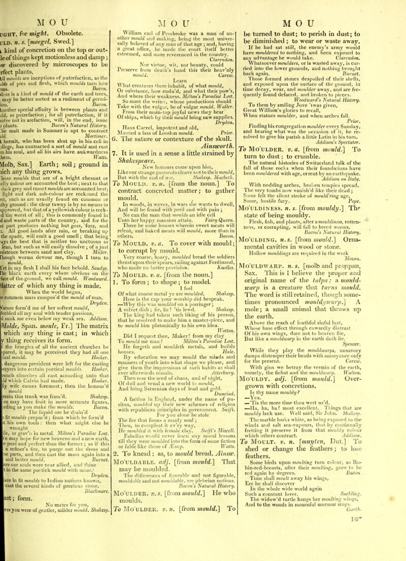 UGHT, for might. Obsolete. JLD. n. s. [moegel, Swed.] i. kind of concretion on the top or out- le of things kept motionless and damp; iw discovered by microscopes to be rfect plants. Ul moiiids are inceptions of putrefaction, as tlie lids of pies and ilesli, wliich moulds turn iulo rms. Bacon. duss is a kind of mould of the earth and trees, ; may he better sorted as a rudiment of gernii- iou. _ Bacon. Another special affinity is between plants and lid, or putrefaction ; for all putrefaction, if it solve not in arefaction, will, in the end, issue ) plants. Bacon's Natural Hislm-y. 'he malt made in Summer is apt to contract lid. Moi'tiiner. L hermit, who has been shut up in his cell in (liege, has contracted a sort of mould and rust jn his soul, and all his airs have aukwardness hem. Watts. Molb, Sax.] Earth; soil; ground in lich any thing grows. hose moulds that are of a bright chesnut or ,eily colour are accounted the best; next to that liai k grey and russet moHWs are accounted best; light and dark ash-colour are reckoned the rst, such as are usually found on common or itliy ground : the clear tawny is by no means to ipproved, hut that of a yellowish colour is reek- id the worst of all; this is commonly found in dand waste parts of the country, and for the St part produces nothing but goss, furz, and 1. All good lands after rain, or breaking up the spade, will emit a good smell; that being 'ays the best that is neither too unctuous or lean, but such as will easily dissolve ; of a just isistence between sand and clay. Miller. riiough worms devour rae, though I turn to mould, ifet in my flesh I shall his face behold. Sandys. rhe black earth every where obvious on the face of the.ground, we call mould. Woodward. Matter of which any thing is made. When the world began, \t common mass compos'd the mould of man. I Dryden. Mature form'd rae of her softest mould, feebled all my soul with tender passions, ' sunk me even below my weak sex. Addison. Molde, Span, moule, Fr.] The matrix which any thing is cast; in which thing receives its form, f the liturgies of all tlie ancient churches be ipared, it may be perceived they had all one lal mould. Hooker. dangerous president were left for the casting rayers into certain poetical moulds. Hooker. rench churclies all cast accordijig unto that -Id which Calvin had made. Hooker, ly wife conies foremost; then the honour'd mould erein this trunk was fram'd. Shakesp. ou may have fruit in more accurate figures, jrding as you make the moulds. Bacon. The liquid ore he drain'd fit moulds prepar'd ; from which lie form'd his own tools : then what might else be wrouglit le, or grav'n in metal. Milton's Paradise Lost. may hope for new heavens and anew earth, e pure and perfect than the former; as if this a refiner's fire, to purge out liie dross and se parts, and then cast the mass again into a and better mould. Burnet. ure our souls were near allied, and thine tin the same poetick mould with uiiiie.' Dryden. eve in fit moulds to Indian nations known, cast the several kinds of precious stone. Blackmore. ast; form. No mates for you, ess you were of gentler, milder mould. Shakesp. William earl uf Pembroke was a man of an- other mould and making, being the most univer- sally beloved of miy man of that age ; and, having a great office, he made tlie court itself better esteemed, and niore reverenced in the country. Clarendon. ]\or virtue, wil, nor beauty, could Preserve from death's hand this their heav'nly mould. Carew. Learn What creatures there inhabit, of what mould. Or substance, how endu'd, and what their pow'r. And where their weakness. Milton's Paradise Lost. So must the writer, whose productions should Take with the vulgar, be of vulgar mould. Waller. From their main-top joyful news they hear Of ships, which by their mouW bring new supplies. Dryden, Hans Carvel, impotent and old. Married a lass of Loudon mould. Prior. 6. The suture or contexture of the skull. Ainsworth. 7. It is used in a sense a little strained by Shakespeare. New honours come upon him. Like our strange parnieuts cleave not to their moi/W, But with the end of uoe. Shakesp. Machelh. To Mould, v. n. [from the noun.] To contract concreted matter; to gather mould. In woods, in waves, in wars she wants to dwell, And will be found with peril and with pain ; Ne can the man that moulds an idle cell Unto her happy mansion attain. Fairy Queen. There be some houses wherein sweet meats will relent, and baked meats will mould, more than in others. Bacoti. To Mould, v. a. To cover with mould; to corrupt by mould. Very coarse, hoary, moulded bread the soldiers thrust upon their spears, railing against Ferdinand, who made no better pirovisiofs. Knolles. To Mould, v. a. [from the noun.] 1. To form ; to shape ; to model. ] feel Of what coarse metal ye are moulded. Shakesp. Here is the cap your worship did bespeak. —Why this was moulded on a porringer; A velvet dish ; fie, fie ! 'tis lewd. Shakesp. The king had taken such liking of his person, that he resolved to make him a master-piece, and to mould him platonically to his own idea. Wotton. Did I request thee. Maker! from ray clay To mould nie man ? Milton's Paradise Lost. He forgeth and mouldeth metals, and builds houses. Hale. By education we may mould the miads and manners of youth into what shape we please, and give them the impressions of such habits as sliall ever afterwards remain. Atterbury. Then rose the seed of chaos, and of night. Of dull and venal a new world to mould, And bring Saturnian days of lead and gold. Dunciad. A faction in England, under the name of pu- ritan, moulded up their new schemes of religion with republican principles in government. SwiJ't. For you alone he stole The fire that forms a manly soul ; Then, to compleat it ev'ry way. He moulded it with female clay. Sunft's Miscell. Fabellus would never learn any moral lessons till they were moulded into the form of some fiction or fable like those of 2Es,o]). Traits, 2. To knead : as, to mould bread. Ainsw Mo'uLDABLE. adj. [from mould.] That may be moulded. The differences of fi;;urable and not figurable; mouldable ■dnduotmotildahle, are plebeian notions Bacon's Natural History Mo'uLDER. n.s. [ivom mould.] He who moulds. To Mo'uLDER. V. n. [from mould.] To be turned to dust; to perish in dust; io be diminished ; to wear or waste away. If he had sat still, the enemy's array would have mouldered to nothing, and been exposed to any advantage he would take. Clarendon. Whatsoever moulders, or is wasted away, is car- ried into the lower grounds, and nothing brought back again. Burnet. Those formed stones despoiled of their shells, and exposed upon the surface of the ground, in time decay, wear, and moulder away, and are fre- quently found defaced, and broken to pieces. Woodward's Natural History. To them by smiling Jove 'twas given, Great William's glories to recall. When statues moulder, and when arches fall. Prior. Finding his congregaticm moulder every Sunday, and hearing what was the occasion of it, he re- solved to give his parish a little Latin in liis turn. Addiso7i's Spectator. To Mo'uLDER. V. a. [from mould.] To turn to dust; to crumble. The natural histories of Switzerland talk of the fall of those rocks when their foundations have been mouldered with age, or rent by an earthquake. Addison on Italy. With nodding arches, broken temples spread. The very tombs now vanish'd like their dead ; Some felt the silent stroke of mould'ring age. Some, hostile fury.- Pope. Mo'ULDiNESS. n. s. [from mouldy.] Thf state of being mouldy. Flesh, fish, and plants, after amouldiness, rotten- ness, or corrupting, will fall to breed worms. Bacon's Natural History. Mo'uLDlNG. n.s. [from ?}wuld.] Orna- mental cavities in wood or stone. Hollow mouldings are required in the work Moion. Mo'uLDWARP. 71. s. [tiiolb and peoppan, Sax. This is I believe the proper and original name of the tulpa: a mould- warp is a creature that turns mould. The word is still retained, though some- times pronounced mouldijwarp.] A mole; a small animal that throws up the earth. Above the reach of loathful sinful lust. Whose base effect through cowardly distrust Of his own wings, dare not to heaven flie. But like a mouldwarp in tlie earth doth lie. Spenser. While they play the mouldwarps, unsavory damps distemper their heads with annoyance only for the present. Carew. With gins we betray the vermin of the earth, namely, the fichat antl the mouldwarp. Walton. Mo'uLDY. adj. [from mould.] Over- grown with concretions. Is thy name mouldy ? —Yea. —'Tis the more time thou wert us'd. —Ha, ha, ha! most excellent. Tilings that are mouldy lack use. Well said, Sir John. Shakesj). The marble looks white, as being exposed to the winds and salt sea-vapours, that by continually fretting it preserve it from that mouldy colour which others contract. Addison. To Moult, v. n. [muyten, Dut.] To shed or change the feathers; to lose feathers. Some birds upon moulting turn colour, as Ko- bin-red-breasts, after their moulting, grow to be red again by degrees. Bacoii Time shall moult away his wings, Ere he shall discover In the whole wide world again Such a constant lover. Suckling. The widow'd turtle hangs her moulting v^ings. And to the woods in mournful murmur snigs. Garth.