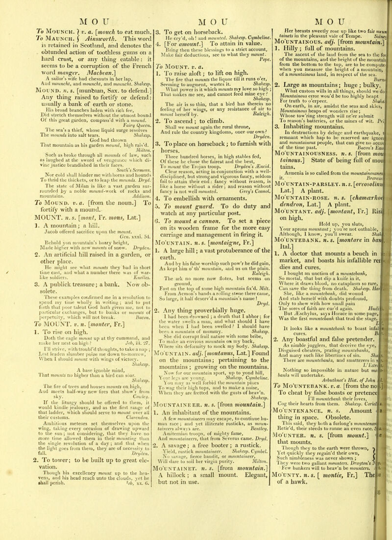 To MouNCH. \ V. a. [inouch to eat much. 7b Maunch. I Ainsworth. This word is retained in Scotland, and denotes the . obtunded action of toothless gums on a hard crust, or any thing eatable: it seems to be a corruption of the French word manger. Machean.'\ A sailor's wife had chesiiuts in her lap. And mounclit, and mouncht, and mouncht. Shahesp. Mound, w. *. [munbian, Sax. to defend,] Any thing raised to fortify or defend : usually a bank of earth or stone. His broad branches laden witli rich fee. Did stretch tliemselves without tlie utmost bound Of this great garden, corapass'd with a mound. Fairy Queen. The sea's a thief, whose liquid surge resolves The mounds into salt tears. Shahesp., God had thrown That mountain as his gardei\ mound, high rais'd. Milton. Such as broke through all mounds of law, sucli as laughed at the sword of vengeance wliich di- vine justice brandished in their faces. South's Sermons. Nor cold shall hinder me with horns and hounds To thrid the tliickets, or to leap the mounds. Dryd. The state of Milan is like a vast garden sur- rounded by a noble moiititi-work of rocks and mountains. Addison. To Mound, v. a. [from the noun.] To fortify with a mound. MOUNT, n. s. [mont, Fr. mans, Lat.] 1. A mountain; a hill. Jacob offered sacrifice upon the mount. Gen. xxxi. 54. Behold yon mountain's hoary height, Made higher with new mounts of snow. Dryden. 2. An artificial hill raised in a garden, or other place. He might see what mounts they had in short time cast, and what a number there was of war- like soldiers. Knoiles. 3. A publick treasure; a bank. Now ob- solete. These examples confirmed me in a resolution to spend my time wholly in writing ; and to put forth that poor talent God hath given me, not to particular exchanges, but to banks or momits of perpetuity, which will not break. Bacon. To MOUNT. V. n. [monter, Fr.] 1. To rise on high. Doth the eagle mormt up at thy command, and make her nest on high ? Job, iii. 27. I'll strive, with troubl'd thoughts, to lake a nap ; Lest leaden slumber poize me down to-morrow. When I should mount with wings of victory. Shahesp. A base ignoble mind, That mounts no higher than a bird can soar. Shahesp. The fire of trees and houses mounts on high. And meets half-way new fires that show'r from sky. Cowley. If the liturgy should be offered to tliem, it would kindle jealousy, and as the first range of that ladder, which should serve to mount over all their customs. Clarendon. Ambitious meteors set themselves upon the wing, taking every occasion of drawing upward to the sun; not considering, that they have no more time allowed them in their mounting than the single revolution of a day ; and that when the light goes from them, they are of necessity to fall. .Dryden. 2. To tower; to be built up to great ele- vation. Though his excellency mount up to the hea- vens, and his head reach unto the clouds, yet he shall perish. Tgi,^ xx. 6. 3. To get on horseback. He cry'd, oh ! and mounted. Shahesp. Cymbeline. 4. [For amount.] To attain in value. Bring then these blessings to a strict account. Make fair deductions, see to what they mount. Pope. To Mount, v. a. 1. To raise aloft; to lift on high. The fire that mounts the liquor till it runs o'er, Seeming to augment, wastes it. Shahesp. What power is it which mounts my love so high ; That makes me see, and cannot feed mine eye ? Shahesp. The air is so tliin, that a bird has therein no feeling of her wings, or any resistance of air to mount herself by. Raleigh. 2. To ascend ; to climb. Shall we mount again the rural throne. And rule the country kingdoms, once our own? Dryden. 3. To place on horseback; to furnish with horses. Three hundred horses, in high stables fed, Of these he chose the fairest and the best, To mount the Trojan troop. Dryden s JEneid. Clear reason, acting in conjunction with a well- disciplined, but strongand vigorous fancy, seldom fail to attain their end: fancy without reason, is like a horse without a rider ; and reason without fancy is not well mounted. Grey's Cosmol 4. To embellish with ornaments. 5. To mount guard. To do duty and watch at any particular post. 6. To mount a cannon. To set a piece on its wooden frame for the more easy carriage and management in firing it. Mo'uNTAiN. M.S. [montaigne, Fr.] 1. A large hill; a vast protuberance of the earth. And by liis false worship such pow'r he did gain. As kept him o' th' mountain, ana us on the plain. Raleigh. The ark no more now flotes, but seems on ground. Fast on the top of some high mountain fix'd. Milt. From Acmcm's hands a rolling st«ne there came, So large, it half deserv'd a mountain's name 1 Dryd 2. Any thing proverbially huge. 1 had been drowned ; a death that I abhor; for the water swells a man, and what should I have been when I had been swelled ? I should have been a mountain of mummy. Shahesp. She did corrupt frail nature with some bribe, To make an envious mountain om my back, Where sits deformity to mock my body. Shahesp. Mo'uNTAiN. adj. [montanus, Lat.] Found on the mountains; pertaining to the mountains ; growing on the mountains. Now for our mountain sport, up to yond hill, Your legs are young, Shahesp. Cymbeline. You may as well forbid the mountain pines To wag their high tops, and to make a noise. When they are fretted with the gusts of heav'n. Shahesp. Mountaineer, n. s. [from mountain.] 1. An inhabitant of the mountains. A few mountaineers may escape, to contiime hu- man race; and yet illiterate rusticks, as moun- taineers always are. Bentley. Amiternian troops, of mighty fame, And mountaineers, that from Severus came. Dryd. 2. A savage; a free booter ; a rustick. Yield, rustick mountaineer. Shahesp. Cymbel. No savage, fierce bandit, or mountaineer, Will dare to soil her virgin purity. Milton. Mo'UNTAiNET. w. s. [from mountain.] A hillock; a small mount. Elegant, but not in use. State of being full of moii Her breasts sweetly rose up like two fair mtun tainets in the pleasant vale of Tempe. Sidnti Mo'uNTAlNOUS. adj. [from mountain^ 1. Hilly ; full of mountains The ascent of the land from the sea to the fo( of the mountains, and the height of the mountaii from the bottom to the top, are to be computet when you measure the height of a mountain, o{ a mountainous land, in respect of the sea. Burni 2. Large as mountains; huge ; bulky. What custom wills in all things, should we do Mountainous error wou'd be too highly heapt For truth to o'erpeer. Shake; On earth, in air, amidst the seas and skies, Mountainous heaps of wonders rise ; Whose tow'ring strength will ne'er submit To reason's batteries, or the mines of wit. Pi 3. Inhabiting mountains. In destructions by deluge and earthquake, remnant which hap to be reserved are ignor; and mountainous people, that can give no accoi of the time past. Bacons Essa Mo'UNTAlNOUSNESS. «. s. [from mou tainous.] tains. Armenia is so called from the mountainotisnes it. ■ Brerewt Mo'uNTAlN-PARSLEY. U.S. [oreosolimi Lat.] A plant. Mo'uNTAiN-ROSE. w. s. [chamcevhoi dendron, Lat.] A plant Mo'uNTANT. adj. [montant, Fr.] Risi on high. Hold up, you sluts. Your aprons mountant; you're not oathable, Although, I know, you'll swear. Shah Mo'uNTEBANK. H. s. \montare in barn^ Ital.] 1. A doctor that mounts a bench in market, and boasts his infallible rei dies and cures. I bought an unction of a mountebanh, So mortal, that but dip a knife in it, Where it draws blood, no cataplasm so rare, Can save the thing from death. Shahesp. Rai She, like a mountebank, did wound And stab herself with doubts profound. Only to shew with how small pain The sores of faith are cur'd again. Hudi But .(Eschylus, says Horace in some page. Was the first mountebanh that trod the stage. , r It looks like a mountebanh to boast infal cures. Bi 2. Any boastful and false pretender. As nimble jugglers, that deceive the eye, Disguised cheaters, prating mountebanhs. And many such like libertines of sin. Sh There are mountebanks, and smatterers in s L' Estri Nothing so impossible in nature but mo: banhs will undertake. Arbuthnot's Hist, of John To Mo'uNTEBANK. V. a. [from the no To cheat by false boasts or pretence I'll mountebanh their loves. Cog their hearts from them. Shahesp. Coriol Mo'uNTENANCE. n. s. Amount thing in space. Obsolete. This said, they both a furlong's mountenan Retir'd, their steeds to runne an even race, i Mo'uNTER. n. s. [from mount,] that mounts. Though they to the earth were thrown. Yet quickly they regain'd their own. Such nimbleness was never shown ; They were two gallant mounters. Drayton's ^ jSi Few bankers will to heav'n be mounters. Mo'uNTY. n. s. [ montee, Fr.] The of a hawk. }