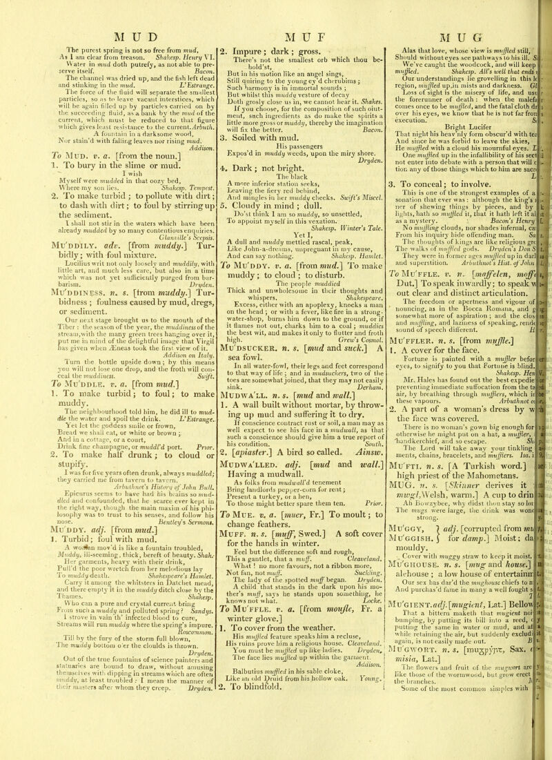 The purest spring is not so free from mud, As 1 am clear from treason. Shakesp. Henry VI. VV ater in mud doth putrefy, as not able to pre- serve itself. Bacon. The channel was dried up, and the fish left dead and stinking in the L'Estrange. The force of the fluid will separate the smnllest particles, so ns to leave vacant interstices, which will be again filled up hy particles carried on by the succeeding fiuid, as a bank by the mud of the current, which must be reduced to that figure which gives least resistance to the current./4j-iuj/t. A fountain in a darksome wood, Nor stain'd with falling leaves nor rising mud. Addison. To Mud. v. a. [from the noun.] 1. To bury in the slime or mud. I wish Myself were tnudded in tliat oozy bed, Where ray son lies. Shakesp. Tempest. 2. To make turbid ; to pollute with dirt; to dash with dirt; to foul by stirring up the sediment. I shall not stir in the waters which have been already mudded by so many contentious enquiries. Glaiiville's Scepsis. Mu'ddily. adv. [from viuddy.'\ Tur- bidly; with foul mixture. Lucilius writ not only loosely and muddily, with little art, and much less care, but also in a time which was not yet sufficiently purged from bar- barism. Dryden. Mu'ddiness. n. s. [trom muddy.'] Tur- bid n ess ; foulness caused by mud, dregs, or sediment. Our next stage brought us to the mouth of the Tiber : the season of the year, the muddiness of the stream,with the many green trees hanging over it, put me in mind of the delightful image that Virgil nas given when ^Eneas took the firsi. view of it. Addison on Italy. Turn the bottle upside down; by this means you will not lose one drop, and the froth will con- ceal the muddiness. Swif t. To Mu'ddle. v. a. [from mud.] 1. To make turbid; to foul; to make muddy. The neighbourhood told him, he did ill to mud- die the water and spoil the drink. L'Estrange. Ttet let the goddess suiile or frown. Bread we shall eat, or white or brown j And in a cottage, or a court. Drink fine champagne, or muddl'd port. Prtar. 2. To make half drunk; to cloud or stupify. I was for five years often drunk, always muddled; they carried me from tavern to tavern. Arhutlinot's History of John Bull. Epicurus seems to have had his brains so inud- dlcd and confounded, that he scarce ever kept in the rifiht way, though the main maxim of his phi- losophy was to trust to his senses, and follow his nose. Bentley's Sermoni, Mu ddy, adj. [from mud.] i. Turbid; foul with mud. A woilten raov'd is like a fountain troubled, Muddy, ili-seeming, thick, bereft of beauty. Shak.- Her garments, heavy with their drink, PuU'd the poor wretch from her melodious lay To muddy death. Shakespeare's Hamlet. Curry it amone the whitsters in Datchet mead, and there empty^t in the muddy ditch close by the Thames. Shakesp. Who can a pure and crystal curreiit bring From such a muddy and polluted spring ? Sandys. 1 strove in vain th' infected blood to cure. Streams will run muddy where the spring's impure. Roscomtncm. Till by the fury of the storm full blown. The muddy bottom o'er the cloulds is thrown. Dryden. Out of the true fountains of science painters and statuaries are bound to draw, without amusing themselves witli dipping in streams which are often laiiddy, at least troubled I mean the manner of tJieir masters after whom they creep. Dryden. 2. Impure ; dark ; gross. There's not the smallest orb which thou be- hold'st. But in his motion like an angel sings. Still quiring to the young ey'd cherubims ; Such harmony is in immortal sounds ; But whilst this mnddv vesture of decay Doth grosly close us in, we cannot hear it. Shakes. If you clioose, for the composition of such oint- ment, such ingredients as do make the spirits a little more gross or muddy, tliereby the imagination will fix the better. Bacon. 3. Soiled with mud. His passengers Expos'd in muddy weeds, upon the miry shore. Dryden. 4. Dark ; not bright. The black A more inferior station seeks, Leaving the fiery red behind. And mingles in her muddy cheeks. Swift's Miscel. 5. Cloudy in mind ; dull. Do'st think 1 am so muddy, so unsettled, To appoint myself in this vexation. Shakesp. Winter's Tale. Yet I, A dull and muddy mettled rascal, peak. Like John-a-dreams, unpreguant in my cause, And can say nothing. Shakesp. Hamlet. To Mu'ddy. v. a. [frommud.] To make muddy; to cloud ; to disturb. The people muddied Thick and unwholesome in their thoughts and whispers, Shakespeare. Excess, either with an apoplexy, knocks a man on the head ; or with a fever, like fire in a strong- water-shop, burns him down to the ground, or if it flames not out, charks him to a coal; muddies the best wit, and makes it only to flutter and froth liigh. Crew's Cosmol. Mu'dsucker. w. s. [mJid and suck.] A sea fowl. In all water^fowl, their legs and feet correspond to that way of life ; and in mudsuckers, two of the toes are somewhat joined, that they may not easily sink. Derham. Mudwa'll. n. s. [mud and mall.] 1. A wall built without mortar, by throw- ing up mud and suffering it to dry. If conscience contract rust or soil, a man may as well expect to see his face in a mudwull, as that such a conscience should give him a true report of his condition. South. 2. [apiaster.] A bird so called. Ainsw. Mudwa'lled. adj. [mud and wall.] Having a mudwall. As folks from mudwalVd tenement Bring landlords pepper-corn for rent; Present a turkey, or a hen. To those might better spare them ten. Prior. To MuE. a. [muer, Fr.] To moult; to change feathers. Muff. n. s. [muff, Swed.] A soft cover for the hands in winter. Feel but the difference soft and rougli, This a gantlet, that a muff'. Cleaveland. What ! no more favours, not a ribbon more. Not fan, not muff. Suckling. The lady of the spotted mii^'began, Dryden. A child that stands in the dark upon his mo- ther's muff, says he stands upon something, he knows not what. Locke, To Mu'ffle. v. a. [from moujle, Fr. a winter glove.] 1. To cover from the weather. His muffled feature speaks him a recluse, His ruins prove him a religious house. Cleavcland. \ You must be muffied up like ladies. Dryden, \ The face lies muffled up within the garrnent. | Addison. { Balbutius muffled in his sable cloke, j Like an old Druid from his hollow oak. Young.' 2. To blindfold. ! Alas that love, whose view is mrffied still, ' Should withouteyes see pathways to his ill. Si We've caught the woodcock, and will keep muffled. Shakesp. All's well that ends i Our understandings lie grovelling in this k region, muffled up.in mists and darkness. Gl Loss of sight is the misery of life, and usu the forerunner of death : when the malefa comes once to be mujjled, and the fatal cloth di over his eyes, we know that he is not far fron execution. Si Bright Lucifer That night his heav nly form obscur'd with teal And since he was forbid to leave the skies, He nmffied with a cloud his mournful eyes. 11 One mujjled up in the infallibility of his seclj not enter into debate with a person that will c tion any of those things which to him are sacn 3. To conceal; to involve. [ This is one of the strongest examples of a sonation that ever was : although the king's ncr of shewing things by pieces, and by lights, hath so mujjicd it, that it hath left it al as a mystery. j Bacon's Henry No muffling clouds, nor shades infernal, cai From his inquiry hide offending man. Sa The thoughts of kings are like religious grc The walks of muffled gods. Dryden's DonS They were in former ages mMjjled up in darl and superstition. Arbulhnot s Hist, of John To Mu'ffle. v. n. [maffelen, moffi\ Dut.] To speak inwardly; to speak w out clear and distinct articulation The freedom or apertness and vigour ofl iiouncing, as in the Bocca Romana, and a scmiewhat more of aspiration ; and the closi and muffling, and laziness of speaking, rendtl sound of speech difierent. M\ Mu'ffler. n. s. [from muffle,] 1. A cover for the face. Fortune is painted with a muffler beforl eyes, to signify to you that Fortune is blind. Shakesp. Hen] Mr. Hales has found out the bestexpedie preventing innnediate suffocation from the ta air, by breathing through mufflers, which ii these vapours. Arbuthnot ot 2. A part of a woman's dress by w the face was covered. There is no woman's gown big enough for otherwise he ndght put on a hat, a miiffler, i liundkerchief, and so escape. S/ii The Lord will take away your tinkling ments, chains, bracelets, and mufflers. Isa. i Mu fti, n. s. [A Turkish word.] high priest of the Mahometans. MUG, II. s. [Skinner derives it mwgl,\Ne\^, warm.] A cup to drin Ah Bowzybee, why didst tlmu stay soloi! The mugs were large, the drink was won strong. Mu'ggy, 7 adj. [corrupted from mn Mu'ggish. j iov damp.] Moist; da mouldy. , Cover with muggy straw to keep it moist. Mu'ghouse. n. s. [mvg and house.] alehouse ; a low house of entertaintr Our sex has dar'd the mng/iousechiefs ton And purchas'd fame in many a well fought s Mv'GmYif:.adj.[mugient, Lat.] Bellow That a bittern niaketh that mugient noi bumping, by putting its bill into a reed, ( putting the same in water or mud, and a while retaining the air, but suddenly excludi again, is not easily made out. B IMu'gv/ort. n. s. [mugpyp'c, Sax. i misia, Lat.] 1 he flowers and fruit of llie mugworl are like those of the wormwood, but grow erect the branches. i Some of the most common simples with