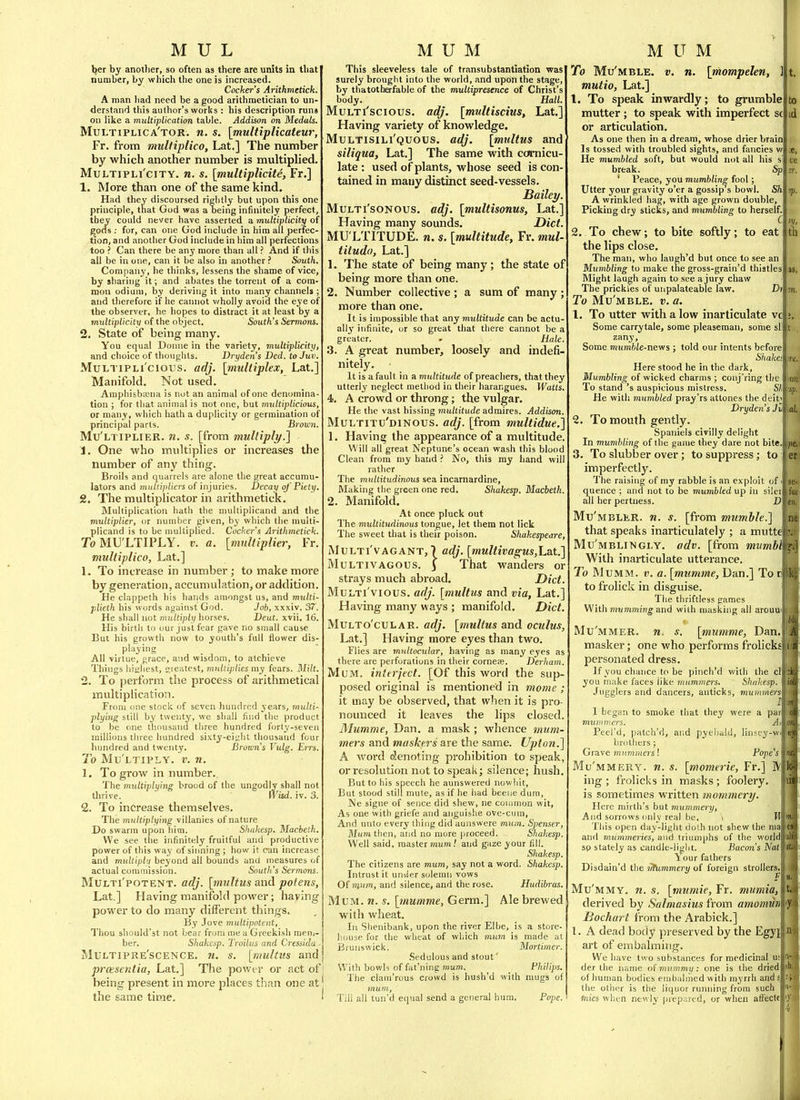 Ifet by anotlier, so often as there are units in that number, by which the one is increased. Cocker's Arithmetick. A man liad need be a good arithmetician to un- derstand this author's works : liis description runs on like a multiplication table. Addison on Medals. Multiplica'tor. n. s. [multiplicateur, Ft. from mulfiplico, Lat.] The number by which another number is multiplied. MuLTiPLi'ciTY. n. s. [multiplicite, Ft.] 1. More than one of the same kind. Had they discoursed rightly but upon this one principle, that God was a oeing infinitely perfect, they could never have asserted a multiplicity of gofls : for, can one Uod include in him all perfec- tion, and another God include in him all perfections too ? Can there be any more than all ? And if this ail be in one, can it be also in another ? South. Company, he thinks, lessens the shame of vice, by sharing it; and abates the torrent of a com- mon odium, by deriving it into many channels ; and therefore if he cannot wholly avoid the eye of the observer, he hopes to distract it at least by a 7nultiplicity of the object. South's Sermons. 2. State of being many. You equal Donne in the variety, multiplicity, and choice of thoughts. Dryden's Ded. toJuv. MuLTiPLi'cious. adj. [multiplex, Lat.] Manifold. Not used. Amphisbajna is not an animal of one denomina- tion ; for that animal is not one, but multiplicious, or many, which hath a duplicity or germination of principal parts. Brow7i. Mu'ltiplier. n. s. [from multiply.] 1. One who multiplies or increases the number of any thing. Broils and quarrels are alone the great accumu- lators and multipliers of injuries. Decay of Fitly. 2. The multiplicator in arithmetick. Multiplication hath the multiplicand and the multiplier, or number given, by which the multi- plicand is to be multiplied. Cocker's Arithmetick. To MU'LTIPLY. v. a. [multiplier, Fr. multiplico, Lat.] 1. To increase in number; to make more by generation, accumulation, or addition. He clappeth his haiids amongst us, and multi- plieth his words against God. Job, xxxiv. 37. He shall not multiply horses. Deut. xvii. 16. His birth to our just fear gave no small cause But his growth now to youth's full flower dis- playing All virtue, grace, and wisdom, to atchieve Things hisiliest, cieatest, multiplies my fears. Milt. 2. To perform the process of arithmetical multiplication. From one stock of seven hundred j'ears, multi- plying still by twenty, we shall find the product to be one thousand three hundred forty-seven millions three hundred sixty-eipht thousand four hundred and twenty. Browns Vulg. Em. To Mu'ltiply. v. n. 1. To grow in number. The multiplying brood of the ungodly shall not tlirive. \Visd. iv. 3. 2. To increase themselves. The multiplying villanies of nature Do swarm upon him. Shakesp. Macbeth, We see tlie infinitely fruitful and productive power of this way of sinning ; how it can increase and multiplu beyond all bounds and measures of actual commission. South's Sermons. MULTi'poTENT. adj. [mjiltus and poteus, Lat.] Having manifold power; having power to do many different things. By Jove multipotent. Thou should'st not bear from me a Greekish meui- ber. Shakesp. Troilus and Cressida ■ Multipre'scence. n. s. [multm and prasentia, Lat.] The power or act of being present in more places than one at the same time. This sleeveless tale of transubstantiation was surely brought into the world, and upon the stage, by thatotherfable of the multiprescnce of Christ's body. Hall. MuLTi'scious. adj. [multiscius, Lat.] Having variety of knowledge. Multisili'quous. adj. [multus and siliqua, Lat.] The same with ccffnicu- late : used of plants, whose seed is con- tained in many distinct seed-vessels. JBailei/. MuLTi'soNOUS. adj. [multisonus, Lat.] Having many sounds. Diet. MU LTITUDE, n. s. [multitude, Fr. mul- titudo, Lat.] 1. The state of being many; the state of being more than one. 2. Number collective ; a sum of many ; more than one. It is impossible that any multitude can be actu- ally infinite, or so great that there cannot be a greater. » Hale. 3. A great number, loosely and indefi- nitely. It is a fault in a multitude of preachers, that they utterly neglect method in their harangues. Watts. 4. A crowd or throng; the vulgar. He the vast hissing multitude admires. Addison, Multitu'dinous. adj. [from multidue.] 1. Having the appearance of a multitude. Will all great Neptune's ocean wash this blood Clean from my handNo, this my hand will rather The multitudinous sea incarnardine. Making the green one red. Shakesp, Macbeth 2. Manifold. At once pluck out The multitudinous tongue, let them not lick The sweet that is their poison. Shakespeare, MuLTi'vAGANT, 7 adj. [multivag;us,Lat.] MuLTlVAGOUs. 3 That wanders or strays much abroad. Diet. MuLTi'vious. adj. [multus and via, Lat.] Having many ways ; manifold. Diet MULTo'cuLAR. adj. [multus and oculus, Lat.] Having more eyes than two. Flies are multocular, having as many eyes as there are perforations in their corneae. Derliam. Mum, interject. [Of this word the sup- posed original is mentioned in mome ; it may be observed, that when it is pro- nounced it leaves the lips closed. Mumme, Dan. a mask ; whence tmim- mers and maskers are the same. Upton.] A word dlenoting prohibition to speak, or resolution not to speak; silence; hush. But to his speech he aunswered nowliit, But stood still mute, as if he had beeue dum, Ne signe of sence did shew, ne common wit. As one with griefe and anguishe ove-cum. And unto every thing did aunswere mum. Spenser, Mum then, and no more proceed. Shakesp. Well said, master mum.' and gaze your fill. Shakesp. The citizens are mum, say not a word. Shakesp. Intrust it uniier solemn vows Of innm, and silence, and the rose. Hudibras. Mum. n, s. [mumme, Germ.] Ale brewed with wheat. In Shenibank, upon the river Elbe, is a store- house for the wheat of which mum is made at Brunswick. Mortimer. Sedulous and stout' With bowls of fat'ning mum. Philips, The clam'rous crowd is hush'd with mugs of mum. Till all tun'd equal send a general hum. Pope. To Mu'mble. v. n. [mompelen, ] mutio, Lat.] 1. To speak inwardly; to grvimble mutter ; to speak with imperfect sc or articulation. As one then in a dream, whose drier brain Is tossed with troubled sights, and fancies w He mumbled soft, but would not all his si break. Sp ' Peace, you mumbling fool; Utter your gravity o'er a gossip s bowl. Sh A wrinkled hag, with age grown double. Picking dry sticks, and mumbling to herself. 2, To chew; to bite softly; to eat the lips close. The man, who laugh'd but once to see an Mumbling to make tne gross-grain'd thistles Might laugh again to see a jury chaw The prickles of unpalateable law. T)i To Mu'mble. v. a. 1. To utter with a low inarticulate vc Some carrytale, some pleaseman, some si: zany. Some nmmhle-nev/s ; told our intents before Shake! Here stood he in the dark. Mumbling of wicked charms ; conj'ring the To stand's auspicious mistress. Sh He with mumbled pray'rs attones the deit'l Dryden's Jh 2. To mouth gently. Spaniels civilly delight In mumbling of the game they dare not bite.' 3. To slubber over; to suppress; to imperfectly. The raising of my rabble is an exploit of i quence ; and not to be mumbled up in silci all her pertness. D Mu'mbler. n. s. [from mumble.] that speaks inarticulately ; a mutte, Mu'mblingly. adv. [from mttmbl^ With inarticulate utterance. To MuMM. V. a. [mumme, Dan.] To nl to frolick in disguise. The thriftless games With mumming and with masking all arouul Mu'mmer. n. s. [mumme, Dan.l masker; one who performs frolicksl personated dress. If you chance to be pinch'd with the cll you make faces like mummers. Shakesp. I Jugglers and dancers, anticks, muimnerst 1 began to smoke that they were a pari mummers. Atf Peel'd, patch'd, and pyebaUi, linscy- hrothers; Grave nnimnio-s! Pojie'sl Mu'mmery. n. s. [momerie, Fr.] M ing ; frolicks in masks ; foolery, is sometimes written mommery. Here mirth's but mummery. And sorrows only real be, \ Wi This open day-light dolh not shew the nial and mummeries, and Iriumphs of the world! so stately as candle-light. Bacmi's Natl \ our fathers Disdain'd the irhimmery of foreign strollers.! Mu'mmy. n. s, [mumie, Fr. mumia,\ derived by Salmasius from amomufm JBochart from the Arabick.] 1. A dead body pi-eserved by the Egyj] art of embalming. We have two substances for medicinal uil der the name of nuimmy: one is the driedf of human bodies embaln'ied with myrrh ands the other is the liquor running from such fnies when newly prepared, or when aft'ectel