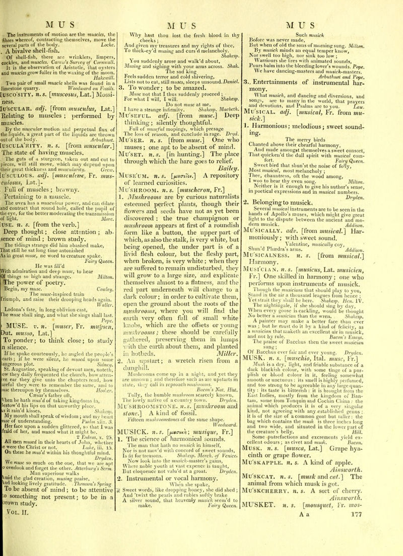 The instruments of motion are the muscles, th^ fibres whereof, contracting themselves, move the several parts of tlie body. Locke . A bivalve shell-fish. Of shell-fish, there are wrinklers, limpers cockles, and muscles. Canto's Survey of Caniii:all. It is the observation of Aristotle, that oysters and muscles grow fuller in the waxing of the moon, HakeiL'ilL Two pair of small muscle shells was found in b limestone quarrj. Woodward on Fossils. lusco'siTY. n.s. [muscostis, Lat.] Mossi- ness. lu'scULAR. adj. [from musculus, Lat.] Relating to muscles ; performed by muscles. By the muscular motion, and perpetual flux of the liquids, a great part of the liquids are thrown out of the body. Arbuthnot. [uscula'rity. n. s. [from muscular.'] The state of having muscles. The guts of a sturgeon, taken out and cut to pieces, will still move, whicli may depend upon their great thickness and muscularity. Crew. [u'scuLOUs. adj. [nuisculewtc, Fr. mus- cuhsiis, Lat.]. Full of muscles ; brawny. Pertaining to a muscle. The uvea has a inusculous power, andean dilate and contract that round hole, called the pupil of the eye, for the better moderating the transmission of Ught. More. iusE. n. s. [from the verb.] Deep thought; close attention ; ab- sence of mind ; brown study. The tidings strange did him abashed make. That still he sat long time astonished As in great Tniise, ne word to creature spake. Fairy Queen. He was fiU'd With admiration and deep muse, to hear Of things so high and strange. Milton. The power of poetry. Begin, my muse. Cowley. The muse-inspired train Triumph, and raise their drooping heads again. IVuller. Lodona's fate, in long oblivion cast, 'he muse shall sing, and what she sings shall last. Pope. MUSE. V. n. [muser, Fr. mupstn, Out. musao, Lat.] To ponder; to think close; to study n silence. If he spake courteousljf, he angled the people's earts ; if he were silent, he mused upon some angerous plot. ' Sidney. St. Augustine, speaking of devout men, notetii, ow they daily frequented the churcli, how atten- ive ear they give unto the chapters read, how areful they were to remember the same, and to mse thereupon by themselves. Hooker. Csesar's father oft, Vhen he hath mus'd of taking kingdoms in, iestow'd his lips on that unworthy place, LS it rain'd kisses. Shahesp. My mouth shall speak of wisdom ; and my heart mse of understanding. Psalm xlix. 3. Her face upon a sudden glittered, so that Iwas fraid of her, and mused what it might be. 2 EHiras, x. 25. All men mused in their hearts of John, whetlier le were the Christ or not. Luke, iii. 15. On these he mus'd within his thoughtful mind. Dryden. We muse so much on the one, that we are apt 0 overlook and forget the other. Atterbury's Serm. Man superiour walks vmid the_ glad creation, musing praise, Vud looking lively gratitude. Thomson's Spring To be absent of mind ; to be attentive :o something not present; to be in a ijvown study. Vol. IL Why hast thou lost the fresh blood in thy cheeks; And given my treasures and my rights of thee, To thick-ey'd musing and curs'd melancholy. Shakes]) You suddenly arose and walk'd about, Musi?ig and sighing with your arms across. Shak. The sad king Feels sudden terror and cold shivering. Lists not to eat, still muses, sleeps unsound.Banie/. 3. To wonder; to be amazed. Muse not that I thus suddenly proceed ; For what I will, I will. Shakesp. Do not muse at me, I have a strange infirmity. Shakesp. Macbeth. Mu'sEFUL. adj. [from muse.] Deep thinking; silently thoughtful. Full of museful mopings, which presage The loss of reason, and conclude in rage. Dryd. Mu'sER. n. s. [from muse.] One who muses; one apt to be absent of mind. Mu'sET. n. s. [in hunting.] The place through which the hare goes to relief. Bailey. Muse'um. n. s. Ifi.iicn'io)).] A repository of learned curiosities. Mu'sHROOM. n.s. [inuscheron,¥v.] 1. Mushrooms are by curious naturalists esteemed perfect plants, though their flowers and seeds have not as yet been discovered : the true champignon or mushroom appears at first of a roundish form like a button, the upper part of which, as also the stalk, is very white, but being opened, the under part is of a livid flesh colour, but the fleshy part, when broken, is very white; when they are suffered to I'emain undisturbed, they will grow to a large size, and explicate themselves almost to a flatness, and the red pai't underneath v.ill change to a dark colour; in order to cultivate theiTi, open the ground about the roots of the 7)liishrooms, where you will find the earth very often full of small white knobs, which are the offsets or young mushrooms; these should be carefully gathered, preserving them in lumps \-ith the earth about them, and planted in hotbeds. Miller. 2. An upstart; a wretch risen from a dunghill. Mushrooms come up in a night, and j'et they are unsown ; and therefore such as are upstarts in state, they qall in reproacli mushrooms. Bacon's Nat. Hist. Tully, the humble mushroom scarcely known, The lowly native of a country town. Dryden. Mu'sHROoMSTONE. n. s. [tnusjiroom and stone.] A kind of fossil. Fifteen mushrooimtones of the same shape. ]Voodward. MU'SICK. n.s. [iJLua-tKn; musique, Fr.] 1. The science of harmonical sounds. The man tliat hath no 7misick in himself, Nor is not mov'd with concord of sweet sounds. Is fit for treasons. Shakesp. Merch. of Venice. Now look into the musicAr-master's gains. Where noble youth at vast expence is taught. But eloquence not valu'd at a groat. Dryden. 2. Instrumental or vocal hai'mony. When she spake. Sweet words, like dropping honey, she did shed ; And 'twixt the pearls and rubies softly brake A silver sound, that heavenly musick seem'd to make. Fairy Queeti. Such musick Before was never made, But when of old the sons of morning sung. Milton. By musick minds an equal temper know. Nor swell too high, nor sink too low ; Warriours she hres with animated sounds. Pours balm into the bleeding lover's wounds. Pope. We have dancing-masters and mus/cfc-masters. Arbuthnot and Pope. .3., Entertainments of instrumental har- mony. What musick, and dancing and diversions, and songs, are to many in the world, that prayers and devotions, and Psalms are to you. Law. Mu sical, adj. [musical, Fr. from mu- sick.] 1. Harmonious; melodious; sweet sound- ing. The merry birds Chanted above their chearful harmony, And made amongst themselves a sweet consort. That quicken'd the dull spirit with musical com- Fairy Queen. Sweet bird that shun'st the noise of folly. Most musical, most melancholy ; Thee, chauntress, oft the wood among, I woo to hear thy even song. Milton. Neither is it enough to give his author's sense, in poetical expressions and in musical numbers. Dryden. 2, Belonging to musick. Several mus/co/instruments are to be seen in the hands of Apollo's muses, which might give great light to the dispute between the ancient and mo- dern musick. Addison. Mu'siCALLY. adv. [from musical] Har- moniously ; with sweet sound. Valentine, musically coy, Shun'd Phaedra's arms. Addison. Mu'siCALNESs, n. s. [from musical.] Harmony. Musi'ciAN. ti.s. [musicus, Lat. tnusicten, Fr.] One skilled in harmony; one who performs upon instruments of musick. Though the musicians that should play to you. Stand in the air a thousand leagues from hence ; Yet strait they sliall be here. Shakes]). Hen. IV. The nightingale, if she should sing by day, VVhen every goose is cackling, would be thought No better a musician than the wren. Shakesp, A painter may make a better face than ever was ; but he must do it by a kind of felicity, as a musician thatmaketh an excellent air in musick, and not by rule. Bacon's Essays. The praise of Bacchus then the sweet musician sung; Of Bacchus ever fair and ever young. Dryden. MUSK. n. s. [muschio, Ital. muse, Fr.] Musk is a dry, light, and friable substance of a dark blackish colour, with some tinge of a pur- plish or tlood colour in it, feeling somewhat smooth or unctuous : its smell is highly perfumed, and too strong to be agreeable in any large quan- tity : its taste is bitterish : it is brought from the East Indies, mostly from the kingdom of Ban- tam, some from Tonquinand Cochin China; the animal which produces it is of a very singular kind, not agreeing with any .established genus ; it is of the size of a common goat but taller: the bag which contains the musk is three inches long and two wide, and situated in the lower part of the creature's belly. Hill. Some putrefactions and excrements yield ex- cellent odours ; as civet and musk. Bacon, Musk. n. s. [musca, Lat.] Grape hya- cinth or grape flower. Mu'sKAPPLE. n. s. A kind of apple. Ainsworth. Mu'SKCAT. n.s. [musk amd cat.] The animal from which musk is got. Mu'SKCHERRY. n, s. A sort of cherry. Ainsworth. MUSKET, n. s. [mousquet, I r. mos- A a Vil