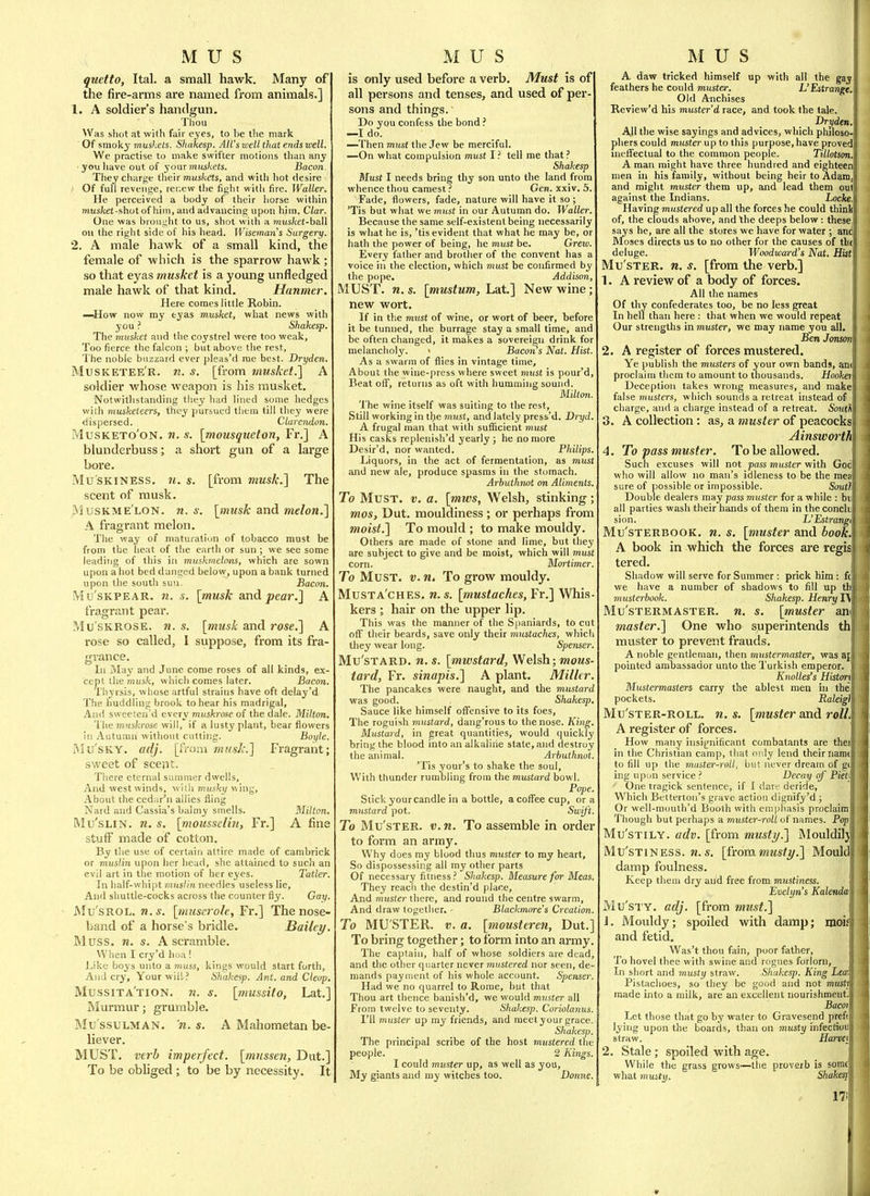 quetto, Ital. a small hawk. Many of the fire-arms are named from animals.] 1. A soldier's handgun. Thou Was sliot at with fair eyes, to he the mark Of smoky muskets. Shakesp. All'swell that ends well. We practise to make swifter motions tliaii any you have out of your mits/cets. Bacon They charge tlieir TOus/cets, and with hot desire ■ Of full revenge, rer.ew tlie figlit with fire. Waller. He perceived a body of their liorse within nius/tet-shot of him, and advancing upon him. Clar. One was broui;ht to us, shot with a mtts/cef-ball on the right side of his head. Wisemans Surgery. 2. A male hawk of a small kind, the female of which is the sparrow hawk ; so that eyas musket is a young unfledged male hawk of that kind. Hanmer, Here comes little Robin. —How now my eyas musket, what news with you ? Shakesp, The 7nuskct and the coystrel were too weak. Too fierce the falcon ; but above the rest. The noble buzzard ever plcas'd me best. Dryden. Musketee'r. n. s. [from muskef.] A soldier whose weapon is his musket. Notwithstanding they had lined some hedges with musketeers, they pursued them till they were dispersed. Clare7idon. MusKETo'oN. w. s. [mousqueton, Fr.] A blunderbuss; a short gun of a large bore. Mu'SKiNESS. n. s. [from musk.] The scent of musk. MusKME LON. n. s. [musk and melon.] A fragrant melon. The way of maturation of tobacco must be from the heat of the earth or sun ; we sea some leading of this in muskmeloiis, which are sown upon a hot bed dangcd below, upon a bank turned upon the south sun. Bacon. Mu'sKPEAR. n. s. [tnu^k and pear.] A fragrant pear. Mu'SKROSE. n. s. [musk and rose.] A rose so called, I suppose, from its fra- grance. In May and June come roses of all kinds, ex- cept the musk, which comes later. Bacon. Thyrsis, whose artful strains have oft delay'd The huddling brook to hear his madrigal. And sweeten'd every muskrose of the dale. Milton. 1 he 7nuskrose will, if a lusty plant, bear flowers in Autumn without cutting. Boyle. RIu'sKY. adj. [iVoai musk.] Fragrant; sweet of scent. There eternal summer dwells, And west winds, wilh musky v.ing. About the cedar'n allies fling Nard and Cassia's balmy smells. Milton. Mu'sLiN. n. s. [mousseliu, Fr.] A fine stuff made of cotton. By the use of certain attire made of canibrick or muslin upon her liead, she attained to such an evil art in the motion of her eyes. Tatler. In half-whipt muslin needles useless lie. And shuttle-cocks across the counter fly. Gay Mu'sROL. n. s. [inuserole, Fr.] The nose- band of a horse's bridle. Bailey Muss. n. s. A scramble. When I cry'd hoa ! JJke boys unto a muss, kings would start forth. And cry. Your will? Shakesp. Ant. and Cleop. Mussita'tion. n. s. [mussito, Lat.] Murmur; grumble. Mu ssulman, n. s. A Mahometan be liever. MUST, verb imperfect, [miissen, Diit.] To be obhged; to be by necessity. It is only used before a verb. Must is of all persons and tenses, and used of per- sons and things. Do you confess the bond ? —I do. —Then must the Jew be merciful. —On what compulsion must I ? tell me that ? Shakesp Must I needs bring thy son unto the land from whence thou camest ? Gen. xxiv. 5. Fade, flowers, fade, nature will have it so; 'Tis but what we must in our Autumn do. Waller. Because the same self-existent being necessarily is what he is, 'tis evident that what he may be, or hath the power of being, he must be. Greiu. Every father and brother of the convent has a voice in the election, which must be confirmed by the pope. Addison, MUST. n. s. [mustum, Lat.] New wine; new wort. If in the must of wine, or wort of beer, before it be tunned, the burrage stay a small time, and be often changed, it makes a sovereign drink for melancholy. > Bacons Nat. Hist. As a swarm of flies in vintage time. About the wine-press where sweet must is pour'd, Beat off, returns as oft with humming sound. Miltmi. The wine itself was suiting to the rest, Still working in the must, and lately press'd. Dryd, A frugal man that with suflicient must His casks replenish'd yearly ; he no more Desir'd, nor wanted. Philips. Liquors, in the act of fermentation, as must and new ale, produce spasms in the stomach. Arbuthnot on Aliments. To Must. v. a. [mws, Welsh, stinking; mos, Dut. mouldiness ; or perhaps from moist.] To mould ; to make mouldy Others are made of stone and lime, but they are subject to give and be moist, which will must corn. Mortimer. To Must. v.n. To grow mouldy. Musta'ches. n.s. [mustaches, Fr.] Whis kers ; hair on the upper lip. This was the manner of the Spaniards, to cut off their beards, save only their mustaches, whicli they wear long. Spenser, Mu'stard. n. s. [mwstard, Welsh; mous- tard, Fr. sinapis.] A plant. Miller. The pancakes were naught, and the mustard was good. Shakesp, Sauce like himself off'ensive to its foes. The roguish mustard, dang'rous to the nose. King. Mustard, in great quantities, would quickly bring the blood into an alkaline state, and destroy the animal. Arbuthnot. 'Tis your's to shake the soul. With thunder rumbling from the mustard bowl. Pope. Stick your candle in a bottle, a coffee cup, or a mustard pot. Swift. To Mu'sTER. V. n. To assemble in order to form an army. Why does my blood thus muster to my heart, So dispossessing all my other parts Of necessary fitness ? Shakesp. Measure for Meas. They reach the destin'd place. And muster there, and round the centre swarm, And draw together. Blackmnre's Creation To MU'STER. V, a. [mousteren, Dut.] To bring together; to form into an army The captain, half of whose soldiers are dead and the other quarter never mustered nor seen, de- mands payment of his whole account. Spenser. Had we no quarrel to Rome, but that Thou art thence banish'd, we would muster all From twelve to seventy. Shakesp. Coriolanus. I'll muster up my friends, and raeetyour grace. Shakesp. The principal scribe of the host mustered the people. 2 Kings. I could muster up, as well as you, My giants and my witches too. Donne. A, davf tricked himself up with all the gaj feathers he could muster. L'Estrange, Old Anchises Review'd his mu.ster'd race, and took the tale. Dryden. All the wise sayings and advices, which philoso' pliers could miistei' up to this purpose, have proved ineffectual to the common people. Tillotson, A man might have three hundred and eighteen men in his family, without being heir to Adam, and might muster them up, and lead them onl against the Indians. Locke, Having mustered up all the forces he could thinli of, the clouds above, and the deeps below : these, says he, are all the stores we have for water ; and Moses directs us to no other for the causes of tht deluge. Woodward's Nat, Hist Mu'sTER. n. s. [from the verb.] 1. A review of a body of forces. All the names Of thy confederates too, be no less great In hell than here : that when we would repeat Our strengths in muster, we may name you all, Ben Jonscm 2. A register of forces mustered. Ye |)ublish the musters of your own bands, am proclaim them to amount to thousands. Hookei Deception takes wrong measures, and make false musters, which sounds a retreat instead of charge, and a charge instead of a retreat. Souik 3. A collection: as, a muster of peacocks Ainsworth 4. To pass muster. To be allowed. Such excuses will not pass muster with God who will allow no man's idleness to be the mea sure of possible or impossible. Soutl Double dealers may pass muster for a while : bt; all parties wash their hands of them in the conclij sion. L'Estrangi Mu'sTERBOOK, n. s. [muster and book. A book in which the forces are regis tered. Shadow will serve for Summer : prick him : fc we have a number of shadows to fill up th musterbook. Shakesp. Henry 1\ Mu'sTERMASTER. w. s. [muster ani master.] One who superintends th muster to prevent frauds. A noble gentleman, then mustermaster, was af pointed ambassador unto the Turkish emperor. Knolles's Histoii Mustermasters carry the ablest men in the pockets. ' Raleigl Mu'sTER-ROLL. U.S. [muster and roll. A register of forces. How many insiffnificant combatants are thei in the Christian camp, that only lend their namt to fill up the muster-roll, but never dream of g(| ing upon service ? Decay of Pieti One tragick sentence, if I dare deride. Which Bettertou's grave action dignify'd ; Or well-mouth'd Booth with emphasis proclaim Though but perhaps a muster-roll of names. Popl Mu'sTiLY. adv. [from musty.] Mouldiljj MU'sTiNESS. n. s. [from musty,] Moul damp foulness. Keep them dry and free from mustiness. Evelyn's Kalenda\ Mu'STY. adj. [from must,] 1. Mouldy; spoiled with damp; mmj and fetid, Was't thou fain, poor father. To hovel thee with swine and rogues forlorn, In short and musty straw. Shakesp. King Lea; Pistachoes, so they be good and not musti made into a milk, are an excellent nourishment. Baem Let those that go by water to Gravesend pref( lying upon the boards, than on musty infection straw. Harvei 2. Stale; spoiled with age. While the grass grows—the proverb is some what m Witt;. Shakes} 17.1