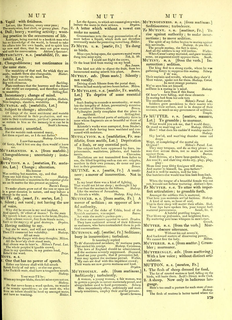 3. Vapid with fetidness. Let not, like Naevius, every error pass; Tlie mu5ti/wine, foul cloth, or greasy glass. Pope. 4. Dull; heavy; wanting activity; want- ing practice in the occurrences of life. Xantippe, being married to a bookish man who has no knowledge of the world, is forced to take his affairs into her own hands, and to spirit him up now and then, that he may not grow mxtsty and unfit for conversation. Addison s Spectator. Mutabi'lity. n. s. [mutabiUtt, Fr. mu- tabilis, Lat.] 1, Changeableness; not continuance in the same state. The mutability of that end, for which they are made, maketh them also changeable. Hooker. My fancy was the air, most free, And full of mutability. Big with chimeras. SucUing. Plato confesses that the heavens and the frame of the world are corporeal, and therefore subject to mutability. St 2. Inconstancy; change of mind Hi® Stillingjleet, Ambitions, covetings, change of prides, disdain, Nice longings, slanders, mutability. Shakesp. Mu'table. adj. [mutabilis, Lat.] 1. Subject to change; alterable. Of things of the most accidental and mutable nature, accidental in their production, and mti- table in their continuance, yet God's prescience is as certain in him as the memory is or can be in us. South's Sermons. 2. Inconstant; unsettled. For the mutable rank-scented many. Let them regard me, as 1 do not flatter.^ Shakesp. Coriolanus. I saw thee TOM(a6/e Of fancy, fear'd lest one day thou would'st leave me. Milton. MuTABLENESS. 71. s. [from mutable.] Changeableness ; uncertainty ; insta- bility. Muta'tion. n. s. [mutation, Fr. miita- tio, Lat.] Change ; alteration. His honour Was nothing but muiation, ay, and that From one bad tiling to worse. Shakesp. The vicissitude ormutationsin the superior globe are no fit matter for this present argument. Bacon's Essays. To make plants grow out of the sun or open air is a great mutation in nature, and may induce a change in the seed. Bacon. yiUTE. adj. [muet, Fr. mufus, Lat.] Silent; not vocal; not having the use of voice. Why did he reason in my soul implant, And speech, th' effect of reason ? To the mute My speech is lost; my reason to the brute. Dryden. Mute solemn sorrow, free from female noise, Such as the majesty of grief destroys. Dryden. . Having nothing to say. Say she be mute, and will not speak a word, Then I'll commend her volubility. Shakesp. All sat mute Pondering the danger with deep thoughts. Milton. All the heav'niy choir stood mute, And silence was in heav'n. Milton s Farad. Lost. The whole perplex'd ignoble crowd, M^ite to my questions, in my praises loud, Echo'd the word. Prior. Mute. ra. $. I. One that has no power of speech. Either our history shall with full mouth Speak freely of our acts ; or else our grave, Like Turkish mute, shall liave a tongueless mouth. Shakes]). Your mute I'll be ; When my tongue blahs, then let mine eyes not see. Shakesp. He that never hears a word spoken, no wonder if he remain speechless; as one must do, who from an infant should be bred up amongst mutes, and have no teaching. Holder. Let the figures, to which art cannot give a voice, imitate the rnutes in their actions. Dryden. 2. A letter which without a vowel can make no sound. Grammarians note the easy pronunciation of a mute before a liquid, which doth not therefore necessarily make the preceding vowel long. Holder. To Mute. v. n. [mutir, Fr.] To dung as birds. Mine eyes being open, the sparrows muted warm dung into mine eyes. Tofe. ii. 10. I could not fright the crows. Or the least bird from muting on my head. Ben Jonson. The bird not able to digest the fruit, from her inconverted muting ariseth this plant. Brown. Mu'tely. adv. [from mute.} Silently ; not vocally. Driving dumb Silence from the portal door, Where he had mutely sat two hours before. Milton. To Mu'tilate. v. a. [mutiler, Fr. mutilo, Lat.] To deprive of some essential part. Such fearing to concede a monstrosity, or muti- late the integrity of Adam, preventively conceive the creation of thirteen ribs. Broun. Sylburgius justly complains that the place is mutilated. Stillingjleet. Among the mutilated poets of antiquity there is none whose fragments are so beautiful as those of Sappho. Addison. Aristotle's works were corrupted, from Strabo's account of their having been mutilated and con- sumed with moisture. Baker. Mutila'tion. n. s. [mutilation, Fr. mu- tilatio, from mutilo, Lat.] Deprivation of a limb, or any essential part. The subject hath been oppressed by fines, im- prisonmeiits, mutilations, pillories, and banish- ments. Clarendon. Mutilations are not transmitted from father to son, the blind begetting such as can see: cripples, mutilate in their own persons, do come out per- fect in their generations. Brown. MUTiNE. n. s. [mutin, Fr.] A muti- neer ; a mover of insurrection. Not in use. In my heart there was a kind of fighting. That would not let me sleep ; methought I lay Worse than the mutines in the bilboes. Shakesp. Like the mutines of Jerusalem, Be friends a while. Shakesp. King John. Mutineer, n. s. [from mutin, Fr.] A mover of sedition ; an opposer of law- ful authority. T'le war of the duke of Urbin, head of the Spanish mutineers, was unjust. Bacon. Set wide the mufti's garden-gate , For tliere our mutineers appoint to meet. Dryden. They have cashiered several of their followers as mutineers, who have contradicted them in poli- tical conversations. Addison. Mu'tinous. adj. [mutine, Fr.] Seditious; busy in insurrection; turbulent. It tauntingly replied To th' discontented members, th' mutinous parts. That envied his receipt. Shakesp. Coriolanus The laws of England should be administered and the mutinous severely suppressed. Hayward. Lend me your guards, that if persuasion fail, Force may against the mutinous prevail. Waller. My ears are deaf with this impatient crowd ; Their wants are now grown mutinous and loud. Dryden. Mu'tinously. adv. [from mutinous.'] Seditiously; turbulently. A woman, a young woman, a fair woman, was to govern a people in nature mutinously proud, and always before used to hard governours. Sidney. Men imprudently often, seditiously and muti- nously sometimes, employ their zeal for persons. Sprati's Sermons. Mu'tinousness. n. s. [from mutinous.] Seditiousness; turbulence. To Mu'tiny. v. n. [mutiner, Fr.] To rise against authority ; to make insur- rections ; to move sedition. The spirit of m^' father begins to mutiny against this servitude. Shakesp. .As you like it. The people mutiny, the fort is mine. And all the soldiers to my will incline. Waller. When Caisar's army mutinied, and grew trouble- some, no argument could appease them. South. Mu'tiny. n. s. [from the verb,] In- surrection ; sedition. The king fled to a strong castle, where he was gathering forces to suppress this mutiny. Sidney. I' th' war. Their mutinies and revolts, wherein they shew'd Most valour, spoke not for them. Shakesp. Coriol. In most strange postures We've seen him set himself. —There is a mutiny in's mind. Shakesp. Less than if this frame Of heav'n were falling, and these elements In mutiny had from her axle torn The stedfast earth. Milton's Parad. Lost. Soldiers grow pernicious to their master who becomes their servant, and is in danger of their mutinies, as much as any government of seditious. Temple. To MU'TTER. v. n. [mutire, mussare, Lat.] To grumble ; to murmur. What would you ask me, that I would deny. Or stand so mutt'ring on ? Shakesp. Othello. How ! what does his cashier'd worship mutter? Shakesp. Sky low'rd, and mutt'ring thunder some sad drops Wept, at completing of the mortal sin Original ! Milton's Parad. Lost. They may trespass, and do as they please; no man dare accuse them, not so much as mutter against them. Burton. Bold Britons, at a brave bear-gar.den fray, Are rous'd ; and clatt'ring sticks cry, play, play, play: Mean time your filthy foreigner will stare, And mutter to himself, ha, gens barbare ' And it is well he mutters, well for him; Our butchers else woidd tear him limb from limb. Dryden. When the tongue of a beautiful female was cut out, it could not forbear muttering. Addison's Spec. To Mu tter, v. a. To utter with imper- fect articulation ; to grumble forth. Amongst the soldiers this is muttered, That here you maintain sev'ral factions. Shakesp. A kind of men, so loose of soul. That in their sleep will mutter their affairs. Shak. Your lips have spoken lies, your tongue hath muttered perverseness. Isaiah, lix. 2. A hateful prattling tongue. That blows up jealousies, and heightens fears, By muttering pois'nous whispers in men's ears. Creech. Mu'tter. n. s. [from the verb,] Mur- mur ; obscure utterance. Without his rod revers'd. And backward mutters of dissevering power. We cannot free the lady. Milton. Mu'tterer. n.s. [hornmutter.] Gi'ura- bler ; murmurer. Mu'ttertngly. adv. [from mutteri7ig.] With a low voice ; without distinct arti- culation. MUTTON, n. s. [mouton, Fr.] 1. The flesh of sheep dressed for food. The fat of roasted mutton ot beef, falling on the birds, will baste them. Sioift's Direct, to the Cook. 2. A sheep. Now only in ludicrous lan- guage. Here's too small a pasture for such store mut- tons. Shakesp. The flesh of muttons is better tasted where the