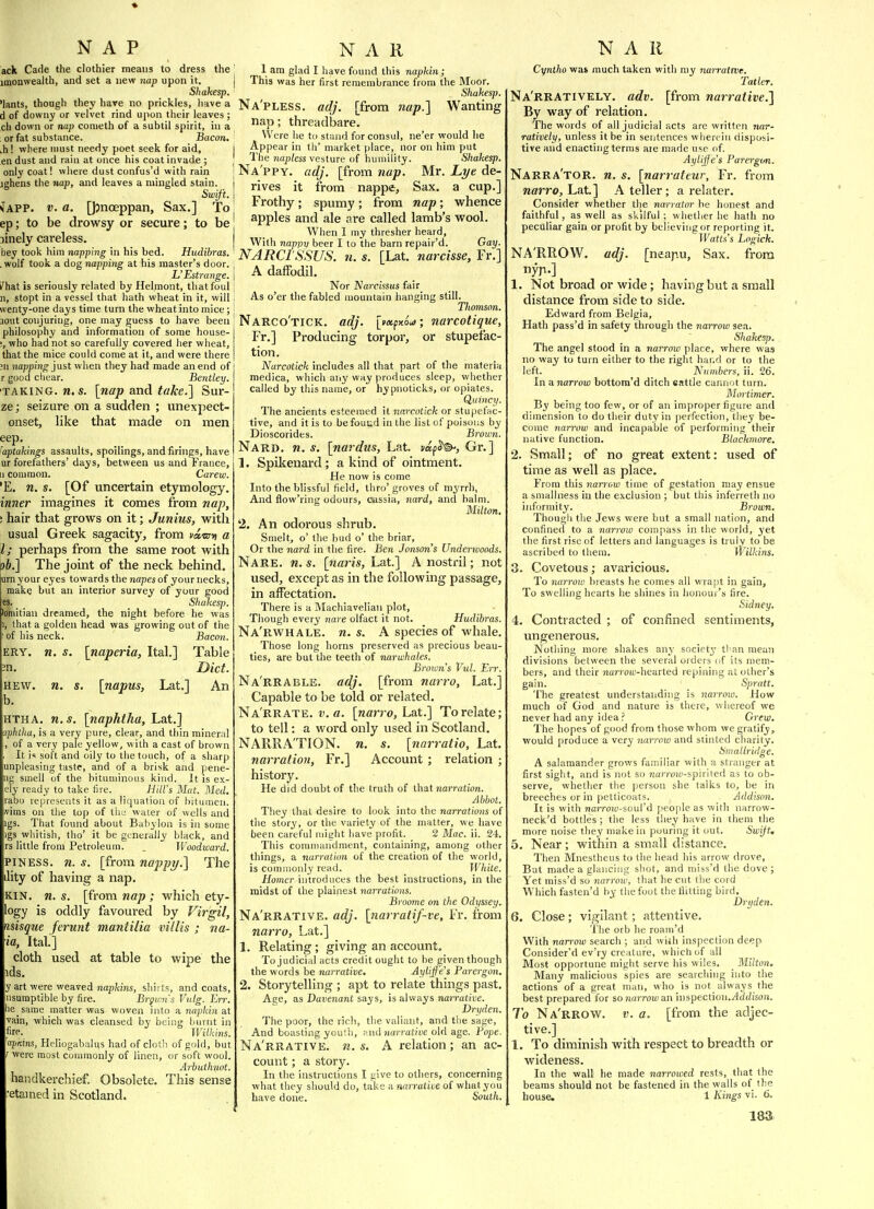 NAP ack Cade the clothier means to dress the imonwealth, and set a new nap upon it. Shakesp. 'lants, thoagh they hare no prickles, Imve a d of downy or velvet rind upon their leaves ; ch down or nap corueth of a subtil spirit, in a : or fat substance. Bacon. .h! where must needy poet seek for aid, en dust and rain at once his coat invade ; only coat! wliere dust confus'd with rain jghens the nap, and leaves a mingled stain. Swift. iAVP. V. a. [Jjnoeppan, Sax.] To ep; to be drowsy or secure; to be jinely careless. hey took him napping in his bed. Hudibras. .wolf took a dog napping at his master's door. L' Estra7ige. fhaX is seriously related by Hel.mont, tliatfoul n, stopt in a vessel that hath wheat in it, will wenty-one days time turn the wheat into mice; aout conjuring, one may guess to have been philosophy and information of some house- ', who had not so carefully covered her wheat, that the mice could come at it, and were there ;n napping just when they had made an end of r good cliear. Bentley. TAKING. M.S. \nap 3ind. take.'] Sur- ze; seizure on a sudden ; unexpect- onset, like that made on men eep. 'aptaMngs assaults, spoilings, and firings, have ur forefathers' days, between us and France, II common. Carew. 'E. n. s. [Of uncertain etymology. inner imagines it comes from nap, ! hair that grows on it; Junius, with usual Greek sagacity, from vi'sm a I; perhaps from the same root with \)b.] The joint of the neck behind, kirn your eyes towards the napes of your necks, make but an interior survey of your good es. Shakesp. toniitiau dreamed, the night before he was , that a golden head was growing out of the of his neck. Bacon. ERY. n. s. [naperia, Ital.] Table n. Diet. HEW. n. s. [napus, Lat.] An b. HTHA. n.s. [naphtha, Lat.] aphtha, is a very pure, clear, and thin mineral of a very pale yellow, with a cast of brown It is soft and oily to the touch, of a sharp lunpleasing taste, and of a brisk and pene- ng smell of the bituminous kind. It is ex- :lV ready to take lire. Hilt's Mat. Med. rabo represents it as a liquation of hituuicii. nims on the top of the water of wells and igs. That found about Babylon is in some gs wliitish, tho' it be generally black, and rs little from Petroleum. _ Woodward. iPlNESS. n. s. [from nappy.] The lity of having a nap. KIN. n. s. [from nap ; which ety- logy is oddly favoured by Virgil, misque ferunt mantilia villis ; na- ia, Ital.] cloth used at table to wipe the ids. y art were weaved napkins, shirts, and coats, nsumptible by fire. Brfinis Vulg. Err. lie same matter was woven into a napkin at vain, which was cleansed by being burnt in lire. Wilkins. apKins, Heliogabalus had of clotii of gold, but r were most commonly of linen, or soft wool. Arbiithnot. handkerchief Obsolete. This sense •etamed in Scotland. N A R 1 am glad I have found this napkin; This was her first remembrance from the Moor. Shakesp. Na'pless. adj. [from nap.] Wanting nap; threadbare. Were he to stand for consul, ne'er would he Appear in th' market place, nor on him put The nap/ess vesture of humility. Shakesp. Na'ppy. adj. [from nap. Mr. Lye de- rives it from nappe, Sax. a cup.] Frothy; spumy ; from nap; whence apples and ale are called lamb's wool. When I my thresher heard, With nappv beer I to the barn repair'd. Gay. NARCI'SSUS. n. s. [Lat. narcisse, Fr.] A daffodil. Nor Narcissus fair As o'er the fabled mountain hanging still. Thomson. Narco'tick. adj. [mxfMut; narcotique, Fr.] Producing torpor, or stupefac- tion. Narcotick includes all that part of the materia medica, which atiy way produces sleep, whether called by this name, or hypnoticks, or opiates. Quincy. The ancients esteemed it narcotick or stupefac- tive, and it is to be fouud in the list of poisons by Dioscorides. Brown. Nard. n. s. [nardus, Lat. tapJ©^, Gr.] 1. Spikenard; a kind of ointment. He now is come Into the blissful field, thro' groves of myrrh, And flow'ring odours, cassia, nard, and balm. Milton. 2. An odorous shrub. Smelt, o' the bud o' the briar. Or the nard in the fire. Ben Jonson's Underwoods. Nare. n.s. [warn, Lat] A nostril; not used, except as in the following passage, in affectation. There is a Machiavelian plot, Though every nare olfact it not. Hudibras. Na'rwhale. n.s. A species of whale. Those long horns preserved as precious beau- ties, are but the teeth of narwhales. Browns Vul. Err. Na'rrable. adj. [from narro, Lat.] Capable to be told or related. Na'rrate. v. a. [narro, haX,.] To relate; to tell: a word only used in Scotland. NARRATION, n. s. [nnrratio, Lat. narration, Fr.] Account ; relation ; history. He did doubt of the truth of that narration. Abbot. They that desire to look into the narrations of the story, or the variety of the matter, we have been cartful njight have profit. 2 Mac. ii. 24. This coiniuandment, containing, among other things, a narration of the creation of the world, is commonly read. White. Homer introduces the best instructions, in the midst of tlie plainest narrations. Broome on the Odyssey. Na'rrative. adj. [7iarralif~ve, Fr. from narro, Lat.] 1. Relating; giving an account. To judicial acts credit ought to be given though the words be narrative. Aylijfe's Parergon. 2. Storytelling ; apt to relate things past. Ace, as Davenant says, is always narrative. Dryden. The poor, the rich, the valiant, and the sage, And boasting youth, and jtarratii'e old age. Pope. Na'rrative. n.s. A relation; an ac- count ; a story. In the instructions I give to others, concerning wliat they should do, take a narrative of what you have done. South. N A R Cyntho was much taken with my narratwe. Tatler. Na'rratively. adv. [from narrative.] By way of relation. The words of all judicial acts are written rmr- ratively, unless it be in sejitences wherein disposi- tive and enacting terms aie made use of. AyliJJe's Parergt/n. Narra'tor. n. s. [narrateur, Fr. from narro, Lat] A teller; a relater. Consider whether the narrator he honest and faithful, as well as skilful ; whether he hath no peculiar gain or profit by believing or reporting it. Watts's Logick. NA'RROW. adj. [neapu, Sax. from nyji.] 1. Not broad or wide; having but a small distance from side to side. Edward from Belgia, Hath pass'd in safety through the nanow sea. Shakesp, The angel stood in a narrow place, where was no way to turn either to the right hand or to the left. Nunibers, ii. 26. In anarrow bottom'd ditch eattle cannot turn. Mortimer. By being too few, or of an improper figure and dimension to do their duty in perfection, tliey be- come narrow and incapable of performing their native function. Blackmore. 2. Small; of no great extent: used of time as well as place. From this narrow time of gestation may ensue a smallness in the exclusion ; but this inferreth no informity. Brown. Though the Jews were but a small nation, and confined to a narrow compass in the world, yet the first rise of letters and languages is truly to be ascribed to them. Wilkins. 3. Covetous; avaricious. To narrow breasts he comes all wra|)t in gain, To swelling hearts he shines in honour's lire. Sidney. 4. Contracted ; of confined sentiments, ungenerous. Nothing more shakes any societj' than mean divisions between the several orders of its niem.- bers, and their rtaiTou'-hearted repining at other's gain. Spratt. The greatest understanding is narrow. How much of God and nature is there, whereof we never had any idea? Crew. The hopes of good from those whom we gratify, would produce a very narrow and stinted charity. Smallridge. A salamander grows familiar with a stranger at first sight, and is not so 7za?'r£)i(;-spirited a-; to ob- serve, wliether the person she talks to, be in breeches or in petticoats. Addison. It is with narroiu-soul'd [leople as with narrow- neck'd bottles ; the less they have in them the more noise they make in pouring it out. Swift, 5. Near ; within a small distance. Then iVInestheus to the head his arrow drove. But made a glancing shot, and miss'd the dove; Yet miss'd so narrow, that he cut the cord Which fasten'd by the foot the flitting bird. Dryden. 6. Close; vigilant; attentive. The orb he roam'd With narrow search ; and wiili inspection deep Consider'd ev'ry creature, which of all Most opportune might serve his wiles. _ Milton. Many malicious spies are searching into the actions of a great man, who is not always the best prepared for so norrou) an inspection./WA'son. To Na'rrow. v. a. [from the adjec- tive.] 1. To diminish with respect to breadth or wideness. In the wall he made narrowed rests, that the beams should not he fastened in the walls of the house. 1 Kings vi. 6.
