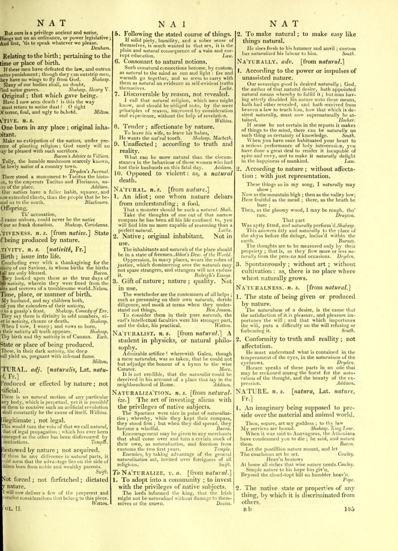 But ours is a privilege ancient and native, Hangs not on an ordinance, or power legislative; And first, 'tis to speak whatever we please. Denham, Relating to the birth; pertaining to the time or place of birth. If tliese men have defeated the law, and outrun \ative punishment; though tliej can outstrip men, he; have no wings to fly from God. Shakesp. Many of our bodies shall, no doubt, ?ind native graves. Shakesp. Henry V. Original; that which gave being. Have I now seen death ? is this the way ! roust return to native dust ? O sight )f terror, foul, and ugly to bthoid. Milton. i'tive. n. s. One born in any place ; original inha- jitant. Make no extirpation of the natives, under pre- ence of planting religion; God surely will no ray be pleased with such sacrifices. Bacon's Advice to Vitliers. Tuily, the humble mushroom scarcely known, he lowly native of a country town. Dryden's Juvenal. Tliere stood a monument to Tacitus the histo- Mi, to the emperors Tacitus and Florianus, na- ves of the place. Addison. Our natives liave a fuller habit, squarer, and iore extended chests, than the people that be be- oiid us to the south. Blackmore. Offspring. Th' accusation, 11 cause unborn, could never be the native If our so frank donation. Shakesp. Coriolanus. l'tiveness. U.S. [from wafiDe.] State f being produced by nature. Ti'viTY. n. s. [nativiii, Fr.] Birth ; issue into life. Concluding ever with a thanksgiving for the itivity of o>ir Saviour, in vvhose births the births tall are only blessed. Bacon. Tliey looked upon those as the true days of iieir nativity, wherein they were freed from the ains and sorrows of a troublesome v/oM.Nelson. Time, place, or manner of birth. My husband, and my children both, nd you the calenders of their nativity, 0 to a gossip's feast. Shakesp. Comedy ofErr. They say there is divinity in odd numbers, ei- er in nativity, chance or death, Shakesp, When I vow, 1 weep ; and vows so born, 1 their nativity all truth appears. Shakesp. iThy birth and thy nativity is of Canaan. Ezek. State or place of being produced. These, in their dark nativity, the deep lall yield us, pregnant with infernal flame. Milton. TURAL. adj. [naturalis, Lat. natu- l Fr.] Produced or effected by nature; not tificial. There is no natural motion of any particular avy body, which is perpetual, yet it is possible' >m them to contrive such an artificial revolution shall constantly be the cause of itself. Wilkins. [llegitimate ; not legal. This would turn the vein of that we call natural, that of legal propagation ; which has ever been couraged as the other has been disfavoured by institutions. Tempts. Bestowed by nature ; not acquired. 'f there be any dilForence in natural parts, it uuld seem that the advantage lies on the side of ildren born from noble and wealthy parents. Swift. S^ot forced; not farfetched; dictated y nature. I will now deliver a few of the properest and 'nrullest considerations that belong to this piece. IVotton. OL. 11. 5. Following the stated coui'se of things. If solid piety, humility, and a sober sense of themselves, is much wanted in that sex, it is the plain and natural consequence of a vain and cor- rupt education. Law. 6. Consonant to natural notions. Such unnatural connections become, by custom, as natural to the mind as sun and liglit : fire and warmth go together, and so seem to carry with them as natural an evidence as self-evident truths themselves. Locke. 7. Discoverable by reason, not revealed. I call that natural religion, which nieii might know, and should be obliged unto, by the meer principles of reas(ni, improved by consideration and experience, without the help of revelatinn, Wilkins. 8. Tender ; affectionate by nature. To leave his wife, to leave his babes. He wants the nat'ral touch. Shakesp. Macbeth. 9. Unaffected ; according to truth and reality. What can be more natural than the circum- stances in the behaviour of those women who liad lost their husbands on this fatal day. Addison. 10. Opposed to violent: as, a natural death. Na'tural. n.s. \?Yom. nature. 1. An idiot; one whom nature debars from understanding; a fool. That a monster should be such a natural. Shak. Take the thoughts of one out of that narrow compass he has been all his life confined to, you will find him no more capable of reasoning than a perfect natural. Locke. 2. Native; original inhabitant. Not in use. The inhabitants and naturals of tlie place should be in a state of freemen. Abbot's Desc. of the World. Oppression, in many places, wears the robes of justice, which domineering over the naturals may not spare strangers, and strangers will not endure it. Raleigh's Essai/s. 3. Gift of nature; nature ; quality. Not in use. The wretcheder are the contemners of all helps; such as presuming on their own naturals, deride diligence, and mock at terms when they under- stand not things. Ben Jonson. 'I'o consider them in their pure naturals, the earl's intellectual faculties were his stronger part, and the duke, his practical. Wotton. Naturalist, n. s. [from natural.] A student in physicks, or natural philo- sophy. Admirable artifice ! wherewith Galen, though a mere naturalist, was so taken, that he could not but adjudge the honour of a hymn to the wise Creator. More. It is not credible, that the naturalist could be deceived in his account of a place that lay in the neighbourhood of Rome. Addiso7i. Naturaliza'tion. n. s. [from natural- ize.] The act of investing aliens with the privileges of native subjects. The Spartans were nice in point of naturalisa- tion ; whereby, while they kept their compass, they stood firm ; but when they did spread, they became a windfal. Bacon. Encouragement may be given to any merchants that shall come over and turn a certain stock of their own, as naturalization, and freedom from customs the two first years. Temple. Enemies, by taking advantage of the general naturalization act, invited over foreigners of all religions. Su;ift. To Na'turalize. v. a. [from natural.] 1. To adopt into a community ; to invest with the privileges of native subjects. The lords informed the king, that the Irish might not be naturalized without damage to them- selves or the crown. Davies. 2. To make natural; to make easy like things natural. He rises fresh to his hammer and anvil ; custom has naturalized his labour to hiiu. South. Na'turally. adv. [from natural.] 1. According to the power or impulses of unassisted nature. Our sovereign good is desired naturally ; God, the author of that natural desire, hath appointed natural means whereby to fulfill it; butman hav- ing utterly disabled his nature mito these means, hath had otiier revealed, ami hath received from heaven a law to teach liim, how that which is de- sired naturally, must now supernaturally be at- tained. Hooker. If sense be not certain in the reports it makes of things to the mind, there can be naturally no such thing as certainty of knowledge. South. When you have once habituated your heart to a serious performance of holy intercession, you have done a great deal to render it incapable of spite and envy, and to make it naturallxi delight in the happiness of mankind.  Imw. 2. According to nature ; without affecta- tion ; with just representation. These things so in ray song, I naturally may show ; Now as the mountain high ; then as the valley low; Here fruitful as the mead ; there, as the heath be bare ; Then, as the gloomy wood, 1 may be rough, tho' rare. Drayton. That part Was aptly fitted, and naturally perfonn'd.Shakesp. Tliis answers fitly and naturally to the place of the abyss before the deluge, inclos'd within the earth. Burnet. The thoughts are to be measured only by their propriety ; that is, as they flow more or less 7ia- turatlii from the persons and occasions. Drydcn. 3. Spontaneously; without art ; without cultivation : as., there is no place where wheat naturally grows. Na'turalnesS-.k. s. [from natural.] 1. The state of being given or produced by nature. The naturalness of a desire, is the cause that the satisfaction of it is pleasure, and pleasure im- portunes the will ; and that whicli importunes the will, puts a dilflculty on the will refusing or forbearing it. South. 2. Conformity to truth and reallity ; not affectation. He must understand what is contained in the temperament of the eyes, in the naturalness of the eyebrows. Dryden. Horace speaks of these parts in an ode that may be reckoned amicng the finest for tlie natu- ralness of the thought, and the beauty of the ex- pression. Addison. NATURE, n. s. [natura, Lat. nature, Fr.] 1. An imaginary being supposed to pre- side over the material and animal world. Thou, nature, art my goddess ; to thy law My services are bound. Shakesp. King Lear. When it was said to Anaxagoras, the Athenians have condemned you to die ; he said, and nature them. Bacon. Let the postillion nature mount, and let The coachmati art be set. Cowley. Heav'n bestows At home all riches that wise nature needs.Cowley. Simple nature to his hope has giv'n, Beyond the cloud-topt hill air humbler heav'n. Pope. 2. The native state or properties of any thing, by which it is discriminated from others. Bb 18a