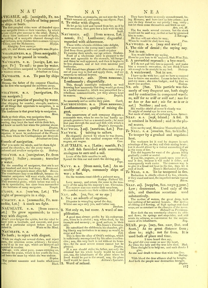 l'VIGABLE. adj. [navigable, Fr, na- igabilis, Lat.] Capable of being passed ly ships or boats. The first-peopled cities were all founded upon lese navigable rivers or tlieir branches, bv wliich le one miglit give succour to the other. Raleigh. i\Ia!iy liave motioned to the council of Spain, ,e cutting of a navii^ahle chainicl through this uall isthmus, so to sliorten their common voyages China, and the Moluccoes. Heylyn. Almighty Jove surveys arth, air, and shores, and navigable seas.Dryden. 'viGABLENESS. ti.s, [from navigable.] apacity fo be passed in vessels. Na'vigate. v. n. [fiavigo, Lat. na- igcr, Fr.] To sail; to pass by water. The Plioenicians navigated to the extremities of e western ocean. Arhuthnot on Coins. Na vigate, v. a. To pass by ships r boats. Drusus, the father of the emperor Claudius, as the first who navigated the northern ocean. Arbuthnot on Coins. viga'tion. n. s. [navigation, Fr. cm navigate.^ The act or practise of passing by water. Our shipping for number, strength, mariners, d all things that appertain to navigation, is as eat as ever. Bacon. The loadstone is that great help to navigation. More. Rude as their ships, was navigation then, 0 useful compass or meridian known ; jasting, they kept the land within their ken, ad knew no north but when the polestar shone. Dryden. When pliny names the Poeni as inventors of vigatioH. it must be understood of the Pliocni- ms, from whom the Carthaginians are descend- Arhuthnot on Coins. Vessels of navigation. Tho' you untie the winds, and let them fight jainst the churches, tho' the yesty waves 3nfound and swallow navigation up. Shahesp. vjga'tor. n.g. [navigateur,Tr. from uvigate.] Sailor; , seaman ; traveller y water. By the sounding of navigators, that sea is not ree hundred and sixty foot deep. Brerewood, The rules of navigators must often fail. Brown. The contrivance may seem difficult, because the bmarine navigators will want winds, tides, and 2 siglit of the heavens. Wilkins's Math. Magic This terrestrial globe, whicli before was only a ihe in speculation, has since been surrounded ' the boldness of many navigators. Temple. u'lage. n.s. [iiau'um, Lat.J The eight of passengers in a ship. u'machy, n. s. [naumackie, Fr. nau- achia, Lat.] A mock sea fight. NaU'SEATE. v. n. [from nausea, at.] To grow squeamish; to turn way with disgust. Don't over-fatigue the spirits, lest the mind be izcd with a lassitude, and jiattseate, and grow red of a particular subject before you have lislied it. Watts on the Mijid. Nau'seate. v. a. To loath ; to reject with disgust. While we single out several dishes, and reject hers, the selection seems arbitrary ; for niany e cry'd up in one age, which are decr3-ed and luseated in another. Brown. Old age, with silent pace, comes creeping on, Tauseates the praise, which in her youth she won, iid hates the muse by which she was undone. Dryden. The patient nauseates and loaths wholesome 'uds. Black. Those heads, as stomachs, are not sure the best. Which nauseate all, and notliing can digest. Pope. 2. To strike with disgust. He let go his hold and turned from lier, as if lie were nauseated, then gave her a lash with his tiil. Swift. Nau'seous. adj. [from nausea, Lat] nausie, Fr.] Loathsome; disgustful; regarded with abhorrence. Those trifles wherein children take delight. Grow nauseous to the young man's appetite: And from those gaieties our youth requires To exercise their minds, our age retires. Denham. Food of a wholesome juice is pleasant to the taste and agreeable to the stomach, 'till hunger and thirst be well appeased, and then it begins to be less pleasant, and at last even nauseous and loathsome. ^aj/. Old thread-bare phrases will often make you go out of your way to find and apply them, and are nauseous to rational hearers. Swift. Nau'seously. adv. [from nauseous.] Loathsomely ; disgustfully. This, though cunningly concealed, as well knowing how nauseously that drug would go down in a lawful monarchy, which was prescribed for a rebellious commonwealth, yet they always kept in reserve. Dryden. Their satire's praise; So nauseously and so unlike they paint. Garth. Nau'seousness. n. s. [from nauseous.] Loathsomeness ; quality of raising dis- gust. The nauseousness of such company disgusts a reasonable man, when he sees he can hardly ap- proach greatness but as a moated castle ; he must first pass through the mud and filth with which it is encompassed. Dryden s Aureiigzebe. Nautical, ladj. [nauticus, Lat.] Per- Nau'tick. J taining to sailors. He elegantly shewed by whom he was drawn, which depainted the nautical compass with aut magnes, aut magna. Cam. NAUTILUS, n.s. [Latin; nautile,Yv.] A shell fish furnished with something analagous to oars and a sail. Learn of the little nautilus to sail, Spread the thin oar and catch the driving gale. Pope. Na'vy. n. s. [from navis, Lat.] An as- sembly of ships, commonly ships of war; a fleet. On the western coast rideth a puissant navy. Shakesp. Richard 111. Levy monej', and return the same to the trea- suipr of the navy for his majesty's use. Clarendon. The narrow seas can scarce their navy bear. Or crowded vessels can their soldiers hold. Dryd. Nay. adv. [tia, Sax. or ne at/e ] 1. No ; an adverb of negation. Disputes in wrangling spend the day, Whilst one says only yea, and t'other nay. Denham. 2. Not only so, but more. A word of am- plification. A good man always profits by his endeavour, yea, when he is absent; nay, when dead, by his example and memory ; so good authors in their stile. Ben Jonson's Discovery. He catechized the children in his chamber, giv- ing liberty nay invitation to as many as would, to come and hear. Fell. This is then the allay of Ovid's writings, which is sufficiently recompensed by his other excellen- cies ; nay, this very fault is not without its beau- ties ; for (he most severe censor cannot but be pleased. Dryden. If a son should strike his father, not only the criminal but his whole family would be rooted out, nay, the inhabitants of the place where he lived would be put to the sword, nay, the place itself would be razed. Addisons Spectator. 3. Word of refusal. They have beaten us openly uncoiidcmned, be- ing Romans, and have cast us into prison ; and now do they thrust us out privily ? nay, verily ; but let them come themselves and fetch us out. Acts, xvi. 37. The fox made several excuses, but the stork would not be said nay ; so that at last he promised him to come. L'Estratige. He that will not when he may. When he would he shall have nay. Prov, Na'yword. n. s. [nay and word.] \. The side of denial ; the saying nay. Not in use. You would believe my saying, Howe'er you lean to th' naywoid. Shak.Wint.Tale. 2. A proverbial reproach ; a bye-word. If 1 do not gull him into a nayword, and make him a common recreation, do not think I have wit enough to lie straight in my bed. Shakesp. 3. A watcliword. Not in use. I have spoke with her ; and we have a nayword how to know one another. I come to her in white, and cry mum ; she cries budget; and by that we know one another. Sliukesp. Ne. adv. [Sax. This particle was for- merly of very frequent use, both singly and by contraction in compound words: as, nill for ne ivill or will not; nas for ne has or has not; nis for ne is or is not.] Neither; and not. His warlike shield all cover'd rlosely was Ne might of mortal eye be ever seen. Not made of steel, nor of enduring brass. Spenser. Neaf. n. s. [nefi, Island.] A fist. It is retained in Scotland ; and in the plu- ral n eaves. Give me thy neaf. Monsieur Muslardseed.S'ia/:. To Neal. V, a. [onoelan. Sax. to kindle.] To temper by a gradual and regulated heat. The workmen let it cool by degrees in such relentings of fire, as they call their nealing heats ; lest it should shiver by a violent succeeding of air in the room of fire. Dighy. This did happen for want of the glasses being gradually' cooled or nealed. Boyle. If you file, engrave, or punch upon your steel, neal it first, because it will make it softer, and consequently work easier. The common wa3' is to give it a blood red heat in the fire, then let it cool of itself. Moion's Mechanical Eia-cises. To Neal. v.n. To be tempered in fire. Reduction is chiefly effected by fire, wherein, if they stand and neal, the imperfect n)etals vapour away. Bacon. Neap. adj. [nepplob, Sax. na^png poor.] Low ; decrescent. Used only of the tide, and therefore sometime used substantively. The mother of waters, the great deep, hath lost nothing of her ancient bounds. Her motion of ebbing and flowing, of high springs and dead neaps, are as constant as the changes of the njocm. Hakewill on Providence. How doth the sea constantly observe its ebbs and flows, its springs and neap-tides, and still retain its saltness, so convenient for the mahite- nance of its inhabitants. Ray. NEAR. prep, [neji, Sax. r.aer, Dat. and Scott.] At no great distance from; close to; nigh; not far from. It is used both of place and time. 1 have heard thee say. No grief did ever come so near thy heart. As when thy lady and thy true love died. Shak. Thou thought'st to help me, and such thanks I give, As one near death to those that wish him live. Shakesp. With blood the dear alliance shall be bought. And both the people near destruction brought. Dryden. i87