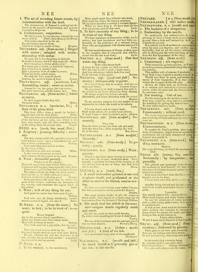 NEE 1. The art of revealing future events, by communication with the dead. The resurrection of Samuel is nothing but de- lusion in tlie practice of necromancy and popular conception of ghosts. B7-ihi;k. 2. Enchantment; conjuration. He did it partly by necromancy, wherein he was much skilled. Abbot's Descriptionnf the World. This palace standeth in the air, By necromuncy placed there^ That it no tempests needs to fear. Drayton. Ne'ctared. adj. [frqm n€c<ar.] Tinged with nectar; mingled with nectar; abounding with nectar. He gave her to his daughters to inibathe In nectar d leavers strew'u with asphodil. Milton. How cliariuiiig is divine philosophy ! i Not harsh and crabbed, as dull fools suppose, But musical as is Apollo's lute. And a perpetual feast of nectar d sweets, \\ here no crude surfeit reigns. MUton. He with the Nais wont to dwell, Leaving the nectar'd feasts of Jove. Fenton. Necta'reous. adj. \7iectareus, Lat] Resembling nectar ; sweet as nectar. Annual for ine, the grape, the rose renew, The juice nectareons and the balmy dew. Po-pe. Ne'ctarine. adj. [fromwec<«r.] Swfeet as nectar. To their supper-fruits they fell; Nectarine fruits. Milton. Ne'ctarine. n. s. [nectarine, Fr.] A fruit of the plum kind. This fruit differs from a peach in having a smooth rind and the flesh firmer. Miller. The only jiectarines are the murry and tlieFrench; of the last there are two sorts, one, which is the best, very round, and the other something Ion , of the murry there are several sorts. Temple. NEED. n.s. [neob, Sax. nood, Dut.] 1. Exigency; pressing difficulty ; neces- sity. The very stream of his life, and the business he hath helmed, must, upon a warranted need, give liim a better proclamation. Skukesp. That spirit that first rush'd on thee. In the camp of Dan, Be eflicacious in thee now at need. Milton. In thy native innocence proceed. And suunuon all thy reason at thy need Dryden. 2. Want; distressful poverty. Famine is in thy cheeks ; Need and oppression stare within thine eyes. Contempt and iieggary hang upon thy back.A'/iafc. Defer not to give to him that is in need. Ecclus. The distant heard, by fame, her pious deeds ; And laid her u.r for their e.vtreamest needs ; A future cordial for a fainting mind. Dryden. God sometimes calls upon thee to relieve the needs of thy brother, sometimes the necessiiies of thy country, and sometimes the urgent wants of thy prince. South. 3. Want; lack of any thing for use. God grant we never may have need of you. Shakesp. God who sees all things intuitively, neither statids in need of fogick, nor uses it. Baker. To Need. v. a, [from the noun.] To want; to lack ; to be in want of; to re- quire. Basest beggars Are in the poorest things superfluous ; Allow Kot nature more than nature needs. Man's life is cheap as beasts. Sliakesp. The v.hole need not a physician, but the sick. Mattheio. Thou thy regal sceptre shall lay by. For regal sceptre then no more shall need. Milton. To ask whether the will has freedom ? is to ask, whether one power has another ? A question too absurd to need an answer. Locke. T>: Need. v. n. I. To be wanted; to be necessary. NEE More ample spirit than hitherto was wont. Here needs me whiles the famous ancestors Of my most dreadful sovereign I recount..^«Bsei\ When we have done it, we have done all that is in our power, and all that needs. _ Locke. 2. To have necessity of any thing ; to be in want of any thing. ^ We have instances of perception whilst we are asleep : but liow incoherent and how little con- formable to the perfection of a rational being, those who are acquainted with dreams need not be told. Locke. He that would discourse of things, as they agree in the complex idea of extension and solidity, needed but use the word body. Locke. Nee'der. n.s. [{rom need.] One that wants any thing. If the time thrust forth A cause for thy repeal, we shall not send O'er the vast woild, to seek a single man ; And lose advantage, whicli doth ever cool In til' absence of tiie needer. Shakesp. Nee'dful. adj. [need and full.] Ne- cessary ; indispensably requisite. Give us all things that be needful, both for our souls and bodies. Common Prayer. Do you consent we shall acquaint him with it. As needful in our loves, fitting our duty ? Shakesp. All things needful for defence abound, Mnestheus, and brave Seresthus walk the round. Dryden. To my present purpose it is not needful to use arguments, to evince the world to be infinite. Locke, A lonely desart and an empty land. Shall scarce afford, for needful hours of rest, A single house to their benighted guest. Addison. Nee'dFULLY, ^dv. [from needful.] Ne- cessarily. They who Dare for these poems, yet both ask and read, And like them too ; must needfully, tho' few. Be of the best. Ben Jonson. Nee'dfulness. Necessity.' Nee'dily. adv. verly ; poorly. Nee'diness. n.s. [from tieedi/.] Want; po^'erty. Whereas men have many reasons to persuade ; to use them all at once, weakneth them. For it argueth a neediness in every of the reasons, as if one did not trust to any of them, but fled from one to another. Bacon. NEE'DLE. n. s. [naet>l. Sax.] 1. A small instrument pointed at one end to pierce cloath, and perforated at the other to receive the thread, used in sew- For him you waste in tears your widow'd hours. For him your curious needle paints the flowers. Dryden. The most curious works of art, the sharpest finest needle, doth appear as a blunt rough bar of iron coming from the furnace of the forge. Wilkins. 2. The small steel bar which in the mari- ners compass stands regularly north and south. Go bid the needle its dear north forsake, To which with trembling rev'rence it doth bend. Cowley. The use of the loadstone and the mariners needle was not then known. Burnet's Theory. Nee'dle-fish. n. s. [belone; needle and fish.] A Kind of sea fish. One rhomboidal bony scale of the needle-Jish. Woodward. Nee'dleful. n.s. [needle and full.] As much thread as is generally put at one time in the needle. n. s. [from needful.] [from needy.] In po- NEE Nee'dler. 7 n. s. [from needle.] H Nee'dlemaker. 3 who makes needle: Nee'dlework. w. [needle and work 1. The business of a sempstress, 2. Embroidery by the needle. In needleioorks. and embroideries, it is nio pleasing to have a lively work upon a liglilson ground, than a dark and melancholy work upi a lightsome ground. j9aco In a curious bredeof needlework, one colour fe away by such just degrees, and another rises insensibly, that we see the variety without bei; able to distinguish the total vanishing of theo from the first appearance of the other. Addisi Nee'dless. adj. [from need.] 1. Unnecessary ; not requisite. a Their exception against easiness, as if fha™ nourish ignorance, proceedeth altogether of awi less jealousy. Hooh 'ihis sudden stab of rancour I misdoubt; Pray God, I say, I prove a needless coward. Sli Would not these be great and needless aba ments of their happiness, if it were confir within the compass of this life only. Atterbu Money we either lock up in chests, or wa it in needless and ridiculous expences uponc selves, whilst the poor and the distiessed wan for necessary uses. L 2. Not wanting. Out of use. For his weeping in the needless stream Poor dear, quoth he, thou mak'st a testamei As wordlings do, giving thy sum of more To that which had too much. Shiil Nee'dlessly. adv. [from needk Unnecessarily ; without need. We render languages more difficult to be le and needlessly advance orthogra| l\y into a troi some art. Nee'dlessness. n. s. [from needk Unnecessariness, To explain St. Paul's epistlei, after so gre'j train of expositors, might seem censurable fo! Heedlessness, did not daily examples of pious'J learned men justify it. Ill Nee'dment. n.s. [t'romneed.] Soi thing necessary. Behind His scrip did hang, in which his needments he bind. Upei Needs, adv. [ne&ej', Sax. unwilli^ Necessarily ; by compulsion ; iiij  pensably. The general and perpetual voice of men, the sentence of God himself; for that whicl men have at all times learned, nature herseifS needs have taught. ' ittii God nnist needs have done the thing wliicK ■ imagine was to he done. Ho I must needs after him,'mada;!!, with Hi's I Another being elected and his ambassaljl turned, he would needs know the cause; qF pulse. 1 perceive Thy mortal sight to fail : objects divine Must needs impair, and weary human sense. To say the principles of nature must need such as philosophy makes them, is to sot bo\ to omnipotence. Glan A trial at law must needs be innocent in_ when nothing else corrupts it ; because it thing which we cannot but want, and there i living in this world without it. Kettle I have affairs below, W lich 1 must needs dispatch bsjfore 1 go.Drj NEe'dy. adj. [from need.] Poor; cessitous ; distressed by poverty. Their gates to all were open evermore, . And one sat waiting ever theiu before, To call incomers by, that needy were andpoi lial: iltWc In his needy shop a tortoise hung. An alligator stuff'd, and other skins Of ill-shap'd fishes. Shakesv. Romeo and Jj The poor and needy praise thy name.. °*