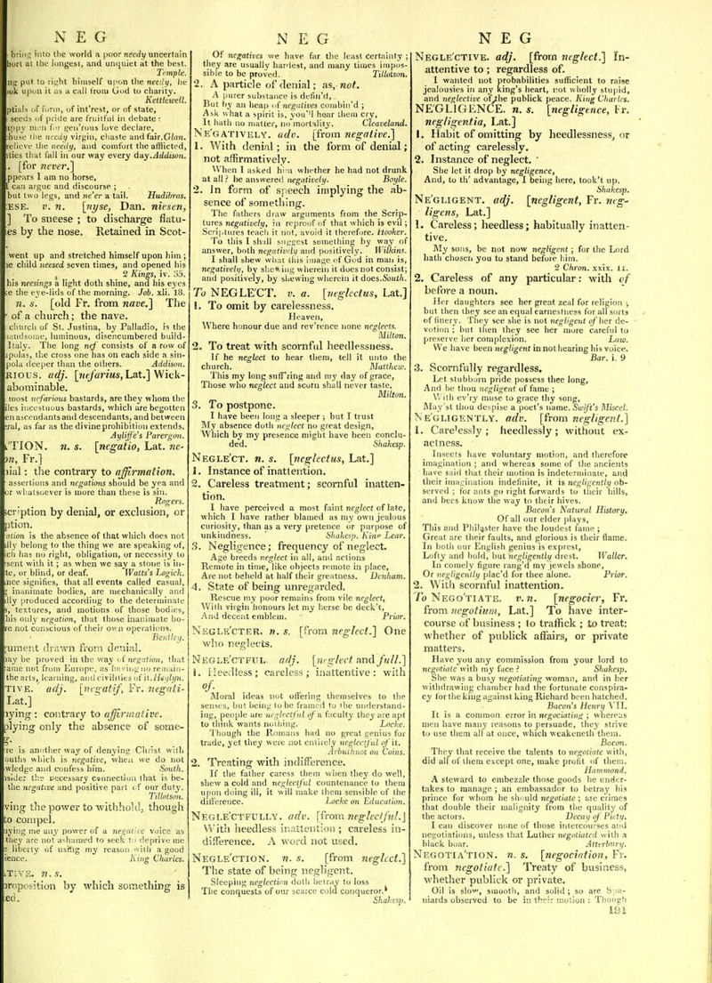 briii^ into the world a poor needy uncertain hurt at tlio longest, and unquiet at the best. Timpte. im put to right himself upon the needti, he ok upon it as a call trom God to charity. Keltlewell. ptials of form, of int'rest, or of state, seeds of pride are fruitful in debate : ippy men f t a;eii'rous love declare, huse the needy virgin, cliaste and fair.G/an. reliovf tlie nee</j/, and comfort the afflicted, ities that fall iji our way every day.Addison. . [for never.] ppears 1 am no horse, L can argue and discourse ; but two legs, and ne'er a tail. Hudibras. ESE. i;. n. \nyse, Dan. niesen, ] To sneese ; to discharge flatu- es by the nose. Retained in Scot- went up and stretched himself upon him ; le child neesed seven times, and opened his , 2 Kings, iv. 3.5. his neesings a light doth shine, and his eyes e the eye-lids of the morning. Job. xli. 18. n. s. [old Fr. from nave.] The of a church; the nave, cluircli of St. Justina, by Palladio, is the ii'.iitlsuirie, luminous, disencumbered build- Italy. The long ne/'consists of a row of pulas, the cross one has on each side a sin- pola deeper than the others. Addison. Rious. adj. [He/anMA-,Lat.] Wick- abominable. nost nefarious bastards, are they whom the )es incestuous bastards, which are begotten en ascendants and descendants, and between ral, as far as thedivineprohibition extends. Ayliffe's Parergon. 'TION. n. s. [negatio, Lat. we- }n, Fr.] lial: tlie contraiy to affirmation. assertions and negations should be yea and or wlialsuever is more than these is sin. Ron-en. i 'ption by denial, or exclusion, or )tion. ation is the absence of that which does not llj belong to the thing we are speaking of, ch has no right, obligation, or necessity to sent with it ; as when we say a stone is iii- te, or blind, or deaf. Watts's Logick. nee signifies, that all event§ called casual, inanimate bodies, are mechanically and lly produced according to the determinate , textures, and motions of those bodies, his only negation, that those inanimate bo- e not conscious of their own operations. Beiitley. uraent drawn from denial. ay be proved in the way '^(negation, that aiue not from Europe, as hiiyiugno reiiiain- the arts, learning, and civilities of it. TIVE. adj. [vfgatif, Fr. liegnti- I.at.] lying : contrary to affirmative. plying only the absence of some- r. re is anotlier waj' of denying Christ with utlis which is negative, when we do not wledge and confess him. South. isider the cecessary csimecliou that is be- the negative and positive part of our duty. Tillolson. ving the power to withholdj though o compel. lyiug me any power of a negative voice as tiie^' are not ashamed to seek t ) deprive me liberty of usflig my reason witb a good lence. i'^^'g Charles. T1V2. n.s. miposition by which soiTiething is ed. Of negatives we have far the least certainty ; they are usually hardest, and many times impos- sible to be proved. TMotson. 2. A particle of denial; as, not. A purer substance is defin'd. But by an heap ti( negatives combin'd ; Ask what a spirit is, vou''l hear them cry, It hath no matter, no'mort'-ility. Cleaveland. Ne'gatively. ado. [from negative.] 1. With denial; in the form of denial; not affirmatively. When I asked h'r.n whether he had not drunk at all ? he answered negatively. Boyle. 2. In form of speech implying the ab- sence of something. The fathers draw arguments from the Scrip- tures negatiue/y, in reproof (jf that which is evil; Scriptures teacli it not, avoid it therefore, hooker. To this I slijll snygcst something by way of answer, both negatively and positively. Wilkins. I shall shew what this image of God in maii is, negatively, by sl;e^^illg wherein it does not consist; and positively, by shewing wherein it does.&ut/j. To NEGLE'CT. v. a. [neglectus, Lat.] 1. To omit by carelessness. Heaven, Where honour due and rev'rence none neglects. Milton. 2. To treat with scornful heedlessness. If he neglect to hear them, tell it unto the church. Matthew. This my long suff'ring and my day of grace, Those who neglect and scorn shall never taste. Milton. 3. To postpone. I have been long a sleeper ; but I trust My absence doth neglect no great design. Which by my presence might have been conclu- ded. Shakesp. Negle'ct. n. s. [neglectus, Lat.] 1. Instance of inattention. 2. Careless treatment; scornful inatten- tion. I have perceived a most faint neg/ect of late, which I have rather blamed as my own jealous curiosity, than as a very pretence or purpose of unkindness. ' Shakesp. Kino- Lear. 3. Negligence; frequency of neglect. Age breeds neglect in all, and actions Remote in time, like objects remote in place, Are not beheld at half their greatness. Denham. 4. State of being unregarded. Rescue my poor remains from vile neglect, With virgin honours let my herse be deck't. And decent emblem. Prior. Negi.s'cter. ». s. [from neglect.] One who neglects, Negle'ctful. adj. [m gleet and full.] 1. Heedless; careless; inattentive: with of- . Moral ideas not oftering themselves to the senses, but being to be framed to ihe understand- ing, people are neglectful of a. faculty they are apt to think wants nothing. Locke. Though the Romans had no great genius for trade, yet they were not entirely neglectful of it. Arbuthnot on Coins. 2. Treating with indifference. If the father caress them when they do well, shew a cold and neglectful countenance to them upon doing ill, it will make them sensible of the dilTerence. Locke on Education. Negle'ctfully. adv. [i'l-om neglecfftd.] With heedless inattention ; careless in- difference. A word not used. Negle'ction. n. s. [from neglect.] The state of being negligent. Sleeping neglectinn doth beiray to loss The conquests of our scarce culd conqueror.* Shakesp. Negle'ctive. adj. [from neglect.] In- attentive to; regardless of. I wanted not probabilities sufficient to raise jealousies in any king's heart, not wholly stupid, and neglective ofythe publick peace. King Charles. NE'GLIGLNCE. n. s. [negligence, Fr. negiigentia, Lat.] 1. Habit of omitting by heedlessness, or of acting carelessly, 2. In.stance of neglect. ' She let it drop by negligence. And, to th' advantage, 1 being here, took't up. Shakesp. Ne'gligent. adj. [negligent, Fr. neg- ligens, Lat.] 1. Careless; heedless; habitually inatten- tive. My sons, be not now negligent ; for the Lord hath chosen you to stand before him. 2 Chron. xxix. li. 2. Careless of any particular: with of before a noun. Her daughters see her great zeal for religion ■, but then they see an equal earnestness foralfsorts of finery. They see she is not negligent of'her de- votion ; but then they see her more careftd to preserve her complexion. Lam. We have been Jieg/igent in not hearing his voice. Bar. i. 9 3. Scornfully regardless. Let stubborn pride possess thee long. And be thou negligent of fame ; v. I ill ev'ry muse to grace thy song, May'st them despise a poet's name. Suij/n's Miscel. Ne'gligently. adv. [from negligent.] 1. Cai-e'essly ; heedlessly ; without ex- actness. Insects have voluntary motion, and therefore imagination ; and whereas some of the ancients have said that their motion is indeternnnate, and their imagination indefinite, it is negligently ob- served ; fo.r ants go right forwards to their hills, and bees know the way to their hives. Bacons Natural History. Of all our elder plays. This and Phil^ster have the loudest fame ; Great are their faults, and glorious is their flame. In both our English genius is exprest, Lofty and bold, but negligently drest. Waller, In comel y figure rang'd my jewels shone. Or negligently plac'd for thee alone. Prior. 2. With scornful inattention. To Nego'tiate. v.n. [negocier, Fr, from iiegotium, Lat.] To have inter- course of business ; to tratfick ; to treat: whether of publick affairs, or private matters. Have you any commission from your lord to negotiate with my face ? Shakesp. She was a busy negotiating woman, and in her withdrawing chamber had the fortunate conspira- cy for the king against king Richard been hatched. Bacon's Henry VII. It is a common error in negociating ; whereas men have many reasons to persuade, they strive to use the.Ti all at once, which weakeneth them. Bacon. They that receive the talents to negotiate with, did all of ihem except one, make profit of them. Hainmond. A steward to embezzle those goods he under- takes to manage ; an embassador to betray his prince for whom he should negotiate ; are crimes that double their malignity from the quality of the actors. Decai/ of Piety. I can discover none of those intercourses and negotiations, unless that Luther negotiated with a black boar. Atterbiiry. Negotia'tion. n. s. [negocidtion, Fr. from negotiate.] Treaty of business, whether publick or private. Oil is slov, smooth, and solid; so are S;ja- niards observed to be in their moiion : Though