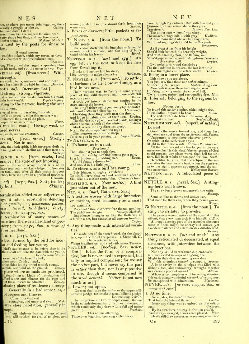 tier, or where two nentes join togetlier, there nerallv a ganglio or plexus. Qutncy. hat man dare, 1 dare : roach thou like the rugged Russian bear; ! any shape but that, and my firm nerves I never tremble. ShaUesp. Macbeth. is used by the poets for sinew or ion. If equal powers I wouldst inflame, amids my nervci, as then Id encounter with three hundred men. Chapman one Tharysmed discharged a speeding blow on his neck, and cut the nerves in two. Pope. k^ELESS. adj. [from nerve,^ With- strength. ere sunk Thalia, nerveless, faint and dead, not her sister Satire held her head. Dunciad. Fovs. adj. [nervosus, Lat.] ill strung; strong; vigorous. tiatnemofisarms he boasts, how firm his tread, inibs how turn'd. Pope's Odyssey. ating to the nerves; having the seat le nerves. e venal torrent, mnrm'ring from afar, per'd no peace to calm this nervous war ; Philomel, the siren of the plain, soporific unisons in vain. Harte. 1 medical cant.] Having weak or ased nerves. or, weak, nervous creatures. Cheyne. /Y. adj. [from nerve.] Strong; )rous. Not in use. lath, that dark spirit, in his nervy arm doth lie, :h being ad vanc'd, declines,and then men die. Shakesp. lENCE. n. s. [from nescio, Lat.] orance ; the state of not knowing. iny of the most accomplished wits of all have resolved their knowledge into Socrates um total, and after all their pains in quest ience, have sat down in a professed nescience. Glanvitle. I. adj. [neyc, Sax.] Soft; tender; ly hui-t. Skinner. termination added to an adjective to pge it into a substantive, denoting \e or quality: as, pui.'sonous, poisun- less; turbid, turbidtiess; lovely, ness ; from nij'j-e, Sax. termination of many names of where there is a headland or pro- itory; from nejfe, Sax. a nose of or headland. n. s. [nejrr, Sax.] bed formed by the bird for incu ni and feeding her young, bird's nest chance to be before thee in the lou shalt not take the dam with the young. Deuteronomy, xxii. 6. example of theheav'nly lark, low poet, Cowley, mark, the skies let thy proud musick sound, umble nest build on the ground. Cowley. place where animals are produced. found that all kinds of putrefaction did fford a «est and aliment for the eggs and of those insects lie admitted. Benlley. abode; place of residence ; a recep- Generally in a bad sense: as, a of rogues and thieves. Come from that nest ■th, contagion, and unnatural sleep. Shah. arm close habitation, generally in Jinpt. le of our ministers having livings offered hem, will neither, for zeal of religion, nor li I, til winning souls to God, be drawn forth from their warm nests. Spenser. 5. Boxes or drawers; little pockets or re- po.sitories. To Nest. v. n. [from the noun.] To build nests. The cedar stretched his branches as fer as the mountains of the moon, and the king of birds nested within his leaves. Howel. Ne'stegg. n. s. [nest and egg.] An egg left in the nest to keep the hen from forsaking it. Books and money laid for shew, Like nesteggs, to make clients lay. Hudibi-ass. To Ne'stle. V. n. [from nest.] To settle; to harbour; to lie close and snug, as a bird in her nest. Their purpose was, to fortify in some strong place of the wild country, and tttere nestle till succours came. Isacon. A cock got into a stable was nesthng in the straw among the horses. VEstrange. The king s fisher wonts commonly by the water- side, and nestles in hollow banks. L'Estrange. Flutt'ring there they nestle near the throne. And lodge in habitations not their own. Dryden. The floor is strowed with several plants, amongst which the snails nestle all the winter. Addison. Mark where the shy directors creep. Nor to the sliore approach too nigh; The monsters nestle in the deep, To seize you in your passing by. Swift s Miscell. To Ne'stle, v. a. 1. To house, as in a nestc Poor heart! That labour'st yet to nestle thee. Thou think'st by hov'ring here to get a part, 111 a forbidden or forbidding tree. Donne. Cupid found a downy bed, And nestl'd in his little head. Prior. 2. To cherish, as a bird her young. This Ithacus, so highly is endear'd To this Minerva, that her hand is ever in his deeds: She, like his mother nes(/es him. Chapman's Iliad. Ne'stling. M. [from nestle.] A bird just taken out of the nest. Net. n. s. [nati, Goth, ner. Sax.] J. A texture woven with large interstices or meshes, used commonly as a snare for animals. Poor bird ! thou'dst never fear the net, nor lime. The pitfall nor the gin. Shakesp. Macbeth. Impatience intaiigles us like the fluttering of a bird in a iiet, but cannot at all ease our trouble. Taylor. 2. Any thing made with interstitial vacui- ties. He made nets of chequered work for the chapi- ters, upon the top of the pillars. 1 Kings, vii. 17. The vegetative tribes. Wrapt in a filmy net, and clad with leaves.TTiomson. NE'THER. adj. [neo^eji. Sax. neder, Dut.] It has the form of a compara- tive, but is never used in expressed, but only in implied comparison; for we say the nether part, but never say this part is nether than that, nor is any positive in use, though it seems comprised in the word beneath. Aether is not now much in use.] 1. Lower; not upper. No man shall take the nether or the upper mill- stone to pledge; forhe taketli a man's life to pledge. Deuteronomy, xxiv. 6. In liis picture are two principal errors, the one in the complexion and hair, the other in.the mouth, which commonly they draw with a full and nether great lip. Peacham, This odious offspring, Thine own begotten, breaking violent way N E V Tore tli;ough my entrails ; that with fear and | ain Distorted, all my nether shape thus grew Transform'd. Milton's Par. Lost. The upper part whereof was whey. The Tiei/ier, orange niix'd with grey. Hudibras. A beauteous maid above, but magic arts. With barking dogs'deform'd lier nether parts. Roscommon, As if great Atlas from his height Shou'd sink beneath his heav'niy weight. And with a mighty flaw, the flaming wall Shou'd gape immense,and rushingdown o'erwhelm this nether ball. Dryden. Two poles turn round the globe ; The first sublime in heaven, the last is wliirl'd Below the regions of the nether world. Dryden. 2. Being in a lower place. This shews you are above. You justices, that these our nether crimes. So speedily can venge. Shakesp. King Lear. Numberless were those bad angels, seen Hov'ring on wing under the cope of hell, 'Twixt upper, nether, and surrounding fires. Milt. 3. Infernal; belonging to the regions be- low. No less desire To found tliis nether empire, whicli might rise. In emulation, opposite to heav'n. Mitton. The gods with hate beheld the nether sky, The ghusts repine. Dryden's Mneid. Nethermost, adj. [superl. of wcfAer.^ Lowest. Great is thy mercy toward me, and thou hast delivered my soul from the nethermost hell. Psalins. Undaunted to meet there wliatever pow'r, Or spirit, of the nethermost abyss Might in that noise reside. Milton's Paradise Lost. All that can be said of a liar lodged in the very net/iermost hell, is this, that if the vengeance of God could prepare any place worse than hell for sin- ners, hell itself would be too good for liim. South. Heraclitus tells us, that the eclipse of the sun was after the manner of a boat, when the concave, as to our sight, appears uppermost, and the con- vex nethermost. Keil against Burnet. Ne'tting. n. s. A reticulated piece of work. NETTLE, n. s. [netel. Sax.] A sting- ing herb well known. ' The strawberry grows underneath the nettle. Shakesp. Some so like to thorns and nettles live. That none for them can, when they perish grieve. Waller. To Ne'ttle. v. a. [from the noun.] To sting; to irritate; to provoke. The princes were so nettled at the scandal of this affront, that every man took it to himself. L'Estr. Although at every part of the Apostles discourse some of them might be uneasy and nettled, yet a moderate silence and attention was still observed. Bentley, Ne'tw^ork. n. s. [net and work.] Any thing reticulated or decussated, at equal distances, with interstices between the intersections. Nor any skill'd in workmanship eraboss'd ; Nor any skill'd in loops of fing'ring fine ; Might m their diverse cunning ever dare, With this so curious network to compare. Spenser. , A large cavity in the sinciput was filled with ribbons, lace, and embroidery, wrought together in a curious piece of network. Addison. Whoever contemplates with becoming attention this curious and wonderful net-wo^'k of veins, must be transported with admiration. Blackmore. NE VER, adv. [ne ever, nseppe, Sax. ne aeppe not ever.] 1. At no time. Never, alas, the dreadful name That fuels the infernal flame. Cowley. Never any thing was so unbred as that odious man. ' Congreve. By its own force destroy'd, fruition ceas'd. And always weary'd, I was never pleas'd. Prior- Death still draws nearer.nei'er seeming near. Pope.