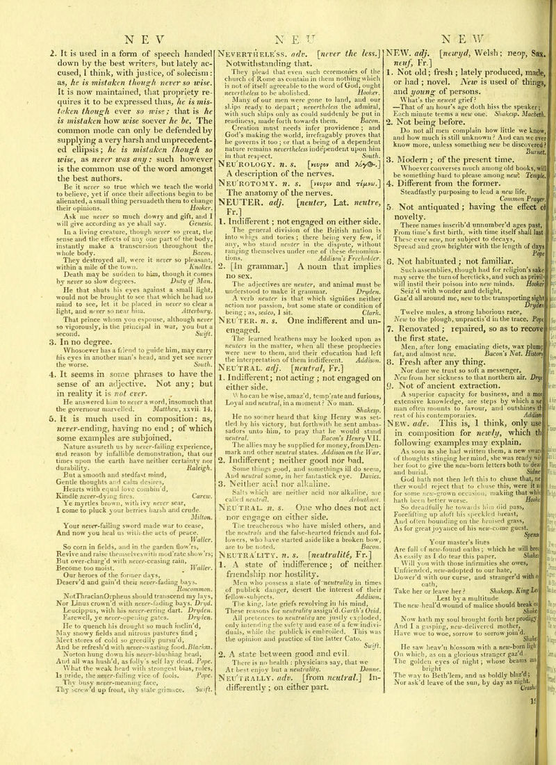 2. It is used in a foi*m of speech handed down by the best writers, but lately ac- cused, I think, with justice, of solecism: as, he is mistaken though tiever so wise. It is now maintained, that propriety re- quires it to be expressed thus, he is mis- t('.ke7i though ever so wise; that is he is mistaken how wise soever he he. The common mode can only be defended by supplying a very harsh and unprecedent- ed ellipsis; he is mistaken though so wise, as never was any : such however is the common use of the word amongst the best authors. Be it never so true which we teach tlie world to believe, yet if once their affections begin to be alienated, a'small thing persuadeth them to ciiange their opinions. Hooker, Ask nie never so much dowry and gift, and I will give according as ye shall say. Genesis. In a living creature, though never so great, the sense and the etfects of any one part of the body, instantly make a transcursion throughout the whole body. Bacon. They destroyed all, were it never so pleasant, within a mile of the town. Knoltes. Death may be sudden to him, though it comes by never so slow degrees. Duty of Man. He that shuts his eyes against a small light, would not be brought to see that which he had no mind to see, let it be placed in never so clear a light, and never so near nim. Atterbnry. That prince whom you espouse, although never so vigorously, is tlie principal in war, you but a second. Swift. 3. In no degree. Whosoever has a fiieud to guide him, may carry his eyes in another man's head, and yet see never the worse. South. 4. It seems in some phrases to have the sense of an adjective. Not any; but in reality it is fwt ever. He answered liim to Jieuer a word, insomuch that the governour marvelled. Matthew, xxvii. 14. 5. It is much used in composition: as, 7iei'er-ending, having no end ; of which some examples are subjoined. Nature assureth us by Jiei'er-failing experience, and reason by infallible demonstration, that our times upon the earth have neither certainty nor durability. Raleigh. But a smooth and stedfast mind. Gentle thoughts and calm desires, Hearts witli equal love coinbin'd, Kindle ;ie!ier-dying (irt-s. Carew. Ye myrtles brown, with ivy never sear, I come to pluck your berries liaish and crude. Milton. Your neijer-failing sword made war to cease. And now you heal us witli the acts of peace. Waller. So corn in fields, and in the garden flow'rs. Revive and raise theniselveswitli mod'rate show'rs; But over-charg'd with jieucr-ceasing rain, Become too moist. _ Waller. Our heroes of the former days, Deserv'd and gain'd their rieufr-fading bays. Roscommon. NotThracianOrpheus should transcend my lays. Nor Linus crown'd with never-fading bays. Dryd. Leucippus, with his neuer-erring dart. Dryden. Farewell, ye nerer-opening gates. Dryrlen. He to quench his drought so much iiiclin'd, Way snowy fields and nitrous pastures find ; Meet stores of cold so greedily pursu'd. And be refresh'd with neDe)'--.v,isling iooA.Blackm. Norton hung down his mener-blushing head. And all was hush'd, as folly's self lay dead. Pope. What the weak head with strongest bias, rules. Is pride, the neter-failing vice of fools. Pope. Thy busy neuer-meaning face, Thy hcrew d up front, thy state grimace. Suift. Neverthele'ss. adv. \fiever the less.]' Notwithstanding that. They plead that even such ceremonies of the church of Rome as contain in them nothing which is not of itself agreeable to the word of God, ought nevertheless to be abolislied. Hooker. Many of our men were gone to land, and our ships ready to depart; nevertheless the admiral, with such ships only as could suddenly be put in readiness, made forth towards them. nacon. Creation mast needs infer providence ; and God's making the world, irrefragably proves that he governs it too ; or that a being of a dependent nature remains nevertheless inde'pendent upon him in that respect. South. Neu'rology. n. s. [>tvfov and ^&y®-.] A description of the nerves. Neu'rotomy. n. s. [nypov and te^.v^.] The anatomy of the nerves. NEUTER, adj. [neuter, Lat. neutre, 1. Indifferent; not engaged on either .side. The general division of the British nation is into wings and tories ; there being very few, if any, who stand neuter in the dispute, without ranging themselves under one of these denomina- tions. Addison's Freeholder. 2. [In grammar.] A noun that implies no sex. The adjectives are neuter, and animal must be understood to make it grannnar. Dryden. A verb neuter is that which signifies neither action nor passion, but some state or condition of being ; as, sedeo, 1 sit. Clark. Neu ter, n. s. One indifferent and un- engaged. The learned heathens may be looked upon as neuters in the matter, when all these prophecies were new to them, and their education had left the interpretation of them indilferent. Addison. Neu'tral. adj. [neutral, Fr.] 1. Indifferent; not acting; not engaged on either side. V\ ho can be wise,amaz'd, temp'rateand furious, Loyal andneutra/, ina moment ? No man. Shahesp. He no sonner heard that king Henry was set- tled by his victory, but forthwitli he sent ambas- sadors unto him, to pray that he would stand neutral. Bacon's Henry VII. The allies may be supplied for money, fromDen- mark and other neutral states. Addisononthe War. 2. Indifferent; neither good nor bad. Some things jtood, and somethings ill do seem. And neutral some, in her fantastick eye. Vavies. 3. Neither acid nor all.aline. Salts which are neither acid nor alkaline, are calltd neutral. Arhuthnot. Neutral, n. s. One who does not act nor engage on either side. Tlie treacherous who have misled others, and the neutrals and tlie faKc-bearted friends and fol- lowers, who have started aside like a broken bow, are to be noted. Bacon. Neutra'lity. n. s. [neutrality, Fr.] 1. A state of indifference; of neither friendship nor hostility. Men who possess a state oi~nejUrality in times of publlck danger, desert the interest of their fellow-subjects. Addison. The king, late griefs revolving in his mind, These reasons for neutrality assign'd.Gart/i's Ovid. All pretences to neutrality an justly exploded, only intending the safety and ease of a few indivi- duals, while the publick is embroiled. This was the opinion and practice of the latter Cato. Swift. 2. A state between good and evil. There is no health : physicians say, that we At best enjoy but a neutrality. Donne. Neu'trally. adv. [from neutral.] In- differently ; on either part. NEW. adj. [newyd, Welsh; neop, Sax neuf, Fr.] 1. Not old; fresh ; lately produced, made, or had ; novel. New is used of things, and young of persons. What's the newest grief? —That of an hour's age doth hiss the speaker; Each minute teems a new one. Shakesp. Macbeth, 2. Not being before. Do not all men complain how little we know, and how much is still unknown ? And can we ever know more, unless something new be discovered Burnet. 3. Modern ; of the present time. Whoever converses nuich among old books, will; be something hard to please among neuil Temple, 4. Different from the former. Steadfastly purposing to lead a new life. Common Praye/i- 5- Not antiquated; having the effect of novelty. There names inscrib'd nnnumber'd ages past, From time's first birth, with time itself shall last These ever 7iew, nor subject to decays. Spread and grow brighter with the length of days Pope 6. Not habituated ; not familiar. Such assemblies, though had for religion's sake may serve the turnof hereticks,and such asprivih will instil their poison into neio minds. Hooker Seiz'd with wonder and delight, Gaz'd all around me, new to the transportiiig sight Sryatn Twelve mules, a strong laborious race. New to the plough, unpractis'd in the trace. Popt 7. Renovated ; repaired, so as to recove the first state. Men, after long emaciating diets, wax plunif fat, and almost new. Bacon's Nat. Histm 8. Fresh after any thing. Nor dare we trust so soft a messenger, A^emfrom her sickness to that northern air. Dry, y. Not of ancient extraction. A superior capacity for business, and a mo: extensive knowledge, are steps by which a ?n man often mounts to favour, and outshines tl rest of his contemporaries. J New. adv. This is, 1 think, only use in composition for newly, which th following examples may explain. As soon as she had written them, a new swan of thouglits stinging her mind, she was ready wit ■'il her foot to give the new-honi letters both to deal fc and burial. Sidne. plii God hath not then left this to chuse that, nc ther would reject that to cliuse this, were it B' for some new-grown occasion, niakiiig that whii hath been better worse. Hooh So dreadfully he towards liiiu did pass, Forelifting up aloft his sj.eckk'd breast. And often bounding on the bruised grass, As for great joyance of his »ieui-come guest. Spem\ Your master's lines Are full of new-found oaths ; which he will brat As easily as I do tear this paper. 5/io/te,' Will you with those inlirmities she owes, : Unfriended, neiu-adopted to our hate, Uovver'd with our curse, and stranger'd with ol oath. Take her or leave her ? Shakesp. King Lei Lest by a multitude Theneic heal'd wound of malice should break oi Shakei Now hath my soul brought forth her prodigy And I a gasping, new-delivered mother, Have woe to woe, sorrow to sorrow join'd. Shah He saw heav'n blossom with a new-born ligli On which, as on a glorious stranger eaz'd. The golden eyes of night; whose beams ma bright The way to Beth'lem, and as boldly blaz'd; Nor asli'd leave of the sun, by day as night. Crashe 1!