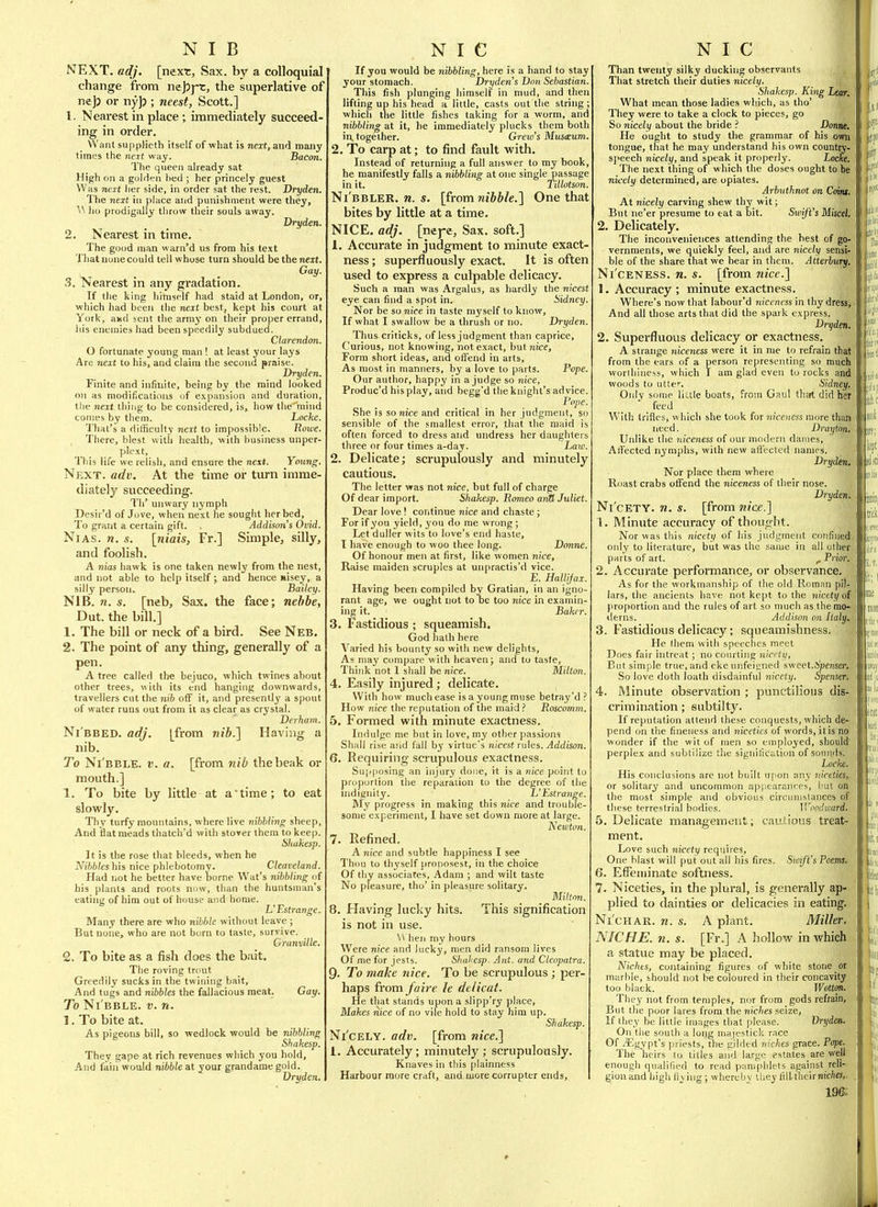 NIB NEXT. adj. [next. Sax. by a colloquial change from nejjj-c, the superlative of ne)j or nyj); neest, Scott.] 1. Neai-est in place; immediately succeed- ing in order. Want suppHeth itself of what is next, and many tiriiL's the next way. hacm. The queen aheady sat High on a golden bed ; her princely guest Was next tier side, in order sat the rest. Dryden. The next in place and punishment were they, ^^ h(i prodigally throw their souls away. Dryden. 2. Nearest in time. The good man warn'd us from his text That none could tell whose turn should be the next. Gay. 3. Nearest in any gradation. If the king himself had staid at London, or, which had been the next best, kept his court at York, axd sent the army on their proper errand, his enemies had been speedily subdued. Clarendon. O fortunate young man ! at least your lays Are next to his, and claim the second praise. Dryden. Finite and infiuite, being by the mind looked on as modifications of expansion and duration, the next thing to be considered, is, how the mind comes by them. Locke. That's a difficulty 7!ert to impossible. Rowe. There, blest with health, with business unper- plext. This life we relish, and ensure the next. Young. Next. adv. At the time or turn imme- diately succeeding. Th' unwary nymph Desir'd of Jove, when next he sought her bed. To grant a certain gift. . Addison's Ovid. NiAS. n. s. [niais, Fr.] Simple, silly, and foolish. A nias hawk is one taken newly from the nest, and not able to help Itself; and hence Hisey, a silly person. Bailey. NIB. 71. s. [neb. Sax. the face; nehbe, Dut. the bill.] 1. The bill or neck of a bird. See Neb. 2. The point of any thing, generally of a pen. A tree called the bejuco, which twines about other trees, with its end hanging downwards, travellers cut the nib off it, and presently' a spout of water runs out from it as clear as crystal. Derham. Ni'bbed. adj. [from wi&.] Having a nib. To Ni'bble. v. a. [from nib the beak or mouth.] 1. To bite by little at a time; to eat slowly. Thy turfy mountains, where live nibbling sheep. And flat meads thatch'd with stover them to keep. Shakesp. It is the rose that bleeds, when he M66/eshis nice phlebotomy. Cleaveland. Had not he better have borne Wat's nibbling of his plants and roots nciw, than the huntsman's eating of him out of house and home. L' Estrange. Many there are who nibble without leave ; But none, who are not burn to taste, survive. Granville. Q. To bite as a fish does the bait. The roving trout Greedily sucks in the twining bait, And tugs and nibbles the fallacious meat. Gay. To Ni bble, v. n. 1. To bite at. As pigeons bill, so wedlock would be nibbling Shakesp. Thev gape at rich revenues which you hold. And fain would nibble at your grandamegold. Dryden. N I C ' If you would be nibbling, here is a hand to stay your stomach. Dryden's Don Sebastian. This fish plunging himself in mud, and then lifting up his head a little, casts out the string ; which the little fishes taking for a worm, and nibbling at it, he immediately plucks them both in, together. Grew's Mxisceum. 2. To carp at; to find fault with. Instead of returning a full answer to my book, he manifestly falls a nibbling at one single passage in it. Tillotson. Ni'bbler. n. s. [from nibble.] One that bites by little at a time. NICE. adj. [nej-e. Sax. soft.] 1. Accurate in judgment to minute exact- ness ; superfluously exact. It is often used to express a culpable delicacy. Such a man was Argalus, as hardly the nicest eye can find a spot in. Sidney Nor be so nice in taste mj'self to know. If what I swallow be a thrush or no. Dryden. Thus criticks, of less judgment than caprice. Curious, not knowing, not exact, but nice. Form short ideas, and offend in arts, As most in manners, by a love to parts. Pope. Our author, happy in a judge so nice, Produc'd his play, and begg'd the knight's advice. Pope She is so nice and critical in her judgment, sr sensible of the smallest error, that the maid i; often forced to dress and undress her daughters three or four times a-day. Law. 2. Delicate; scrupulously and minutely cautious. The letter vfas not nice, but full of charge Of dear import. Shakesp. Romeo arid Juliet. Dear love ! continue nice and chaste; For if you yield, you do me wrong ; Let duller wits to love's end haste, I iiave enough to woo thee long. Dmine. Of honour men at first, like women nice, Raise maiden scruples at unpractis'd vice. E. HaWjax. Having been compiled by Gratian, in an igno- rant age, we ought not to oe too nice in examin- ing it. Bakrr. 3. Fastidious; squeamish, God hath here Varied his bounty so with new delights. As may compare with heaven j and to taste. Think not I shall be nice. Milton. 4. Easily injured; delicate. With how much ease is a young muse betray'd How nice the reputation of the maid.'' Roscomm. 5. Formed with minute exactness. Indulge me but in love, my other passions Shall rise and fall by virtue's nicest rules. Addison. 6. Requiring scrupulous exactness. Su|i|)Osing an injury done, it is a nice point to proportion the reparation to the degree of the nidianity. L'Estrange. My progress in making this nice and trouble- some experiment, I have set down more at large. Newton. 7. Refined. A nice and subtle happiness I see Thou to thyself proposest, in the choice Of thy associates, Adam ; and wilt taste No pleasure, tho' in pleasure solitary. Milton. 8. Having lucky hits. This signification is not in use. W hen my hours Were nice and lucky, men did ransom lives Of me for jests. Shakesp. Ant. and Cleopatra. Q. To make nice. To be scrupulous ; per- haps from faire le dtlicat. He that stands upon a slipp'ry place. Makes nice of no vile hold to stay him up. Shakesp. Ni'cely. adv. [from nice.] 1. Accurately; minutely ; scrupulously. Knaves in this |)lainness Harbour more craft, and more corrupter ends. NIC Than twenty silky ducking observants That stretch their duties nicely. Shakesp. King Lear. What mean those ladies wliich, as tho' They were to take a clock to pieces, go So nicely about the bride ? Donne. He ought to study tlie grammar of his owii tongue, that he may understand his own country- speech nicely, and speak it properly. Locke. The next thing of which the doses ought to be nicely determined, are opiates. Arbuthnot on Coiw At nicely carving shew thy wit; But ne'er presume to eat a bit. Swift's Miscel. 2. Delicately. The inconveniences attending the best of go- vernments, we quickly feel, and are nicely sensi- ble of the share that we bear in them. Aiterlury. Ni'ceness. n. s. [from 7iice.] 1. Accuracy ; minute exactness. Where's now that labour'd nicencss in thy dress. And all those arts that did the spark express. Dryden, 2. Superfluous delicacy or exactness. A strange iiiceness were it in me to refrain that from the ears of a person representing so much ' worthiness, which I am glad even to rocks and woods to utter. Sidney. Only some liule boats, from Gaul that did her With Irifies, which she took for nicencss more than ' need. Drayton, Unlike the niceness of our modern dames, AiTected nymphs, with new affected names. Dryditti', Nor place them where ■ Roast crabs offend the niceness of their nose. ;, i Dryden.,' Ni'cety. n. s. [from nice.] 1. Minute accuracy of thought. Nor was this nicety of his judgment coiifinedj only to literature, but was the same in all other J parts of art. , Prior. 2. Accurate performance, or observance. As for the workmanship of the old Roman pilr lars, the ancients have not kept to the nicety of proportion and the rules of art so nnicli as the mo- derns. Addison on Italy, 3. Fastidious delicacy; squeamishness. He Ihem with speeches meet Does fair intreat; no courting nicety, ,i. But simple true, and eke unfeigned sweet.ApenserJ.; So love doth loath disdainful nicety. Spenser. ' 4. Minute observation ; punctilious dis- crimination ; subtilty. If reputation attend these conquests, which de- pend on tlie fineness and niceties of words, it is no wonder if the wit of men so employed, should perplex and subtilize the signification of sonmis. Locke. His conclusions are not built upon any nicetiesKJ or solitary and uncommon apfiearances, hut oiit'? the most simple and obvious circunisiances of these terrestrial bodies. IVimlward. 5. Delicate management; cautions treat- ment, i Love such nicety requires, ti One blast will put out all his fires. Sioift's Poems.- ■ 6. Effeminate softness. 7. Niceties, in the plural, is generally ap- plied to dainties or delicacies in eating. Ni'cHAR. n. s. A plant. Miller. NICHE, n. s. [Fr.] A hollow in which a statue may be placed. Nichts, containing figures of wliite stone _ot marble, should not be coloured in their concavity too black. Wottm. They not from temples, nor from gods refrain. But the poor lares from the niches seize. If they be little images that [ilease. Vryden. On the south a long majestick race Of ^Egypt's jiriests, the gilded niches grace. Pope. The heirs to titles and large estates are well enough qualified to read pamjihlets against reli- gion atrd high flving ; wherebv iliey fill their nicte,- 196: id ill {III lid hll ii!o! >(if lie sisti lis Dl]il1| iijm Jira :.r. ID!