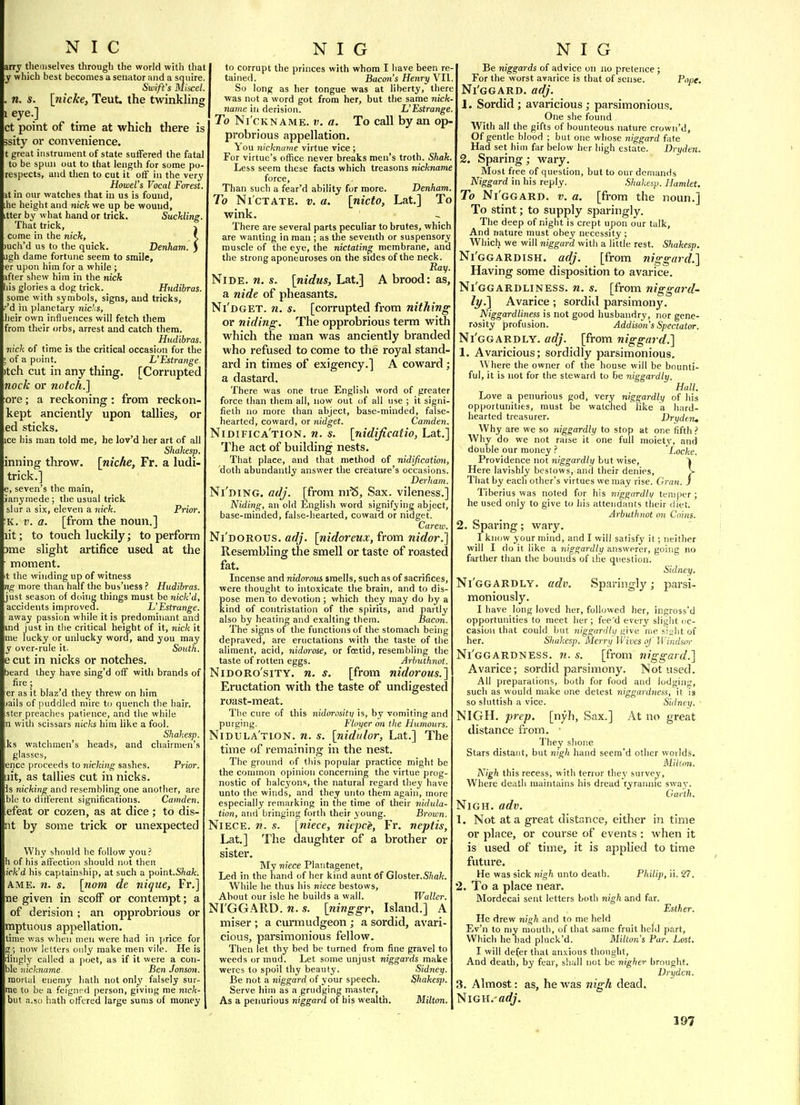 arry themselves througli the world with that y which best becomes a senator and a squire. Swift's Miscel. . n. s. [tiicke, Teut. the twinkling 1 eye.] ct point of time at which tliere is sity or convenience. t great instrument of state sutfered the fatal to be spun out to that length for some pu- respects, and then to cut it oiF in the very Howel's Vocal Forest it in our watches that in us is found, he height and nick we up be wound, tter by what hand or trick. Suckling. That trick, come in the nick, )uch'd us to the quick. Denham ugh dame fortune seem to smile, er upon him for a while ; ifter shew him in the nick lis glories a dog trick. Hudibras. some with symbols, signs, and tricks, 'd in planetary nia'.s, heir own influences will fetch them from their orbs, arrest and catch them. Hudibras. nick of time is the critical occasion for the , of a point. L'Estrange. tch cut in any thing. [Corrupted nock or notch.] ore; a reckoning: from reckon- kept anciently upon tallies, or ed sticks. ice his man told me, he lov'd her art of all Shakesp. inning throw, [niche, Fr. a ludi- trick.] e, seven's the main, ranyniede; the usual trick slur a six, eleven a nick. Prior. K. i;. a. [from the noun.] lit; to touch luckily; to perform >me slight artifice used at the moment. t the winding up of witness ng more than half the bus'ness ? Hudibras. just season of dohig things must be nick'd, accidents improved. L'Estrange. away passion while it is predominant and ind Just in the critical height of it, nick it me iucky or unlucky word, and you may y over-rule it. South. e cut in nicks or notches, beard they have sing'd off with brands of fire ; er as it blaz'd they threw on him lails of puddled mire to quench the hair, ster preaches patience, and the while n with scissars nic/cs him like a fool. Shakesp. ks watchmen's heads, and chairmen's glasses, ence proceeds to nicking sashes. Prior, ait, as tallies cut in nicks. Is nicking and resembling one another, are bk- to different significations. Camden. efeat or cozen, as at dice; to dis- nt by some trick or unexpected Why should he follow you? h of his affection should not then ick'd his captainship, at such a point.Smfe. A ME. n. s. [nom de nique, Fr.] ne given in scoff or contempt; a of derision ; an opprobrious or mptuous appellation, time was when men were had in ]jrice for g; now letters only make men vile. He is dhigly called a poet, as if it were a con- ble nickname hen Jonson. njortul enemy hath not only falsely sur- ime to be a feignrd person, giving me mck- 'but a.50 hath offered large sums of money to corrupt the princes with whom I have been re tained. Bacon's Henry VII So long as her tongue was at liberty, there was not a word got from her, but the same nick- name in derision. L'Estrange To Ni'cKNAME. V. a. To call by an op. probrious appellation. You nickname virtue vice ; For virtue's office never breaks men's troth. Shak. Less seem these facts which treasons nickname force. Than such a fear'd ability for more. Denham To Nictate, v. a. [nicto, Lat.] To wink. There are several parts peculiar to brutes, which are wanting in man ; as the seventh or suspensory muscle of the eye, the nictating membrane, and the strong aponeuroses on the sides of the neck. Pay NiDE. n. s. [nidus, Lat,] A brood: as, a nide of pheasants, Ni'dget. n. s. [corrupted from nithing or niding. The opprobrious term with which the man was anciently branded who refused to come to the royal stand- ard in times of exigency.] A coward ; a dastard. There was one true English word of greater force than them all, now out of all use ; it signi- fieth no more than abject, base-minded, false- hearted, coward, or nidget. Camden. Nidifica'tion. n. s. [nidijicatio, Lat.] The act of building nests. That place, and that method of nidification, doth abundantly answer the creature's occasions. Derham. Ni'niNG. adj. [from ni^. Sax. vileness.] Niding, an old English word signifying abject, base-minded, false-hearted, cowaid or nidget. Carew. Ni'dorous. adj. [nidoreux, from nidor.] Resembling the smell or taste of roasted fat. Incense and nidorous smells, such as of sacrifices, were thought to intoxicate the brain, and to dis- pose men to devotion; which they may do by a kind of contristation of the spirits, and partly also by heating and exalting them. Bacon. The signs of the functions of the stomach being depraved, are eructations with the taste of the aliment, acid, nidorose, or foetid, resembling the taste of rotten eggs. Arhuthnot. NiDORo'siTY. n, s. [from nidorous.] Eructation with the taste of undigested roast-meat. The cure of this nidorosity is, by vomiting and purging. Vloyer on the Humours. Nidula'tlon. n. s. [nidulor, Lat.] The time of remaining in the nest. The ground of this popular practice might be the common opinion concerning the virtue prog- nostic of halc3'ons, the natural regard they have unto the winds, and they unto them again, more especially remarking in the time of their nidula- tion, and bringing forth their young. Brown. Niece, w. «. [niece, niepce, Fr. neptis, Lat.] The daughter of a brother or sister. My niece Plantagenet, Led in the hand of her kind aunt 6f Gloster.S/iafc. While he thus his niece bestows. About our isle he builds a wall. Waller. NI'GG.'^RD. n. s. [ninggr. Island.] A miser ; a curmudgeon ; a sordid, avari- cious, parsimonious fellow. Then let thy bed be turned from fine gravel to weeds or mud. Let some unjust niggards make weres to spoil thy beauty. Sidney. Be not a niggard of your speech. Shakes]). Serve him as a grudging master. As a penurious niggard of his wealth. Milton. Be niggards of advice on no pretence ; For the worst avarice is that of sense. Pope. Ni'ggard. adj. 1. Sordid ; avaricious; parsimonious. One she found With all the gifts of bounteous nature crown'd. Of gentle blood ; but one whose niggard fate Had set him far below her high estate. Dryden. 2. Sparing; wary. Most free of question, but to our demands Niggard in his reply. Shakesp. Hamlet. To Ni'ggard. v. a. [from the noun.] To stint; to supply sparingly. The deep of night is crept upon our talk. And nature must obey necessity ; Which we will niggard with a little rest. Shakesp. Ni'ggardish. adj. [from niggard.] Having some disposition to avarice. Ni'ggardliness. n. s. [from niggard- ly.] Avarice; sordid parsimony. Niggardliness is not good husbandry, nor gene- rosity profusion. Addison's Spectator. Ni'ggardly. adj. [from niggard.] 1. Avaricious; sordidly parsimonious. Where the owner of the house will be bounti- ful, it is not for the steward to be niggardly. Hall. Love a penurious god, very niggardly of his opportunities, must be watdied Tike a hard- hearted treasurer. Vrxiden, Why are we so niggardly to stop at one fifth > Why do we not raise it one full moiety, and double our money ? Locke. Providence not niggardly but wise, k Here lavishly bestows, and their denies, > That by each other's virtues we may rise. Gran, j Tiberius was noted for his niggardti/ temper; he used only to give to his attendants their diet. Arhuthnot on Coins. 2. Sparing; wary. I know your mind, and I will satisfy it; neither will I do it like a niggardly answerer, going no farther than the bounds of the question. Sidney. Ni'ggardly. adv. Sparingly ; parsi- moniously. I have long loved her, followed her, ingross'd opportunities to meet her; fee'd every slight oc- casion that could but niggardly give me siaht of her. Shakesp. Merry Wives oj' Windsor Ni'ggardness. 71. s. [from niggard.] Avarice; sordid parsimony. Not used. All preparations, both for food and lodgin<', such as would make one detest niggardness, it 19 so sluttish a vice. Sidney. ■ NIGH. prep, [nyh, Sax.] At no great distance from. ■ They shone Stars distant, but nigh hand seem'd other worlds. Milton. Nigh this recess, with terror they survey. Where death maintains his dread tyrannic sway. Garth. NiGH. adv. 1. Not at a great distance, either in time or place, or course of events : when it is used of time, it is applied to time future. He was sick nigh unto death. Philip, ii. 27. 2. To a place near. Mordecai sent letters both nigh and far. Esther. He drew nigh and to me held Ev'n to my month, of that same fruit held part. Which he had pluck'd. Milton's Pur. Lost. I will defer that anxious tliought, And death, by fear, shall not be nigher brought. Vrydcn. 3. Almost: as, he was nigh dead. Nigh. «<//.