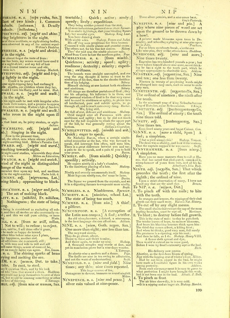 rsHADE. n. s. [ni])t j-caba, Sax.] lant of two kinds; J, Common tshade. \soIanum.'] 2. Deadly tshade. [belladona.] ^shi'ning. adj. [night and shine.] nng brightness in the night, le of tliese iiuctiluca, or night-shining bodies, leen observed in any of tlie antient sepul- Wilkins's Dtedalus. rsHRiEK. n. s. [night and shriek.] y in the night. ve almost forgot tlie taste of fears : me has been, my senses would have cool'd ir a night-shriek; and my fell of hair 1 at a dismal treatise rouse and stir, were in't. Shakesp. Macbeth. TTRIPPING. ac?/'. [night and trip.] g lightly in the night. Could it be prov'd, ome night-tripping fairy had exchatig'd dfe cloaths, our children where they lay, .vould I have his Harry, and he mine. Shak. rwALK. n. s. [night and walk.] L in the night. 1 his night-walk he met with irregular schb- e took their names, and a promise to appear fur, next morning. Walton s Life of Sanders' rwALKER. n. s. [night and walk.] who roves in the night upon ill ■ns. 1 that hunt so, be privy stealers, or night- s' Ascham. rwA'RBLlNG. adj. [night and 'le.] Singing in the night. Now is the pleasant time, )oI, the silent, save where silence yields ■ night-warbling bird. Milton's Paradise Lost. rwARD. adj. [night and ward.] reaching towards night, ir 7iight-ward studies, wherewith they close y's work. Milton on Education, rwATCH. n. s. [night and waich.] ■riod of the night as distinguished hange of the watch. member thee upon my bed, and meditate :e in the night-watches. Psalm Ixiii. 6. s'scENT. adj. [nigrescens, Lat.] ving black; approaching to black- [fica'tion. n. s. [niger andfacio, ] The act of making black. LTTY. n. s. [nihility, Fr. nihilum, ] Nothingness ; the state of being ling. t being is considered as excluding all sub- 5, and then all modes are also necessarily ex- d ; and this we call pure nihility, or mere ig. ■  Watts. ILL. V. a. [from ne will, nillan^ ] Not to will; to refuse ; to reject. rtes, said he, I nill thine otFer'd grace, ) be made so happy do intend, other bliss before mine eyes I place, her happiness, another end. Spenser. all atfections she concurreth still ; w, with man and wife to will and nill self-same things, a note of concord be, 3W no couple better can agree. Ben Jonson. , n. s. The shining sparks of brass rying and melting the ore. IIM. V. a. [nemen, Dut. to take.] take. In cant^ to steal. ley'il ipiestion Mars, and by liis look ;ct who 'twas that nimmd a cloak. Hudibras. hey could not keep themselves honest of their 5rs, but would be nimming sometliing or other he love of thieving. L'Estrange. BLE. adj. [from nim or miman, Sax. tractable.] Quick ; active ; ready ; speedy; lively ; expeditious. They being nimft/er-Joinfed than the rest. And more industrious,gathered more store.S^ioiser. You nimble lightnings, dartyour blinding flames Into her scornful eyes. Shakesp. Kmg Lear. You liave dancing shoes With nimble soles. Shakesp. Fomeo and Juliet. His otF'ring soon propitious fire from heaven Consum'd with nimble glance and grateful steam ; The others not, for his was ilot sincere. Milton. Thro' the mid seas the nimble pinnace sails, Aloof from Crete before the northern gales. Pope. Ni'mbleness. n. s. [from nimble.] Quickness; activity; speed; agility; readiness ; dexterity; celerity ; expedi- tion ; swiftness. The hounds were straight uncoupled, and ere long the stag thought it better to trust to the nimbleness of liis feet, than to the slender fortifica- tion of his lodging. Sidnei/. Himself shewing at one instant both steadiness and nimbleness. Sidney. All things are therefore partakers of God ; they are his offspring, his influence is in them, and the personal wisdom of God is for that very cause said to excel in nimbleness or agility, to pierce into all intellectual, pure and subtile spirits, to go through all, and to reach mito every thing. Hooker. We, lying still, Are full of rest, defence and nimbleness. Shakesp. Ovid ranged over all Parnassus with great nimbleness and agility ; but as he did not much care for the toil requisite to climb the upper part of the hill, he was generally roving about the bottom. Addismis Guardian. Ni'mblewitted. adj. [nimble and wit.] Quick ; eager to speak. Sir Nicholas Bacon, when a certain nimble- witted counsellor at the bar, who was forward to speak, did interrupt him often, said unto him. There is a great difference betwixt you and me ; a pain to me to speak, and a pain to you to hold your peace. Bacon. Ni'mbly. [from nimble.] Quickly; speedily; actively. He capers nimbly in a lady's chamber, To the lascivious playing of a lute. Shakesp. The air Nimbly and sweetly recommends itself. Shakesp. Most legs can nimbly run, tho' some be lame. Dailies. The liquor we poured from the crystals, and ^t it in a digesting furnace to evaporate more nimblij. Boyle. Ni'mbless, n. s. Nimbleness. Spenser. Ni'miety. n. s. [nimietas, school Lat.] The state of being too much. Ni'mmer. n. s. [from Jiim.] A thief; a pilferer. Ni'ncompoop. n. s. [A corruption of the Latin non compos.] A fool; a trifler. An old ninnyhaiiimer, a dotard, a nincompoop, is the best language she can afford me. Addi.wn. NiNE. n. s. [niun, Goth, nigon, Sax.] One more than eight; one less than ten. The weyward sisters. Thus do go about, about. Thrice to thine and thrice to mine. And thrice again, to make up nine. Shakesp. A thousand scruples may startle at first, and yet in conclusion prove but a nine-days wonder. L'Estrange. At ninety-nine a modern and a dunce. Pope. The faults are nine in ten owing to affectation, and not the want of understanding. Swift. Ni'nefold. ??. .9. [nine and fold.] Niiie times ; any thin^ nine times repeated. This huge convex of fire. Outrageous to devour, immures us round ninefold. MUton. Ni'nepence. 71. s. [7iine and pence.] A silver coin valued at nine-pence. Three silver pennies, and a nine-pence bent. Gay's Pastoralt. Ninepins, n.s. [nine and pin.] A play where nine pieces of wood are set upon the ground to be thrown down by a bowl. A ptiinter made blossoms upon trees in De- cember, and schoolboys playing at nine-pins upon ice in July. ' Peachum. For as when merchants break, o'erlhrown Like nine-pins, they strike others down. Hudibras. Ni'nescore. adj. [nine and score,] Nine times tv/enty. Eugenius has two bundled pounds a-year ; but never values liimself above nine-score, as not think- ing he has a right to the tenth part, which he always appropriates to cliaritable uses. Addison. Ni'neteen. rt^//. [nigontyne, Sax.] Nine and ten ; one less than tv/enty. Nineteen in twenty of |ierple\ing words might be changed into easy ones, sucli as occur to ordi- nary men. Sivift. Ni'neteenth. fidj. [nijonteoSa, Sax.] The ordinal of nineteen ; the ninth after the tenth. In tlie nineteenth year of king Nebuchadnezzar king of I3ab\ Ion, canie Nebuzaradan. 2 Kings. NINETIETH, adj. [jjunbnigonteojo^la, Sax.] The ordinal of ninety ; the tenth nine times told. Ni'nety. adj. [Jjunbnigonrig, Sax.] Nine times ten. Enos lived ninety years and begat Cainan, Gen. Ninny. «. *. [ju/if a child, span ] A fool; a simpleton. '.\ hat a pied ninny's this? Shakesp. Tempest. The dean was so shabby, and look'd like a ninny, That the captain suppos'd he was curate. Saift. Ni'nnyhammer. n. s. [from ninny.] A simpleton. Have you no more manners than to rail at Ho- cus, that has saved that clod-patcd, numskuH'd, ninny-hammer of yours from ruin, and all his fa- mily. Aibuthnot's John Bull. Ninth, adj. [nego^a, Sax.] That which precedes the tenth ; the first after the eighth ; the ordinal, of nine. Ijpon a strict observation of many, I have not found any that see the ninth day. Brown. To NiP. V. a. [nijpen, Dut] 1. To pinch off with the nails; to bite with the teeth. In oranges and lemons, the nippingsoi their rind giveth out their SLuell more. Bacon's Nat. History. 2. To cut off by any slight means. The small shoots that extract the sap of the most leading branches, must be nipt off. Mortimer. 3. To blast; to destroy before full growth. This is the state of man : to-day he puts forth The tender leaves of hope, to-morrow blossoms. And bears his blushing honours thick upon him; The third day comes a frost, a killing frost; And when he tliinks, good easy man, full surely His greatness is a-ripening, nips his root; And then he falls, as I di>. Shakesp. Henry VUl. A flower doth spread and dye. Thou would'st extend me to some good. Before I were by frost's extremity nipt in the bud. Herb. His delivery now proves Abortive, as the first-born bloom of spring, Nipt with the lagging rear of winter's frost. Milton. Had he not been nijiped in the bud, he might have made a formidable figure in his own works among posterity. Addison. From such encouragement it is easy to guess tu what perfection I might have brought this work, bad it not been nipt in the bud. Arbullt. J. Bull. 4. To pinch as f'rost. The air bites shrewdly, it is very cold. —It is a nipping and an eager air. Shakesp. Hamlet.