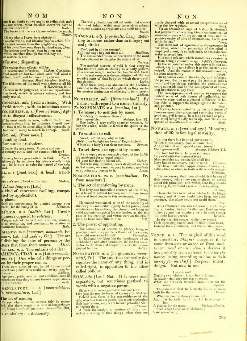 ere is no doubt but we ought to relinquish sucl: ;es and orders, what freedom soever wc have to tain the other still. Hooker The brake and tlie cockle are noisome too much Tuner All my plants I save from nightly ill (noisome winds, and blasting vapours chill. Mill. Gravisca noisome from the neiglib'ring fen, id his own Czere sent three hundred men. Dryd. The noisome pest'lence, that in open war rrible, marches through the mid-day air, id scatters death. Prior, )irensive; disgusting. The eeing these effects, will be )th 7ioisome and infectious. Shakesp. Cymbeline. Foul words are but foul wind, and foul wind is t foul breath, and foul breath is noisome. Shakesp. Much Ado about Nothing, The filthiness of his smell was noisome to all his By. 2 Maccabeus, ix. 9. An error in the judgment, is like an imposthume the head, which is always noisome, and fre- ently mortal. South, ['sOMELY. adv. [from noisome.} With foetid stench ; with an infectious steam. 'soMENESS. n. s. [from noisome.] Apt- jss to disgust; oifensiveness. If he must needs be seen, with all his filth and someness about him, he promises himself bow- er, that it will be some allay to his reproach, to but one of many to march in a troop. South: I'sY. adj. [from noise.] ounding loud. Clamourous ; turbulent. 0 leave the noisy town, O come and see ir country cotts, and live content with me ! Dryden. To 7ioisy fools a grave attention lend. Smith. Although he employs his talents wholly in his iset, he is sure to raise the hatred of the noisy )wd. Swift. LL. n. s. [])nol, Sax.] A head; a nod- e. An ass's noli I fixed on his head. Shakesp. LI me tangere. [Lat.] 1 kind of cancerous swelling, exaspe- ited by applications. ^ plant. A'o/i me tangere may be planted among your wers, for the rarity of it. Mortimer. li'tion. n. s. [noUtio, Lat.] Unwil- ngness: opposed to volition. ' Proper acts of the will are, volition, nolition, oice, resolution, and command, in relation to bordinate faculties. Hale. MANCY. n. s. [nomance, nomancie, Fr- omen, Lat. and f^a-ilnu,, Gr.] The art divining the fates of persons by the tters that form their names. Diet. MBLES. n. s. The entrails of a deer. mENCLA'TOR. n.s. [hat. nomencla- ur, Fr.] One who calls things or per- ms by their proper names. There were a set of men in old Rome called menclators; men who could call every man by s name. . . Addison. Are envv, pride, avarice, and ambition, such ill menclators that they c-mnot furnish appellalions ir tlieir owners ? Swijl. mencla'ture. n. s. [nomenclature, r. nomenclatura, Lat.] The act of naming. To say where notions cannot fitly be recon- led, that there wanteth a term or ^omenc/atHre r it, is but a shift of ignorance. Bacon's Nat. Hist, A vocabulary ; a dictionary. The watry plantations fall not under that nomen- clature of Adam, which unto terrestrious animals assigned a name appropriate unto their natures. Brown No'minal. adj. [nominalis, Lat] Refer ring to names rather than to things ; not real; titular. Profound in all the nominal. And real ways beyond them all. Hudibras. The nominal definition or derivation of the word is not sufficient to describe the nature of it. Pearson. The nominal essence of gold is that complex idea the word gold stands for ; as a body yellow, of a certain weight, malleable, fusible and fixed. But the real essence is the constitution of the in- sensible parts of that body on which those quali- ties depend. Locke. Were these people as anxious for the doctrines essential to the church of England, as they are for the nominal distinction of adhering to its interests. Addison. No'minally. adv. [from nominal.] By name ; with regard to a name ; titularly. To NO'MINATE. v a. [nomino, Lat.] 1. To name ; to mention by name. Suddenly to nominate them all. It is impossible. Shakesp. Hen. VI. One lady, 1 may civilly spare to nominate, for lier sex's sake, whom he termed the spider of the court. Wotton. 2. To entitle ; to call. Aread, old father, why of late Didst thou behight me born of English blood, Whom all a fairy's son doen nominate. Spenser. 3. To set down ; to appoint by name. If you repay me not on such a day, let the forfeit Be nominated for an equal pound Of your fair flesh to be cut off. Shakesp. Never having intended, never designed any heir in that sense, we cannot expect he should nominate or appoint any person to it. Locke. Nomina'tion. n. s. [nomination, Fr. from nominate,] 1. The act of mentioning by name. The forty-one immediate electors of the duke, must be all of several families, and of them twen- ty-five at least concur to this nomination. Wotton. Hammond was named to be of the assembly of divines ; his invincible loyalty to his prince, and obedience to his mother, the church, not being so valid arguments against his nomination, as the re- pute of his learning and virtue were on the other part, to have some title to him. Fell. 2; The power of appointing. The nomination of persons to places, being so principal and inseparable a flower of his crown, lie would reserve to himself. Clnrendun. In England the king has the nomination of an archbishop ; and -dUer nomination, he sends a conge d'elire to the dean and chapter, to elect the person elected by him. Aylijf 'e. No'minative. n. s. [in grammar, nomi- natif, Fr.] The case that primarily de- signates the name of any thing, and is called right, in opposition to the other called oblique. NON. adv. [Lat.] Not. It is never used separately, but sometimes prefixed to words with a negative power. Since you to ?ion-rcgardance cast ray faith. Live you the marble-breasted tyrant still. Shakesp. Behold also there a lay non-residency of the rich, which in times of peace, too much neglecting their habitations, may seem to have provoked God to neglect them. Hotyday. A mere inclination to matters of duty, men rec/con a willing of that thing; when they are NON justly charged with an actual non-performance of what the law requires. South. For an account at large of bishop Sanderson's last judgment, concerning God's concurrence, or non-concurrence with the actions of men, and the positive entity of sins of commission, I refer you to his letters. Pierce. The third sort of agreement or disagreement in our ideas, which the perception of the mind is employed about, is co-existence, or non-existence in the same subject. Locke. It is not a no?j-act, which introduces a custom, a custom being a common usage. Aytiffe's Parergon. In the imperial chamber this answer is not ad- mitted, viz. 1 fio not believe it as the matter is al- ledged. And the reason of this non-admission is, its great uncertainty. Ayliff'e. An apparitor came to the church, and informed the parson, that he must pay the tenths to such a man ; and the bishop certified the ecclesiastical court under his seal on the non-payment of them, that he refused to pay them. -^ylijfe. The non-appearance of persons to support the united sense of both houses of parliament, can never be construed as a general difiidence of be- ing able to support the charge against the patent and patentee. Swift. This may be accounted for by the turbulence of passions upon the various and surprising turns of good and evij fortune, in a long evening at play ; the mind being wholly taken up, and the conse- quence of non-attention so fatal. Swift. No'nage. n. s. [non and age.] Minority; time of life before legal maturity. In him there is a hope of government ; Which in his nonage, counsel under him. And in his full and ripen'd years, himself Shall govern well. Sliakesp. Richard III. Be love but there, let poor six years Be pos'd with the maturest fears Man trembles at, we straight shall find Love knows no nonage, nor the mind. Crashaio, We have a mistaken apprehension of antiquity, calling that so which in truth is the world's nonage. Glarwille. 'l is necessary that men should first be out of their nonage, before they can attain to an actual use of this principle ; and withal, that they shouki be ready to exert and exercise their faculties. Wilkins. Those charters were not av oidable for the king's nonage ; and if there could have been any such pretence, that alone would not avoid them. Hale. After Chaucer there was a Spenser, a Harring- ton, a Fairfax, before Waller and Dcnham were ill being; and our numbers were in their nonagt 'till these last appeared. Dryden. In their tender nonage, while they spread Their springing leaves, and lift their infant head, Indulge their childhood, and the nursling spare. Drydert, Nonce, n. s. [The original of this word is uncertain; Skin?icr imagines it to come from oivn or once; or from nutz, Germ, need or use : Jiinins derives it less probably from noianre, to do fo7' the nonce; being, according to him, to do it merely fcr mischief.] Purpose; intent; design. Not now in use. 1 saw a wolf Nursing two whelps ; I saw her little ones In wanton dalliance the teat to crave, While she lier neck wrealh'd from ihem for the nonce. Spenser. They used at first to fume the fish in a house built for the nonce. Careuo. When in your motion you are hot. And that he calls for drink, I'll have prepar'd him A chalice for the nonce. Shakesp. Hamlet. Such a light and metall'd dance ; Saw you never ;