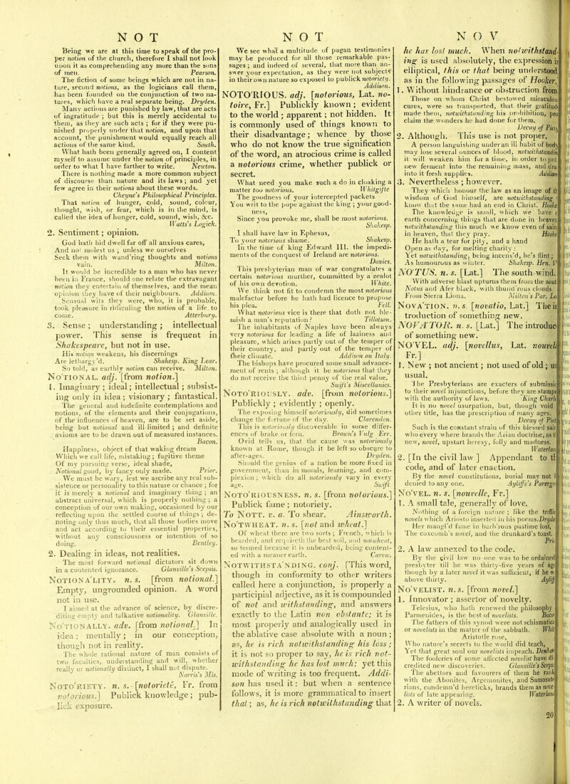 BSeing we are at this time to speali of the pro- per notion of the church, therefore 1 shall not look I!0011 it as comprehending any more than the sons of men. Pearson. Tlie fiction of some beings wliich are not in na- ture, second notions, as the logicians call tliem, has been founded on the conjunction of two na- tures, which have a real separate being. Dryiien. Many actions are punished by law, that are acts of ingratitude ; but this is merely accidental to tbeai, as ihey are such acts ; for if they were pu- nished pnjpt-rly under that notion, and upoyi that account, the punishment would equally reacli all actions of the same kind. South. What hath been generally agreed on, I content myself to assume under the notion of principles, in order to what I have farther to write. JVeu ton. There is nothing made a more common subject of discourse than nature and its laws ; and yet few agree in their notions about these words. Cheyne's Philosophical Principles. That notion of hunger, cold, sound, colour, thought, wish, or fear, which is in tlie mind, is called the idea of hunger, cold, sound, wish, &c. IVatts's hogich. 2. Sentiment; opinion. God hath bid dwell far off all anxious cares, And no! molest us ; unless we ourselves Seek them with wand'ring thoughts and notions vain. Mittmi. It would be incredible to a man who has never been in France, should one relate the extravagant notio7i they entertain of themselves, and the mean opinion ihey have of their neiglibours. Addison. Seiisiinl wits they were, who, it is probable, took pleasure in ridiculing the notion of a life to come. Atterhari). 3. Sense; understanding; intellectual power. This sense is frequent in Shakespeare, but not in use. Uii notion weakens, his discernings Are ietliargy'd. Shakesp. King Lear. So told, as earthly notion can receive. Milton. No'tional. adj. [from notion.] 1. Imaginary; ideal; intellectual; subsist- ing only in idea; visionary ; fantastical. 'I'he general and indefinite contemplations and notions, of the elements and their conjugations, of the influences of heaven, are to be set aside being but notional and ill-limited ; and definite axioms are to be drawn out of measured instances Bacon Happiness, object of that waking dream Which we call life, mistaking; fugitive theme Of my pursuing verse, ideal shade, Notional soud, by fancy only made. Prior. We must be wary, lest we ascribe any real sub' sistence or persoiiatity to this nature or chance ; for it is merely a notional and imaginary thing ; an abstract universal, which is pro[)erly nothing ; a conception of our own making, occasioned by our reflecting upon the settled course of things ; de- noting only thus much, that all those bodies move and act according to their essential properties, without any consciousness or intention of so doing. Bentley. 2. Dealing in ideas, not realities. The most forward notional dictators sit down in a contented ignorance. Glanvitle's Scepsis. Notiona'lity. n. s. [from notional.'] Empty, ungrounded opinion. A word not in use. I aimed at the advance of science, by disere- ditiiiH empty and talkative nationality. GlanvUle No'tionally. adv. [from notional.] In idea; mentally; in our conception, though not in reality. The whole rational nature of man consists of two faculties, understanding and will,_ whether really or nationally distinct, I shall not dispute. Korris's Mis. Noto'riety. n. s.-[notoriett, Fr, from noforious.] Publick knowledge; pub- lick exposure. We see what a multitude of pagan testimonies may be produced for all those remarkable pas- sages ; and indeed of several, that more than an- swer your expectation, as they were not subjects in their own nature so exposed to publick 7ioi')riefy. Addison. NOTO RIOUS, adj. [notorious, Lat. no- toire, Fr.] Publickly known ; evident to the world ; apparent; not hidden. It is commonly used of things known to their disadvantage; whence by those who do not know the true signification of the word, an atrocious crime is called a notorious crime, whether publick or secret. What need you make such a do in cloaking a matter too notorious. Whitgijie The goodness of your intercepted packets You writ to the pope against the king ; your good- ness. Since you provoke me, shall be most notorious. Shakesp. I shall have law in Kphesus, To your notorious shame. Sliakesp. In the time of king Edward 111. the impedi- ments of the Conquest of Ireland are notorious. Duvies. This prcsbyterian man of war congratulates a certain notorious murther, committed by a zealot of his own devotion. \l hite. We tliink not fit to condemn the most notorious malefactor before he hath bad licence to propose his plea. Fell. What noton'fliis vice is there that doth not ble- mish a man's reputation? TiUotson. The inhabitants of Naples have been always very notorious for leading a life of laziness and pleasure, which arises partly out of the temper of their country, and partly out of the temper of t^eir climate. Addison on Italy. The bishops have procured some small advance- ment of rents ; although it be notorious that they do not receive the third penny of the real value. Swift's Miscellanies. Noto'riously. adv. [from notorious.] Publickly ; evidently ; openly. 'i'he exposhig himself notoriously, did sometimes change the furtune of the day. Clarendon. This is notiu-iously discoverable in some differ- ences of brake or fern. Brown's Vulg Err. Ovid tells us, tliat the cause was notoriously known at Rome, though it be left so obscure to after-ages. Dryden. Should the genius of a nation be more fixed in government, than in morals, learning, and com- plexion ; which do all notoriously vary in ever^- age. - Swift Noto'riousness. n. s. [from notorious.] Publick fame; notoriety. To NoTT. I', a. To shear. Ainsivorth. No'twheat. n. s. [not ani\ ivheat.] Of wheat there are two sorts; French, which is bearded, and requiretU ihe best soil, and volwhcat, so termed because it is unbearded, being content- ed with a meaner earth. Carew. NoTWiTHsrA'NDiNG. conj. [This word, though in conformity to other writers called here a conjunction, is properly a participial adjective, as it is compounded of not and 2i'ithsla?iding, and answers exactly to the Latin nan obstante; it is most properly and analogically used in the ablative case absolute with a noun ; as, he is rich notwithstanding his loss; it is not so proper to say, he is rich not- withstanding he has lost much; yet this mode of writing is too frequent. Addi- son has used it: but when a sentence follows, it is more grammatical to insert that; as, he is rich notwithstanding that he h/ii- lost muck. When notwithstand- ing is used absolutely, the expression is elliptical, this or that being understood as ill the following passages of Hooker. 1. Without hindrance or obstruction from Those on whom Christ bestowed miraculou: cures, were so transported, that their gratitudi made theui, notwithstanding his iirohibition, pro claim the wonders he had done for them. Decay afPi^iy 2. Although. This use is not projier. A person languishing under an ill habit of bodj may lose several ounces of blood, notioithstandin it will weaken him for a time, in order to put new ferment into the remaining mass, ami drai into it fresh supplies. Atldisa ii. Nevertheless ; however. They which b.onour the law as sn image of tl: ^^isd(nn of God himself, are notwithstanding I know tluit the same had an end in Christ. Rooh The knowledge is small, which we have earth concerning things that are done in heaver not withstanding this mucli we know even of sain in heaven, that they pray. Hooki He hath a tear for pity, and a liand Open as day, for melting charity : Yet notwithstanding, being incens'd, he's flinty As humourous as winter. Shakesp. Hen.'.l NO TUS. n. s. [Lat.] The south-wind With adverse blast upturns them from the sou^ Wj Notus and Afer black, with thuiid'rous clouds From Sierra Lioiia. Milton's Par, La Am Nova'tion. U.S. [novalio, Lat.] Theii troduction of something new. NOFA'TOR. n. s. [Lat.] The introduci of something new. NO'VEL. adj. [novellus, Lat. nouvell Fr.] 1. New ; not ancient; not used of old; iii usual. 'J he Presbyterians are exacters of 3ubmissi( to their novel iiijuncticms, before they arestampj with the authority of laws. -f^ing C/iar/j It is no novel usurpation, but, though void other title, has the prescription of niaii^' ages. Decay of Piel Such is the coHstant strain of this blessed sair who every where brands the Arian doctrine, asti new, novel, u])start heresy, folly and madness. Waterlan 2. [In the civil law ] Appendant to tl code, and of later enaction. By the novel constitutions, burial may not 1 denied to any one. Ayliffe's Parergct, No'vEL. n. s. [nouvelle, Fr.] I. A small tale, generally of love. Nothing of a foreign nature ; like the triBil noue/s which Ariosto inserted in his poems.Drjie Her mangl'd fame in barh'rous pastime lost. The coxcomb's novel, and the drunkard's toast. 2. A law annexed to the code. By the civil law no one was to be ordainedj presbyter till he was thirty-five years of agt though by a later novel it was sufficient, if he vv above thirty. Aylij No'vELiST. 71. s. [from novel.] 1, Innovator ; assertor of novelty. Telesius, who hath renewed the philosophy Parmenides, is the best of novelisls. Saco The fathers of this s^'nod were not schismatic! or novelists in the matter of the sabbath, Whil Aristotle rose. Who nature's secrets to the world did teach, Yet that great soul our novelists impeach. Denhai' The fooleries of some affected novelist have rii credited new discoveries. Glanville'sScepS' 1 he abettors and favourers of them he raul; with the Aboiiites, Argciuonites, and Saraosate rians, condemn'd hereticks, brands them as imwi lists of late appearing. Waterlam 2. A writer of novels. 20 tit mil Mil